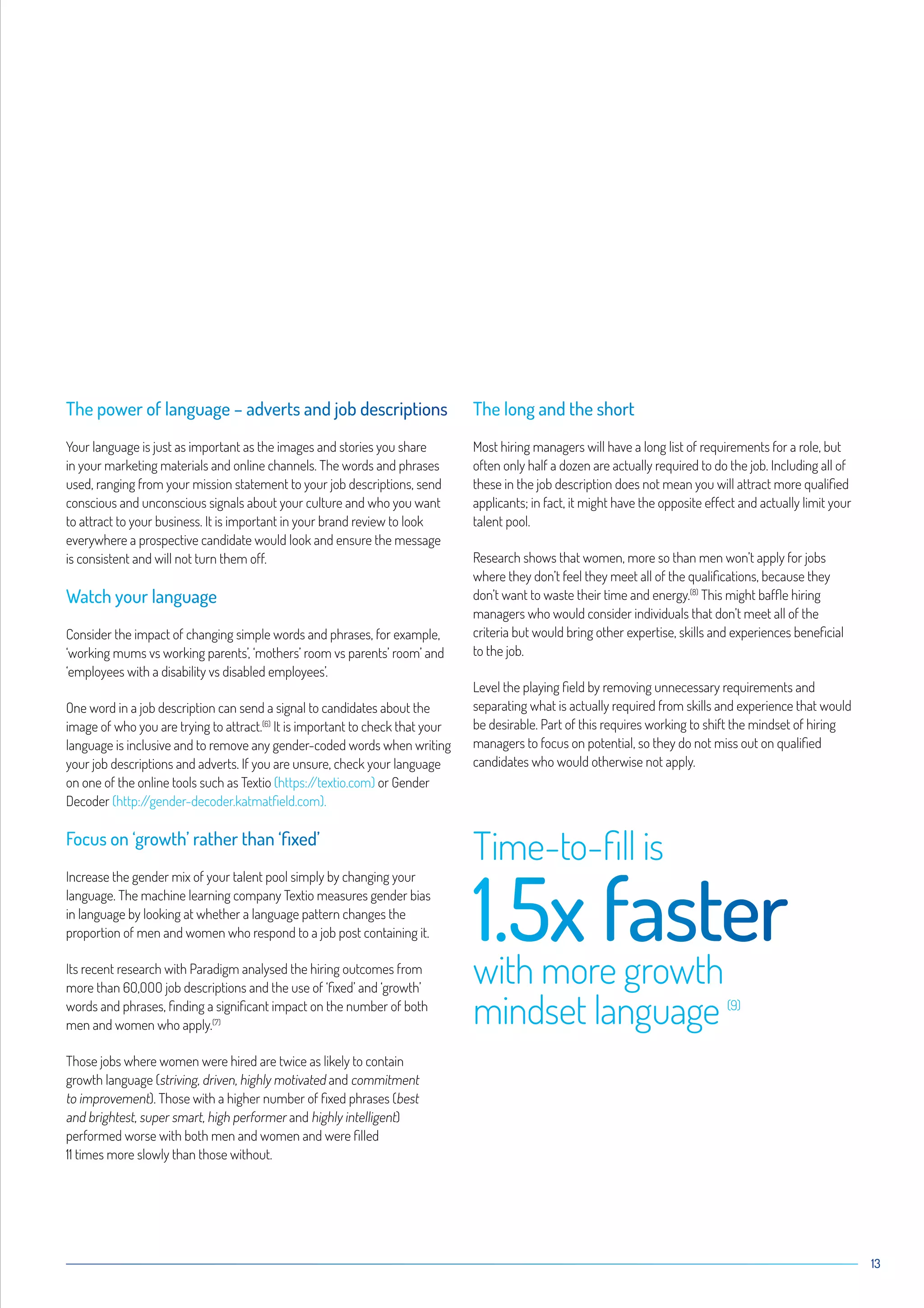 13
The power of language – adverts and job descriptions
Your language is just as important as the images and stories you share
in your marketing materials and online channels. The words and phrases
used, ranging from your mission statement to your job descriptions, send
conscious and unconscious signals about your culture and who you want
to attract to your business. It is important in your brand review to look
everywhere a prospective candidate would look and ensure the message
is consistent and will not turn them off.
Watch your language
Consider the impact of changing simple words and phrases, for example,
‘working mums vs working parents’, ‘mothers’ room vs parents’ room’ and
‘employees with a disability vs disabled employees’.
One word in a job description can send a signal to candidates about the
image of who you are trying to attract.(6)
It is important to check that your
language is inclusive and to remove any gender-coded words when writing
your job descriptions and adverts. If you are unsure, check your language
on one of the online tools such as Textio (https://textio.com) or Gender
Decoder (http://gender-decoder.katmatfield.com).
Focus on ‘growth’ rather than ‘fixed’
Increase the gender mix of your talent pool simply by changing your
language. The machine learning company Textio measures gender bias
in language by looking at whether a language pattern changes the
proportion of men and women who respond to a job post containing it.
Its recent research with Paradigm analysed the hiring outcomes from
more than 6O,OOO job descriptions and the use of ‘fixed’ and ‘growth’
words and phrases, finding a significant impact on the number of both
men and women who apply.(7)
Those jobs where women were hired are twice as likely to contain
growth language (striving, driven, highly motivated and commitment
to improvement). Those with a higher number of fixed phrases (best
and brightest, super smart, high performer and highly intelligent)
performed worse with both men and women and were filled
11 times more slowly than those without.
The long and the short
Most hiring managers will have a long list of requirements for a role, but
often only half a dozen are actually required to do the job. Including all of
these in the job description does not mean you will attract more qualified
applicants; in fact, it might have the opposite effect and actually limit your
talent pool.
Research shows that women, more so than men won’t apply for jobs
where they don’t feel they meet all of the qualifications, because they
don’t want to waste their time and energy.(8)
This might baffle hiring
managers who would consider individuals that don’t meet all of the
criteria but would bring other expertise, skills and experiences beneficial
to the job.
Level the playing field by removing unnecessary requirements and
separating what is actually required from skills and experience that would
be desirable. Part of this requires working to shift the mindset of hiring
managers to focus on potential, so they do not miss out on qualified
candidates who would otherwise not apply.
Time-to-fill is
1.5x fasterwith more growth
mindset language (9)
 