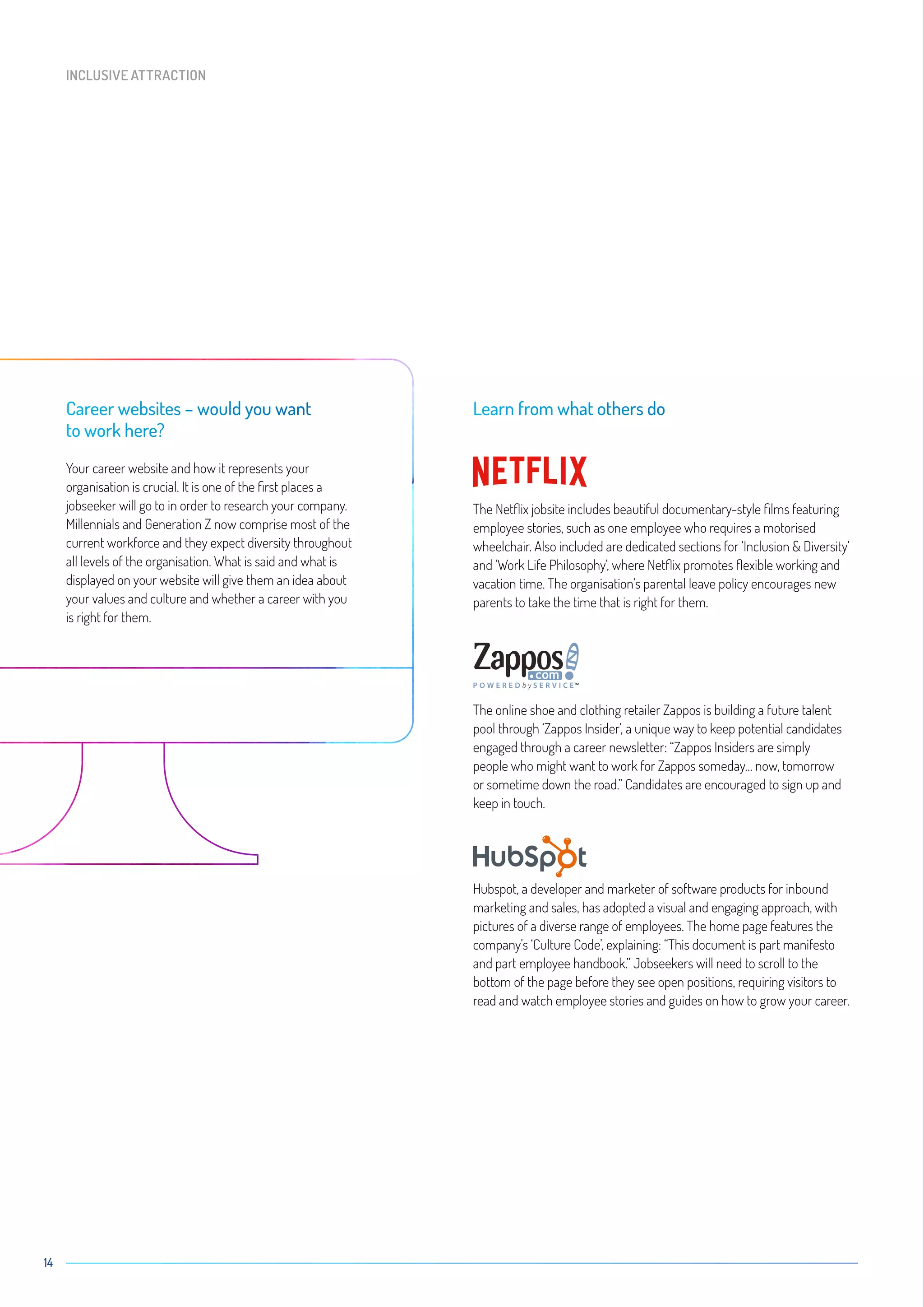 14
Career websites – would you want
to work here?
Your career website and how it represents your
organisation is crucial. It is one of the first places a
jobseeker will go to in order to research your company.
Millennials and Generation Z now comprise most of the
current workforce and they expect diversity throughout
all levels of the organisation. What is said and what is
displayed on your website will give them an idea about
your values and culture and whether a career with you
is right for them.
Learn from what others do
The Netflix jobsite includes beautiful documentary-style films featuring
employee stories, such as one employee who requires a motorised
wheelchair. Also included are dedicated sections for ‘Inclusion  Diversity’
and ‘Work Life Philosophy’, where Netflix promotes flexible working and
vacation time. The organisation’s parental leave policy encourages new
parents to take the time that is right for them.
The online shoe and clothing retailer Zappos is building a future talent
pool through ‘Zappos Insider’, a unique way to keep potential candidates
engaged through a career newsletter: “Zappos Insiders are simply
people who might want to work for Zappos someday… now, tomorrow
or sometime down the road.” Candidates are encouraged to sign up and
keep in touch.
Hubspot, a developer and marketer of software products for inbound
marketing and sales, has adopted a visual and engaging approach, with
pictures of a diverse range of employees. The home page features the
company’s ‘Culture Code’, explaining: “This document is part manifesto
and part employee handbook.” Jobseekers will need to scroll to the
bottom of the page before they see open positions, requiring visitors to
read and watch employee stories and guides on how to grow your career.
P O W E R E D b y S E R V I C E™
INCLUSIVE ATTRACTION
 