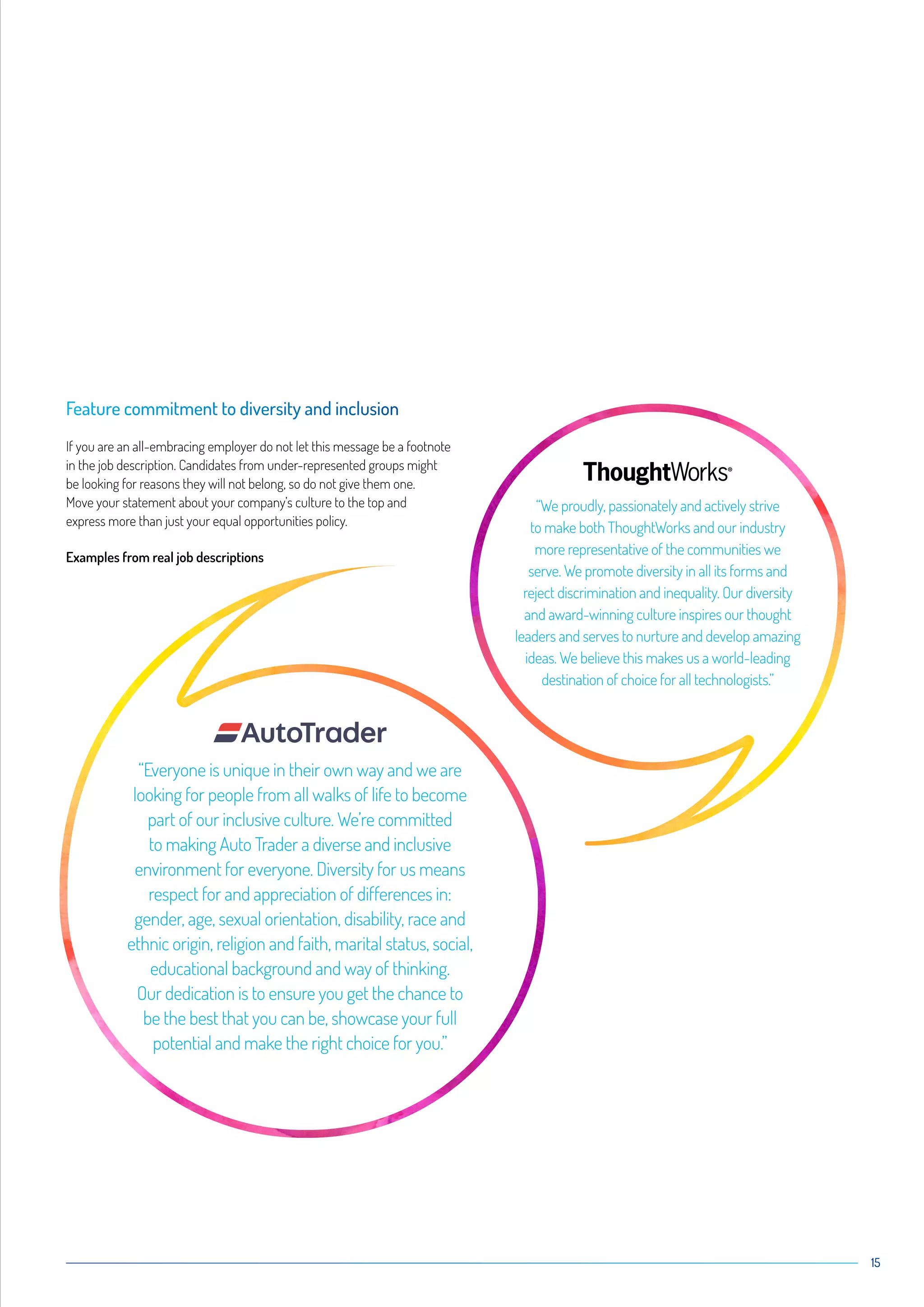 15
“Everyone is unique in their own way and we are
looking for people from all walks of life to become
part of our inclusive culture. We’re committed
to making Auto Trader a diverse and inclusive
environment for everyone. Diversity for us means
respect for and appreciation of differences in:
gender, age, sexual orientation, disability, race and
ethnic origin, religion and faith, marital status, social,
educational background and way of thinking.
Our dedication is to ensure you get the chance to
be the best that you can be, showcase your full
potential and make the right choice for you.”
“We proudly, passionately and actively strive
to make both ThoughtWorks and our industry
more representative of the communities we
serve. We promote diversity in all its forms and
reject discrimination and inequality. Our diversity
and award-winning culture inspires our thought
leaders and serves to nurture and develop amazing
ideas. We believe this makes us a world-leading
destination of choice for all technologists.”
Feature commitment to diversity and inclusion
If you are an all-embracing employer do not let this message be a footnote
in the job description. Candidates from under-represented groups might
be looking for reasons they will not belong, so do not give them one.
Move your statement about your company’s culture to the top and
express more than just your equal opportunities policy.
Examples from real job descriptions
 