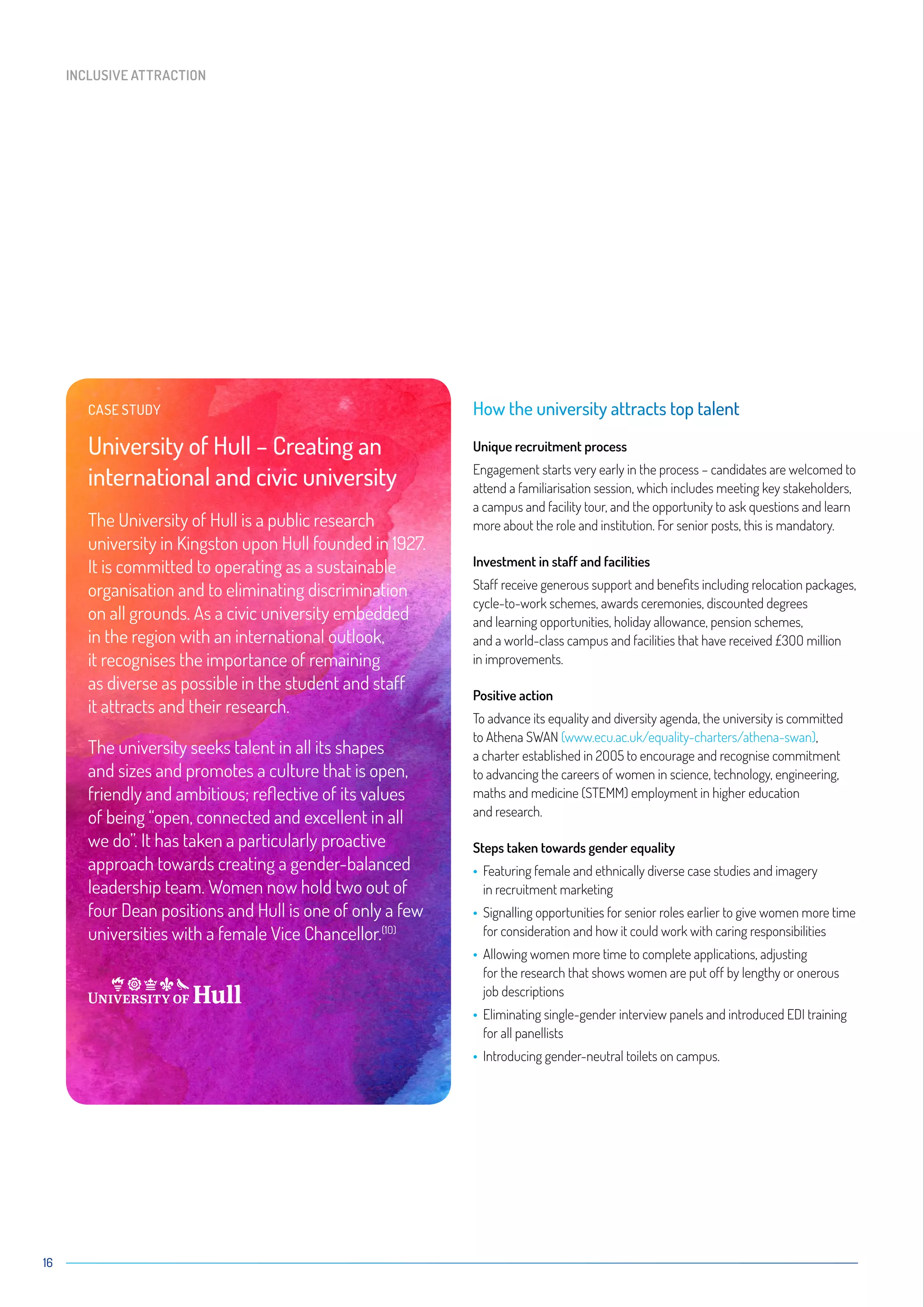 16
How the university attracts top talent
Unique recruitment process
Engagement starts very early in the process – candidates are welcomed to
attend a familiarisation session, which includes meeting key stakeholders,
a campus and facility tour, and the opportunity to ask questions and learn
more about the role and institution. For senior posts, this is mandatory.
Investment in staff and facilities
Staff receive generous support and benefits including relocation packages,
cycle-to-work schemes, awards ceremonies, discounted degrees
and learning opportunities, holiday allowance, pension schemes,
and a world-class campus and facilities that have received £3OO million
in improvements.
Positive action
To advance its equality and diversity agenda, the university is committed
to Athena SWAN (www.ecu.ac.uk/equality-charters/athena-swan),
a charter established in 2OO5 to encourage and recognise commitment
to advancing the careers of women in science, technology, engineering,
maths and medicine (STEMM) employment in higher education
and research.
Steps taken towards gender equality
• Featuring female and ethnically diverse case studies and imagery
in recruitment marketing
• Signalling opportunities for senior roles earlier to give women more time
for consideration and how it could work with caring responsibilities
• Allowing women more time to complete applications, adjusting
for the research that shows women are put off by lengthy or onerous
job descriptions
• Eliminating single-gender interview panels and introduced EDI training
for all panellists
• Introducing gender-neutral toilets on campus.
CASE STUDY
University of Hull – Creating an
international and civic university
The University of Hull is a public research
university in Kingston upon Hull founded in 1927.
It is committed to operating as a sustainable
organisation and to eliminating discrimination
on all grounds. As a civic university embedded
in the region with an international outlook,
it recognises the importance of remaining
as diverse as possible in the student and staff
it attracts and their research.
The university seeks talent in all its shapes
and sizes and promotes a culture that is open,
friendly and ambitious; reflective of its values
of being “open, connected and excellent in all
we do”. It has taken a particularly proactive
approach towards creating a gender-balanced
leadership team. Women now hold two out of
four Dean positions and Hull is one of only a few
universities with a female Vice Chancellor.(1O)
INCLUSIVE ATTRACTION
 
