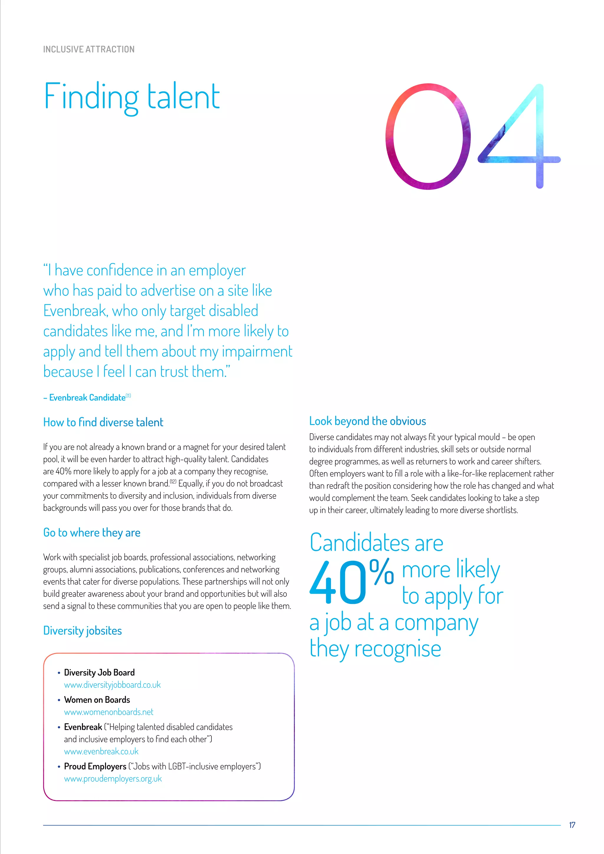 17
“I have confidence in an employer
who has paid to advertise on a site like
Evenbreak, who only target disabled
candidates like me, and I’m more likely to
apply and tell them about my impairment
because I feel I can trust them.”
– Evenbreak Candidate(11)
How to find diverse talent
If you are not already a known brand or a magnet for your desired talent
pool, it will be even harder to attract high-quality talent. Candidates
are 4O% more likely to apply for a job at a company they recognise,
compared with a lesser known brand.(12)
Equally, if you do not broadcast
your commitments to diversity and inclusion, individuals from diverse
backgrounds will pass you over for those brands that do.
Go to where they are
Work with specialist job boards, professional associations, networking
groups, alumni associations, publications, conferences and networking
events that cater for diverse populations. These partnerships will not only
build greater awareness about your brand and opportunities but will also
send a signal to these communities that you are open to people like them.
Diversity jobsites
• Diversity Job Board
www.diversityjobboard.co.uk
• Women on Boards
www.womenonboards.net
• Evenbreak (“Helping talented disabled candidates
and inclusive employers to find each other”)
www.evenbreak.co.uk
• Proud Employers (“Jobs with LGBT-inclusive employers”)
www.proudemployers.org.uk
Look beyond the obvious
Diverse candidates may not always fit your typical mould – be open
to individuals from different industries, skill sets or outside normal
degree programmes, as well as returners to work and career shifters.
Often employers want to fill a role with a like-for-like replacement rather
than redraft the position considering how the role has changed and what
would complement the team. Seek candidates looking to take a step
up in their career, ultimately leading to more diverse shortlists.
Candidates are
4O%	
more likely
	 to apply for
a job at a company
they recognise
Finding talent
INCLUSIVE ATTRACTION
 