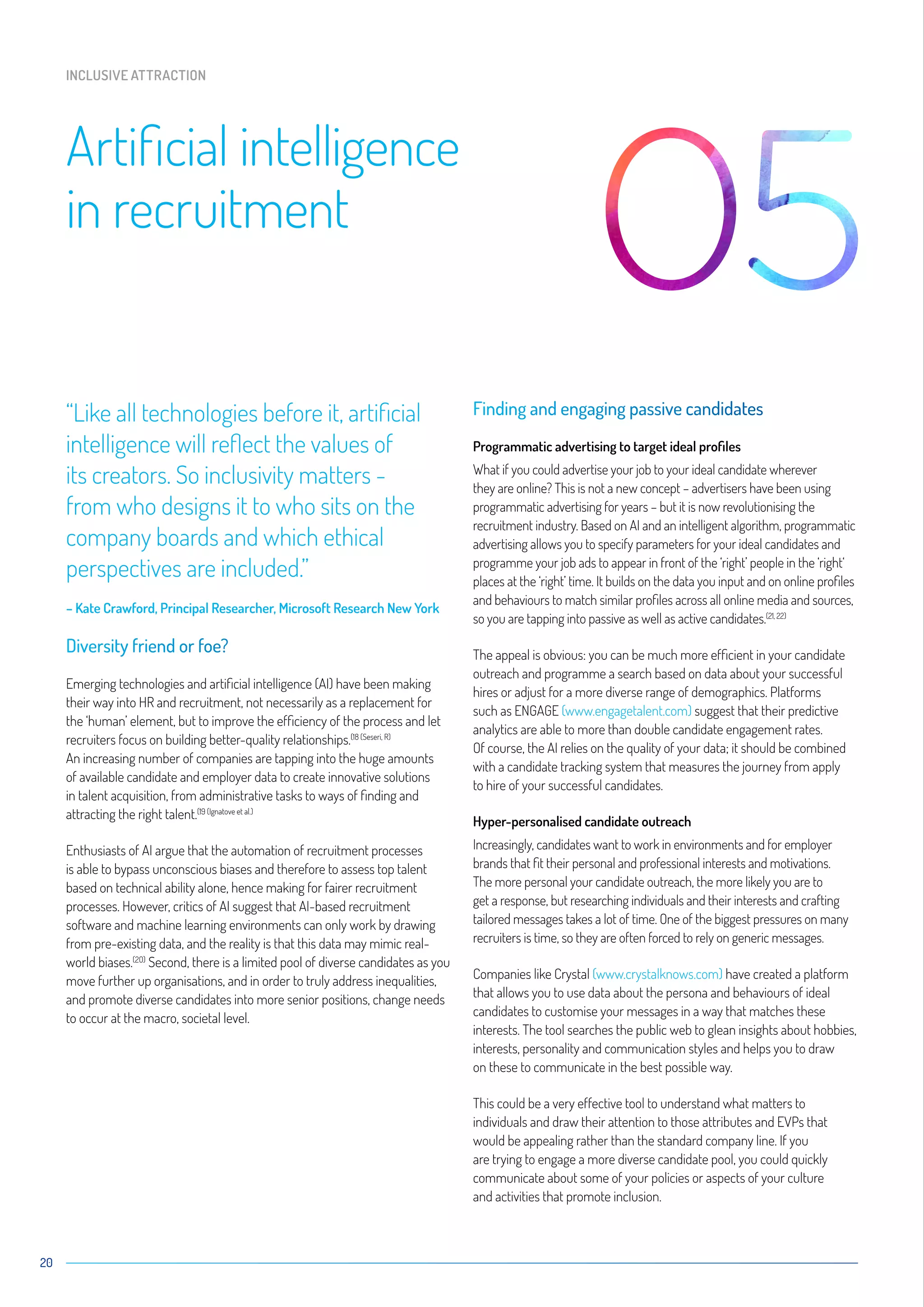 “Like all technologies before it, artificial
intelligence will reflect the values of
its creators. So inclusivity matters -
from who designs it to who sits on the
company boards and which ethical
perspectives are included.”
– Kate Crawford, Principal Researcher, Microsoft Research New York
Diversity friend or foe?
Emerging technologies and artificial intelligence (AI) have been making
their way into HR and recruitment, not necessarily as a replacement for
the ‘human’ element, but to improve the efficiency of the process and let
recruiters focus on building better-quality relationships.(18 (Seseri, R)
An increasing number of companies are tapping into the huge amounts
of available candidate and employer data to create innovative solutions
in talent acquisition, from administrative tasks to ways of finding and
attracting the right talent.(19 (Ignatove et al.)
Enthusiasts of AI argue that the automation of recruitment processes
is able to bypass unconscious biases and therefore to assess top talent
based on technical ability alone, hence making for fairer recruitment
processes. However, critics of AI suggest that AI-based recruitment
software and machine learning environments can only work by drawing
from pre-existing data, and the reality is that this data may mimic real-
world biases.(2O)
Second, there is a limited pool of diverse candidates as you
move further up organisations, and in order to truly address inequalities,
and promote diverse candidates into more senior positions, change needs
to occur at the macro, societal level.
Finding and engaging passive candidates
Programmatic advertising to target ideal profiles
What if you could advertise your job to your ideal candidate wherever
they are online? This is not a new concept – advertisers have been using
programmatic advertising for years – but it is now revolutionising the
recruitment industry. Based on AI and an intelligent algorithm, programmatic
advertising allows you to specify parameters for your ideal candidates and
programme your job ads to appear in front of the ‘right’ people in the ‘right‘
places at the ‘right’ time. It builds on the data you input and on online profiles
and behaviours to match similar profiles across all online media and sources,
so you are tapping into passive as well as active candidates.(21, 22)
The appeal is obvious: you can be much more efficient in your candidate
outreach and programme a search based on data about your successful
hires or adjust for a more diverse range of demographics. Platforms
such as ENGAGE (www.engagetalent.com) suggest that their predictive
analytics are able to more than double candidate engagement rates.
Of course, the AI relies on the quality of your data; it should be combined
with a candidate tracking system that measures the journey from apply
to hire of your successful candidates.
Hyper-personalised candidate outreach
Increasingly, candidates want to work in environments and for employer
brands that fit their personal and professional interests and motivations.
The more personal your candidate outreach, the more likely you are to
get a response, but researching individuals and their interests and crafting
tailored messages takes a lot of time. One of the biggest pressures on many
recruiters is time, so they are often forced to rely on generic messages.
Companies like Crystal (www.crystalknows.com) have created a platform
that allows you to use data about the persona and behaviours of ideal
candidates to customise your messages in a way that matches these
interests. The tool searches the public web to glean insights about hobbies,
interests, personality and communication styles and helps you to draw
on these to communicate in the best possible way.
This could be a very effective tool to understand what matters to
individuals and draw their attention to those attributes and EVPs that
would be appealing rather than the standard company line. If you
are trying to engage a more diverse candidate pool, you could quickly
communicate about some of your policies or aspects of your culture
and activities that promote inclusion.
20
Artificial intelligence
in recruitment
INCLUSIVE ATTRACTION
 