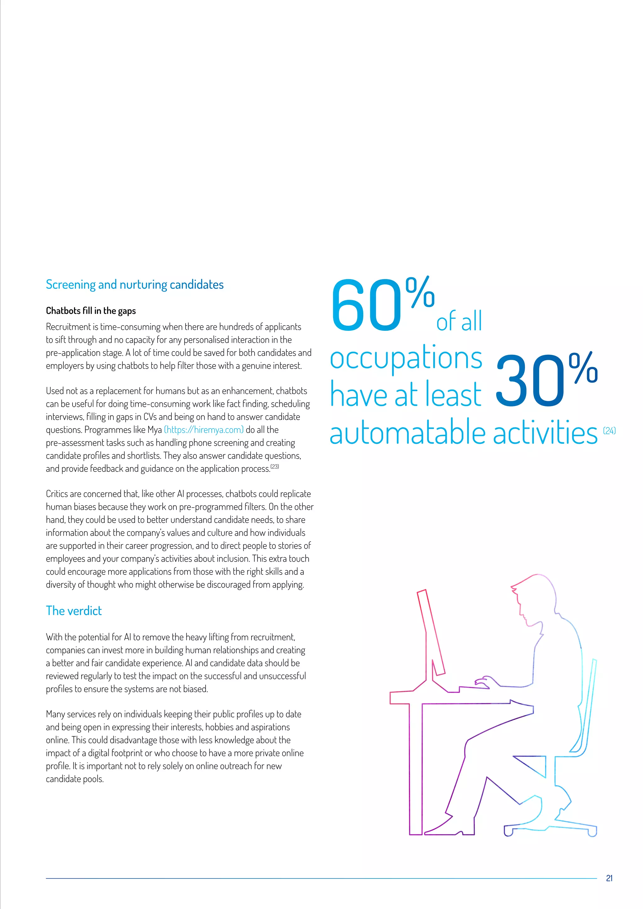 21
Screening and nurturing candidates
Chatbots fill in the gaps
Recruitment is time-consuming when there are hundreds of applicants
to sift through and no capacity for any personalised interaction in the
pre-application stage. A lot of time could be saved for both candidates and
employers by using chatbots to help filter those with a genuine interest.
Used not as a replacement for humans but as an enhancement, chatbots
can be useful for doing time-consuming work like fact finding, scheduling
interviews, filling in gaps in CVs and being on hand to answer candidate
questions. Programmes like Mya (https://hiremya.com) do all the
pre-assessment tasks such as handling phone screening and creating
candidate profiles and shortlists. They also answer candidate questions,
and provide feedback and guidance on the application process.(23)
Critics are concerned that, like other AI processes, chatbots could replicate
human biases because they work on pre-programmed filters. On the other
hand, they could be used to better understand candidate needs, to share
information about the company’s values and culture and how individuals
are supported in their career progression, and to direct people to stories of
employees and your company’s activities about inclusion. This extra touch
could encourage more applications from those with the right skills and a
diversity of thought who might otherwise be discouraged from applying.
The verdict
With the potential for AI to remove the heavy lifting from recruitment,
companies can invest more in building human relationships and creating
a better and fair candidate experience. AI and candidate data should be
reviewed regularly to test the impact on the successful and unsuccessful
profiles to ensure the systems are not biased.
Many services rely on individuals keeping their public profiles up to date
and being open in expressing their interests, hobbies and aspirations
online. This could disadvantage those with less knowledge about the
impact of a digital footprint or who choose to have a more private online
profile. It is important not to rely solely on online outreach for new
candidate pools.
6O%
of all
occupations
have at least 3O%
automatable activities(24)
 