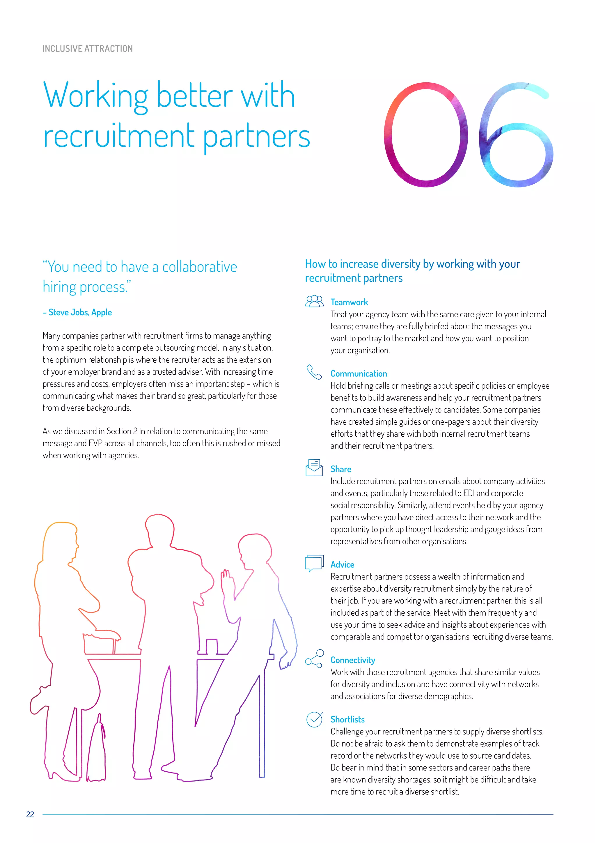 “You need to have a collaborative
hiring process.”
– Steve Jobs, Apple
Many companies partner with recruitment firms to manage anything
from a specific role to a complete outsourcing model. In any situation,
the optimum relationship is where the recruiter acts as the extension
of your employer brand and as a trusted adviser. With increasing time
pressures and costs, employers often miss an important step – which is
communicating what makes their brand so great, particularly for those
from diverse backgrounds.
As we discussed in Section 2 in relation to communicating the same
message and EVP across all channels, too often this is rushed or missed
when working with agencies.
How to increase diversity by working with your
recruitment partners
	Teamwork
Treat your agency team with the same care given to your internal
teams; ensure they are fully briefed about the messages you
want to portray to the market and how you want to position
your organisation.
	Communication
Hold briefing calls or meetings about specific policies or employee
benefits to build awareness and help your recruitment partners
communicate these effectively to candidates. Some companies
have created simple guides or one-pagers about their diversity
efforts that they share with both internal recruitment teams
and their recruitment partners.
	Share
Include recruitment partners on emails about company activities
and events, particularly those related to EDI and corporate
social responsibility. Similarly, attend events held by your agency
partners where you have direct access to their network and the
opportunity to pick up thought leadership and gauge ideas from
representatives from other organisations.
	Advice
Recruitment partners possess a wealth of information and
expertise about diversity recruitment simply by the nature of
their job. If you are working with a recruitment partner, this is all
included as part of the service. Meet with them frequently and
use your time to seek advice and insights about experiences with
comparable and competitor organisations recruiting diverse teams.
	Connectivity
Work with those recruitment agencies that share similar values
for diversity and inclusion and have connectivity with networks
and associations for diverse demographics.
	Shortlists
Challenge your recruitment partners to supply diverse shortlists.
Do not be afraid to ask them to demonstrate examples of track
record or the networks they would use to source candidates.
Do bear in mind that in some sectors and career paths there
are known diversity shortages, so it might be difficult and take
more time to recruit a diverse shortlist.
22
Working better with
recruitment partners
INCLUSIVE ATTRACTION
 