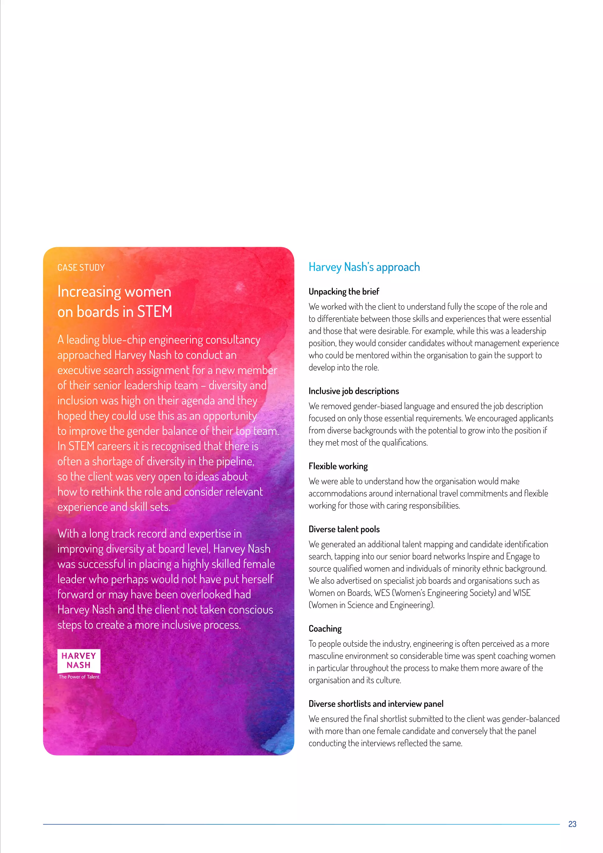 23
Harvey Nash’s approach
Unpacking the brief
We worked with the client to understand fully the scope of the role and
to differentiate between those skills and experiences that were essential
and those that were desirable. For example, while this was a leadership
position, they would consider candidates without management experience
who could be mentored within the organisation to gain the support to
develop into the role.
Inclusive job descriptions
We removed gender-biased language and ensured the job description
focused on only those essential requirements. We encouraged applicants
from diverse backgrounds with the potential to grow into the position if
they met most of the qualifications.
Flexible working
We were able to understand how the organisation would make
accommodations around international travel commitments and flexible
working for those with caring responsibilities.
Diverse talent pools
We generated an additional talent mapping and candidate identification
search, tapping into our senior board networks Inspire and Engage to
source qualified women and individuals of minority ethnic background.
We also advertised on specialist job boards and organisations such as
Women on Boards, WES (Women’s Engineering Society) and WISE
(Women in Science and Engineering).
Coaching
To people outside the industry, engineering is often perceived as a more
masculine environment so considerable time was spent coaching women
in particular throughout the process to make them more aware of the
organisation and its culture.
Diverse shortlists and interview panel
We ensured the final shortlist submitted to the client was gender-balanced
with more than one female candidate and conversely that the panel
conducting the interviews reflected the same.
CASE STUDY
Increasing women
on boards in STEM
A leading blue-chip engineering consultancy
approached Harvey Nash to conduct an
executive search assignment for a new member
of their senior leadership team – diversity and
inclusion was high on their agenda and they
hoped they could use this as an opportunity
to improve the gender balance of their top team.
In STEM careers it is recognised that there is
often a shortage of diversity in the pipeline,
so the client was very open to ideas about
how to rethink the role and consider relevant
experience and skill sets.
With a long track record and expertise in
improving diversity at board level, Harvey Nash
was successful in placing a highly skilled female
leader who perhaps would not have put herself
forward or may have been overlooked had
Harvey Nash and the client not taken conscious
steps to create a more inclusive process.
 