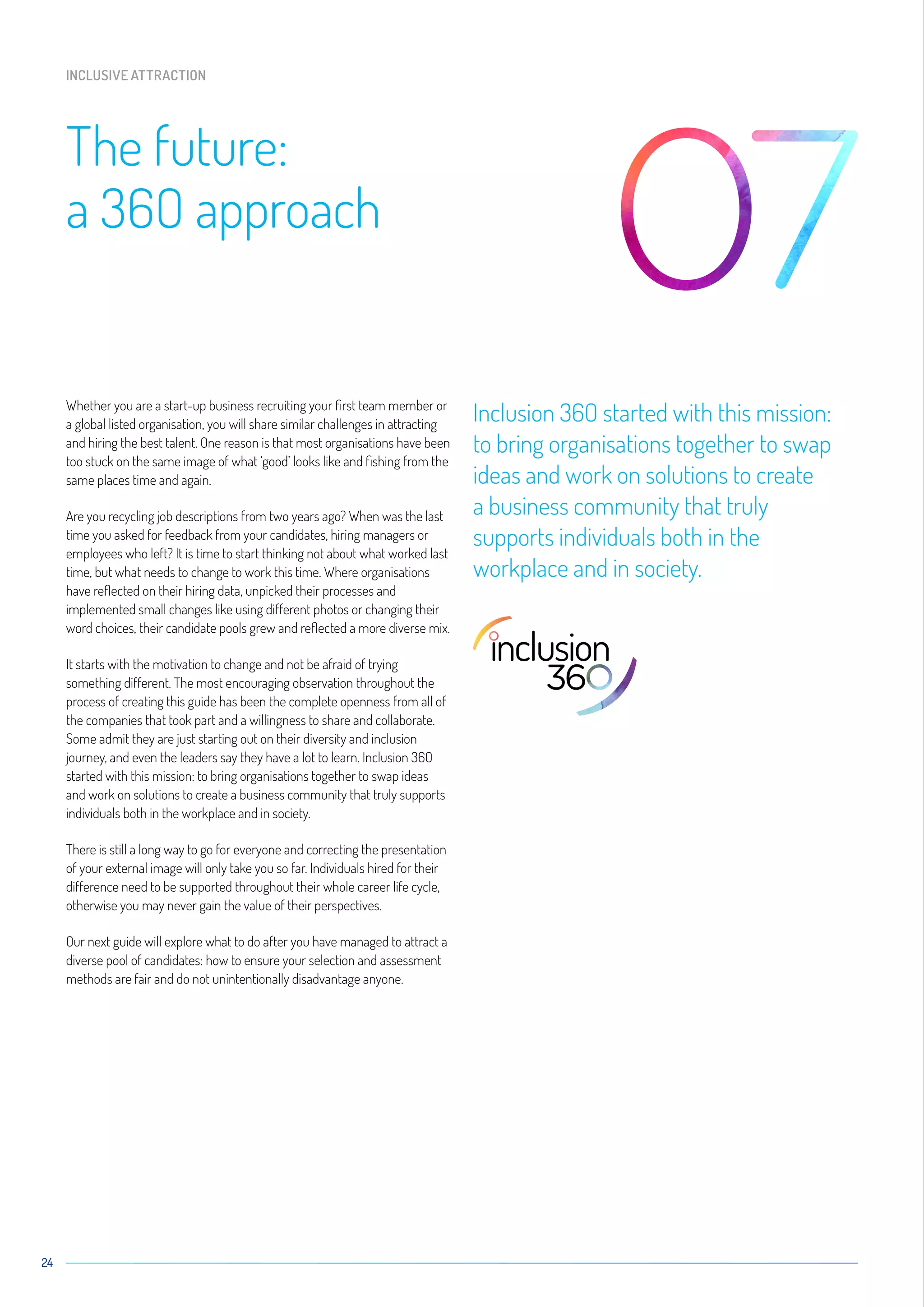 Whether you are a start-up business recruiting your first team member or
a global listed organisation, you will share similar challenges in attracting
and hiring the best talent. One reason is that most organisations have been
too stuck on the same image of what ‘good’ looks like and fishing from the
same places time and again.
Are you recycling job descriptions from two years ago? When was the last
time you asked for feedback from your candidates, hiring managers or
employees who left? It is time to start thinking not about what worked last
time, but what needs to change to work this time. Where organisations
have reflected on their hiring data, unpicked their processes and
implemented small changes like using different photos or changing their
word choices, their candidate pools grew and reflected a more diverse mix.
It starts with the motivation to change and not be afraid of trying
something different. The most encouraging observation throughout the
process of creating this guide has been the complete openness from all of
the companies that took part and a willingness to share and collaborate.
Some admit they are just starting out on their diversity and inclusion
journey, and even the leaders say they have a lot to learn. Inclusion 36O
started with this mission: to bring organisations together to swap ideas
and work on solutions to create a business community that truly supports
individuals both in the workplace and in society.
There is still a long way to go for everyone and correcting the presentation
of your external image will only take you so far. Individuals hired for their
difference need to be supported throughout their whole career life cycle,
otherwise you may never gain the value of their perspectives.
Our next guide will explore what to do after you have managed to attract a
diverse pool of candidates: how to ensure your selection and assessment
methods are fair and do not unintentionally disadvantage anyone.
Inclusion 36O started with this mission:
to bring organisations together to swap
ideas and work on solutions to create
a business community that truly
supports individuals both in the
workplace and in society.
24
The future:
a 36O approach
INCLUSIVE ATTRACTION
 