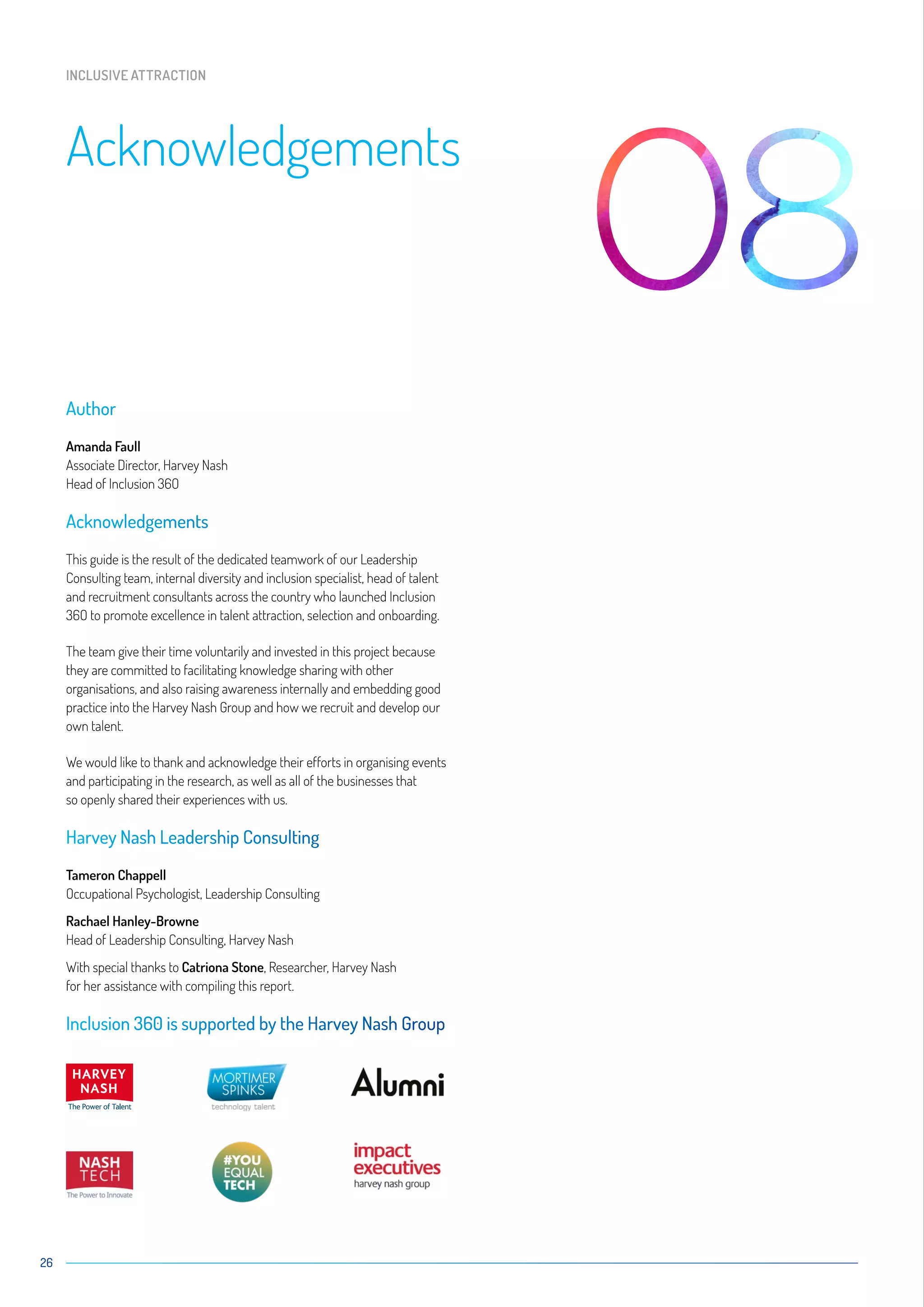 26
Author
Amanda Faull
Associate Director, Harvey Nash
Head of Inclusion 36O
Acknowledgements
This guide is the result of the dedicated teamwork of our Leadership
Consulting team, internal diversity and inclusion specialist, head of talent
and recruitment consultants across the country who launched Inclusion
36O to promote excellence in talent attraction, selection and onboarding.
The team give their time voluntarily and invested in this project because
they are committed to facilitating knowledge sharing with other
organisations, and also raising awareness internally and embedding good
practice into the Harvey Nash Group and how we recruit and develop our
own talent.
We would like to thank and acknowledge their efforts in organising events
and participating in the research, as well as all of the businesses that
so openly shared their experiences with us.
Harvey Nash Leadership Consulting
Tameron Chappell
Occupational Psychologist, Leadership Consulting
Rachael Hanley-Browne
Head of Leadership Consulting, Harvey Nash
With special thanks to Catriona Stone, Researcher, Harvey Nash
for her assistance with compiling this report.
Inclusion 360 is supported by the Harvey Nash Group
Acknowledgements
INCLUSIVE ATTRACTION
 
