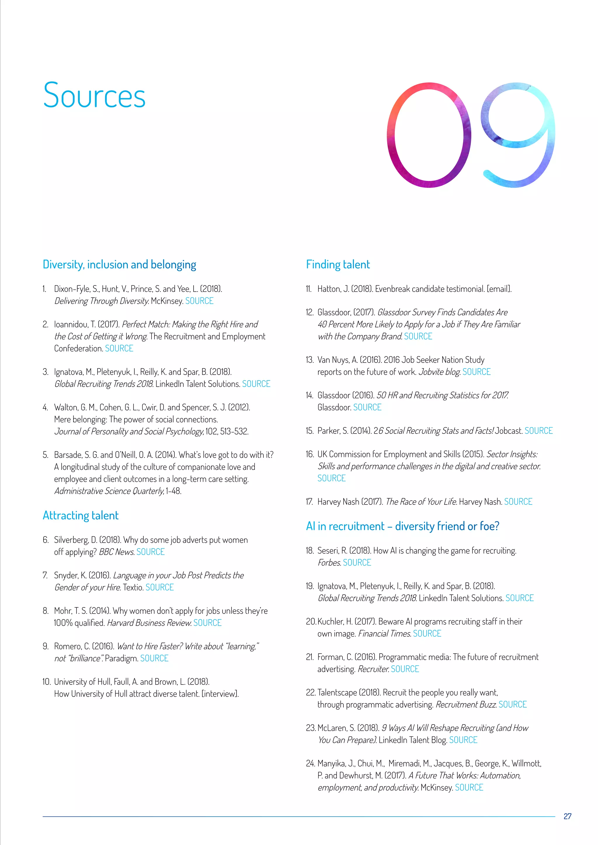 27
Sources
Diversity, inclusion and belonging
1.	Dixon-Fyle, S., Hunt, V., Prince, S. and Yee, L. (2O18).
Delivering Through Diversity. McKinsey. SOURCE
2.	Ioannidou, T. (2O17). Perfect Match: Making the Right Hire and
the Cost of Getting it Wrong. The Recruitment and Employment
Confederation. SOURCE
3.	Ignatova, M., Pletenyuk, I., Reilly, K. and Spar, B. (2O18).
Global Recruiting Trends 2O18. LinkedIn Talent Solutions. SOURCE
4.	Walton, G. M., Cohen, G. L., Cwir, D. and Spencer, S. J. (2O12).
Mere belonging: The power of social connections.
Journal of Personality and Social Psychology, 1O2, 513-532.
5.	Barsade, S. G. and O’Neill, O. A. (2O14). What’s love got to do with it?
A longitudinal study of the culture of companionate love and
employee and client outcomes in a long-term care setting.
Administrative Science Quarterly, 1-48.
Attracting talent
6.	Silverberg, D. (2O18). Why do some job adverts put women
off applying? BBC News. SOURCE
7.	Snyder, K. (2O16). Language in your Job Post Predicts the
Gender of your Hire. Textio. SOURCE
8.	Mohr, T. S. (2O14). Why women don’t apply for jobs unless they’re
1OO% qualified. Harvard Business Review. SOURCE
9.	Romero, C. (2O16). Want to Hire Faster? Write about “learning,”
not “brilliance”. Paradigm. SOURCE
1O.	University of Hull, Faull, A. and Brown, L. (2O18).
How University of Hull attract diverse talent. [interview].
Finding talent
11.	Hatton, J. (2O18). Evenbreak candidate testimonial. [email].
12.	Glassdoor, (2O17). Glassdoor Survey Finds Candidates Are
40 Percent More Likely to Apply for a Job if They Are Familiar
with the Company Brand. SOURCE
13.	Van Nuys, A. (2O16). 2O16 Job Seeker Nation Study
reports on the future of work. Jobvite blog. SOURCE
14.	Glassdoor (2O16). 5O HR and Recruiting Statistics for 2O17.
Glassdoor. SOURCE
15.	Parker, S. (2O14). 26 Social Recruiting Stats and Facts! Jobcast. SOURCE
16.	UK Commission for Employment and Skills (2O15). Sector Insights:
Skills and performance challenges in the digital and creative sector.
SOURCE
17.	Harvey Nash (2O17). The Race of Your Life. Harvey Nash. SOURCE
AI in recruitment – diversity friend or foe?
18.	Seseri, R. (2O18). How AI is changing the game for recruiting.
Forbes. SOURCE
19.	Ignatova, M., Pletenyuk, I., Reilly, K. and Spar, B. (2O18).
Global Recruiting Trends 2O18. LinkedIn Talent Solutions. SOURCE
2O.	Kuchler, H. (2O17). Beware AI programs recruiting staff in their
own image. Financial Times. SOURCE
21.	Forman, C. (2O16). Programmatic media: The future of recruitment
advertising. Recruiter. SOURCE
22.	Talentscape (2O18). Recruit the people you really want,
through programmatic advertising. Recruitment Buzz. SOURCE
23.	McLaren, S. (2O18). 9 Ways AI Will Reshape Recruiting (and How
You Can Prepare). LinkedIn Talent Blog. SOURCE
24.	Manyika, J., Chui, M., Miremadi, M., Jacques, B., George, K., Willmott,
P. and Dewhurst, M. (2O17). A Future That Works: Automation,
employment, and productivity. McKinsey. SOURCE
 