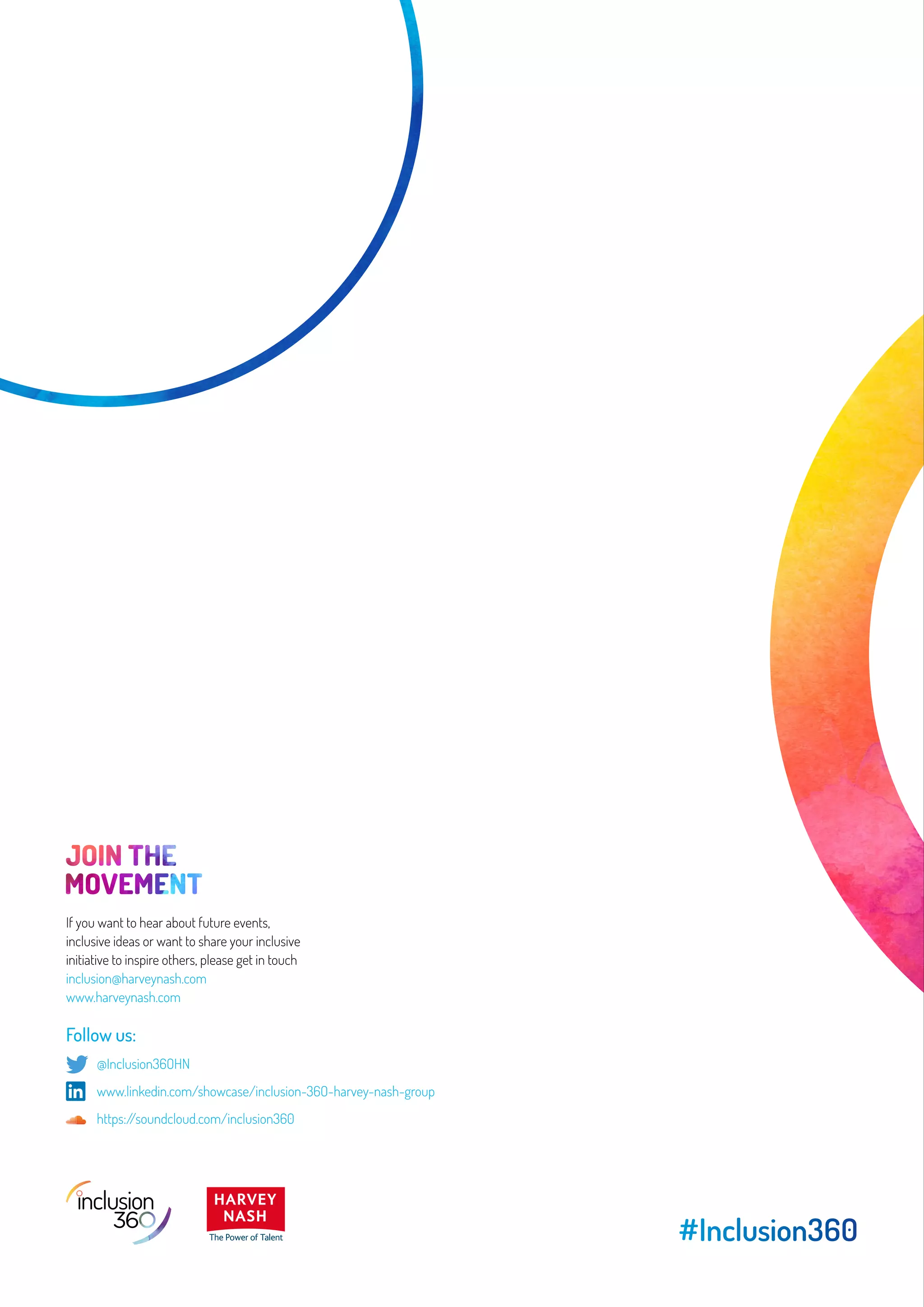 #Inclusion360
If you want to hear about future events,
inclusive ideas or want to share your inclusive
initiative to inspire others, please get in touch
inclusion@harveynash.com
www.harveynash.com
Follow us:
	 @Inclusion36OHN
	 www.linkedin.com/showcase/inclusion-36O-harvey-nash-group
	 https://soundcloud.com/inclusion360
 