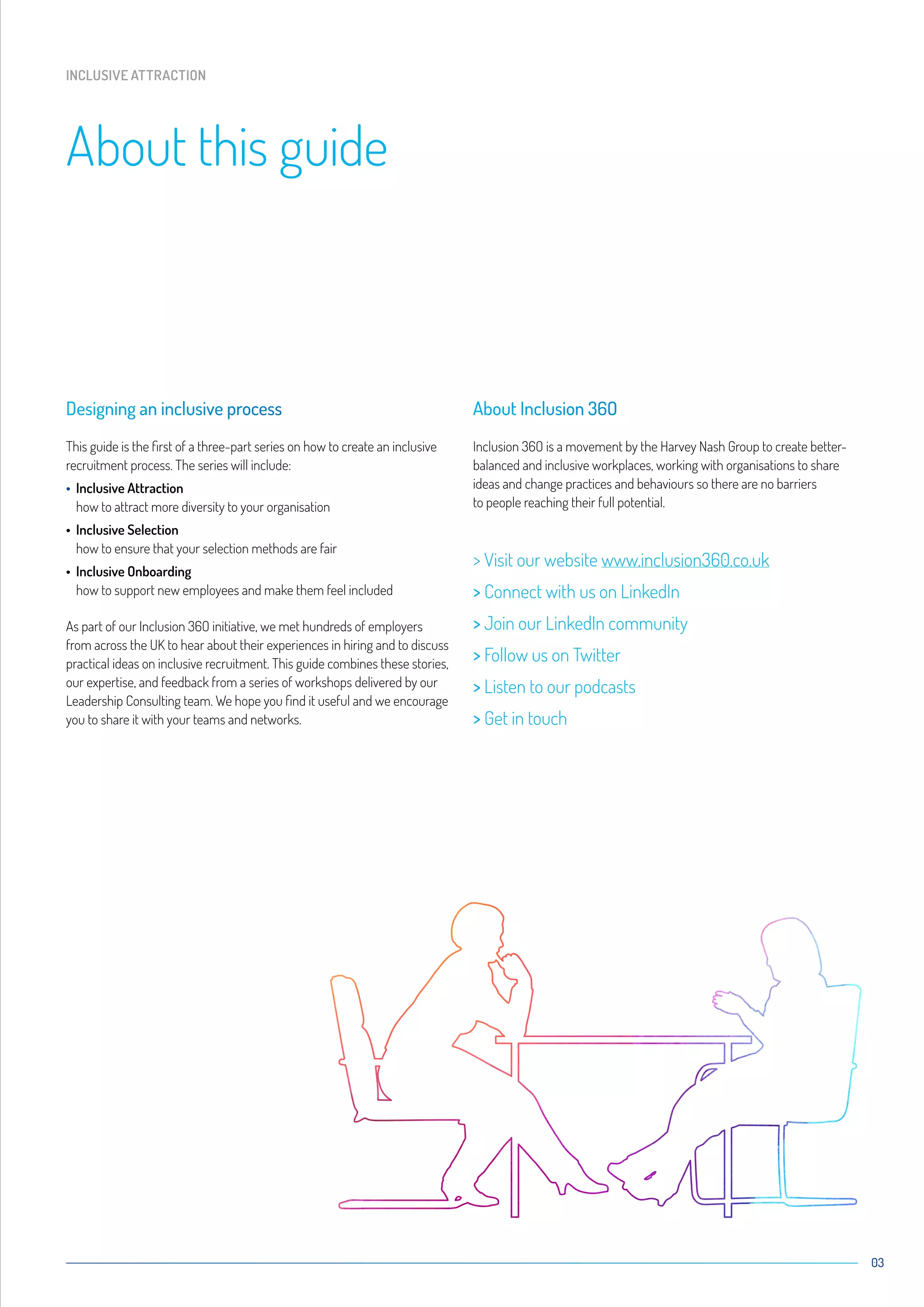 03
Designing an inclusive process
This guide is the first of a three-part series on how to create an inclusive
recruitment process. The series will include:
• Inclusive Attraction
how to attract more diversity to your organisation
• Inclusive Selection
how to ensure that your selection methods are fair
• Inclusive Onboarding
how to support new employees and make them feel included
As part of our Inclusion 36O initiative, we met hundreds of employers
from across the UK to hear about their experiences in hiring and to discuss
practical ideas on inclusive recruitment. This guide combines these stories,
our expertise, and feedback from a series of workshops delivered by our
Leadership Consulting team. We hope you find it useful and we encourage
you to share it with your teams and networks.
About Inclusion 36O
Inclusion 36O is a movement by the Harvey Nash Group to create better-
balanced and inclusive workplaces, working with organisations to share
ideas and change practices and behaviours so there are no barriers
to people reaching their full potential.
 Visit our website www.inclusion360.co.uk
 Connect with us on LinkedIn
 Join our LinkedIn community
 Follow us on Twitter
 Listen to our podcasts
 Get in touch
About this guide
INCLUSIVE ATTRACTION
 