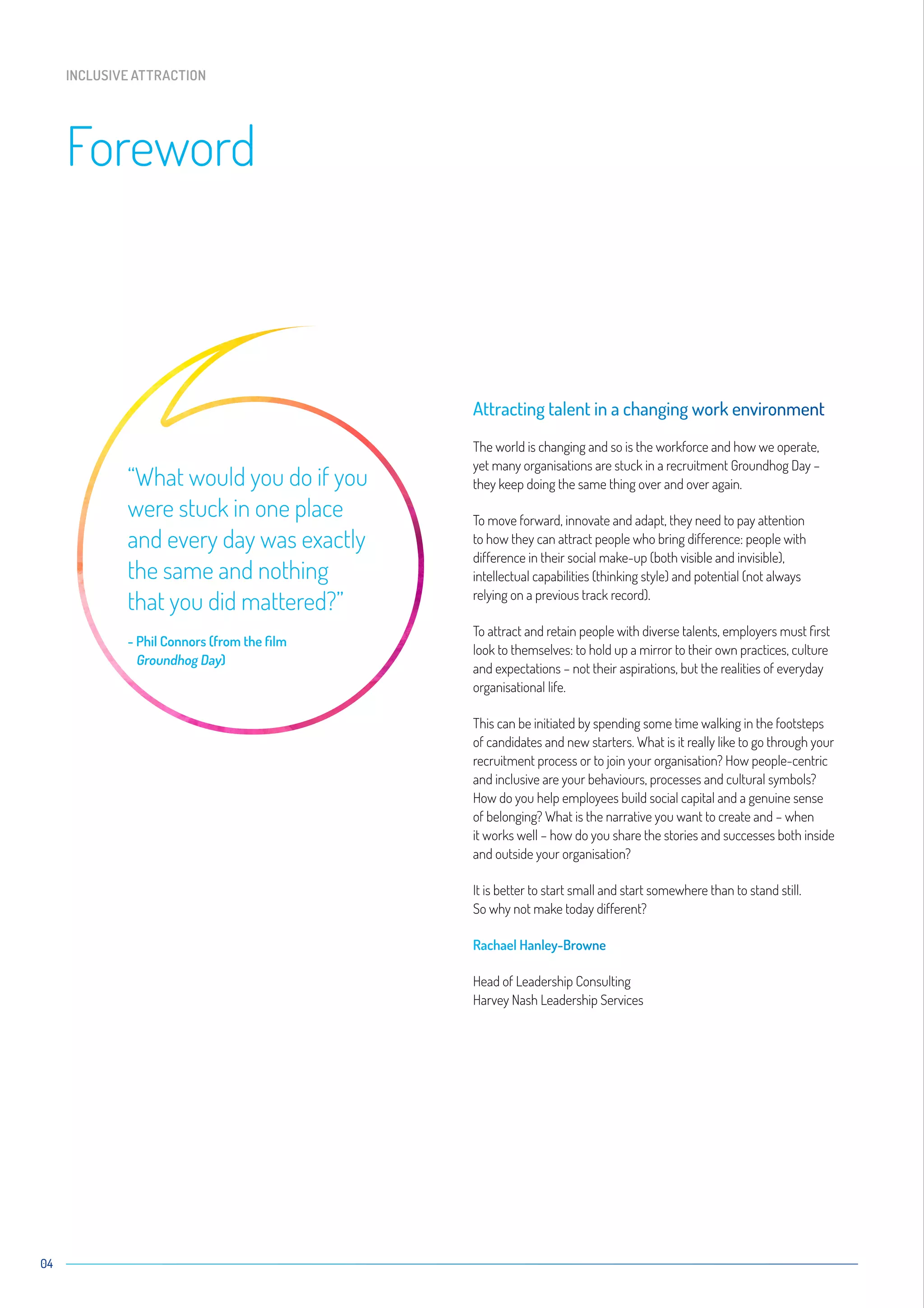 04
Attracting talent in a changing work environment
The world is changing and so is the workforce and how we operate,
yet many organisations are stuck in a recruitment Groundhog Day –
they keep doing the same thing over and over again.
To move forward, innovate and adapt, they need to pay attention
to how they can attract people who bring difference: people with
difference in their social make-up (both visible and invisible),
intellectual capabilities (thinking style) and potential (not always
relying on a previous track record).
To attract and retain people with diverse talents, employers must first
look to themselves: to hold up a mirror to their own practices, culture
and expectations – not their aspirations, but the realities of everyday
organisational life.
This can be initiated by spending some time walking in the footsteps
of candidates and new starters. What is it really like to go through your
recruitment process or to join your organisation? How people-centric
and inclusive are your behaviours, processes and cultural symbols?
How do you help employees build social capital and a genuine sense
of belonging? What is the narrative you want to create and – when
it works well – how do you share the stories and successes both inside
and outside your organisation?
It is better to start small and start somewhere than to stand still.
So why not make today different?
Rachael Hanley-Browne
Head of Leadership Consulting
Harvey Nash Leadership Services
Foreword
INCLUSIVE ATTRACTION
“What would you do if you
were stuck in one place
and every day was exactly
the same and nothing
that you did mattered?”
- Phil Connors (from the film
Groundhog Day)
 