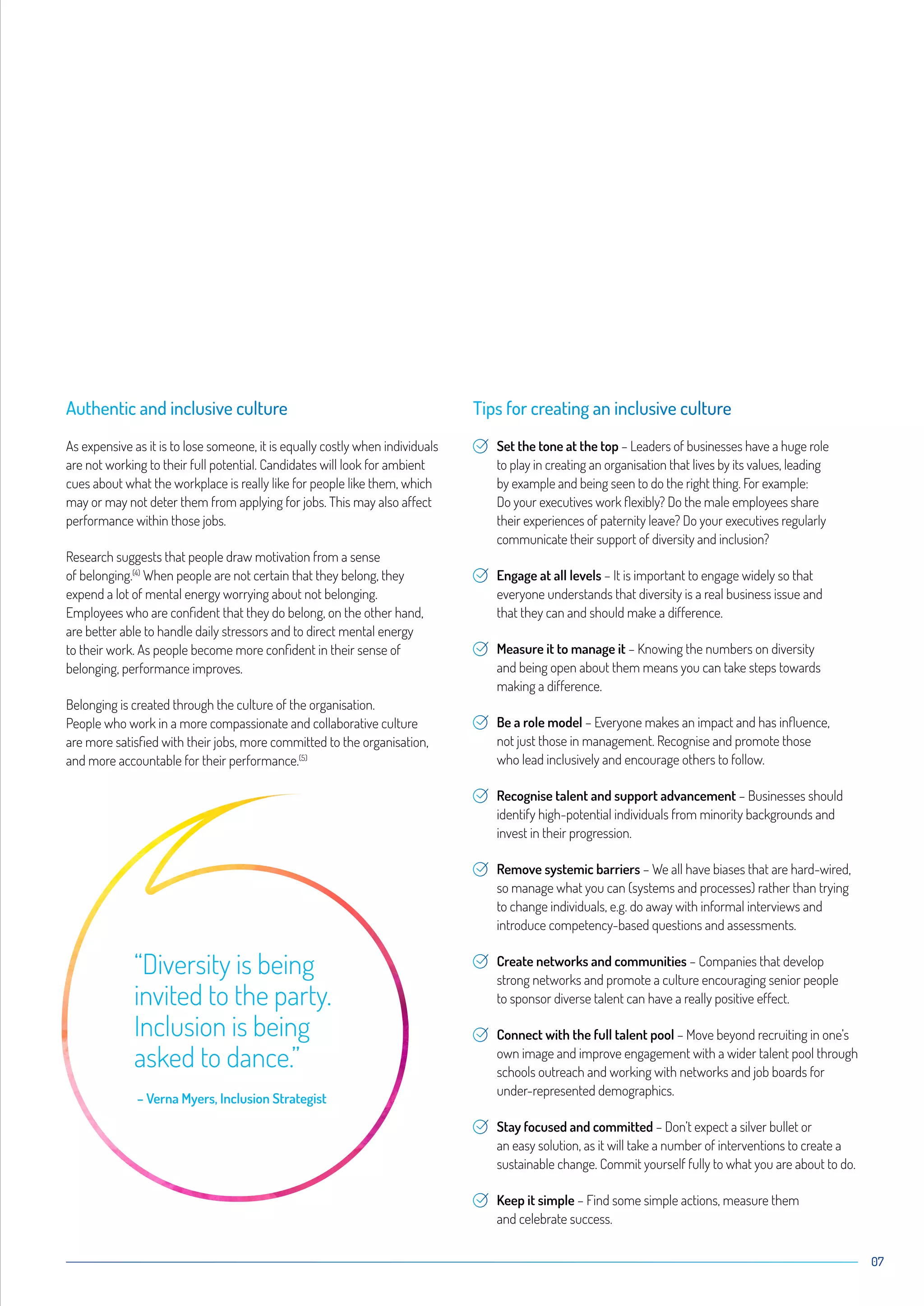 07
Authentic and inclusive culture
As expensive as it is to lose someone, it is equally costly when individuals
are not working to their full potential. Candidates will look for ambient
cues about what the workplace is really like for people like them, which
may or may not deter them from applying for jobs. This may also affect
performance within those jobs.
Research suggests that people draw motivation from a sense
of belonging.(4)
When people are not certain that they belong, they
expend a lot of mental energy worrying about not belonging.
Employees who are confident that they do belong, on the other hand,
are better able to handle daily stressors and to direct mental energy
to their work. As people become more confident in their sense of
belonging, performance improves.
Belonging is created through the culture of the organisation.
People who work in a more compassionate and collaborative culture
are more satisfied with their jobs, more committed to the organisation,
and more accountable for their performance.(5)
Tips for creating an inclusive culture
Set the tone at the top – Leaders of businesses have a huge role
to play in creating an organisation that lives by its values, leading
by example and being seen to do the right thing. For example:
Do your executives work flexibly? Do the male employees share
their experiences of paternity leave? Do your executives regularly
communicate their support of diversity and inclusion?
Engage at all levels – It is important to engage widely so that
everyone understands that diversity is a real business issue and
that they can and should make a difference.
Measure it to manage it – Knowing the numbers on diversity
and being open about them means you can take steps towards
making a difference.
Be a role model – Everyone makes an impact and has influence,
not just those in management. Recognise and promote those
who lead inclusively and encourage others to follow.
Recognise talent and support advancement – Businesses should
identify high-potential individuals from minority backgrounds and
invest in their progression.
Remove systemic barriers – We all have biases that are hard-wired,
so manage what you can (systems and processes) rather than trying
to change individuals, e.g. do away with informal interviews and
introduce competency-based questions and assessments.
Create networks and communities – Companies that develop
strong networks and promote a culture encouraging senior people
to sponsor diverse talent can have a really positive effect.
Connect with the full talent pool – Move beyond recruiting in one’s
own image and improve engagement with a wider talent pool through
schools outreach and working with networks and job boards for
under-represented demographics.
Stay focused and committed – Don’t expect a silver bullet or
an easy solution, as it will take a number of interventions to create a
sustainable change. Commit yourself fully to what you are about to do.
Keep it simple – Find some simple actions, measure them
and celebrate success.
“Diversity is being
invited to the party.
Inclusion is being
asked to dance.”
– Verna Myers, Inclusion Strategist
 