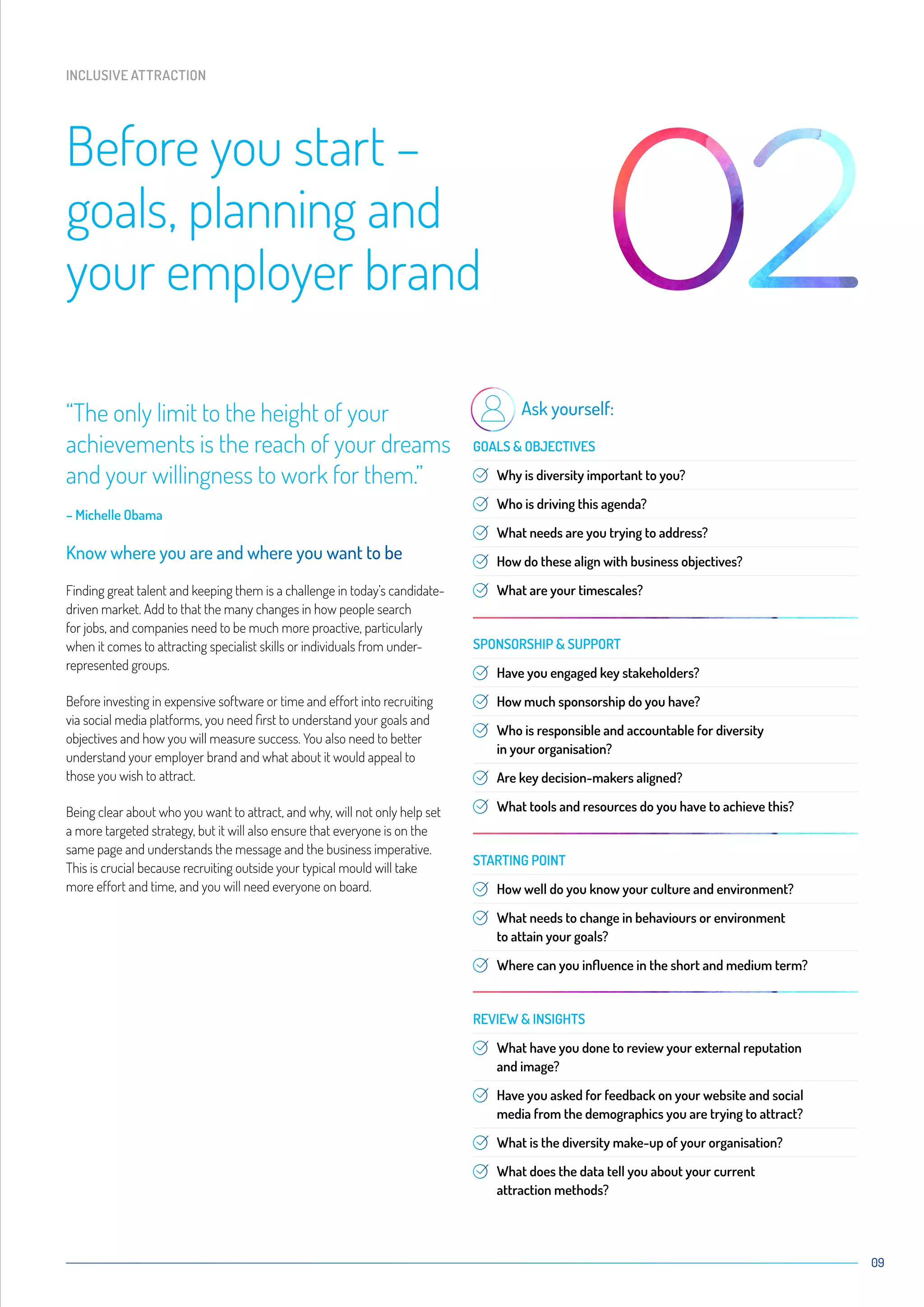 09
“The only limit to the height of your
achievements is the reach of your dreams
and your willingness to work for them.”
– Michelle Obama
Know where you are and where you want to be
Finding great talent and keeping them is a challenge in today’s candidate-
driven market. Add to that the many changes in how people search
for jobs, and companies need to be much more proactive, particularly
when it comes to attracting specialist skills or individuals from under-
represented groups.
Before investing in expensive software or time and effort into recruiting
via social media platforms, you need first to understand your goals and
objectives and how you will measure success. You also need to better
understand your employer brand and what about it would appeal to
those you wish to attract.
Being clear about who you want to attract, and why, will not only help set
a more targeted strategy, but it will also ensure that everyone is on the
same page and understands the message and the business imperative.
This is crucial because recruiting outside your typical mould will take
more effort and time, and you will need everyone on board.
Ask yourself:
GOALS  OBJECTIVES
Why is diversity important to you?
Who is driving this agenda?
What needs are you trying to address?
How do these align with business objectives?
What are your timescales?
SPONSORSHIP  SUPPORT
Have you engaged key stakeholders?
How much sponsorship do you have?
Who is responsible and accountable for diversity
in your organisation?
Are key decision-makers aligned?
What tools and resources do you have to achieve this?
STARTING POINT
How well do you know your culture and environment?
What needs to change in behaviours or environment
to attain your goals?
Where can you influence in the short and medium term?
REVIEW  INSIGHTS
What have you done to review your external reputation
and image?
Have you asked for feedback on your website and social
media from the demographics you are trying to attract?
What is the diversity make-up of your organisation?
What does the data tell you about your current
attraction methods?
Before you start –
goals, planning and
your employer brand
INCLUSIVE ATTRACTION
 