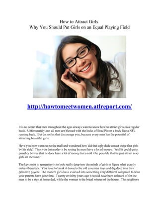 How to Attract Girls
        Why You Should Put Girls on an Equal Playing Field




       http://howtomeetwomen.atlreport.com/


It is no secret that men throughout the ages always want to know how to attract girls on a regular
basis. Unfortunately, not all men are blessed with the looks of Brad Pitt or a body like a NFL
running back. But do not let that discourage you, because every man has the potential of
attracting beautiful girls.

Have you ever went out to the mall and wondered how did that ugly dude attract those fine girls
by his side? Then you down play it by saying he must have a lot of money. Well it could quite
possibly be true that he does have a lot of money but could it be possible that he just attract sexy
girls all the time?

The key point to remember is to look really deep into the minds of girls to figure what exactly
makes them tick. You have to break it down to the old caveman days and dig deep into their
primitive psyche. The modern girls have evolved into something very different compared to what
your parents have gone thru. Twenty or thirty years ago it would have been unheard of for the
man to be a stay at home dad, while the woman is the bread winner of the house. The neighbors
 