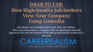 DRAB TO FAB:
How High-Quality Job Seekers
View Your Company
Using LinkedIn
Job seekers use LinkedIn more now than ever before.
This story shows how a company with an optimized LinkedIn
approach can win the interest of the best professionals looking for a
new job.
 