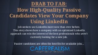 DRAB TO FAB:
How High-Quality Passive
Candidates View Your Company
Using LinkedIn
Job seekers use LinkedIn more now than ever before.
This story shows how a company with an optimized LinkedIn
approach can win the interest of the best professionals who aren’t
currently looking for a new job.
Passive candidates are often the best fits for available jobs...
 