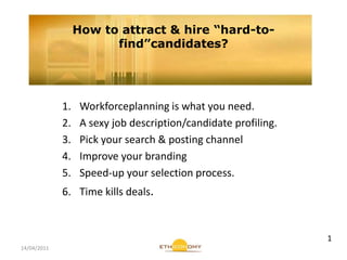 14/04/2011 How to attract & hire “hard-to-find”candidates? Workforceplanning is what you need. A sexy job description/candidate profiling. Pick your search & posting channel Improve your branding Speed-up your selection process. Time kills deals. 1 