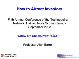 How to Attract InvestorsHow to Attract Investors
Fifth Annual Conference of the Technopolicy
Network. Halifax, Nova Scotia, Canada
September 2008
“Show Me the MONEY !$$$$!”
Professor Alan Barrell
 