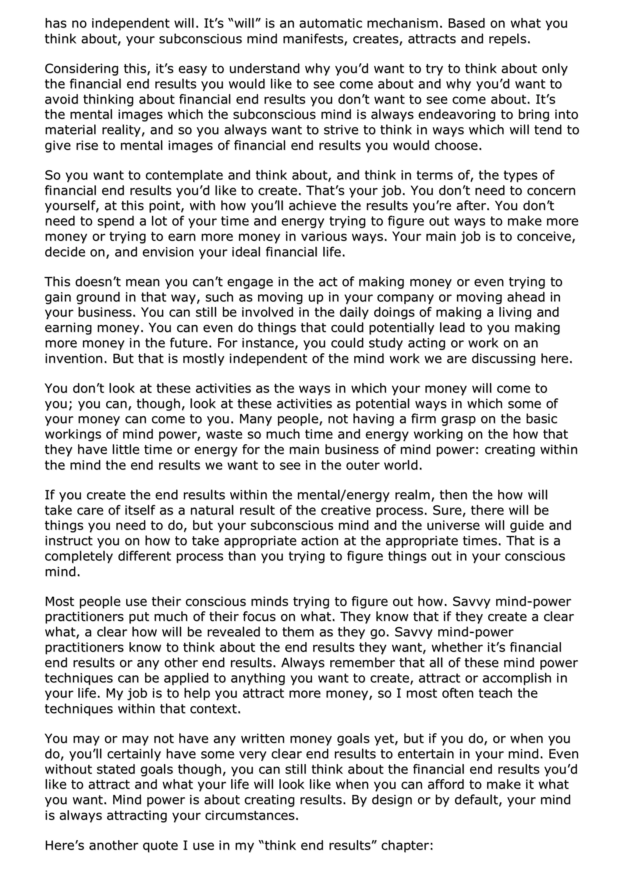 hhaass nnoo iinnddeeppeennddeenntt wwiillll.. IItt’’ss ““wwiillll”” iiss aann aauuttoommaattiicc mmeecchhaanniissmm.. BBaasseedd oonn wwhhaatt yyoouu
tthhiinnkk aabboouutt,, yyoouurr ssuubbccoonnsscciioouuss mmiinndd mmaanniiffeessttss,, ccrreeaatteess,, aattttrraaccttss aanndd rreeppeellss..
CCoonnssiiddeerriinngg tthhiiss,, iitt’’ss eeaassyy ttoo uunnddeerrssttaanndd wwhhyy yyoouu’’dd wwaanntt ttoo ttrryy ttoo tthhiinnkk aabboouutt oonnllyy
tthhee ffiinnaanncciiaall eenndd rreessuullttss yyoouu wwoouulldd lliikkee ttoo sseeee ccoommee aabboouutt aanndd wwhhyy yyoouu’’dd wwaanntt ttoo
aavvooiidd tthhiinnkkiinngg aabboouutt ffiinnaanncciiaall eenndd rreessuullttss yyoouu ddoonn’’tt wwaanntt ttoo sseeee ccoommee aabboouutt.. IItt’’ss
tthhee mmeennttaall iimmaaggeess wwhhiicchh tthhee ssuubbccoonnsscciioouuss mmiinndd iiss aallwwaayyss eennddeeaavvoorriinngg ttoo bbrriinngg iinnttoo
mmaatteerriiaall rreeaalliittyy,, aanndd ssoo yyoouu aallwwaayyss wwaanntt ttoo ssttrriivvee ttoo tthhiinnkk iinn wwaayyss wwhhiicchh wwiillll tteenndd ttoo
ggiivvee rriissee ttoo mmeennttaall iimmaaggeess ooff ffiinnaanncciiaall eenndd rreessuullttss yyoouu wwoouulldd cchhoooossee..
SSoo yyoouu wwaanntt ttoo ccoonntteemmppllaattee aanndd tthhiinnkk aabboouutt,, aanndd tthhiinnkk iinn tteerrmmss ooff,, tthhee ttyyppeess ooff
ffiinnaanncciiaall eenndd rreessuullttss yyoouu’’dd lliikkee ttoo ccrreeaattee.. TThhaatt’’ss yyoouurr jjoobb.. YYoouu ddoonn’’tt nneeeedd ttoo ccoonncceerrnn
yyoouurrsseellff,, aatt tthhiiss ppooiinntt,, wwiitthh hhooww yyoouu’’llll aacchhiieevvee tthhee rreessuullttss yyoouu’’rree aafftteerr.. YYoouu ddoonn’’tt
nneeeedd ttoo ssppeenndd aa lloott ooff yyoouurr ttiimmee aanndd eenneerrggyy ttrryyiinngg ttoo ffiigguurree oouutt wwaayyss ttoo mmaakkee mmoorree
mmoonneeyy oorr ttrryyiinngg ttoo eeaarrnn mmoorree mmoonneeyy iinn vvaarriioouuss wwaayyss.. YYoouurr mmaaiinn jjoobb iiss ttoo ccoonncceeiivvee,,
ddeecciiddee oonn,, aanndd eennvviissiioonn yyoouurr iiddeeaall ffiinnaanncciiaall lliiffee..
TThhiiss ddooeessnn’’tt mmeeaann yyoouu ccaann’’tt eennggaaggee iinn tthhee aacctt ooff mmaakkiinngg mmoonneeyy oorr eevveenn ttrryyiinngg ttoo
ggaaiinn ggrroouunndd iinn tthhaatt wwaayy,, ssuucchh aass mmoovviinngg uupp iinn yyoouurr ccoommppaannyy oorr mmoovviinngg aahheeaadd iinn
yyoouurr bbuussiinneessss.. YYoouu ccaann ssttiillll bbee iinnvvoollvveedd iinn tthhee ddaaiillyy ddooiinnggss ooff mmaakkiinngg aa lliivviinngg aanndd
eeaarrnniinngg mmoonneeyy.. YYoouu ccaann eevveenn ddoo tthhiinnggss tthhaatt ccoouulldd ppootteennttiiaallllyy lleeaadd ttoo yyoouu mmaakkiinngg
mmoorree mmoonneeyy iinn tthhee ffuuttuurree.. FFoorr iinnssttaannccee,, yyoouu ccoouulldd ssttuuddyy aaccttiinngg oorr wwoorrkk oonn aann
iinnvveennttiioonn.. BBuutt tthhaatt iiss mmoossttllyy iinnddeeppeennddeenntt ooff tthhee mmiinndd wwoorrkk wwee aarree ddiissccuussssiinngg hheerree..
YYoouu ddoonn’’tt llooookk aatt tthheessee aaccttiivviittiieess aass tthhee wwaayyss iinn wwhhiicchh yyoouurr mmoonneeyy wwiillll ccoommee ttoo
yyoouu;; yyoouu ccaann,, tthhoouugghh,, llooookk aatt tthheessee aaccttiivviittiieess aass ppootteennttiiaall wwaayyss iinn wwhhiicchh ssoommee ooff
yyoouurr mmoonneeyy ccaann ccoommee ttoo yyoouu.. MMaannyy ppeeooppllee,, nnoott hhaavviinngg aa ffiirrmm ggrraasspp oonn tthhee bbaassiicc
wwoorrkkiinnggss ooff mmiinndd ppoowweerr,, wwaassttee ssoo mmuucchh ttiimmee aanndd eenneerrggyy wwoorrkkiinngg oonn tthhee hhooww tthhaatt
tthheeyy hhaavvee lliittttllee ttiimmee oorr eenneerrggyy ffoorr tthhee mmaaiinn bbuussiinneessss ooff mmiinndd ppoowweerr:: ccrreeaattiinngg wwiitthhiinn
tthhee mmiinndd tthhee eenndd rreessuullttss wwee wwaanntt ttoo sseeee iinn tthhee oouutteerr wwoorrlldd..
IIff yyoouu ccrreeaattee tthhee eenndd rreessuullttss wwiitthhiinn tthhee mmeennttaall//eenneerrggyy rreeaallmm,, tthheenn tthhee hhooww wwiillll
ttaakkee ccaarree ooff iittsseellff aass aa nnaattuurraall rreessuulltt ooff tthhee ccrreeaattiivvee pprroocceessss.. SSuurree,, tthheerree wwiillll bbee
tthhiinnggss yyoouu nneeeedd ttoo ddoo,, bbuutt yyoouurr ssuubbccoonnsscciioouuss mmiinndd aanndd tthhee uunniivveerrssee wwiillll gguuiiddee aanndd
iinnssttrruucctt yyoouu oonn hhooww ttoo ttaakkee aapppprroopprriiaattee aaccttiioonn aatt tthhee aapppprroopprriiaattee ttiimmeess.. TThhaatt iiss aa
ccoommpplleetteellyy ddiiffffeerreenntt pprroocceessss tthhaann yyoouu ttrryyiinngg ttoo ffiigguurree tthhiinnggss oouutt iinn yyoouurr ccoonnsscciioouuss
mmiinndd..
MMoosstt ppeeooppllee uussee tthheeiirr ccoonnsscciioouuss mmiinnddss ttrryyiinngg ttoo ffiigguurree oouutt hhooww.. SSaavvvvyy mmiinndd--ppoowweerr
pprraaccttiittiioonneerrss ppuutt mmuucchh ooff tthheeiirr ffooccuuss oonn wwhhaatt.. TThheeyy kknnooww tthhaatt iiff tthheeyy ccrreeaattee aa cclleeaarr
wwhhaatt,, aa cclleeaarr hhooww wwiillll bbee rreevveeaalleedd ttoo tthheemm aass tthheeyy ggoo.. SSaavvvvyy mmiinndd--ppoowweerr
pprraaccttiittiioonneerrss kknnooww ttoo tthhiinnkk aabboouutt tthhee eenndd rreessuullttss tthheeyy wwaanntt,, wwhheetthheerr iitt’’ss ffiinnaanncciiaall
eenndd rreessuullttss oorr aannyy ootthheerr eenndd rreessuullttss.. AAllwwaayyss rreemmeemmbbeerr tthhaatt aallll ooff tthheessee mmiinndd ppoowweerr
tteecchhnniiqquueess ccaann bbee aapppplliieedd ttoo aannyytthhiinngg yyoouu wwaanntt ttoo ccrreeaattee,, aattttrraacctt oorr aaccccoommpplliisshh iinn
yyoouurr lliiffee.. MMyy jjoobb iiss ttoo hheellpp yyoouu aattttrraacctt mmoorree mmoonneeyy,, ssoo II mmoosstt oofftteenn tteeaacchh tthhee
tteecchhnniiqquueess wwiitthhiinn tthhaatt ccoonntteexxtt..
YYoouu mmaayy oorr mmaayy nnoott hhaavvee aannyy wwrriitttteenn mmoonneeyy ggooaallss yyeett,, bbuutt iiff yyoouu ddoo,, oorr wwhheenn yyoouu
ddoo,, yyoouu’’llll cceerrttaaiinnllyy hhaavvee ssoommee vveerryy cclleeaarr eenndd rreessuullttss ttoo eenntteerrttaaiinn iinn yyoouurr mmiinndd.. EEvveenn
wwiitthhoouutt ssttaatteedd ggooaallss tthhoouugghh,, yyoouu ccaann ssttiillll tthhiinnkk aabboouutt tthhee ffiinnaanncciiaall eenndd rreessuullttss yyoouu’’dd
lliikkee ttoo aattttrraacctt aanndd wwhhaatt yyoouurr lliiffee wwiillll llooookk lliikkee wwhheenn yyoouu ccaann aaffffoorrdd ttoo mmaakkee iitt wwhhaatt
yyoouu wwaanntt.. MMiinndd ppoowweerr iiss aabboouutt ccrreeaattiinngg rreessuullttss.. BByy ddeessiiggnn oorr bbyy ddeeffaauulltt,, yyoouurr mmiinndd
iiss aallwwaayyss aattttrraaccttiinngg yyoouurr cciirrccuummssttaanncceess..
HHeerree’’ss aannootthheerr qquuoottee II uussee iinn mmyy ““tthhiinnkk eenndd rreessuullttss”” cchhaapptteerr::
 