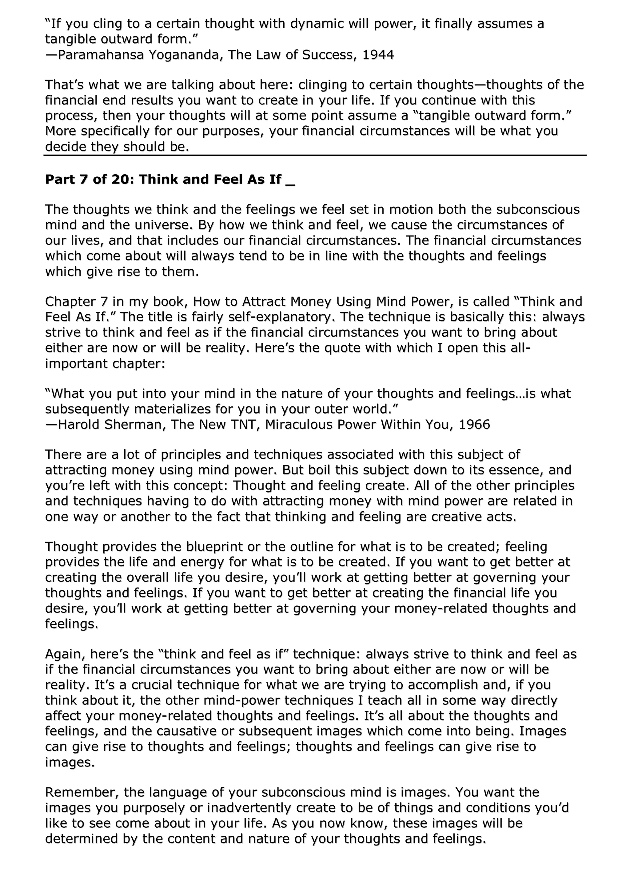 ““IIff yyoouu cclliinngg ttoo aa cceerrttaaiinn tthhoouugghhtt wwiitthh ddyynnaammiicc wwiillll ppoowweerr,, iitt ffiinnaallllyy aassssuummeess aa
ttaannggiibbllee oouuttwwaarrdd ffoorrmm..””
——PPaarraammaahhaannssaa YYooggaannaannddaa,, TThhee LLaaww ooff SSuucccceessss,, 11994444
TThhaatt’’ss wwhhaatt wwee aarree ttaallkkiinngg aabboouutt hheerree:: cclliinnggiinngg ttoo cceerrttaaiinn tthhoouugghhttss——tthhoouugghhttss ooff tthhee
ffiinnaanncciiaall eenndd rreessuullttss yyoouu wwaanntt ttoo ccrreeaattee iinn yyoouurr lliiffee.. IIff yyoouu ccoonnttiinnuuee wwiitthh tthhiiss
pprroocceessss,, tthheenn yyoouurr tthhoouugghhttss wwiillll aatt ssoommee ppooiinntt aassssuummee aa ““ttaannggiibbllee oouuttwwaarrdd ffoorrmm..””
MMoorree ssppeecciiffiiccaallllyy ffoorr oouurr ppuurrppoosseess,, yyoouurr ffiinnaanncciiaall cciirrccuummssttaanncceess wwiillll bbee wwhhaatt yyoouu
ddeecciiddee tthheeyy sshhoouulldd bbee..
PPaarrtt 77 ooff 2200:: TThhiinnkk aanndd FFeeeell AAss IIff __
TThhee tthhoouugghhttss wwee tthhiinnkk aanndd tthhee ffeeeelliinnggss wwee ffeeeell sseett iinn mmoottiioonn bbootthh tthhee ssuubbccoonnsscciioouuss
mmiinndd aanndd tthhee uunniivveerrssee.. BByy hhooww wwee tthhiinnkk aanndd ffeeeell,, wwee ccaauussee tthhee cciirrccuummssttaanncceess ooff
oouurr lliivveess,, aanndd tthhaatt iinncclluuddeess oouurr ffiinnaanncciiaall cciirrccuummssttaanncceess.. TThhee ffiinnaanncciiaall cciirrccuummssttaanncceess
wwhhiicchh ccoommee aabboouutt wwiillll aallwwaayyss tteenndd ttoo bbee iinn lliinnee wwiitthh tthhee tthhoouugghhttss aanndd ffeeeelliinnggss
wwhhiicchh ggiivvee rriissee ttoo tthheemm..
CChhaapptteerr 77 iinn mmyy bbooookk,, HHooww ttoo AAttttrraacctt MMoonneeyy UUssiinngg MMiinndd PPoowweerr,, iiss ccaalllleedd ““TThhiinnkk aanndd
FFeeeell AAss IIff..”” TThhee ttiittllee iiss ffaaiirrllyy sseellff--eexxppllaannaattoorryy.. TThhee tteecchhnniiqquuee iiss bbaassiiccaallllyy tthhiiss:: aallwwaayyss
ssttrriivvee ttoo tthhiinnkk aanndd ffeeeell aass iiff tthhee ffiinnaanncciiaall cciirrccuummssttaanncceess yyoouu wwaanntt ttoo bbrriinngg aabboouutt
eeiitthheerr aarree nnooww oorr wwiillll bbee rreeaalliittyy.. HHeerree’’ss tthhee qquuoottee wwiitthh wwhhiicchh II ooppeenn tthhiiss aallll--
iimmppoorrttaanntt cchhaapptteerr::
““WWhhaatt yyoouu ppuutt iinnttoo yyoouurr mmiinndd iinn tthhee nnaattuurree ooff yyoouurr tthhoouugghhttss aanndd ffeeeelliinnggss……iiss wwhhaatt
ssuubbsseeqquueennttllyy mmaatteerriiaalliizzeess ffoorr yyoouu iinn yyoouurr oouutteerr wwoorrlldd..””
——HHaarroolldd SShheerrmmaann,, TThhee NNeeww TTNNTT,, MMiirraaccuulloouuss PPoowweerr WWiitthhiinn YYoouu,, 11996666
TThheerree aarree aa lloott ooff pprriinncciipplleess aanndd tteecchhnniiqquueess aassssoocciiaatteedd wwiitthh tthhiiss ssuubbjjeecctt ooff
aattttrraaccttiinngg mmoonneeyy uussiinngg mmiinndd ppoowweerr.. BBuutt bbooiill tthhiiss ssuubbjjeecctt ddoowwnn ttoo iittss eesssseennccee,, aanndd
yyoouu’’rree lleefftt wwiitthh tthhiiss ccoonncceepptt:: TThhoouugghhtt aanndd ffeeeelliinngg ccrreeaattee.. AAllll ooff tthhee ootthheerr pprriinncciipplleess
aanndd tteecchhnniiqquueess hhaavviinngg ttoo ddoo wwiitthh aattttrraaccttiinngg mmoonneeyy wwiitthh mmiinndd ppoowweerr aarree rreellaatteedd iinn
oonnee wwaayy oorr aannootthheerr ttoo tthhee ffaacctt tthhaatt tthhiinnkkiinngg aanndd ffeeeelliinngg aarree ccrreeaattiivvee aaccttss..
TThhoouugghhtt pprroovviiddeess tthhee bblluueepprriinntt oorr tthhee oouuttlliinnee ffoorr wwhhaatt iiss ttoo bbee ccrreeaatteedd;; ffeeeelliinngg
pprroovviiddeess tthhee lliiffee aanndd eenneerrggyy ffoorr wwhhaatt iiss ttoo bbee ccrreeaatteedd.. IIff yyoouu wwaanntt ttoo ggeett bbeetttteerr aatt
ccrreeaattiinngg tthhee oovveerraallll lliiffee yyoouu ddeessiirree,, yyoouu’’llll wwoorrkk aatt ggeettttiinngg bbeetttteerr aatt ggoovveerrnniinngg yyoouurr
tthhoouugghhttss aanndd ffeeeelliinnggss.. IIff yyoouu wwaanntt ttoo ggeett bbeetttteerr aatt ccrreeaattiinngg tthhee ffiinnaanncciiaall lliiffee yyoouu
ddeessiirree,, yyoouu’’llll wwoorrkk aatt ggeettttiinngg bbeetttteerr aatt ggoovveerrnniinngg yyoouurr mmoonneeyy--rreellaatteedd tthhoouugghhttss aanndd
ffeeeelliinnggss..
AAggaaiinn,, hheerree’’ss tthhee ““tthhiinnkk aanndd ffeeeell aass iiff”” tteecchhnniiqquuee:: aallwwaayyss ssttrriivvee ttoo tthhiinnkk aanndd ffeeeell aass
iiff tthhee ffiinnaanncciiaall cciirrccuummssttaanncceess yyoouu wwaanntt ttoo bbrriinngg aabboouutt eeiitthheerr aarree nnooww oorr wwiillll bbee
rreeaalliittyy.. IItt’’ss aa ccrruucciiaall tteecchhnniiqquuee ffoorr wwhhaatt wwee aarree ttrryyiinngg ttoo aaccccoommpplliisshh aanndd,, iiff yyoouu
tthhiinnkk aabboouutt iitt,, tthhee ootthheerr mmiinndd--ppoowweerr tteecchhnniiqquueess II tteeaacchh aallll iinn ssoommee wwaayy ddiirreeccttllyy
aaffffeecctt yyoouurr mmoonneeyy--rreellaatteedd tthhoouugghhttss aanndd ffeeeelliinnggss.. IItt’’ss aallll aabboouutt tthhee tthhoouugghhttss aanndd
ffeeeelliinnggss,, aanndd tthhee ccaauussaattiivvee oorr ssuubbsseeqquueenntt iimmaaggeess wwhhiicchh ccoommee iinnttoo bbeeiinngg.. IImmaaggeess
ccaann ggiivvee rriissee ttoo tthhoouugghhttss aanndd ffeeeelliinnggss;; tthhoouugghhttss aanndd ffeeeelliinnggss ccaann ggiivvee rriissee ttoo
iimmaaggeess..
RReemmeemmbbeerr,, tthhee llaanngguuaaggee ooff yyoouurr ssuubbccoonnsscciioouuss mmiinndd iiss iimmaaggeess.. YYoouu wwaanntt tthhee
iimmaaggeess yyoouu ppuurrppoosseellyy oorr iinnaaddvveerrtteennttllyy ccrreeaattee ttoo bbee ooff tthhiinnggss aanndd ccoonnddiittiioonnss yyoouu’’dd
lliikkee ttoo sseeee ccoommee aabboouutt iinn yyoouurr lliiffee.. AAss yyoouu nnooww kknnooww,, tthheessee iimmaaggeess wwiillll bbee
ddeetteerrmmiinneedd bbyy tthhee ccoonntteenntt aanndd nnaattuurree ooff yyoouurr tthhoouugghhttss aanndd ffeeeelliinnggss..
 