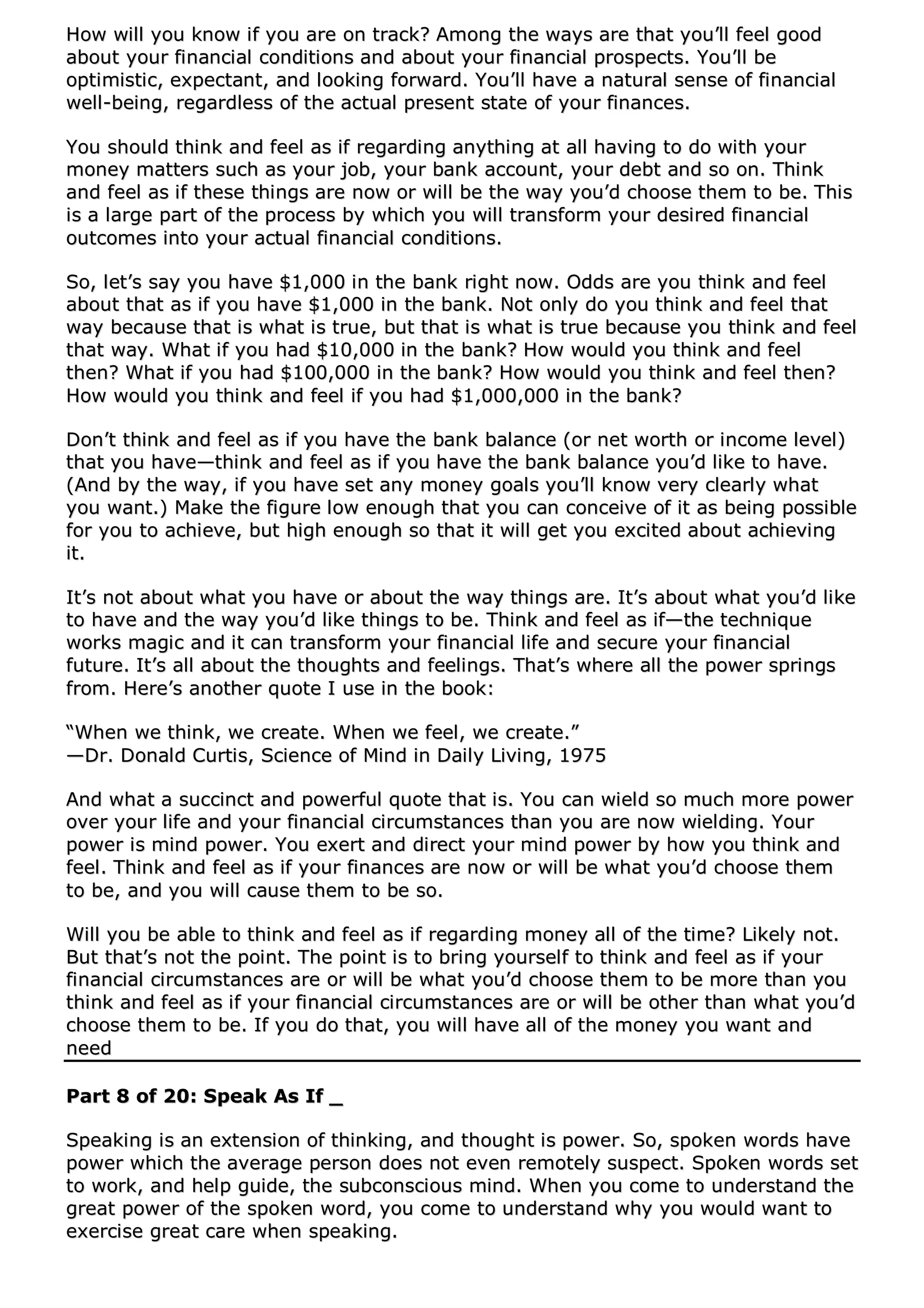 HHooww wwiillll yyoouu kknnooww iiff yyoouu aarree oonn ttrraacckk?? AAmmoonngg tthhee wwaayyss aarree tthhaatt yyoouu’’llll ffeeeell ggoooodd
aabboouutt yyoouurr ffiinnaanncciiaall ccoonnddiittiioonnss aanndd aabboouutt yyoouurr ffiinnaanncciiaall pprroossppeeccttss.. YYoouu’’llll bbee
ooppttiimmiissttiicc,, eexxppeeccttaanntt,, aanndd llooookkiinngg ffoorrwwaarrdd.. YYoouu’’llll hhaavvee aa nnaattuurraall sseennssee ooff ffiinnaanncciiaall
wweellll--bbeeiinngg,, rreeggaarrddlleessss ooff tthhee aaccttuuaall pprreesseenntt ssttaattee ooff yyoouurr ffiinnaanncceess..
YYoouu sshhoouulldd tthhiinnkk aanndd ffeeeell aass iiff rreeggaarrddiinngg aannyytthhiinngg aatt aallll hhaavviinngg ttoo ddoo wwiitthh yyoouurr
mmoonneeyy mmaatttteerrss ssuucchh aass yyoouurr jjoobb,, yyoouurr bbaannkk aaccccoouunntt,, yyoouurr ddeebbtt aanndd ssoo oonn.. TThhiinnkk
aanndd ffeeeell aass iiff tthheessee tthhiinnggss aarree nnooww oorr wwiillll bbee tthhee wwaayy yyoouu’’dd cchhoooossee tthheemm ttoo bbee.. TThhiiss
iiss aa llaarrggee ppaarrtt ooff tthhee pprroocceessss bbyy wwhhiicchh yyoouu wwiillll ttrraannssffoorrmm yyoouurr ddeessiirreedd ffiinnaanncciiaall
oouuttccoommeess iinnttoo yyoouurr aaccttuuaall ffiinnaanncciiaall ccoonnddiittiioonnss..
SSoo,, lleett’’ss ssaayy yyoouu hhaavvee $$11,,000000 iinn tthhee bbaannkk rriigghhtt nnooww.. OOddddss aarree yyoouu tthhiinnkk aanndd ffeeeell
aabboouutt tthhaatt aass iiff yyoouu hhaavvee $$11,,000000 iinn tthhee bbaannkk.. NNoott oonnllyy ddoo yyoouu tthhiinnkk aanndd ffeeeell tthhaatt
wwaayy bbeeccaauussee tthhaatt iiss wwhhaatt iiss ttrruuee,, bbuutt tthhaatt iiss wwhhaatt iiss ttrruuee bbeeccaauussee yyoouu tthhiinnkk aanndd ffeeeell
tthhaatt wwaayy.. WWhhaatt iiff yyoouu hhaadd $$1100,,000000 iinn tthhee bbaannkk?? HHooww wwoouulldd yyoouu tthhiinnkk aanndd ffeeeell
tthheenn?? WWhhaatt iiff yyoouu hhaadd $$110000,,000000 iinn tthhee bbaannkk?? HHooww wwoouulldd yyoouu tthhiinnkk aanndd ffeeeell tthheenn??
HHooww wwoouulldd yyoouu tthhiinnkk aanndd ffeeeell iiff yyoouu hhaadd $$11,,000000,,000000 iinn tthhee bbaannkk??
DDoonn’’tt tthhiinnkk aanndd ffeeeell aass iiff yyoouu hhaavvee tthhee bbaannkk bbaallaannccee ((oorr nneett wwoorrtthh oorr iinnccoommee lleevveell))
tthhaatt yyoouu hhaavvee——tthhiinnkk aanndd ffeeeell aass iiff yyoouu hhaavvee tthhee bbaannkk bbaallaannccee yyoouu’’dd lliikkee ttoo hhaavvee..
((AAnndd bbyy tthhee wwaayy,, iiff yyoouu hhaavvee sseett aannyy mmoonneeyy ggooaallss yyoouu’’llll kknnooww vveerryy cclleeaarrllyy wwhhaatt
yyoouu wwaanntt..)) MMaakkee tthhee ffiigguurree llooww eennoouugghh tthhaatt yyoouu ccaann ccoonncceeiivvee ooff iitt aass bbeeiinngg ppoossssiibbllee
ffoorr yyoouu ttoo aacchhiieevvee,, bbuutt hhiigghh eennoouugghh ssoo tthhaatt iitt wwiillll ggeett yyoouu eexxcciitteedd aabboouutt aacchhiieevviinngg
iitt..
IItt’’ss nnoott aabboouutt wwhhaatt yyoouu hhaavvee oorr aabboouutt tthhee wwaayy tthhiinnggss aarree.. IItt’’ss aabboouutt wwhhaatt yyoouu’’dd lliikkee
ttoo hhaavvee aanndd tthhee wwaayy yyoouu’’dd lliikkee tthhiinnggss ttoo bbee.. TThhiinnkk aanndd ffeeeell aass iiff——tthhee tteecchhnniiqquuee
wwoorrkkss mmaaggiicc aanndd iitt ccaann ttrraannssffoorrmm yyoouurr ffiinnaanncciiaall lliiffee aanndd sseeccuurree yyoouurr ffiinnaanncciiaall
ffuuttuurree.. IItt’’ss aallll aabboouutt tthhee tthhoouugghhttss aanndd ffeeeelliinnggss.. TThhaatt’’ss wwhheerree aallll tthhee ppoowweerr sspprriinnggss
ffrroomm.. HHeerree’’ss aannootthheerr qquuoottee II uussee iinn tthhee bbooookk::
““WWhheenn wwee tthhiinnkk,, wwee ccrreeaattee.. WWhheenn wwee ffeeeell,, wwee ccrreeaattee..””
——DDrr.. DDoonnaalldd CCuurrttiiss,, SScciieennccee ooff MMiinndd iinn DDaaiillyy LLiivviinngg,, 11997755
AAnndd wwhhaatt aa ssuucccciinncctt aanndd ppoowweerrffuull qquuoottee tthhaatt iiss.. YYoouu ccaann wwiieelldd ssoo mmuucchh mmoorree ppoowweerr
oovveerr yyoouurr lliiffee aanndd yyoouurr ffiinnaanncciiaall cciirrccuummssttaanncceess tthhaann yyoouu aarree nnooww wwiieellddiinngg.. YYoouurr
ppoowweerr iiss mmiinndd ppoowweerr.. YYoouu eexxeerrtt aanndd ddiirreecctt yyoouurr mmiinndd ppoowweerr bbyy hhooww yyoouu tthhiinnkk aanndd
ffeeeell.. TThhiinnkk aanndd ffeeeell aass iiff yyoouurr ffiinnaanncceess aarree nnooww oorr wwiillll bbee wwhhaatt yyoouu’’dd cchhoooossee tthheemm
ttoo bbee,, aanndd yyoouu wwiillll ccaauussee tthheemm ttoo bbee ssoo..
WWiillll yyoouu bbee aabbllee ttoo tthhiinnkk aanndd ffeeeell aass iiff rreeggaarrddiinngg mmoonneeyy aallll ooff tthhee ttiimmee?? LLiikkeellyy nnoott..
BBuutt tthhaatt’’ss nnoott tthhee ppooiinntt.. TThhee ppooiinntt iiss ttoo bbrriinngg yyoouurrsseellff ttoo tthhiinnkk aanndd ffeeeell aass iiff yyoouurr
ffiinnaanncciiaall cciirrccuummssttaanncceess aarree oorr wwiillll bbee wwhhaatt yyoouu’’dd cchhoooossee tthheemm ttoo bbee mmoorree tthhaann yyoouu
tthhiinnkk aanndd ffeeeell aass iiff yyoouurr ffiinnaanncciiaall cciirrccuummssttaanncceess aarree oorr wwiillll bbee ootthheerr tthhaann wwhhaatt yyoouu’’dd
cchhoooossee tthheemm ttoo bbee.. IIff yyoouu ddoo tthhaatt,, yyoouu wwiillll hhaavvee aallll ooff tthhee mmoonneeyy yyoouu wwaanntt aanndd
nneeeedd
PPaarrtt 88 ooff 2200:: SSppeeaakk AAss IIff __
SSppeeaakkiinngg iiss aann eexxtteennssiioonn ooff tthhiinnkkiinngg,, aanndd tthhoouugghhtt iiss ppoowweerr.. SSoo,, ssppookkeenn wwoorrddss hhaavvee
ppoowweerr wwhhiicchh tthhee aavveerraaggee ppeerrssoonn ddooeess nnoott eevveenn rreemmootteellyy ssuussppeecctt.. SSppookkeenn wwoorrddss sseett
ttoo wwoorrkk,, aanndd hheellpp gguuiiddee,, tthhee ssuubbccoonnsscciioouuss mmiinndd.. WWhheenn yyoouu ccoommee ttoo uunnddeerrssttaanndd tthhee
ggrreeaatt ppoowweerr ooff tthhee ssppookkeenn wwoorrdd,, yyoouu ccoommee ttoo uunnddeerrssttaanndd wwhhyy yyoouu wwoouulldd wwaanntt ttoo
eexxeerrcciissee ggrreeaatt ccaarree wwhheenn ssppeeaakkiinngg..
 