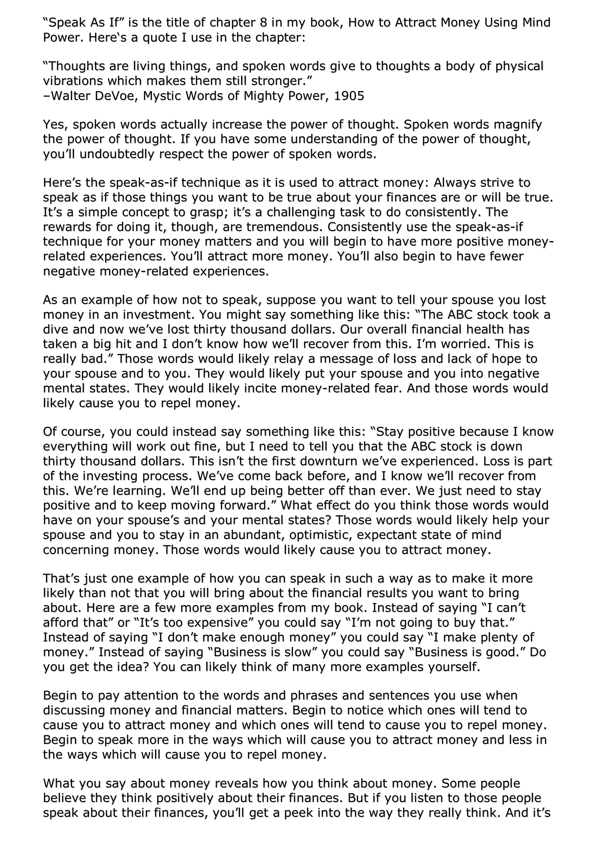 ““SSppeeaakk AAss IIff”” iiss tthhee ttiittllee ooff cchhaapptteerr 88 iinn mmyy bbooookk,, HHooww ttoo AAttttrraacctt MMoonneeyy UUssiinngg MMiinndd
PPoowweerr.. HHeerree‘‘ss aa qquuoottee II uussee iinn tthhee cchhaapptteerr::
““TThhoouugghhttss aarree lliivviinngg tthhiinnggss,, aanndd ssppookkeenn wwoorrddss ggiivvee ttoo tthhoouugghhttss aa bbooddyy ooff pphhyyssiiccaall
vviibbrraattiioonnss wwhhiicchh mmaakkeess tthheemm ssttiillll ssttrroonnggeerr..””
––WWaalltteerr DDeeVVooee,, MMyyssttiicc WWoorrddss ooff MMiigghhttyy PPoowweerr,, 11990055
YYeess,, ssppookkeenn wwoorrddss aaccttuuaallllyy iinnccrreeaassee tthhee ppoowweerr ooff tthhoouugghhtt.. SSppookkeenn wwoorrddss mmaaggnniiffyy
tthhee ppoowweerr ooff tthhoouugghhtt.. IIff yyoouu hhaavvee ssoommee uunnddeerrssttaannddiinngg ooff tthhee ppoowweerr ooff tthhoouugghhtt,,
yyoouu’’llll uunnddoouubbtteeddllyy rreessppeecctt tthhee ppoowweerr ooff ssppookkeenn wwoorrddss..
HHeerree’’ss tthhee ssppeeaakk--aass--iiff tteecchhnniiqquuee aass iitt iiss uusseedd ttoo aattttrraacctt mmoonneeyy:: AAllwwaayyss ssttrriivvee ttoo
ssppeeaakk aass iiff tthhoossee tthhiinnggss yyoouu wwaanntt ttoo bbee ttrruuee aabboouutt yyoouurr ffiinnaanncceess aarree oorr wwiillll bbee ttrruuee..
IItt’’ss aa ssiimmppllee ccoonncceepptt ttoo ggrraasspp;; iitt’’ss aa cchhaalllleennggiinngg ttaasskk ttoo ddoo ccoonnssiisstteennttllyy.. TThhee
rreewwaarrddss ffoorr ddooiinngg iitt,, tthhoouugghh,, aarree ttrreemmeennddoouuss.. CCoonnssiisstteennttllyy uussee tthhee ssppeeaakk--aass--iiff
tteecchhnniiqquuee ffoorr yyoouurr mmoonneeyy mmaatttteerrss aanndd yyoouu wwiillll bbeeggiinn ttoo hhaavvee mmoorree ppoossiittiivvee mmoonneeyy--
rreellaatteedd eexxppeerriieenncceess.. YYoouu’’llll aattttrraacctt mmoorree mmoonneeyy.. YYoouu’’llll aallssoo bbeeggiinn ttoo hhaavvee ffeewweerr
nneeggaattiivvee mmoonneeyy--rreellaatteedd eexxppeerriieenncceess..
AAss aann eexxaammppllee ooff hhooww nnoott ttoo ssppeeaakk,, ssuuppppoossee yyoouu wwaanntt ttoo tteellll yyoouurr ssppoouussee yyoouu lloosstt
mmoonneeyy iinn aann iinnvveessttmmeenntt.. YYoouu mmiigghhtt ssaayy ssoommeetthhiinngg lliikkee tthhiiss:: ““TThhee AABBCC ssttoocckk ttooookk aa
ddiivvee aanndd nnooww wwee’’vvee lloosstt tthhiirrttyy tthhoouussaanndd ddoollllaarrss.. OOuurr oovveerraallll ffiinnaanncciiaall hheeaalltthh hhaass
ttaakkeenn aa bbiigg hhiitt aanndd II ddoonn’’tt kknnooww hhooww wwee’’llll rreeccoovveerr ffrroomm tthhiiss.. II’’mm wwoorrrriieedd.. TThhiiss iiss
rreeaallllyy bbaadd..”” TThhoossee wwoorrddss wwoouulldd lliikkeellyy rreellaayy aa mmeessssaaggee ooff lloossss aanndd llaacckk ooff hhooppee ttoo
yyoouurr ssppoouussee aanndd ttoo yyoouu.. TThheeyy wwoouulldd lliikkeellyy ppuutt yyoouurr ssppoouussee aanndd yyoouu iinnttoo nneeggaattiivvee
mmeennttaall ssttaatteess.. TThheeyy wwoouulldd lliikkeellyy iinncciittee mmoonneeyy--rreellaatteedd ffeeaarr.. AAnndd tthhoossee wwoorrddss wwoouulldd
lliikkeellyy ccaauussee yyoouu ttoo rreeppeell mmoonneeyy..
OOff ccoouurrssee,, yyoouu ccoouulldd iinnsstteeaadd ssaayy ssoommeetthhiinngg lliikkee tthhiiss:: ““SSttaayy ppoossiittiivvee bbeeccaauussee II kknnooww
eevveerryytthhiinngg wwiillll wwoorrkk oouutt ffiinnee,, bbuutt II nneeeedd ttoo tteellll yyoouu tthhaatt tthhee AABBCC ssttoocckk iiss ddoowwnn
tthhiirrttyy tthhoouussaanndd ddoollllaarrss.. TThhiiss iissnn’’tt tthhee ffiirrsstt ddoowwnnttuurrnn wwee’’vvee eexxppeerriieenncceedd.. LLoossss iiss ppaarrtt
ooff tthhee iinnvveessttiinngg pprroocceessss.. WWee’’vvee ccoommee bbaacckk bbeeffoorree,, aanndd II kknnooww wwee’’llll rreeccoovveerr ffrroomm
tthhiiss.. WWee’’rree lleeaarrnniinngg.. WWee’’llll eenndd uupp bbeeiinngg bbeetttteerr ooffff tthhaann eevveerr.. WWee jjuusstt nneeeedd ttoo ssttaayy
ppoossiittiivvee aanndd ttoo kkeeeepp mmoovviinngg ffoorrwwaarrdd..”” WWhhaatt eeffffeecctt ddoo yyoouu tthhiinnkk tthhoossee wwoorrddss wwoouulldd
hhaavvee oonn yyoouurr ssppoouussee’’ss aanndd yyoouurr mmeennttaall ssttaatteess?? TThhoossee wwoorrddss wwoouulldd lliikkeellyy hheellpp yyoouurr
ssppoouussee aanndd yyoouu ttoo ssttaayy iinn aann aabbuunnddaanntt,, ooppttiimmiissttiicc,, eexxppeeccttaanntt ssttaattee ooff mmiinndd
ccoonncceerrnniinngg mmoonneeyy.. TThhoossee wwoorrddss wwoouulldd lliikkeellyy ccaauussee yyoouu ttoo aattttrraacctt mmoonneeyy..
TThhaatt’’ss jjuusstt oonnee eexxaammppllee ooff hhooww yyoouu ccaann ssppeeaakk iinn ssuucchh aa wwaayy aass ttoo mmaakkee iitt mmoorree
lliikkeellyy tthhaann nnoott tthhaatt yyoouu wwiillll bbrriinngg aabboouutt tthhee ffiinnaanncciiaall rreessuullttss yyoouu wwaanntt ttoo bbrriinngg
aabboouutt.. HHeerree aarree aa ffeeww mmoorree eexxaammpplleess ffrroomm mmyy bbooookk.. IInnsstteeaadd ooff ssaayyiinngg ““II ccaann’’tt
aaffffoorrdd tthhaatt”” oorr ““IItt’’ss ttoooo eexxppeennssiivvee”” yyoouu ccoouulldd ssaayy ““II’’mm nnoott ggooiinngg ttoo bbuuyy tthhaatt..””
IInnsstteeaadd ooff ssaayyiinngg ““II ddoonn’’tt mmaakkee eennoouugghh mmoonneeyy”” yyoouu ccoouulldd ssaayy ““II mmaakkee pplleennttyy ooff
mmoonneeyy..”” IInnsstteeaadd ooff ssaayyiinngg ““BBuussiinneessss iiss ssllooww”” yyoouu ccoouulldd ssaayy ““BBuussiinneessss iiss ggoooodd..”” DDoo
yyoouu ggeett tthhee iiddeeaa?? YYoouu ccaann lliikkeellyy tthhiinnkk ooff mmaannyy mmoorree eexxaammpplleess yyoouurrsseellff..
BBeeggiinn ttoo ppaayy aatttteennttiioonn ttoo tthhee wwoorrddss aanndd pphhrraasseess aanndd sseenntteenncceess yyoouu uussee wwhheenn
ddiissccuussssiinngg mmoonneeyy aanndd ffiinnaanncciiaall mmaatttteerrss.. BBeeggiinn ttoo nnoottiiccee wwhhiicchh oonneess wwiillll tteenndd ttoo
ccaauussee yyoouu ttoo aattttrraacctt mmoonneeyy aanndd wwhhiicchh oonneess wwiillll tteenndd ttoo ccaauussee yyoouu ttoo rreeppeell mmoonneeyy..
BBeeggiinn ttoo ssppeeaakk mmoorree iinn tthhee wwaayyss wwhhiicchh wwiillll ccaauussee yyoouu ttoo aattttrraacctt mmoonneeyy aanndd lleessss iinn
tthhee wwaayyss wwhhiicchh wwiillll ccaauussee yyoouu ttoo rreeppeell mmoonneeyy..
WWhhaatt yyoouu ssaayy aabboouutt mmoonneeyy rreevveeaallss hhooww yyoouu tthhiinnkk aabboouutt mmoonneeyy.. SSoommee ppeeooppllee
bbeelliieevvee tthheeyy tthhiinnkk ppoossiittiivveellyy aabboouutt tthheeiirr ffiinnaanncceess.. BBuutt iiff yyoouu lliisstteenn ttoo tthhoossee ppeeooppllee
ssppeeaakk aabboouutt tthheeiirr ffiinnaanncceess,, yyoouu’’llll ggeett aa ppeeeekk iinnttoo tthhee wwaayy tthheeyy rreeaallllyy tthhiinnkk.. AAnndd iitt’’ss
 