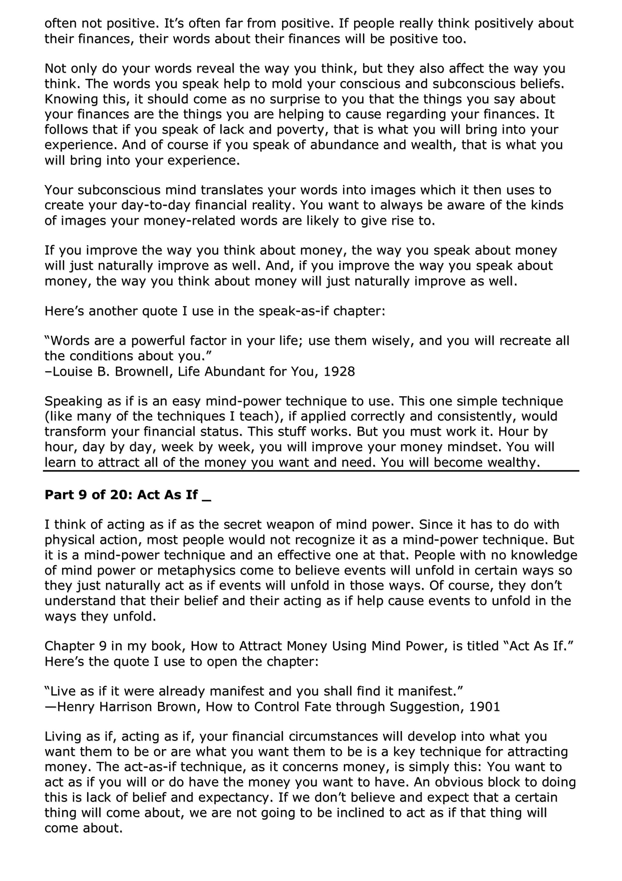 oofftteenn nnoott ppoossiittiivvee.. IItt’’ss oofftteenn ffaarr ffrroomm ppoossiittiivvee.. IIff ppeeooppllee rreeaallllyy tthhiinnkk ppoossiittiivveellyy aabboouutt
tthheeiirr ffiinnaanncceess,, tthheeiirr wwoorrddss aabboouutt tthheeiirr ffiinnaanncceess wwiillll bbee ppoossiittiivvee ttoooo..
NNoott oonnllyy ddoo yyoouurr wwoorrddss rreevveeaall tthhee wwaayy yyoouu tthhiinnkk,, bbuutt tthheeyy aallssoo aaffffeecctt tthhee wwaayy yyoouu
tthhiinnkk.. TThhee wwoorrddss yyoouu ssppeeaakk hheellpp ttoo mmoolldd yyoouurr ccoonnsscciioouuss aanndd ssuubbccoonnsscciioouuss bbeelliieeffss..
KKnnoowwiinngg tthhiiss,, iitt sshhoouulldd ccoommee aass nnoo ssuurrpprriissee ttoo yyoouu tthhaatt tthhee tthhiinnggss yyoouu ssaayy aabboouutt
yyoouurr ffiinnaanncceess aarree tthhee tthhiinnggss yyoouu aarree hheellppiinngg ttoo ccaauussee rreeggaarrddiinngg yyoouurr ffiinnaanncceess.. IItt
ffoolllloowwss tthhaatt iiff yyoouu ssppeeaakk ooff llaacckk aanndd ppoovveerrttyy,, tthhaatt iiss wwhhaatt yyoouu wwiillll bbrriinngg iinnttoo yyoouurr
eexxppeerriieennccee.. AAnndd ooff ccoouurrssee iiff yyoouu ssppeeaakk ooff aabbuunnddaannccee aanndd wweeaalltthh,, tthhaatt iiss wwhhaatt yyoouu
wwiillll bbrriinngg iinnttoo yyoouurr eexxppeerriieennccee..
YYoouurr ssuubbccoonnsscciioouuss mmiinndd ttrraannssllaatteess yyoouurr wwoorrddss iinnttoo iimmaaggeess wwhhiicchh iitt tthheenn uusseess ttoo
ccrreeaattee yyoouurr ddaayy--ttoo--ddaayy ffiinnaanncciiaall rreeaalliittyy.. YYoouu wwaanntt ttoo aallwwaayyss bbee aawwaarree ooff tthhee kkiinnddss
ooff iimmaaggeess yyoouurr mmoonneeyy--rreellaatteedd wwoorrddss aarree lliikkeellyy ttoo ggiivvee rriissee ttoo..
IIff yyoouu iimmpprroovvee tthhee wwaayy yyoouu tthhiinnkk aabboouutt mmoonneeyy,, tthhee wwaayy yyoouu ssppeeaakk aabboouutt mmoonneeyy
wwiillll jjuusstt nnaattuurraallllyy iimmpprroovvee aass wweellll.. AAnndd,, iiff yyoouu iimmpprroovvee tthhee wwaayy yyoouu ssppeeaakk aabboouutt
mmoonneeyy,, tthhee wwaayy yyoouu tthhiinnkk aabboouutt mmoonneeyy wwiillll jjuusstt nnaattuurraallllyy iimmpprroovvee aass wweellll..
HHeerree’’ss aannootthheerr qquuoottee II uussee iinn tthhee ssppeeaakk--aass--iiff cchhaapptteerr::
““WWoorrddss aarree aa ppoowweerrffuull ffaaccttoorr iinn yyoouurr lliiffee;; uussee tthheemm wwiisseellyy,, aanndd yyoouu wwiillll rreeccrreeaattee aallll
tthhee ccoonnddiittiioonnss aabboouutt yyoouu..””
––LLoouuiissee BB.. BBrroowwnneellll,, LLiiffee AAbbuunnddaanntt ffoorr YYoouu,, 11992288
SSppeeaakkiinngg aass iiff iiss aann eeaassyy mmiinndd--ppoowweerr tteecchhnniiqquuee ttoo uussee.. TThhiiss oonnee ssiimmppllee tteecchhnniiqquuee
((lliikkee mmaannyy ooff tthhee tteecchhnniiqquueess II tteeaacchh)),, iiff aapppplliieedd ccoorrrreeccttllyy aanndd ccoonnssiisstteennttllyy,, wwoouulldd
ttrraannssffoorrmm yyoouurr ffiinnaanncciiaall ssttaattuuss.. TThhiiss ssttuuffff wwoorrkkss.. BBuutt yyoouu mmuusstt wwoorrkk iitt.. HHoouurr bbyy
hhoouurr,, ddaayy bbyy ddaayy,, wweeeekk bbyy wweeeekk,, yyoouu wwiillll iimmpprroovvee yyoouurr mmoonneeyy mmiinnddsseett.. YYoouu wwiillll
lleeaarrnn ttoo aattttrraacctt aallll ooff tthhee mmoonneeyy yyoouu wwaanntt aanndd nneeeedd.. YYoouu wwiillll bbeeccoommee wweeaalltthhyy..
PPaarrtt 99 ooff 2200:: AAcctt AAss IIff __
II tthhiinnkk ooff aaccttiinngg aass iiff aass tthhee sseeccrreett wweeaappoonn ooff mmiinndd ppoowweerr.. SSiinnccee iitt hhaass ttoo ddoo wwiitthh
pphhyyssiiccaall aaccttiioonn,, mmoosstt ppeeooppllee wwoouulldd nnoott rreeccooggnniizzee iitt aass aa mmiinndd--ppoowweerr tteecchhnniiqquuee.. BBuutt
iitt iiss aa mmiinndd--ppoowweerr tteecchhnniiqquuee aanndd aann eeffffeeccttiivvee oonnee aatt tthhaatt.. PPeeooppllee wwiitthh nnoo kknnoowwlleeddggee
ooff mmiinndd ppoowweerr oorr mmeettaapphhyyssiiccss ccoommee ttoo bbeelliieevvee eevveennttss wwiillll uunnffoolldd iinn cceerrttaaiinn wwaayyss ssoo
tthheeyy jjuusstt nnaattuurraallllyy aacctt aass iiff eevveennttss wwiillll uunnffoolldd iinn tthhoossee wwaayyss.. OOff ccoouurrssee,, tthheeyy ddoonn’’tt
uunnddeerrssttaanndd tthhaatt tthheeiirr bbeelliieeff aanndd tthheeiirr aaccttiinngg aass iiff hheellpp ccaauussee eevveennttss ttoo uunnffoolldd iinn tthhee
wwaayyss tthheeyy uunnffoolldd..
CChhaapptteerr 99 iinn mmyy bbooookk,, HHooww ttoo AAttttrraacctt MMoonneeyy UUssiinngg MMiinndd PPoowweerr,, iiss ttiittlleedd ““AAcctt AAss IIff..””
HHeerree’’ss tthhee qquuoottee II uussee ttoo ooppeenn tthhee cchhaapptteerr::
““LLiivvee aass iiff iitt wweerree aallrreeaaddyy mmaanniiffeesstt aanndd yyoouu sshhaallll ffiinndd iitt mmaanniiffeesstt..””
——HHeennrryy HHaarrrriissoonn BBrroowwnn,, HHooww ttoo CCoonnttrrooll FFaattee tthhrroouugghh SSuuggggeessttiioonn,, 11990011
LLiivviinngg aass iiff,, aaccttiinngg aass iiff,, yyoouurr ffiinnaanncciiaall cciirrccuummssttaanncceess wwiillll ddeevveelloopp iinnttoo wwhhaatt yyoouu
wwaanntt tthheemm ttoo bbee oorr aarree wwhhaatt yyoouu wwaanntt tthheemm ttoo bbee iiss aa kkeeyy tteecchhnniiqquuee ffoorr aattttrraaccttiinngg
mmoonneeyy.. TThhee aacctt--aass--iiff tteecchhnniiqquuee,, aass iitt ccoonncceerrnnss mmoonneeyy,, iiss ssiimmppllyy tthhiiss:: YYoouu wwaanntt ttoo
aacctt aass iiff yyoouu wwiillll oorr ddoo hhaavvee tthhee mmoonneeyy yyoouu wwaanntt ttoo hhaavvee.. AAnn oobbvviioouuss bblloocckk ttoo ddooiinngg
tthhiiss iiss llaacckk ooff bbeelliieeff aanndd eexxppeeccttaannccyy.. IIff wwee ddoonn’’tt bbeelliieevvee aanndd eexxppeecctt tthhaatt aa cceerrttaaiinn
tthhiinngg wwiillll ccoommee aabboouutt,, wwee aarree nnoott ggooiinngg ttoo bbee iinncclliinneedd ttoo aacctt aass iiff tthhaatt tthhiinngg wwiillll
ccoommee aabboouutt..
 