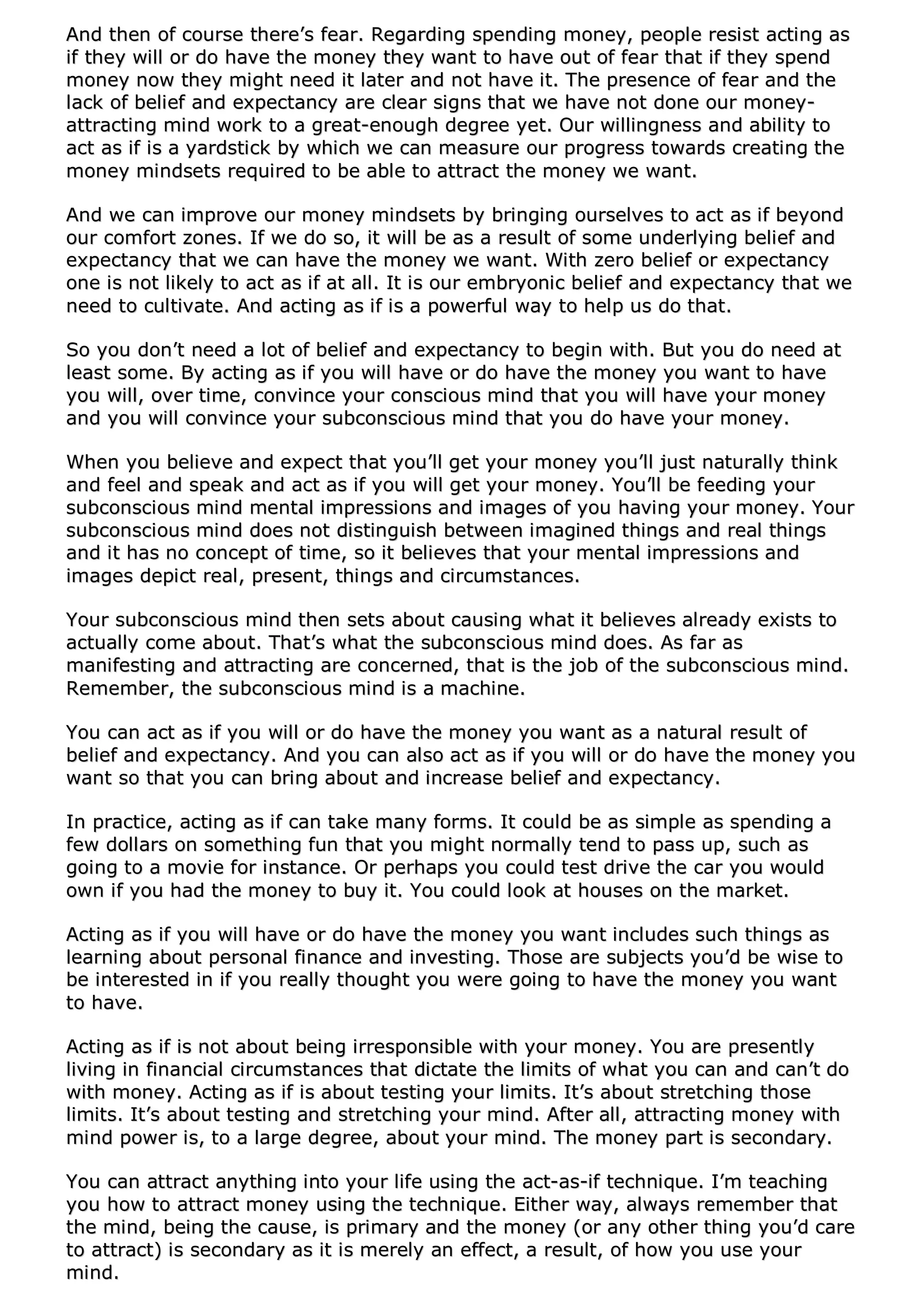 AAnndd tthheenn ooff ccoouurrssee tthheerree’’ss ffeeaarr.. RReeggaarrddiinngg ssppeennddiinngg mmoonneeyy,, ppeeooppllee rreessiisstt aaccttiinngg aass
iiff tthheeyy wwiillll oorr ddoo hhaavvee tthhee mmoonneeyy tthheeyy wwaanntt ttoo hhaavvee oouutt ooff ffeeaarr tthhaatt iiff tthheeyy ssppeenndd
mmoonneeyy nnooww tthheeyy mmiigghhtt nneeeedd iitt llaatteerr aanndd nnoott hhaavvee iitt.. TThhee pprreesseennccee ooff ffeeaarr aanndd tthhee
llaacckk ooff bbeelliieeff aanndd eexxppeeccttaannccyy aarree cclleeaarr ssiiggnnss tthhaatt wwee hhaavvee nnoott ddoonnee oouurr mmoonneeyy--
aattttrraaccttiinngg mmiinndd wwoorrkk ttoo aa ggrreeaatt--eennoouugghh ddeeggrreeee yyeett.. OOuurr wwiilllliinnggnneessss aanndd aabbiilliittyy ttoo
aacctt aass iiff iiss aa yyaarrddssttiicckk bbyy wwhhiicchh wwee ccaann mmeeaassuurree oouurr pprrooggrreessss ttoowwaarrddss ccrreeaattiinngg tthhee
mmoonneeyy mmiinnddsseettss rreeqquuiirreedd ttoo bbee aabbllee ttoo aattttrraacctt tthhee mmoonneeyy wwee wwaanntt..
AAnndd wwee ccaann iimmpprroovvee oouurr mmoonneeyy mmiinnddsseettss bbyy bbrriinnggiinngg oouurrsseellvveess ttoo aacctt aass iiff bbeeyyoonndd
oouurr ccoommffoorrtt zzoonneess.. IIff wwee ddoo ssoo,, iitt wwiillll bbee aass aa rreessuulltt ooff ssoommee uunnddeerrllyyiinngg bbeelliieeff aanndd
eexxppeeccttaannccyy tthhaatt wwee ccaann hhaavvee tthhee mmoonneeyy wwee wwaanntt.. WWiitthh zzeerroo bbeelliieeff oorr eexxppeeccttaannccyy
oonnee iiss nnoott lliikkeellyy ttoo aacctt aass iiff aatt aallll.. IItt iiss oouurr eemmbbrryyoonniicc bbeelliieeff aanndd eexxppeeccttaannccyy tthhaatt wwee
nneeeedd ttoo ccuullttiivvaattee.. AAnndd aaccttiinngg aass iiff iiss aa ppoowweerrffuull wwaayy ttoo hheellpp uuss ddoo tthhaatt..
SSoo yyoouu ddoonn’’tt nneeeedd aa lloott ooff bbeelliieeff aanndd eexxppeeccttaannccyy ttoo bbeeggiinn wwiitthh.. BBuutt yyoouu ddoo nneeeedd aatt
lleeaasstt ssoommee.. BByy aaccttiinngg aass iiff yyoouu wwiillll hhaavvee oorr ddoo hhaavvee tthhee mmoonneeyy yyoouu wwaanntt ttoo hhaavvee
yyoouu wwiillll,, oovveerr ttiimmee,, ccoonnvviinnccee yyoouurr ccoonnsscciioouuss mmiinndd tthhaatt yyoouu wwiillll hhaavvee yyoouurr mmoonneeyy
aanndd yyoouu wwiillll ccoonnvviinnccee yyoouurr ssuubbccoonnsscciioouuss mmiinndd tthhaatt yyoouu ddoo hhaavvee yyoouurr mmoonneeyy..
WWhheenn yyoouu bbeelliieevvee aanndd eexxppeecctt tthhaatt yyoouu’’llll ggeett yyoouurr mmoonneeyy yyoouu’’llll jjuusstt nnaattuurraallllyy tthhiinnkk
aanndd ffeeeell aanndd ssppeeaakk aanndd aacctt aass iiff yyoouu wwiillll ggeett yyoouurr mmoonneeyy.. YYoouu’’llll bbee ffeeeeddiinngg yyoouurr
ssuubbccoonnsscciioouuss mmiinndd mmeennttaall iimmpprreessssiioonnss aanndd iimmaaggeess ooff yyoouu hhaavviinngg yyoouurr mmoonneeyy.. YYoouurr
ssuubbccoonnsscciioouuss mmiinndd ddooeess nnoott ddiissttiinngguuiisshh bbeettwweeeenn iimmaaggiinneedd tthhiinnggss aanndd rreeaall tthhiinnggss
aanndd iitt hhaass nnoo ccoonncceepptt ooff ttiimmee,, ssoo iitt bbeelliieevveess tthhaatt yyoouurr mmeennttaall iimmpprreessssiioonnss aanndd
iimmaaggeess ddeeppiicctt rreeaall,, pprreesseenntt,, tthhiinnggss aanndd cciirrccuummssttaanncceess..
YYoouurr ssuubbccoonnsscciioouuss mmiinndd tthheenn sseettss aabboouutt ccaauussiinngg wwhhaatt iitt bbeelliieevveess aallrreeaaddyy eexxiissttss ttoo
aaccttuuaallllyy ccoommee aabboouutt.. TThhaatt’’ss wwhhaatt tthhee ssuubbccoonnsscciioouuss mmiinndd ddooeess.. AAss ffaarr aass
mmaanniiffeessttiinngg aanndd aattttrraaccttiinngg aarree ccoonncceerrnneedd,, tthhaatt iiss tthhee jjoobb ooff tthhee ssuubbccoonnsscciioouuss mmiinndd..
RReemmeemmbbeerr,, tthhee ssuubbccoonnsscciioouuss mmiinndd iiss aa mmaacchhiinnee..
YYoouu ccaann aacctt aass iiff yyoouu wwiillll oorr ddoo hhaavvee tthhee mmoonneeyy yyoouu wwaanntt aass aa nnaattuurraall rreessuulltt ooff
bbeelliieeff aanndd eexxppeeccttaannccyy.. AAnndd yyoouu ccaann aallssoo aacctt aass iiff yyoouu wwiillll oorr ddoo hhaavvee tthhee mmoonneeyy yyoouu
wwaanntt ssoo tthhaatt yyoouu ccaann bbrriinngg aabboouutt aanndd iinnccrreeaassee bbeelliieeff aanndd eexxppeeccttaannccyy..
IInn pprraaccttiiccee,, aaccttiinngg aass iiff ccaann ttaakkee mmaannyy ffoorrmmss.. IItt ccoouulldd bbee aass ssiimmppllee aass ssppeennddiinngg aa
ffeeww ddoollllaarrss oonn ssoommeetthhiinngg ffuunn tthhaatt yyoouu mmiigghhtt nnoorrmmaallllyy tteenndd ttoo ppaassss uupp,, ssuucchh aass
ggooiinngg ttoo aa mmoovviiee ffoorr iinnssttaannccee.. OOrr ppeerrhhaappss yyoouu ccoouulldd tteesstt ddrriivvee tthhee ccaarr yyoouu wwoouulldd
oowwnn iiff yyoouu hhaadd tthhee mmoonneeyy ttoo bbuuyy iitt.. YYoouu ccoouulldd llooookk aatt hhoouusseess oonn tthhee mmaarrkkeett..
AAccttiinngg aass iiff yyoouu wwiillll hhaavvee oorr ddoo hhaavvee tthhee mmoonneeyy yyoouu wwaanntt iinncclluuddeess ssuucchh tthhiinnggss aass
lleeaarrnniinngg aabboouutt ppeerrssoonnaall ffiinnaannccee aanndd iinnvveessttiinngg.. TThhoossee aarree ssuubbjjeeccttss yyoouu’’dd bbee wwiissee ttoo
bbee iinntteerreesstteedd iinn iiff yyoouu rreeaallllyy tthhoouugghhtt yyoouu wweerree ggooiinngg ttoo hhaavvee tthhee mmoonneeyy yyoouu wwaanntt
ttoo hhaavvee..
AAccttiinngg aass iiff iiss nnoott aabboouutt bbeeiinngg iirrrreessppoonnssiibbllee wwiitthh yyoouurr mmoonneeyy.. YYoouu aarree pprreesseennttllyy
lliivviinngg iinn ffiinnaanncciiaall cciirrccuummssttaanncceess tthhaatt ddiiccttaattee tthhee lliimmiittss ooff wwhhaatt yyoouu ccaann aanndd ccaann’’tt ddoo
wwiitthh mmoonneeyy.. AAccttiinngg aass iiff iiss aabboouutt tteessttiinngg yyoouurr lliimmiittss.. IItt’’ss aabboouutt ssttrreettcchhiinngg tthhoossee
lliimmiittss.. IItt’’ss aabboouutt tteessttiinngg aanndd ssttrreettcchhiinngg yyoouurr mmiinndd.. AAfftteerr aallll,, aattttrraaccttiinngg mmoonneeyy wwiitthh
mmiinndd ppoowweerr iiss,, ttoo aa llaarrggee ddeeggrreeee,, aabboouutt yyoouurr mmiinndd.. TThhee mmoonneeyy ppaarrtt iiss sseeccoonnddaarryy..
YYoouu ccaann aattttrraacctt aannyytthhiinngg iinnttoo yyoouurr lliiffee uussiinngg tthhee aacctt--aass--iiff tteecchhnniiqquuee.. II’’mm tteeaacchhiinngg
yyoouu hhooww ttoo aattttrraacctt mmoonneeyy uussiinngg tthhee tteecchhnniiqquuee.. EEiitthheerr wwaayy,, aallwwaayyss rreemmeemmbbeerr tthhaatt
tthhee mmiinndd,, bbeeiinngg tthhee ccaauussee,, iiss pprriimmaarryy aanndd tthhee mmoonneeyy ((oorr aannyy ootthheerr tthhiinngg yyoouu’’dd ccaarree
ttoo aattttrraacctt)) iiss sseeccoonnddaarryy aass iitt iiss mmeerreellyy aann eeffffeecctt,, aa rreessuulltt,, ooff hhooww yyoouu uussee yyoouurr
mmiinndd..
 