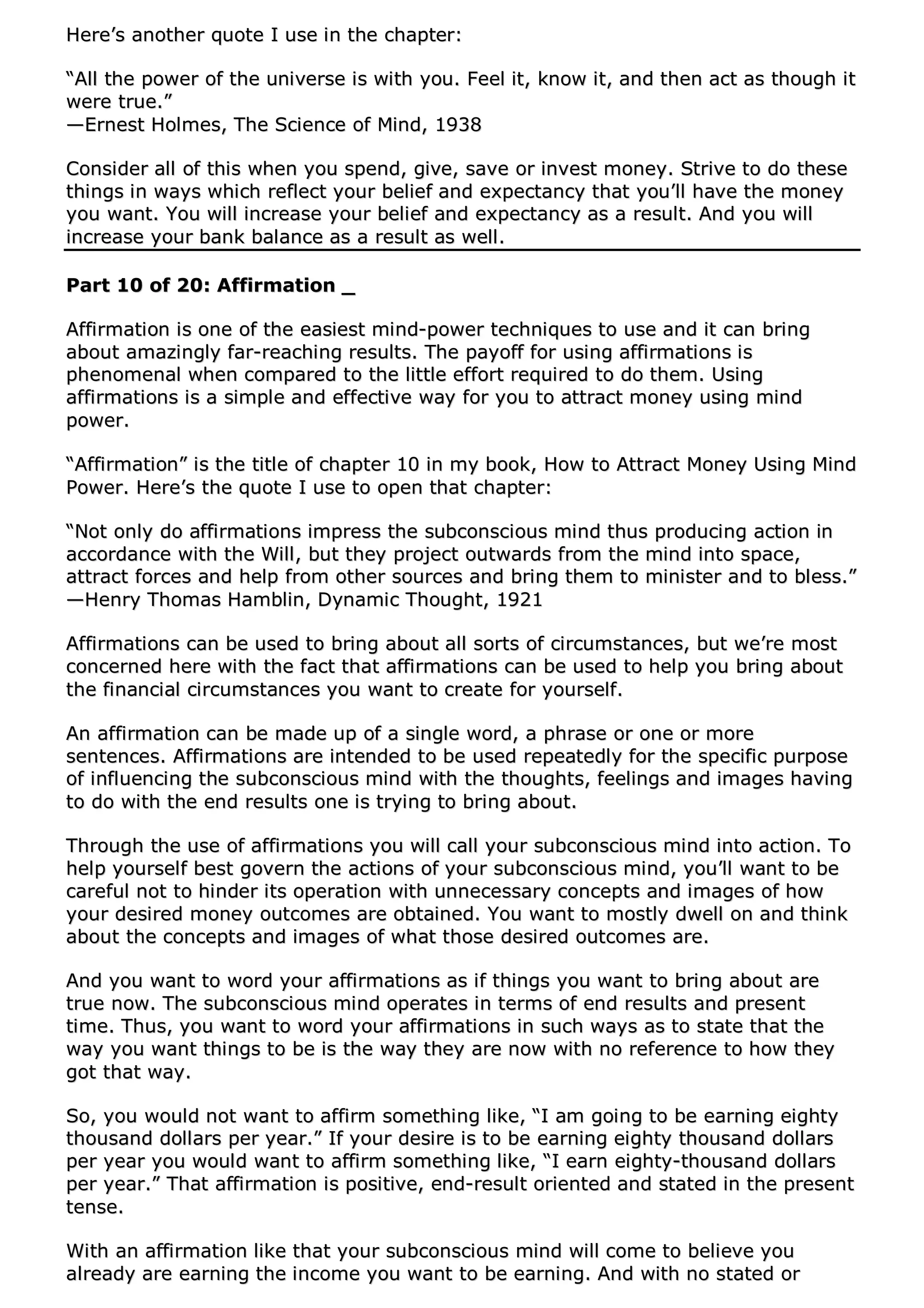 HHeerree’’ss aannootthheerr qquuoottee II uussee iinn tthhee cchhaapptteerr::
““AAllll tthhee ppoowweerr ooff tthhee uunniivveerrssee iiss wwiitthh yyoouu.. FFeeeell iitt,, kknnooww iitt,, aanndd tthheenn aacctt aass tthhoouugghh iitt
wweerree ttrruuee..””
——EErrnneesstt HHoollmmeess,, TThhee SScciieennccee ooff MMiinndd,, 11993388
CCoonnssiiddeerr aallll ooff tthhiiss wwhheenn yyoouu ssppeenndd,, ggiivvee,, ssaavvee oorr iinnvveesstt mmoonneeyy.. SSttrriivvee ttoo ddoo tthheessee
tthhiinnggss iinn wwaayyss wwhhiicchh rreefflleecctt yyoouurr bbeelliieeff aanndd eexxppeeccttaannccyy tthhaatt yyoouu’’llll hhaavvee tthhee mmoonneeyy
yyoouu wwaanntt.. YYoouu wwiillll iinnccrreeaassee yyoouurr bbeelliieeff aanndd eexxppeeccttaannccyy aass aa rreessuulltt.. AAnndd yyoouu wwiillll
iinnccrreeaassee yyoouurr bbaannkk bbaallaannccee aass aa rreessuulltt aass wweellll..
PPaarrtt 1100 ooff 2200:: AAffffiirrmmaattiioonn __
AAffffiirrmmaattiioonn iiss oonnee ooff tthhee eeaassiieesstt mmiinndd--ppoowweerr tteecchhnniiqquueess ttoo uussee aanndd iitt ccaann bbrriinngg
aabboouutt aammaazziinnggllyy ffaarr--rreeaacchhiinngg rreessuullttss.. TThhee ppaayyooffff ffoorr uussiinngg aaffffiirrmmaattiioonnss iiss
pphheennoommeennaall wwhheenn ccoommppaarreedd ttoo tthhee lliittttllee eeffffoorrtt rreeqquuiirreedd ttoo ddoo tthheemm.. UUssiinngg
aaffffiirrmmaattiioonnss iiss aa ssiimmppllee aanndd eeffffeeccttiivvee wwaayy ffoorr yyoouu ttoo aattttrraacctt mmoonneeyy uussiinngg mmiinndd
ppoowweerr..
““AAffffiirrmmaattiioonn”” iiss tthhee ttiittllee ooff cchhaapptteerr 1100 iinn mmyy bbooookk,, HHooww ttoo AAttttrraacctt MMoonneeyy UUssiinngg MMiinndd
PPoowweerr.. HHeerree’’ss tthhee qquuoottee II uussee ttoo ooppeenn tthhaatt cchhaapptteerr::
““NNoott oonnllyy ddoo aaffffiirrmmaattiioonnss iimmpprreessss tthhee ssuubbccoonnsscciioouuss mmiinndd tthhuuss pprroodduucciinngg aaccttiioonn iinn
aaccccoorrddaannccee wwiitthh tthhee WWiillll,, bbuutt tthheeyy pprroojjeecctt oouuttwwaarrddss ffrroomm tthhee mmiinndd iinnttoo ssppaaccee,,
aattttrraacctt ffoorrcceess aanndd hheellpp ffrroomm ootthheerr ssoouurrcceess aanndd bbrriinngg tthheemm ttoo mmiinniisstteerr aanndd ttoo bblleessss..””
——HHeennrryy TThhoommaass HHaammbblliinn,, DDyynnaammiicc TThhoouugghhtt,, 11992211
AAffffiirrmmaattiioonnss ccaann bbee uusseedd ttoo bbrriinngg aabboouutt aallll ssoorrttss ooff cciirrccuummssttaanncceess,, bbuutt wwee’’rree mmoosstt
ccoonncceerrnneedd hheerree wwiitthh tthhee ffaacctt tthhaatt aaffffiirrmmaattiioonnss ccaann bbee uusseedd ttoo hheellpp yyoouu bbrriinngg aabboouutt
tthhee ffiinnaanncciiaall cciirrccuummssttaanncceess yyoouu wwaanntt ttoo ccrreeaattee ffoorr yyoouurrsseellff..
AAnn aaffffiirrmmaattiioonn ccaann bbee mmaaddee uupp ooff aa ssiinnggllee wwoorrdd,, aa pphhrraassee oorr oonnee oorr mmoorree
sseenntteenncceess.. AAffffiirrmmaattiioonnss aarree iinntteennddeedd ttoo bbee uusseedd rreeppeeaatteeddllyy ffoorr tthhee ssppeecciiffiicc ppuurrppoossee
ooff iinnfflluueenncciinngg tthhee ssuubbccoonnsscciioouuss mmiinndd wwiitthh tthhee tthhoouugghhttss,, ffeeeelliinnggss aanndd iimmaaggeess hhaavviinngg
ttoo ddoo wwiitthh tthhee eenndd rreessuullttss oonnee iiss ttrryyiinngg ttoo bbrriinngg aabboouutt..
TThhrroouugghh tthhee uussee ooff aaffffiirrmmaattiioonnss yyoouu wwiillll ccaallll yyoouurr ssuubbccoonnsscciioouuss mmiinndd iinnttoo aaccttiioonn.. TToo
hheellpp yyoouurrsseellff bbeesstt ggoovveerrnn tthhee aaccttiioonnss ooff yyoouurr ssuubbccoonnsscciioouuss mmiinndd,, yyoouu’’llll wwaanntt ttoo bbee
ccaarreeffuull nnoott ttoo hhiinnddeerr iittss ooppeerraattiioonn wwiitthh uunnnneecceessssaarryy ccoonncceeppttss aanndd iimmaaggeess ooff hhooww
yyoouurr ddeessiirreedd mmoonneeyy oouuttccoommeess aarree oobbttaaiinneedd.. YYoouu wwaanntt ttoo mmoossttllyy ddwweellll oonn aanndd tthhiinnkk
aabboouutt tthhee ccoonncceeppttss aanndd iimmaaggeess ooff wwhhaatt tthhoossee ddeessiirreedd oouuttccoommeess aarree..
AAnndd yyoouu wwaanntt ttoo wwoorrdd yyoouurr aaffffiirrmmaattiioonnss aass iiff tthhiinnggss yyoouu wwaanntt ttoo bbrriinngg aabboouutt aarree
ttrruuee nnooww.. TThhee ssuubbccoonnsscciioouuss mmiinndd ooppeerraatteess iinn tteerrmmss ooff eenndd rreessuullttss aanndd pprreesseenntt
ttiimmee.. TThhuuss,, yyoouu wwaanntt ttoo wwoorrdd yyoouurr aaffffiirrmmaattiioonnss iinn ssuucchh wwaayyss aass ttoo ssttaattee tthhaatt tthhee
wwaayy yyoouu wwaanntt tthhiinnggss ttoo bbee iiss tthhee wwaayy tthheeyy aarree nnooww wwiitthh nnoo rreeffeerreennccee ttoo hhooww tthheeyy
ggoott tthhaatt wwaayy..
SSoo,, yyoouu wwoouulldd nnoott wwaanntt ttoo aaffffiirrmm ssoommeetthhiinngg lliikkee,, ““II aamm ggooiinngg ttoo bbee eeaarrnniinngg eeiigghhttyy
tthhoouussaanndd ddoollllaarrss ppeerr yyeeaarr..”” IIff yyoouurr ddeessiirree iiss ttoo bbee eeaarrnniinngg eeiigghhttyy tthhoouussaanndd ddoollllaarrss
ppeerr yyeeaarr yyoouu wwoouulldd wwaanntt ttoo aaffffiirrmm ssoommeetthhiinngg lliikkee,, ““II eeaarrnn eeiigghhttyy--tthhoouussaanndd ddoollllaarrss
ppeerr yyeeaarr..”” TThhaatt aaffffiirrmmaattiioonn iiss ppoossiittiivvee,, eenndd--rreessuulltt oorriieenntteedd aanndd ssttaatteedd iinn tthhee pprreesseenntt
tteennssee..
WWiitthh aann aaffffiirrmmaattiioonn lliikkee tthhaatt yyoouurr ssuubbccoonnsscciioouuss mmiinndd wwiillll ccoommee ttoo bbeelliieevvee yyoouu
aallrreeaaddyy aarree eeaarrnniinngg tthhee iinnccoommee yyoouu wwaanntt ttoo bbee eeaarrnniinngg.. AAnndd wwiitthh nnoo ssttaatteedd oorr
 