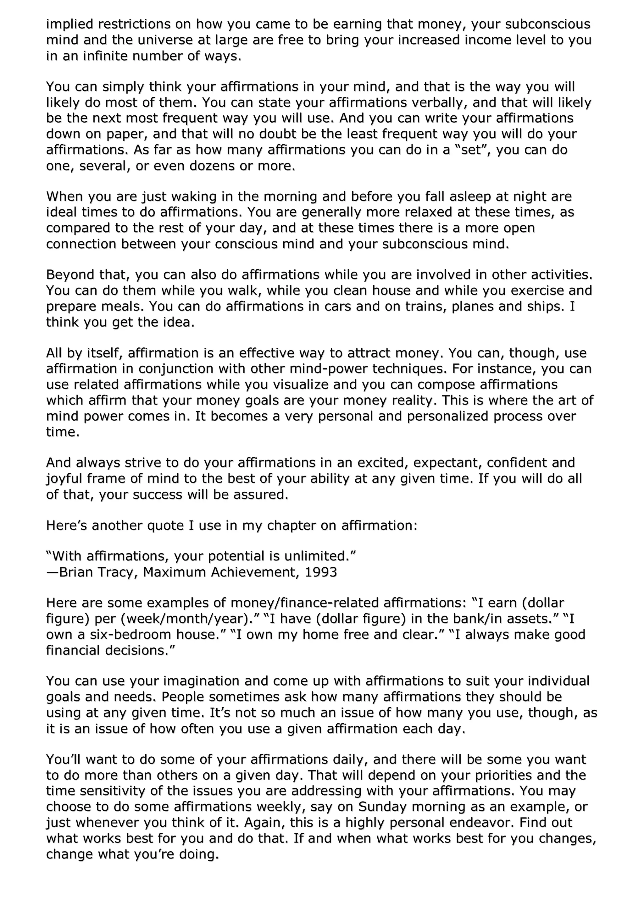 iimmpplliieedd rreessttrriiccttiioonnss oonn hhooww yyoouu ccaammee ttoo bbee eeaarrnniinngg tthhaatt mmoonneeyy,, yyoouurr ssuubbccoonnsscciioouuss
mmiinndd aanndd tthhee uunniivveerrssee aatt llaarrggee aarree ffrreeee ttoo bbrriinngg yyoouurr iinnccrreeaasseedd iinnccoommee lleevveell ttoo yyoouu
iinn aann iinnffiinniittee nnuummbbeerr ooff wwaayyss..
YYoouu ccaann ssiimmppllyy tthhiinnkk yyoouurr aaffffiirrmmaattiioonnss iinn yyoouurr mmiinndd,, aanndd tthhaatt iiss tthhee wwaayy yyoouu wwiillll
lliikkeellyy ddoo mmoosstt ooff tthheemm.. YYoouu ccaann ssttaattee yyoouurr aaffffiirrmmaattiioonnss vveerrbbaallllyy,, aanndd tthhaatt wwiillll lliikkeellyy
bbee tthhee nneexxtt mmoosstt ffrreeqquueenntt wwaayy yyoouu wwiillll uussee.. AAnndd yyoouu ccaann wwrriittee yyoouurr aaffffiirrmmaattiioonnss
ddoowwnn oonn ppaappeerr,, aanndd tthhaatt wwiillll nnoo ddoouubbtt bbee tthhee lleeaasstt ffrreeqquueenntt wwaayy yyoouu wwiillll ddoo yyoouurr
aaffffiirrmmaattiioonnss.. AAss ffaarr aass hhooww mmaannyy aaffffiirrmmaattiioonnss yyoouu ccaann ddoo iinn aa ““sseett””,, yyoouu ccaann ddoo
oonnee,, sseevveerraall,, oorr eevveenn ddoozzeennss oorr mmoorree..
WWhheenn yyoouu aarree jjuusstt wwaakkiinngg iinn tthhee mmoorrnniinngg aanndd bbeeffoorree yyoouu ffaallll aasslleeeepp aatt nniigghhtt aarree
iiddeeaall ttiimmeess ttoo ddoo aaffffiirrmmaattiioonnss.. YYoouu aarree ggeenneerraallllyy mmoorree rreellaaxxeedd aatt tthheessee ttiimmeess,, aass
ccoommppaarreedd ttoo tthhee rreesstt ooff yyoouurr ddaayy,, aanndd aatt tthheessee ttiimmeess tthheerree iiss aa mmoorree ooppeenn
ccoonnnneeccttiioonn bbeettwweeeenn yyoouurr ccoonnsscciioouuss mmiinndd aanndd yyoouurr ssuubbccoonnsscciioouuss mmiinndd..
BBeeyyoonndd tthhaatt,, yyoouu ccaann aallssoo ddoo aaffffiirrmmaattiioonnss wwhhiillee yyoouu aarree iinnvvoollvveedd iinn ootthheerr aaccttiivviittiieess..
YYoouu ccaann ddoo tthheemm wwhhiillee yyoouu wwaallkk,, wwhhiillee yyoouu cclleeaann hhoouussee aanndd wwhhiillee yyoouu eexxeerrcciissee aanndd
pprreeppaarree mmeeaallss.. YYoouu ccaann ddoo aaffffiirrmmaattiioonnss iinn ccaarrss aanndd oonn ttrraaiinnss,, ppllaanneess aanndd sshhiippss.. II
tthhiinnkk yyoouu ggeett tthhee iiddeeaa..
AAllll bbyy iittsseellff,, aaffffiirrmmaattiioonn iiss aann eeffffeeccttiivvee wwaayy ttoo aattttrraacctt mmoonneeyy.. YYoouu ccaann,, tthhoouugghh,, uussee
aaffffiirrmmaattiioonn iinn ccoonnjjuunnccttiioonn wwiitthh ootthheerr mmiinndd--ppoowweerr tteecchhnniiqquueess.. FFoorr iinnssttaannccee,, yyoouu ccaann
uussee rreellaatteedd aaffffiirrmmaattiioonnss wwhhiillee yyoouu vviissuuaalliizzee aanndd yyoouu ccaann ccoommppoossee aaffffiirrmmaattiioonnss
wwhhiicchh aaffffiirrmm tthhaatt yyoouurr mmoonneeyy ggooaallss aarree yyoouurr mmoonneeyy rreeaalliittyy.. TThhiiss iiss wwhheerree tthhee aarrtt ooff
mmiinndd ppoowweerr ccoommeess iinn.. IItt bbeeccoommeess aa vveerryy ppeerrssoonnaall aanndd ppeerrssoonnaalliizzeedd pprroocceessss oovveerr
ttiimmee..
AAnndd aallwwaayyss ssttrriivvee ttoo ddoo yyoouurr aaffffiirrmmaattiioonnss iinn aann eexxcciitteedd,, eexxppeeccttaanntt,, ccoonnffiiddeenntt aanndd
jjooyyffuull ffrraammee ooff mmiinndd ttoo tthhee bbeesstt ooff yyoouurr aabbiilliittyy aatt aannyy ggiivveenn ttiimmee.. IIff yyoouu wwiillll ddoo aallll
ooff tthhaatt,, yyoouurr ssuucccceessss wwiillll bbee aassssuurreedd..
HHeerree’’ss aannootthheerr qquuoottee II uussee iinn mmyy cchhaapptteerr oonn aaffffiirrmmaattiioonn::
““WWiitthh aaffffiirrmmaattiioonnss,, yyoouurr ppootteennttiiaall iiss uunnlliimmiitteedd..””
——BBrriiaann TTrraaccyy,, MMaaxxiimmuumm AAcchhiieevveemmeenntt,, 11999933
HHeerree aarree ssoommee eexxaammpplleess ooff mmoonneeyy//ffiinnaannccee--rreellaatteedd aaffffiirrmmaattiioonnss:: ““II eeaarrnn ((ddoollllaarr
ffiigguurree)) ppeerr ((wweeeekk//mmoonntthh//yyeeaarr))..”” ““II hhaavvee ((ddoollllaarr ffiigguurree)) iinn tthhee bbaannkk//iinn aasssseettss..”” ““II
oowwnn aa ssiixx--bbeeddrroooomm hhoouussee..”” ““II oowwnn mmyy hhoommee ffrreeee aanndd cclleeaarr..”” ““II aallwwaayyss mmaakkee ggoooodd
ffiinnaanncciiaall ddeecciissiioonnss..””
YYoouu ccaann uussee yyoouurr iimmaaggiinnaattiioonn aanndd ccoommee uupp wwiitthh aaffffiirrmmaattiioonnss ttoo ssuuiitt yyoouurr iinnddiivviidduuaall
ggooaallss aanndd nneeeeddss.. PPeeooppllee ssoommeettiimmeess aasskk hhooww mmaannyy aaffffiirrmmaattiioonnss tthheeyy sshhoouulldd bbee
uussiinngg aatt aannyy ggiivveenn ttiimmee.. IItt’’ss nnoott ssoo mmuucchh aann iissssuuee ooff hhooww mmaannyy yyoouu uussee,, tthhoouugghh,, aass
iitt iiss aann iissssuuee ooff hhooww oofftteenn yyoouu uussee aa ggiivveenn aaffffiirrmmaattiioonn eeaacchh ddaayy..
YYoouu’’llll wwaanntt ttoo ddoo ssoommee ooff yyoouurr aaffffiirrmmaattiioonnss ddaaiillyy,, aanndd tthheerree wwiillll bbee ssoommee yyoouu wwaanntt
ttoo ddoo mmoorree tthhaann ootthheerrss oonn aa ggiivveenn ddaayy.. TThhaatt wwiillll ddeeppeenndd oonn yyoouurr pprriioorriittiieess aanndd tthhee
ttiimmee sseennssiittiivviittyy ooff tthhee iissssuueess yyoouu aarree aaddddrreessssiinngg wwiitthh yyoouurr aaffffiirrmmaattiioonnss.. YYoouu mmaayy
cchhoooossee ttoo ddoo ssoommee aaffffiirrmmaattiioonnss wweeeekkllyy,, ssaayy oonn SSuunnddaayy mmoorrnniinngg aass aann eexxaammppllee,, oorr
jjuusstt wwhheenneevveerr yyoouu tthhiinnkk ooff iitt.. AAggaaiinn,, tthhiiss iiss aa hhiigghhllyy ppeerrssoonnaall eennddeeaavvoorr.. FFiinndd oouutt
wwhhaatt wwoorrkkss bbeesstt ffoorr yyoouu aanndd ddoo tthhaatt.. IIff aanndd wwhheenn wwhhaatt wwoorrkkss bbeesstt ffoorr yyoouu cchhaannggeess,,
cchhaannggee wwhhaatt yyoouu’’rree ddooiinngg..
 