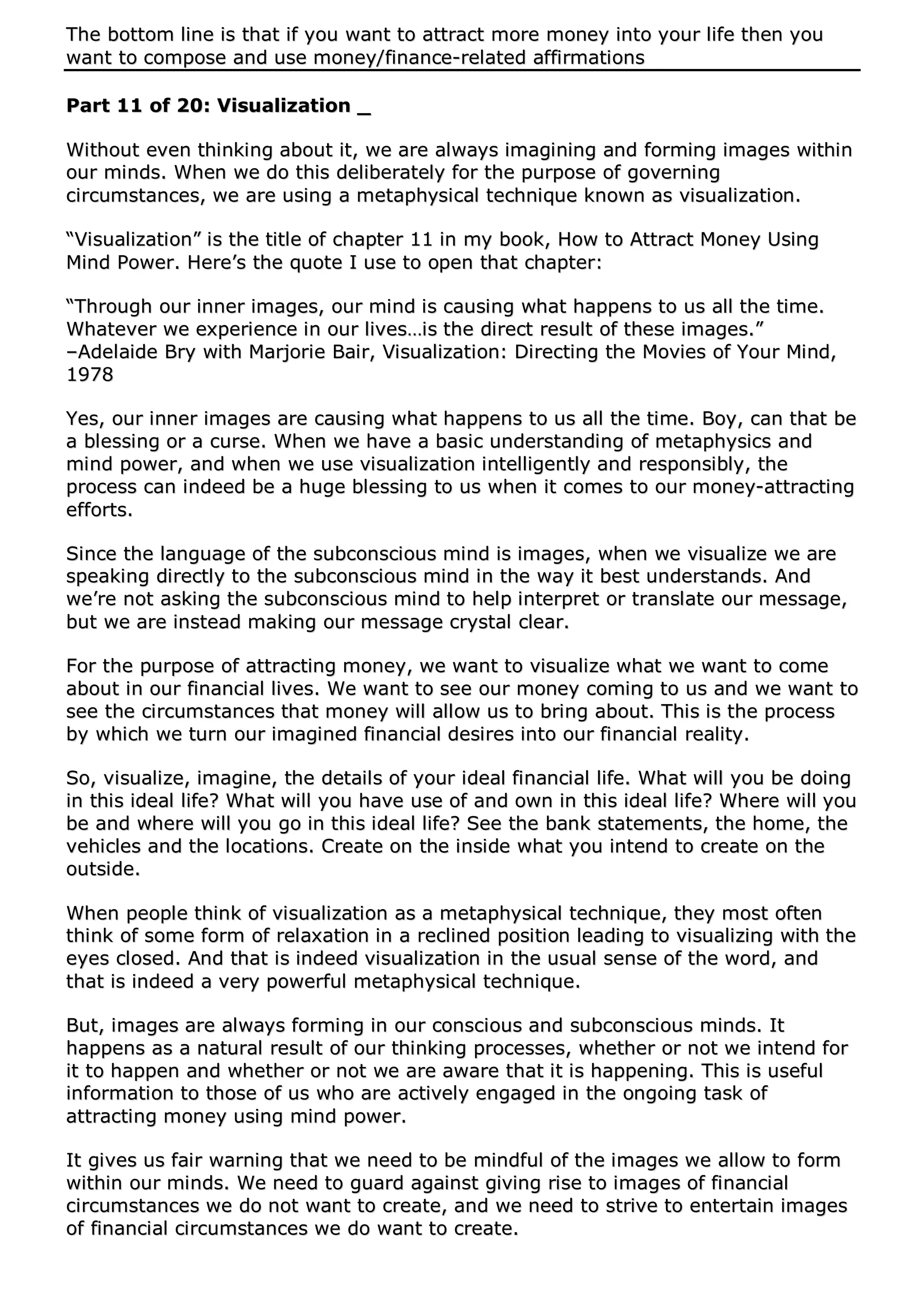 TThhee bboottttoomm lliinnee iiss tthhaatt iiff yyoouu wwaanntt ttoo aattttrraacctt mmoorree mmoonneeyy iinnttoo yyoouurr lliiffee tthheenn yyoouu
wwaanntt ttoo ccoommppoossee aanndd uussee mmoonneeyy//ffiinnaannccee--rreellaatteedd aaffffiirrmmaattiioonnss
PPaarrtt 1111 ooff 2200:: VViissuuaalliizzaattiioonn __
WWiitthhoouutt eevveenn tthhiinnkkiinngg aabboouutt iitt,, wwee aarree aallwwaayyss iimmaaggiinniinngg aanndd ffoorrmmiinngg iimmaaggeess wwiitthhiinn
oouurr mmiinnddss.. WWhheenn wwee ddoo tthhiiss ddeelliibbeerraatteellyy ffoorr tthhee ppuurrppoossee ooff ggoovveerrnniinngg
cciirrccuummssttaanncceess,, wwee aarree uussiinngg aa mmeettaapphhyyssiiccaall tteecchhnniiqquuee kknnoowwnn aass vviissuuaalliizzaattiioonn..
““VViissuuaalliizzaattiioonn”” iiss tthhee ttiittllee ooff cchhaapptteerr 1111 iinn mmyy bbooookk,, HHooww ttoo AAttttrraacctt MMoonneeyy UUssiinngg
MMiinndd PPoowweerr.. HHeerree’’ss tthhee qquuoottee II uussee ttoo ooppeenn tthhaatt cchhaapptteerr::
““TThhrroouugghh oouurr iinnnneerr iimmaaggeess,, oouurr mmiinndd iiss ccaauussiinngg wwhhaatt hhaappppeennss ttoo uuss aallll tthhee ttiimmee..
WWhhaatteevveerr wwee eexxppeerriieennccee iinn oouurr lliivveess……iiss tthhee ddiirreecctt rreessuulltt ooff tthheessee iimmaaggeess..””
––AAddeellaaiiddee BBrryy wwiitthh MMaarrjjoorriiee BBaaiirr,, VViissuuaalliizzaattiioonn:: DDiirreeccttiinngg tthhee MMoovviieess ooff YYoouurr MMiinndd,,
11997788
YYeess,, oouurr iinnnneerr iimmaaggeess aarree ccaauussiinngg wwhhaatt hhaappppeennss ttoo uuss aallll tthhee ttiimmee.. BBooyy,, ccaann tthhaatt bbee
aa bblleessssiinngg oorr aa ccuurrssee.. WWhheenn wwee hhaavvee aa bbaassiicc uunnddeerrssttaannddiinngg ooff mmeettaapphhyyssiiccss aanndd
mmiinndd ppoowweerr,, aanndd wwhheenn wwee uussee vviissuuaalliizzaattiioonn iinntteelllliiggeennttllyy aanndd rreessppoonnssiibbllyy,, tthhee
pprroocceessss ccaann iinnddeeeedd bbee aa hhuuggee bblleessssiinngg ttoo uuss wwhheenn iitt ccoommeess ttoo oouurr mmoonneeyy--aattttrraaccttiinngg
eeffffoorrttss..
SSiinnccee tthhee llaanngguuaaggee ooff tthhee ssuubbccoonnsscciioouuss mmiinndd iiss iimmaaggeess,, wwhheenn wwee vviissuuaalliizzee wwee aarree
ssppeeaakkiinngg ddiirreeccttllyy ttoo tthhee ssuubbccoonnsscciioouuss mmiinndd iinn tthhee wwaayy iitt bbeesstt uunnddeerrssttaannddss.. AAnndd
wwee’’rree nnoott aasskkiinngg tthhee ssuubbccoonnsscciioouuss mmiinndd ttoo hheellpp iinntteerrpprreett oorr ttrraannssllaattee oouurr mmeessssaaggee,,
bbuutt wwee aarree iinnsstteeaadd mmaakkiinngg oouurr mmeessssaaggee ccrryyssttaall cclleeaarr..
FFoorr tthhee ppuurrppoossee ooff aattttrraaccttiinngg mmoonneeyy,, wwee wwaanntt ttoo vviissuuaalliizzee wwhhaatt wwee wwaanntt ttoo ccoommee
aabboouutt iinn oouurr ffiinnaanncciiaall lliivveess.. WWee wwaanntt ttoo sseeee oouurr mmoonneeyy ccoommiinngg ttoo uuss aanndd wwee wwaanntt ttoo
sseeee tthhee cciirrccuummssttaanncceess tthhaatt mmoonneeyy wwiillll aallllooww uuss ttoo bbrriinngg aabboouutt.. TThhiiss iiss tthhee pprroocceessss
bbyy wwhhiicchh wwee ttuurrnn oouurr iimmaaggiinneedd ffiinnaanncciiaall ddeessiirreess iinnttoo oouurr ffiinnaanncciiaall rreeaalliittyy..
SSoo,, vviissuuaalliizzee,, iimmaaggiinnee,, tthhee ddeettaaiillss ooff yyoouurr iiddeeaall ffiinnaanncciiaall lliiffee.. WWhhaatt wwiillll yyoouu bbee ddooiinngg
iinn tthhiiss iiddeeaall lliiffee?? WWhhaatt wwiillll yyoouu hhaavvee uussee ooff aanndd oowwnn iinn tthhiiss iiddeeaall lliiffee?? WWhheerree wwiillll yyoouu
bbee aanndd wwhheerree wwiillll yyoouu ggoo iinn tthhiiss iiddeeaall lliiffee?? SSeeee tthhee bbaannkk ssttaatteemmeennttss,, tthhee hhoommee,, tthhee
vveehhiicclleess aanndd tthhee llooccaattiioonnss.. CCrreeaattee oonn tthhee iinnssiiddee wwhhaatt yyoouu iinntteenndd ttoo ccrreeaattee oonn tthhee
oouuttssiiddee..
WWhheenn ppeeooppllee tthhiinnkk ooff vviissuuaalliizzaattiioonn aass aa mmeettaapphhyyssiiccaall tteecchhnniiqquuee,, tthheeyy mmoosstt oofftteenn
tthhiinnkk ooff ssoommee ffoorrmm ooff rreellaaxxaattiioonn iinn aa rreecclliinneedd ppoossiittiioonn lleeaaddiinngg ttoo vviissuuaalliizziinngg wwiitthh tthhee
eeyyeess cclloosseedd.. AAnndd tthhaatt iiss iinnddeeeedd vviissuuaalliizzaattiioonn iinn tthhee uussuuaall sseennssee ooff tthhee wwoorrdd,, aanndd
tthhaatt iiss iinnddeeeedd aa vveerryy ppoowweerrffuull mmeettaapphhyyssiiccaall tteecchhnniiqquuee..
BBuutt,, iimmaaggeess aarree aallwwaayyss ffoorrmmiinngg iinn oouurr ccoonnsscciioouuss aanndd ssuubbccoonnsscciioouuss mmiinnddss.. IItt
hhaappppeennss aass aa nnaattuurraall rreessuulltt ooff oouurr tthhiinnkkiinngg pprroocceesssseess,, wwhheetthheerr oorr nnoott wwee iinntteenndd ffoorr
iitt ttoo hhaappppeenn aanndd wwhheetthheerr oorr nnoott wwee aarree aawwaarree tthhaatt iitt iiss hhaappppeenniinngg.. TThhiiss iiss uusseeffuull
iinnffoorrmmaattiioonn ttoo tthhoossee ooff uuss wwhhoo aarree aaccttiivveellyy eennggaaggeedd iinn tthhee oonnggooiinngg ttaasskk ooff
aattttrraaccttiinngg mmoonneeyy uussiinngg mmiinndd ppoowweerr..
IItt ggiivveess uuss ffaaiirr wwaarrnniinngg tthhaatt wwee nneeeedd ttoo bbee mmiinnddffuull ooff tthhee iimmaaggeess wwee aallllooww ttoo ffoorrmm
wwiitthhiinn oouurr mmiinnddss.. WWee nneeeedd ttoo gguuaarrdd aaggaaiinnsstt ggiivviinngg rriissee ttoo iimmaaggeess ooff ffiinnaanncciiaall
cciirrccuummssttaanncceess wwee ddoo nnoott wwaanntt ttoo ccrreeaattee,, aanndd wwee nneeeedd ttoo ssttrriivvee ttoo eenntteerrttaaiinn iimmaaggeess
ooff ffiinnaanncciiaall cciirrccuummssttaanncceess wwee ddoo wwaanntt ttoo ccrreeaattee..
 