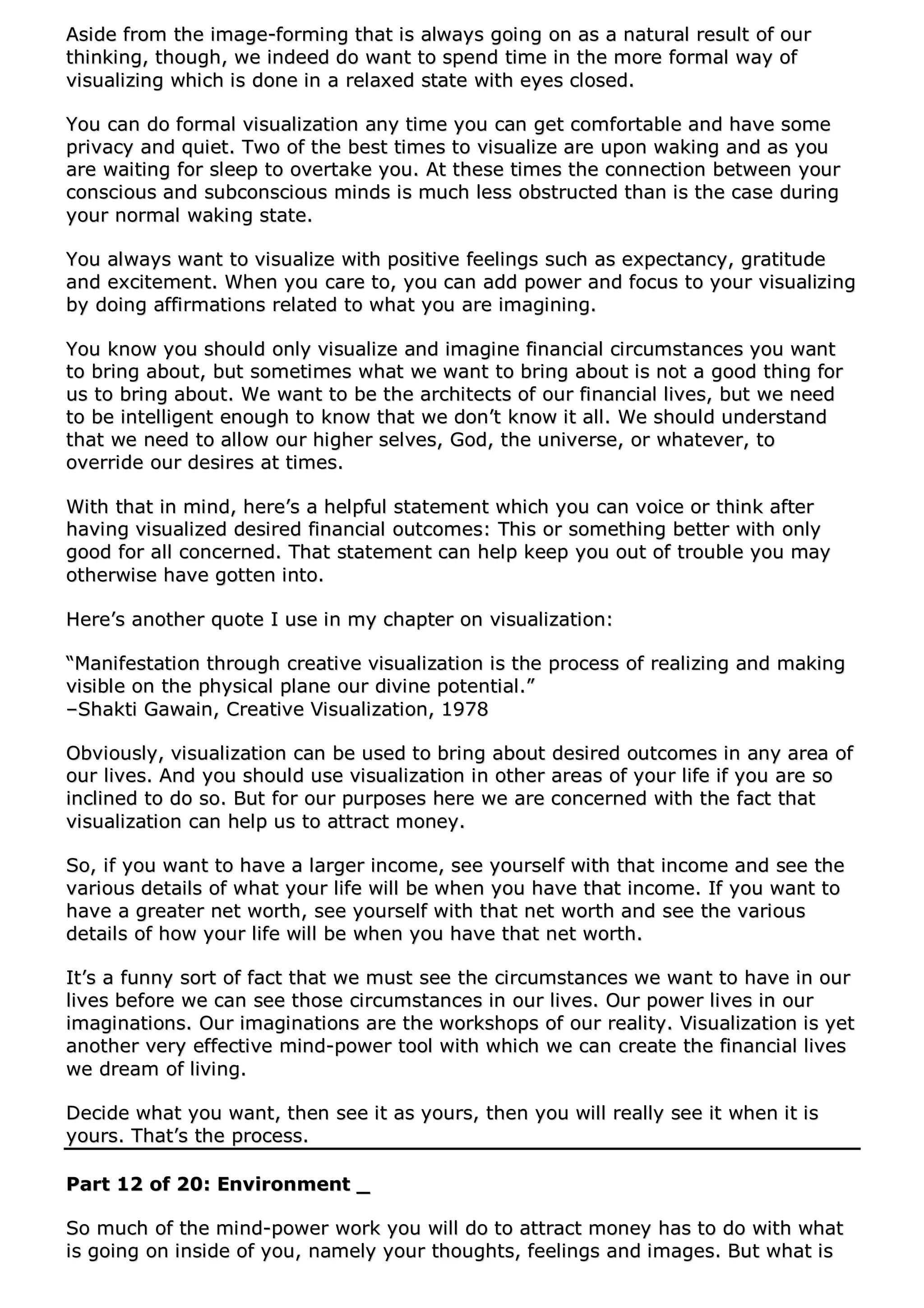 AAssiiddee ffrroomm tthhee iimmaaggee--ffoorrmmiinngg tthhaatt iiss aallwwaayyss ggooiinngg oonn aass aa nnaattuurraall rreessuulltt ooff oouurr
tthhiinnkkiinngg,, tthhoouugghh,, wwee iinnddeeeedd ddoo wwaanntt ttoo ssppeenndd ttiimmee iinn tthhee mmoorree ffoorrmmaall wwaayy ooff
vviissuuaalliizziinngg wwhhiicchh iiss ddoonnee iinn aa rreellaaxxeedd ssttaattee wwiitthh eeyyeess cclloosseedd..
YYoouu ccaann ddoo ffoorrmmaall vviissuuaalliizzaattiioonn aannyy ttiimmee yyoouu ccaann ggeett ccoommffoorrttaabbllee aanndd hhaavvee ssoommee
pprriivvaaccyy aanndd qquuiieett.. TTwwoo ooff tthhee bbeesstt ttiimmeess ttoo vviissuuaalliizzee aarree uuppoonn wwaakkiinngg aanndd aass yyoouu
aarree wwaaiittiinngg ffoorr sslleeeepp ttoo oovveerrttaakkee yyoouu.. AAtt tthheessee ttiimmeess tthhee ccoonnnneeccttiioonn bbeettwweeeenn yyoouurr
ccoonnsscciioouuss aanndd ssuubbccoonnsscciioouuss mmiinnddss iiss mmuucchh lleessss oobbssttrruucctteedd tthhaann iiss tthhee ccaassee dduurriinngg
yyoouurr nnoorrmmaall wwaakkiinngg ssttaattee..
YYoouu aallwwaayyss wwaanntt ttoo vviissuuaalliizzee wwiitthh ppoossiittiivvee ffeeeelliinnggss ssuucchh aass eexxppeeccttaannccyy,, ggrraattiittuuddee
aanndd eexxcciitteemmeenntt.. WWhheenn yyoouu ccaarree ttoo,, yyoouu ccaann aadddd ppoowweerr aanndd ffooccuuss ttoo yyoouurr vviissuuaalliizziinngg
bbyy ddooiinngg aaffffiirrmmaattiioonnss rreellaatteedd ttoo wwhhaatt yyoouu aarree iimmaaggiinniinngg..
YYoouu kknnooww yyoouu sshhoouulldd oonnllyy vviissuuaalliizzee aanndd iimmaaggiinnee ffiinnaanncciiaall cciirrccuummssttaanncceess yyoouu wwaanntt
ttoo bbrriinngg aabboouutt,, bbuutt ssoommeettiimmeess wwhhaatt wwee wwaanntt ttoo bbrriinngg aabboouutt iiss nnoott aa ggoooodd tthhiinngg ffoorr
uuss ttoo bbrriinngg aabboouutt.. WWee wwaanntt ttoo bbee tthhee aarrcchhiitteeccttss ooff oouurr ffiinnaanncciiaall lliivveess,, bbuutt wwee nneeeedd
ttoo bbee iinntteelllliiggeenntt eennoouugghh ttoo kknnooww tthhaatt wwee ddoonn’’tt kknnooww iitt aallll.. WWee sshhoouulldd uunnddeerrssttaanndd
tthhaatt wwee nneeeedd ttoo aallllooww oouurr hhiigghheerr sseellvveess,, GGoodd,, tthhee uunniivveerrssee,, oorr wwhhaatteevveerr,, ttoo
oovveerrrriiddee oouurr ddeessiirreess aatt ttiimmeess..
WWiitthh tthhaatt iinn mmiinndd,, hheerree’’ss aa hheellppffuull ssttaatteemmeenntt wwhhiicchh yyoouu ccaann vvooiiccee oorr tthhiinnkk aafftteerr
hhaavviinngg vviissuuaalliizzeedd ddeessiirreedd ffiinnaanncciiaall oouuttccoommeess:: TThhiiss oorr ssoommeetthhiinngg bbeetttteerr wwiitthh oonnllyy
ggoooodd ffoorr aallll ccoonncceerrnneedd.. TThhaatt ssttaatteemmeenntt ccaann hheellpp kkeeeepp yyoouu oouutt ooff ttrroouubbllee yyoouu mmaayy
ootthheerrwwiissee hhaavvee ggootttteenn iinnttoo..
HHeerree’’ss aannootthheerr qquuoottee II uussee iinn mmyy cchhaapptteerr oonn vviissuuaalliizzaattiioonn::
““MMaanniiffeessttaattiioonn tthhrroouugghh ccrreeaattiivvee vviissuuaalliizzaattiioonn iiss tthhee pprroocceessss ooff rreeaalliizziinngg aanndd mmaakkiinngg
vviissiibbllee oonn tthhee pphhyyssiiccaall ppllaannee oouurr ddiivviinnee ppootteennttiiaall..””
––SShhaakkttii GGaawwaaiinn,, CCrreeaattiivvee VViissuuaalliizzaattiioonn,, 11997788
OObbvviioouussllyy,, vviissuuaalliizzaattiioonn ccaann bbee uusseedd ttoo bbrriinngg aabboouutt ddeessiirreedd oouuttccoommeess iinn aannyy aarreeaa ooff
oouurr lliivveess.. AAnndd yyoouu sshhoouulldd uussee vviissuuaalliizzaattiioonn iinn ootthheerr aarreeaass ooff yyoouurr lliiffee iiff yyoouu aarree ssoo
iinncclliinneedd ttoo ddoo ssoo.. BBuutt ffoorr oouurr ppuurrppoosseess hheerree wwee aarree ccoonncceerrnneedd wwiitthh tthhee ffaacctt tthhaatt
vviissuuaalliizzaattiioonn ccaann hheellpp uuss ttoo aattttrraacctt mmoonneeyy..
SSoo,, iiff yyoouu wwaanntt ttoo hhaavvee aa llaarrggeerr iinnccoommee,, sseeee yyoouurrsseellff wwiitthh tthhaatt iinnccoommee aanndd sseeee tthhee
vvaarriioouuss ddeettaaiillss ooff wwhhaatt yyoouurr lliiffee wwiillll bbee wwhheenn yyoouu hhaavvee tthhaatt iinnccoommee.. IIff yyoouu wwaanntt ttoo
hhaavvee aa ggrreeaatteerr nneett wwoorrtthh,, sseeee yyoouurrsseellff wwiitthh tthhaatt nneett wwoorrtthh aanndd sseeee tthhee vvaarriioouuss
ddeettaaiillss ooff hhooww yyoouurr lliiffee wwiillll bbee wwhheenn yyoouu hhaavvee tthhaatt nneett wwoorrtthh..
IItt’’ss aa ffuunnnnyy ssoorrtt ooff ffaacctt tthhaatt wwee mmuusstt sseeee tthhee cciirrccuummssttaanncceess wwee wwaanntt ttoo hhaavvee iinn oouurr
lliivveess bbeeffoorree wwee ccaann sseeee tthhoossee cciirrccuummssttaanncceess iinn oouurr lliivveess.. OOuurr ppoowweerr lliivveess iinn oouurr
iimmaaggiinnaattiioonnss.. OOuurr iimmaaggiinnaattiioonnss aarree tthhee wwoorrkksshhooppss ooff oouurr rreeaalliittyy.. VViissuuaalliizzaattiioonn iiss yyeett
aannootthheerr vveerryy eeffffeeccttiivvee mmiinndd--ppoowweerr ttooooll wwiitthh wwhhiicchh wwee ccaann ccrreeaattee tthhee ffiinnaanncciiaall lliivveess
wwee ddrreeaamm ooff lliivviinngg..
DDeecciiddee wwhhaatt yyoouu wwaanntt,, tthheenn sseeee iitt aass yyoouurrss,, tthheenn yyoouu wwiillll rreeaallllyy sseeee iitt wwhheenn iitt iiss
yyoouurrss.. TThhaatt’’ss tthhee pprroocceessss..
PPaarrtt 1122 ooff 2200:: EEnnvviirroonnmmeenntt __
SSoo mmuucchh ooff tthhee mmiinndd--ppoowweerr wwoorrkk yyoouu wwiillll ddoo ttoo aattttrraacctt mmoonneeyy hhaass ttoo ddoo wwiitthh wwhhaatt
iiss ggooiinngg oonn iinnssiiddee ooff yyoouu,, nnaammeellyy yyoouurr tthhoouugghhttss,, ffeeeelliinnggss aanndd iimmaaggeess.. BBuutt wwhhaatt iiss
 