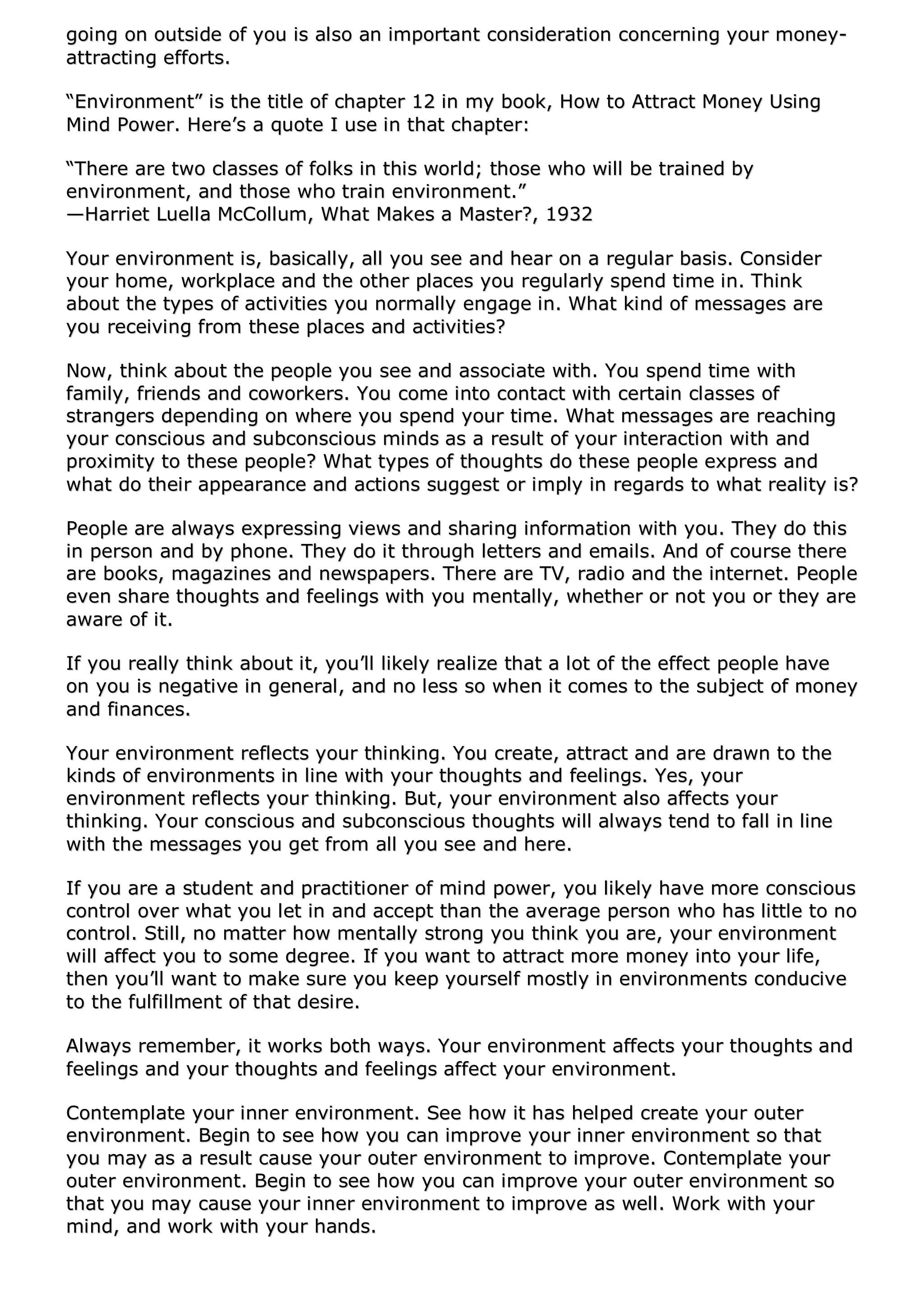 ggooiinngg oonn oouuttssiiddee ooff yyoouu iiss aallssoo aann iimmppoorrttaanntt ccoonnssiiddeerraattiioonn ccoonncceerrnniinngg yyoouurr mmoonneeyy--
aattttrraaccttiinngg eeffffoorrttss..
““EEnnvviirroonnmmeenntt”” iiss tthhee ttiittllee ooff cchhaapptteerr 1122 iinn mmyy bbooookk,, HHooww ttoo AAttttrraacctt MMoonneeyy UUssiinngg
MMiinndd PPoowweerr.. HHeerree’’ss aa qquuoottee II uussee iinn tthhaatt cchhaapptteerr::
““TThheerree aarree ttwwoo ccllaasssseess ooff ffoollkkss iinn tthhiiss wwoorrlldd;; tthhoossee wwhhoo wwiillll bbee ttrraaiinneedd bbyy
eennvviirroonnmmeenntt,, aanndd tthhoossee wwhhoo ttrraaiinn eennvviirroonnmmeenntt..””
——HHaarrrriieett LLuueellllaa MMccCCoolllluumm,, WWhhaatt MMaakkeess aa MMaasstteerr??,, 11993322
YYoouurr eennvviirroonnmmeenntt iiss,, bbaassiiccaallllyy,, aallll yyoouu sseeee aanndd hheeaarr oonn aa rreegguullaarr bbaassiiss.. CCoonnssiiddeerr
yyoouurr hhoommee,, wwoorrkkppllaaccee aanndd tthhee ootthheerr ppllaacceess yyoouu rreegguullaarrllyy ssppeenndd ttiimmee iinn.. TThhiinnkk
aabboouutt tthhee ttyyppeess ooff aaccttiivviittiieess yyoouu nnoorrmmaallllyy eennggaaggee iinn.. WWhhaatt kkiinndd ooff mmeessssaaggeess aarree
yyoouu rreecceeiivviinngg ffrroomm tthheessee ppllaacceess aanndd aaccttiivviittiieess??
NNooww,, tthhiinnkk aabboouutt tthhee ppeeooppllee yyoouu sseeee aanndd aassssoocciiaattee wwiitthh.. YYoouu ssppeenndd ttiimmee wwiitthh
ffaammiillyy,, ffrriieennddss aanndd ccoowwoorrkkeerrss.. YYoouu ccoommee iinnttoo ccoonnttaacctt wwiitthh cceerrttaaiinn ccllaasssseess ooff
ssttrraannggeerrss ddeeppeennddiinngg oonn wwhheerree yyoouu ssppeenndd yyoouurr ttiimmee.. WWhhaatt mmeessssaaggeess aarree rreeaacchhiinngg
yyoouurr ccoonnsscciioouuss aanndd ssuubbccoonnsscciioouuss mmiinnddss aass aa rreessuulltt ooff yyoouurr iinntteerraaccttiioonn wwiitthh aanndd
pprrooxxiimmiittyy ttoo tthheessee ppeeooppllee?? WWhhaatt ttyyppeess ooff tthhoouugghhttss ddoo tthheessee ppeeooppllee eexxpprreessss aanndd
wwhhaatt ddoo tthheeiirr aappppeeaarraannccee aanndd aaccttiioonnss ssuuggggeesstt oorr iimmppllyy iinn rreeggaarrddss ttoo wwhhaatt rreeaalliittyy iiss??
PPeeooppllee aarree aallwwaayyss eexxpprreessssiinngg vviieewwss aanndd sshhaarriinngg iinnffoorrmmaattiioonn wwiitthh yyoouu.. TThheeyy ddoo tthhiiss
iinn ppeerrssoonn aanndd bbyy pphhoonnee.. TThheeyy ddoo iitt tthhrroouugghh lleetttteerrss aanndd eemmaaiillss.. AAnndd ooff ccoouurrssee tthheerree
aarree bbooookkss,, mmaaggaazziinneess aanndd nneewwssppaappeerrss.. TThheerree aarree TTVV,, rraaddiioo aanndd tthhee iinntteerrnneett.. PPeeooppllee
eevveenn sshhaarree tthhoouugghhttss aanndd ffeeeelliinnggss wwiitthh yyoouu mmeennttaallllyy,, wwhheetthheerr oorr nnoott yyoouu oorr tthheeyy aarree
aawwaarree ooff iitt..
IIff yyoouu rreeaallllyy tthhiinnkk aabboouutt iitt,, yyoouu’’llll lliikkeellyy rreeaalliizzee tthhaatt aa lloott ooff tthhee eeffffeecctt ppeeooppllee hhaavvee
oonn yyoouu iiss nneeggaattiivvee iinn ggeenneerraall,, aanndd nnoo lleessss ssoo wwhheenn iitt ccoommeess ttoo tthhee ssuubbjjeecctt ooff mmoonneeyy
aanndd ffiinnaanncceess..
YYoouurr eennvviirroonnmmeenntt rreefflleeccttss yyoouurr tthhiinnkkiinngg.. YYoouu ccrreeaattee,, aattttrraacctt aanndd aarree ddrraawwnn ttoo tthhee
kkiinnddss ooff eennvviirroonnmmeennttss iinn lliinnee wwiitthh yyoouurr tthhoouugghhttss aanndd ffeeeelliinnggss.. YYeess,, yyoouurr
eennvviirroonnmmeenntt rreefflleeccttss yyoouurr tthhiinnkkiinngg.. BBuutt,, yyoouurr eennvviirroonnmmeenntt aallssoo aaffffeeccttss yyoouurr
tthhiinnkkiinngg.. YYoouurr ccoonnsscciioouuss aanndd ssuubbccoonnsscciioouuss tthhoouugghhttss wwiillll aallwwaayyss tteenndd ttoo ffaallll iinn lliinnee
wwiitthh tthhee mmeessssaaggeess yyoouu ggeett ffrroomm aallll yyoouu sseeee aanndd hheerree..
IIff yyoouu aarree aa ssttuuddeenntt aanndd pprraaccttiittiioonneerr ooff mmiinndd ppoowweerr,, yyoouu lliikkeellyy hhaavvee mmoorree ccoonnsscciioouuss
ccoonnttrrooll oovveerr wwhhaatt yyoouu lleett iinn aanndd aacccceepptt tthhaann tthhee aavveerraaggee ppeerrssoonn wwhhoo hhaass lliittttllee ttoo nnoo
ccoonnttrrooll.. SSttiillll,, nnoo mmaatttteerr hhooww mmeennttaallllyy ssttrroonngg yyoouu tthhiinnkk yyoouu aarree,, yyoouurr eennvviirroonnmmeenntt
wwiillll aaffffeecctt yyoouu ttoo ssoommee ddeeggrreeee.. IIff yyoouu wwaanntt ttoo aattttrraacctt mmoorree mmoonneeyy iinnttoo yyoouurr lliiffee,,
tthheenn yyoouu’’llll wwaanntt ttoo mmaakkee ssuurree yyoouu kkeeeepp yyoouurrsseellff mmoossttllyy iinn eennvviirroonnmmeennttss ccoonndduucciivvee
ttoo tthhee ffuullffiillllmmeenntt ooff tthhaatt ddeessiirree..
AAllwwaayyss rreemmeemmbbeerr,, iitt wwoorrkkss bbootthh wwaayyss.. YYoouurr eennvviirroonnmmeenntt aaffffeeccttss yyoouurr tthhoouugghhttss aanndd
ffeeeelliinnggss aanndd yyoouurr tthhoouugghhttss aanndd ffeeeelliinnggss aaffffeecctt yyoouurr eennvviirroonnmmeenntt..
CCoonntteemmppllaattee yyoouurr iinnnneerr eennvviirroonnmmeenntt.. SSeeee hhooww iitt hhaass hheellppeedd ccrreeaattee yyoouurr oouutteerr
eennvviirroonnmmeenntt.. BBeeggiinn ttoo sseeee hhooww yyoouu ccaann iimmpprroovvee yyoouurr iinnnneerr eennvviirroonnmmeenntt ssoo tthhaatt
yyoouu mmaayy aass aa rreessuulltt ccaauussee yyoouurr oouutteerr eennvviirroonnmmeenntt ttoo iimmpprroovvee.. CCoonntteemmppllaattee yyoouurr
oouutteerr eennvviirroonnmmeenntt.. BBeeggiinn ttoo sseeee hhooww yyoouu ccaann iimmpprroovvee yyoouurr oouutteerr eennvviirroonnmmeenntt ssoo
tthhaatt yyoouu mmaayy ccaauussee yyoouurr iinnnneerr eennvviirroonnmmeenntt ttoo iimmpprroovvee aass wweellll.. WWoorrkk wwiitthh yyoouurr
mmiinndd,, aanndd wwoorrkk wwiitthh yyoouurr hhaannddss..
 