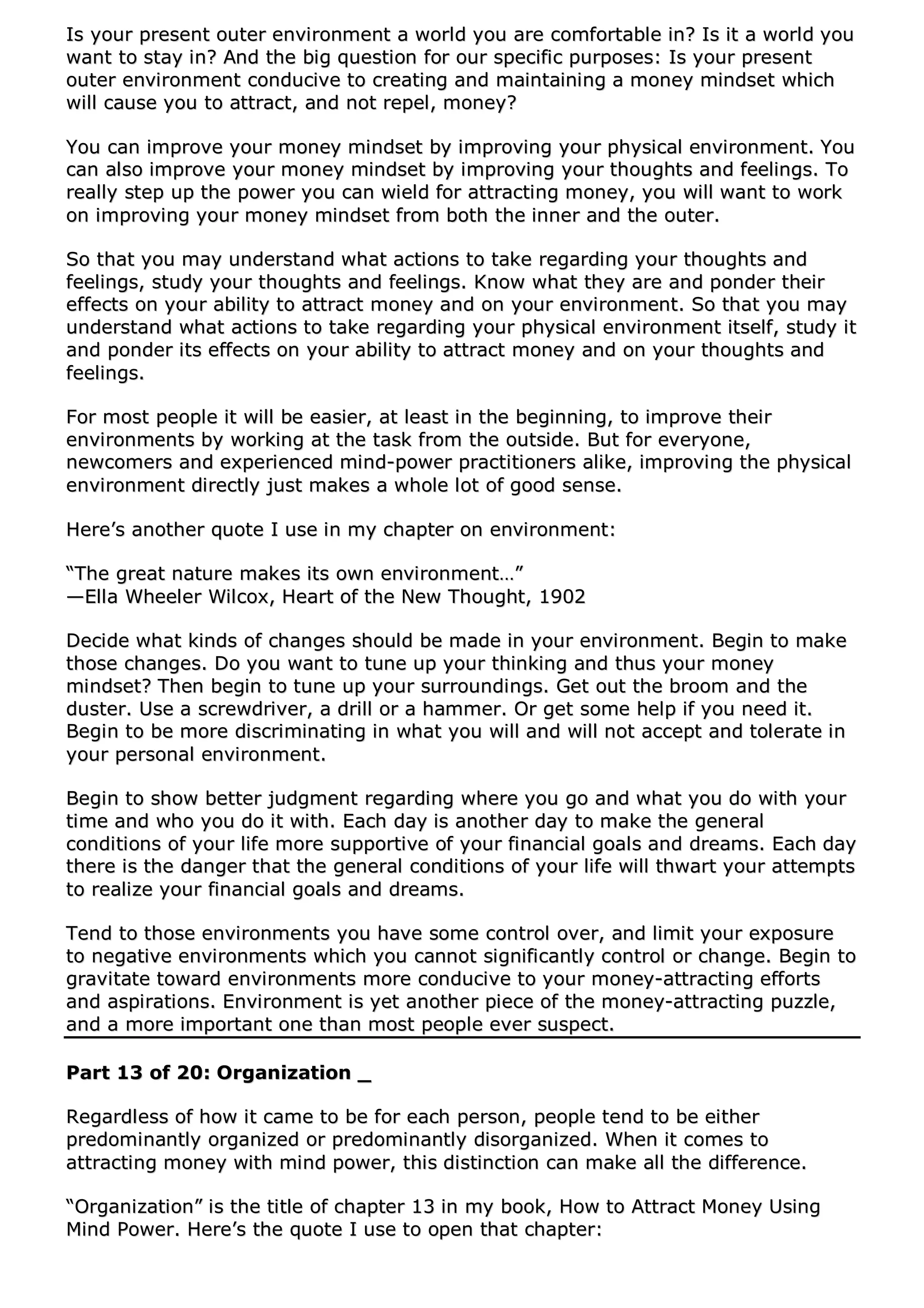 IIss yyoouurr pprreesseenntt oouutteerr eennvviirroonnmmeenntt aa wwoorrlldd yyoouu aarree ccoommffoorrttaabbllee iinn?? IIss iitt aa wwoorrlldd yyoouu
wwaanntt ttoo ssttaayy iinn?? AAnndd tthhee bbiigg qquueessttiioonn ffoorr oouurr ssppeecciiffiicc ppuurrppoosseess:: IIss yyoouurr pprreesseenntt
oouutteerr eennvviirroonnmmeenntt ccoonndduucciivvee ttoo ccrreeaattiinngg aanndd mmaaiinnttaaiinniinngg aa mmoonneeyy mmiinnddsseett wwhhiicchh
wwiillll ccaauussee yyoouu ttoo aattttrraacctt,, aanndd nnoott rreeppeell,, mmoonneeyy??
YYoouu ccaann iimmpprroovvee yyoouurr mmoonneeyy mmiinnddsseett bbyy iimmpprroovviinngg yyoouurr pphhyyssiiccaall eennvviirroonnmmeenntt.. YYoouu
ccaann aallssoo iimmpprroovvee yyoouurr mmoonneeyy mmiinnddsseett bbyy iimmpprroovviinngg yyoouurr tthhoouugghhttss aanndd ffeeeelliinnggss.. TToo
rreeaallllyy sstteepp uupp tthhee ppoowweerr yyoouu ccaann wwiieelldd ffoorr aattttrraaccttiinngg mmoonneeyy,, yyoouu wwiillll wwaanntt ttoo wwoorrkk
oonn iimmpprroovviinngg yyoouurr mmoonneeyy mmiinnddsseett ffrroomm bbootthh tthhee iinnnneerr aanndd tthhee oouutteerr..
SSoo tthhaatt yyoouu mmaayy uunnddeerrssttaanndd wwhhaatt aaccttiioonnss ttoo ttaakkee rreeggaarrddiinngg yyoouurr tthhoouugghhttss aanndd
ffeeeelliinnggss,, ssttuuddyy yyoouurr tthhoouugghhttss aanndd ffeeeelliinnggss.. KKnnooww wwhhaatt tthheeyy aarree aanndd ppoonnddeerr tthheeiirr
eeffffeeccttss oonn yyoouurr aabbiilliittyy ttoo aattttrraacctt mmoonneeyy aanndd oonn yyoouurr eennvviirroonnmmeenntt.. SSoo tthhaatt yyoouu mmaayy
uunnddeerrssttaanndd wwhhaatt aaccttiioonnss ttoo ttaakkee rreeggaarrddiinngg yyoouurr pphhyyssiiccaall eennvviirroonnmmeenntt iittsseellff,, ssttuuddyy iitt
aanndd ppoonnddeerr iittss eeffffeeccttss oonn yyoouurr aabbiilliittyy ttoo aattttrraacctt mmoonneeyy aanndd oonn yyoouurr tthhoouugghhttss aanndd
ffeeeelliinnggss..
FFoorr mmoosstt ppeeooppllee iitt wwiillll bbee eeaassiieerr,, aatt lleeaasstt iinn tthhee bbeeggiinnnniinngg,, ttoo iimmpprroovvee tthheeiirr
eennvviirroonnmmeennttss bbyy wwoorrkkiinngg aatt tthhee ttaasskk ffrroomm tthhee oouuttssiiddee.. BBuutt ffoorr eevveerryyoonnee,,
nneewwccoommeerrss aanndd eexxppeerriieenncceedd mmiinndd--ppoowweerr pprraaccttiittiioonneerrss aalliikkee,, iimmpprroovviinngg tthhee pphhyyssiiccaall
eennvviirroonnmmeenntt ddiirreeccttllyy jjuusstt mmaakkeess aa wwhhoollee lloott ooff ggoooodd sseennssee..
HHeerree’’ss aannootthheerr qquuoottee II uussee iinn mmyy cchhaapptteerr oonn eennvviirroonnmmeenntt::
““TThhee ggrreeaatt nnaattuurree mmaakkeess iittss oowwnn eennvviirroonnmmeenntt……””
——EEllllaa WWhheeeelleerr WWiillccooxx,, HHeeaarrtt ooff tthhee NNeeww TThhoouugghhtt,, 11990022
DDeecciiddee wwhhaatt kkiinnddss ooff cchhaannggeess sshhoouulldd bbee mmaaddee iinn yyoouurr eennvviirroonnmmeenntt.. BBeeggiinn ttoo mmaakkee
tthhoossee cchhaannggeess.. DDoo yyoouu wwaanntt ttoo ttuunnee uupp yyoouurr tthhiinnkkiinngg aanndd tthhuuss yyoouurr mmoonneeyy
mmiinnddsseett?? TThheenn bbeeggiinn ttoo ttuunnee uupp yyoouurr ssuurrrroouunnddiinnggss.. GGeett oouutt tthhee bbrroooomm aanndd tthhee
dduusstteerr.. UUssee aa ssccrreewwddrriivveerr,, aa ddrriillll oorr aa hhaammmmeerr.. OOrr ggeett ssoommee hheellpp iiff yyoouu nneeeedd iitt..
BBeeggiinn ttoo bbee mmoorree ddiissccrriimmiinnaattiinngg iinn wwhhaatt yyoouu wwiillll aanndd wwiillll nnoott aacccceepptt aanndd ttoolleerraattee iinn
yyoouurr ppeerrssoonnaall eennvviirroonnmmeenntt..
BBeeggiinn ttoo sshhooww bbeetttteerr jjuuddggmmeenntt rreeggaarrddiinngg wwhheerree yyoouu ggoo aanndd wwhhaatt yyoouu ddoo wwiitthh yyoouurr
ttiimmee aanndd wwhhoo yyoouu ddoo iitt wwiitthh.. EEaacchh ddaayy iiss aannootthheerr ddaayy ttoo mmaakkee tthhee ggeenneerraall
ccoonnddiittiioonnss ooff yyoouurr lliiffee mmoorree ssuuppppoorrttiivvee ooff yyoouurr ffiinnaanncciiaall ggooaallss aanndd ddrreeaammss.. EEaacchh ddaayy
tthheerree iiss tthhee ddaannggeerr tthhaatt tthhee ggeenneerraall ccoonnddiittiioonnss ooff yyoouurr lliiffee wwiillll tthhwwaarrtt yyoouurr aatttteemmppttss
ttoo rreeaalliizzee yyoouurr ffiinnaanncciiaall ggooaallss aanndd ddrreeaammss..
TTeenndd ttoo tthhoossee eennvviirroonnmmeennttss yyoouu hhaavvee ssoommee ccoonnttrrooll oovveerr,, aanndd lliimmiitt yyoouurr eexxppoossuurree
ttoo nneeggaattiivvee eennvviirroonnmmeennttss wwhhiicchh yyoouu ccaannnnoott ssiiggnniiffiiccaannttllyy ccoonnttrrooll oorr cchhaannggee.. BBeeggiinn ttoo
ggrraavviittaattee ttoowwaarrdd eennvviirroonnmmeennttss mmoorree ccoonndduucciivvee ttoo yyoouurr mmoonneeyy--aattttrraaccttiinngg eeffffoorrttss
aanndd aassppiirraattiioonnss.. EEnnvviirroonnmmeenntt iiss yyeett aannootthheerr ppiieeccee ooff tthhee mmoonneeyy--aattttrraaccttiinngg ppuuzzzzllee,,
aanndd aa mmoorree iimmppoorrttaanntt oonnee tthhaann mmoosstt ppeeooppllee eevveerr ssuussppeecctt..
PPaarrtt 1133 ooff 2200:: OOrrggaanniizzaattiioonn __
RReeggaarrddlleessss ooff hhooww iitt ccaammee ttoo bbee ffoorr eeaacchh ppeerrssoonn,, ppeeooppllee tteenndd ttoo bbee eeiitthheerr
pprreeddoommiinnaannttllyy oorrggaanniizzeedd oorr pprreeddoommiinnaannttllyy ddiissoorrggaanniizzeedd.. WWhheenn iitt ccoommeess ttoo
aattttrraaccttiinngg mmoonneeyy wwiitthh mmiinndd ppoowweerr,, tthhiiss ddiissttiinnccttiioonn ccaann mmaakkee aallll tthhee ddiiffffeerreennccee..
““OOrrggaanniizzaattiioonn”” iiss tthhee ttiittllee ooff cchhaapptteerr 1133 iinn mmyy bbooookk,, HHooww ttoo AAttttrraacctt MMoonneeyy UUssiinngg
MMiinndd PPoowweerr.. HHeerree’’ss tthhee qquuoottee II uussee ttoo ooppeenn tthhaatt cchhaapptteerr::
 
