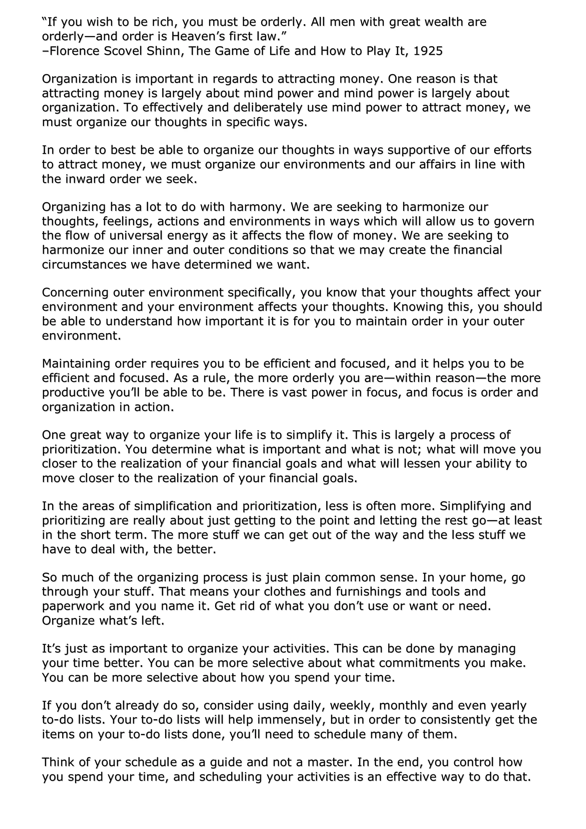““IIff yyoouu wwiisshh ttoo bbee rriicchh,, yyoouu mmuusstt bbee oorrddeerrllyy.. AAllll mmeenn wwiitthh ggrreeaatt wweeaalltthh aarree
oorrddeerrllyy——aanndd oorrddeerr iiss HHeeaavveenn’’ss ffiirrsstt llaaww..””
––FFlloorreennccee SSccoovveell SShhiinnnn,, TThhee GGaammee ooff LLiiffee aanndd HHooww ttoo PPllaayy IItt,, 11992255
OOrrggaanniizzaattiioonn iiss iimmppoorrttaanntt iinn rreeggaarrddss ttoo aattttrraaccttiinngg mmoonneeyy.. OOnnee rreeaassoonn iiss tthhaatt
aattttrraaccttiinngg mmoonneeyy iiss llaarrggeellyy aabboouutt mmiinndd ppoowweerr aanndd mmiinndd ppoowweerr iiss llaarrggeellyy aabboouutt
oorrggaanniizzaattiioonn.. TToo eeffffeeccttiivveellyy aanndd ddeelliibbeerraatteellyy uussee mmiinndd ppoowweerr ttoo aattttrraacctt mmoonneeyy,, wwee
mmuusstt oorrggaanniizzee oouurr tthhoouugghhttss iinn ssppeecciiffiicc wwaayyss..
IInn oorrddeerr ttoo bbeesstt bbee aabbllee ttoo oorrggaanniizzee oouurr tthhoouugghhttss iinn wwaayyss ssuuppppoorrttiivvee ooff oouurr eeffffoorrttss
ttoo aattttrraacctt mmoonneeyy,, wwee mmuusstt oorrggaanniizzee oouurr eennvviirroonnmmeennttss aanndd oouurr aaffffaaiirrss iinn lliinnee wwiitthh
tthhee iinnwwaarrdd oorrddeerr wwee sseeeekk..
OOrrggaanniizziinngg hhaass aa lloott ttoo ddoo wwiitthh hhaarrmmoonnyy.. WWee aarree sseeeekkiinngg ttoo hhaarrmmoonniizzee oouurr
tthhoouugghhttss,, ffeeeelliinnggss,, aaccttiioonnss aanndd eennvviirroonnmmeennttss iinn wwaayyss wwhhiicchh wwiillll aallllooww uuss ttoo ggoovveerrnn
tthhee ffllooww ooff uunniivveerrssaall eenneerrggyy aass iitt aaffffeeccttss tthhee ffllooww ooff mmoonneeyy.. WWee aarree sseeeekkiinngg ttoo
hhaarrmmoonniizzee oouurr iinnnneerr aanndd oouutteerr ccoonnddiittiioonnss ssoo tthhaatt wwee mmaayy ccrreeaattee tthhee ffiinnaanncciiaall
cciirrccuummssttaanncceess wwee hhaavvee ddeetteerrmmiinneedd wwee wwaanntt..
CCoonncceerrnniinngg oouutteerr eennvviirroonnmmeenntt ssppeecciiffiiccaallllyy,, yyoouu kknnooww tthhaatt yyoouurr tthhoouugghhttss aaffffeecctt yyoouurr
eennvviirroonnmmeenntt aanndd yyoouurr eennvviirroonnmmeenntt aaffffeeccttss yyoouurr tthhoouugghhttss.. KKnnoowwiinngg tthhiiss,, yyoouu sshhoouulldd
bbee aabbllee ttoo uunnddeerrssttaanndd hhooww iimmppoorrttaanntt iitt iiss ffoorr yyoouu ttoo mmaaiinnttaaiinn oorrddeerr iinn yyoouurr oouutteerr
eennvviirroonnmmeenntt..
MMaaiinnttaaiinniinngg oorrddeerr rreeqquuiirreess yyoouu ttoo bbee eeffffiicciieenntt aanndd ffooccuusseedd,, aanndd iitt hheellppss yyoouu ttoo bbee
eeffffiicciieenntt aanndd ffooccuusseedd.. AAss aa rruullee,, tthhee mmoorree oorrddeerrllyy yyoouu aarree——wwiitthhiinn rreeaassoonn——tthhee mmoorree
pprroodduuccttiivvee yyoouu’’llll bbee aabbllee ttoo bbee.. TThheerree iiss vvaasstt ppoowweerr iinn ffooccuuss,, aanndd ffooccuuss iiss oorrddeerr aanndd
oorrggaanniizzaattiioonn iinn aaccttiioonn..
OOnnee ggrreeaatt wwaayy ttoo oorrggaanniizzee yyoouurr lliiffee iiss ttoo ssiimmpplliiffyy iitt.. TThhiiss iiss llaarrggeellyy aa pprroocceessss ooff
pprriioorriittiizzaattiioonn.. YYoouu ddeetteerrmmiinnee wwhhaatt iiss iimmppoorrttaanntt aanndd wwhhaatt iiss nnoott;; wwhhaatt wwiillll mmoovvee yyoouu
cclloosseerr ttoo tthhee rreeaalliizzaattiioonn ooff yyoouurr ffiinnaanncciiaall ggooaallss aanndd wwhhaatt wwiillll lleesssseenn yyoouurr aabbiilliittyy ttoo
mmoovvee cclloosseerr ttoo tthhee rreeaalliizzaattiioonn ooff yyoouurr ffiinnaanncciiaall ggooaallss..
IInn tthhee aarreeaass ooff ssiimmpplliiffiiccaattiioonn aanndd pprriioorriittiizzaattiioonn,, lleessss iiss oofftteenn mmoorree.. SSiimmpplliiffyyiinngg aanndd
pprriioorriittiizziinngg aarree rreeaallllyy aabboouutt jjuusstt ggeettttiinngg ttoo tthhee ppooiinntt aanndd lleettttiinngg tthhee rreesstt ggoo——aatt lleeaasstt
iinn tthhee sshhoorrtt tteerrmm.. TThhee mmoorree ssttuuffff wwee ccaann ggeett oouutt ooff tthhee wwaayy aanndd tthhee lleessss ssttuuffff wwee
hhaavvee ttoo ddeeaall wwiitthh,, tthhee bbeetttteerr..
SSoo mmuucchh ooff tthhee oorrggaanniizziinngg pprroocceessss iiss jjuusstt ppllaaiinn ccoommmmoonn sseennssee.. IInn yyoouurr hhoommee,, ggoo
tthhrroouugghh yyoouurr ssttuuffff.. TThhaatt mmeeaannss yyoouurr ccllootthheess aanndd ffuurrnniisshhiinnggss aanndd ttoooollss aanndd
ppaappeerrwwoorrkk aanndd yyoouu nnaammee iitt.. GGeett rriidd ooff wwhhaatt yyoouu ddoonn’’tt uussee oorr wwaanntt oorr nneeeedd..
OOrrggaanniizzee wwhhaatt’’ss lleefftt..
IItt’’ss jjuusstt aass iimmppoorrttaanntt ttoo oorrggaanniizzee yyoouurr aaccttiivviittiieess.. TThhiiss ccaann bbee ddoonnee bbyy mmaannaaggiinngg
yyoouurr ttiimmee bbeetttteerr.. YYoouu ccaann bbee mmoorree sseelleeccttiivvee aabboouutt wwhhaatt ccoommmmiittmmeennttss yyoouu mmaakkee..
YYoouu ccaann bbee mmoorree sseelleeccttiivvee aabboouutt hhooww yyoouu ssppeenndd yyoouurr ttiimmee..
IIff yyoouu ddoonn’’tt aallrreeaaddyy ddoo ssoo,, ccoonnssiiddeerr uussiinngg ddaaiillyy,, wweeeekkllyy,, mmoonntthhllyy aanndd eevveenn yyeeaarrllyy
ttoo--ddoo lliissttss.. YYoouurr ttoo--ddoo lliissttss wwiillll hheellpp iimmmmeennsseellyy,, bbuutt iinn oorrddeerr ttoo ccoonnssiisstteennttllyy ggeett tthhee
iitteemmss oonn yyoouurr ttoo--ddoo lliissttss ddoonnee,, yyoouu’’llll nneeeedd ttoo sscchheedduullee mmaannyy ooff tthheemm..
TThhiinnkk ooff yyoouurr sscchheedduullee aass aa gguuiiddee aanndd nnoott aa mmaasstteerr.. IInn tthhee eenndd,, yyoouu ccoonnttrrooll hhooww
yyoouu ssppeenndd yyoouurr ttiimmee,, aanndd sscchheedduulliinngg yyoouurr aaccttiivviittiieess iiss aann eeffffeeccttiivvee wwaayy ttoo ddoo tthhaatt..
 