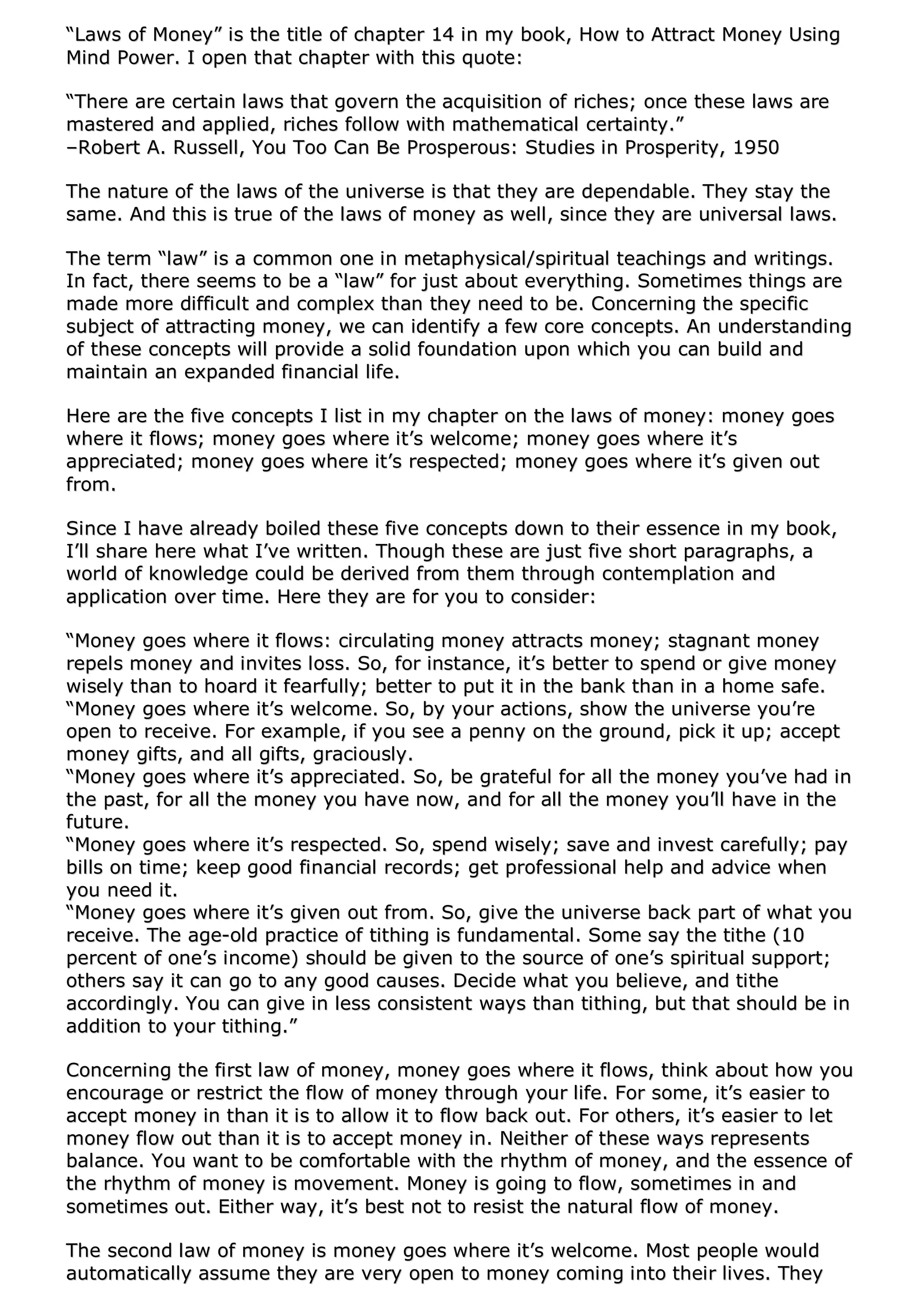 ““LLaawwss ooff MMoonneeyy”” iiss tthhee ttiittllee ooff cchhaapptteerr 1144 iinn mmyy bbooookk,, HHooww ttoo AAttttrraacctt MMoonneeyy UUssiinngg
MMiinndd PPoowweerr.. II ooppeenn tthhaatt cchhaapptteerr wwiitthh tthhiiss qquuoottee::
““TThheerree aarree cceerrttaaiinn llaawwss tthhaatt ggoovveerrnn tthhee aaccqquuiissiittiioonn ooff rriicchheess;; oonnccee tthheessee llaawwss aarree
mmaasstteerreedd aanndd aapppplliieedd,, rriicchheess ffoollllooww wwiitthh mmaatthheemmaattiiccaall cceerrttaaiinnttyy..””
––RRoobbeerrtt AA.. RRuusssseellll,, YYoouu TToooo CCaann BBee PPrroossppeerroouuss:: SSttuuddiieess iinn PPrroossppeerriittyy,, 11995500
TThhee nnaattuurree ooff tthhee llaawwss ooff tthhee uunniivveerrssee iiss tthhaatt tthheeyy aarree ddeeppeennddaabbllee.. TThheeyy ssttaayy tthhee
ssaammee.. AAnndd tthhiiss iiss ttrruuee ooff tthhee llaawwss ooff mmoonneeyy aass wweellll,, ssiinnccee tthheeyy aarree uunniivveerrssaall llaawwss..
TThhee tteerrmm ““llaaww”” iiss aa ccoommmmoonn oonnee iinn mmeettaapphhyyssiiccaall//ssppiirriittuuaall tteeaacchhiinnggss aanndd wwrriittiinnggss..
IInn ffaacctt,, tthheerree sseeeemmss ttoo bbee aa ““llaaww”” ffoorr jjuusstt aabboouutt eevveerryytthhiinngg.. SSoommeettiimmeess tthhiinnggss aarree
mmaaddee mmoorree ddiiffffiiccuulltt aanndd ccoommpplleexx tthhaann tthheeyy nneeeedd ttoo bbee.. CCoonncceerrnniinngg tthhee ssppeecciiffiicc
ssuubbjjeecctt ooff aattttrraaccttiinngg mmoonneeyy,, wwee ccaann iiddeennttiiffyy aa ffeeww ccoorree ccoonncceeppttss.. AAnn uunnddeerrssttaannddiinngg
ooff tthheessee ccoonncceeppttss wwiillll pprroovviiddee aa ssoolliidd ffoouunnddaattiioonn uuppoonn wwhhiicchh yyoouu ccaann bbuuiilldd aanndd
mmaaiinnttaaiinn aann eexxppaannddeedd ffiinnaanncciiaall lliiffee..
HHeerree aarree tthhee ffiivvee ccoonncceeppttss II lliisstt iinn mmyy cchhaapptteerr oonn tthhee llaawwss ooff mmoonneeyy:: mmoonneeyy ggooeess
wwhheerree iitt fflloowwss;; mmoonneeyy ggooeess wwhheerree iitt’’ss wweellccoommee;; mmoonneeyy ggooeess wwhheerree iitt’’ss
aapppprreecciiaatteedd;; mmoonneeyy ggooeess wwhheerree iitt’’ss rreessppeecctteedd;; mmoonneeyy ggooeess wwhheerree iitt’’ss ggiivveenn oouutt
ffrroomm..
SSiinnccee II hhaavvee aallrreeaaddyy bbooiilleedd tthheessee ffiivvee ccoonncceeppttss ddoowwnn ttoo tthheeiirr eesssseennccee iinn mmyy bbooookk,,
II’’llll sshhaarree hheerree wwhhaatt II’’vvee wwrriitttteenn.. TThhoouugghh tthheessee aarree jjuusstt ffiivvee sshhoorrtt ppaarraaggrraapphhss,, aa
wwoorrlldd ooff kknnoowwlleeddggee ccoouulldd bbee ddeerriivveedd ffrroomm tthheemm tthhrroouugghh ccoonntteemmppllaattiioonn aanndd
aapppplliiccaattiioonn oovveerr ttiimmee.. HHeerree tthheeyy aarree ffoorr yyoouu ttoo ccoonnssiiddeerr::
““MMoonneeyy ggooeess wwhheerree iitt fflloowwss:: cciirrccuullaattiinngg mmoonneeyy aattttrraaccttss mmoonneeyy;; ssttaaggnnaanntt mmoonneeyy
rreeppeellss mmoonneeyy aanndd iinnvviitteess lloossss.. SSoo,, ffoorr iinnssttaannccee,, iitt’’ss bbeetttteerr ttoo ssppeenndd oorr ggiivvee mmoonneeyy
wwiisseellyy tthhaann ttoo hhooaarrdd iitt ffeeaarrffuullllyy;; bbeetttteerr ttoo ppuutt iitt iinn tthhee bbaannkk tthhaann iinn aa hhoommee ssaaffee..
““MMoonneeyy ggooeess wwhheerree iitt’’ss wweellccoommee.. SSoo,, bbyy yyoouurr aaccttiioonnss,, sshhooww tthhee uunniivveerrssee yyoouu’’rree
ooppeenn ttoo rreecceeiivvee.. FFoorr eexxaammppllee,, iiff yyoouu sseeee aa ppeennnnyy oonn tthhee ggrroouunndd,, ppiicckk iitt uupp;; aacccceepptt
mmoonneeyy ggiiffttss,, aanndd aallll ggiiffttss,, ggrraacciioouussllyy..
““MMoonneeyy ggooeess wwhheerree iitt’’ss aapppprreecciiaatteedd.. SSoo,, bbee ggrraatteeffuull ffoorr aallll tthhee mmoonneeyy yyoouu’’vvee hhaadd iinn
tthhee ppaasstt,, ffoorr aallll tthhee mmoonneeyy yyoouu hhaavvee nnooww,, aanndd ffoorr aallll tthhee mmoonneeyy yyoouu’’llll hhaavvee iinn tthhee
ffuuttuurree..
““MMoonneeyy ggooeess wwhheerree iitt’’ss rreessppeecctteedd.. SSoo,, ssppeenndd wwiisseellyy;; ssaavvee aanndd iinnvveesstt ccaarreeffuullllyy;; ppaayy
bbiillllss oonn ttiimmee;; kkeeeepp ggoooodd ffiinnaanncciiaall rreeccoorrddss;; ggeett pprrooffeessssiioonnaall hheellpp aanndd aaddvviiccee wwhheenn
yyoouu nneeeedd iitt..
““MMoonneeyy ggooeess wwhheerree iitt’’ss ggiivveenn oouutt ffrroomm.. SSoo,, ggiivvee tthhee uunniivveerrssee bbaacckk ppaarrtt ooff wwhhaatt yyoouu
rreecceeiivvee.. TThhee aaggee--oolldd pprraaccttiiccee ooff ttiitthhiinngg iiss ffuunnddaammeennttaall.. SSoommee ssaayy tthhee ttiitthhee ((1100
ppeerrcceenntt ooff oonnee’’ss iinnccoommee)) sshhoouulldd bbee ggiivveenn ttoo tthhee ssoouurrccee ooff oonnee’’ss ssppiirriittuuaall ssuuppppoorrtt;;
ootthheerrss ssaayy iitt ccaann ggoo ttoo aannyy ggoooodd ccaauusseess.. DDeecciiddee wwhhaatt yyoouu bbeelliieevvee,, aanndd ttiitthhee
aaccccoorrddiinnggllyy.. YYoouu ccaann ggiivvee iinn lleessss ccoonnssiisstteenntt wwaayyss tthhaann ttiitthhiinngg,, bbuutt tthhaatt sshhoouulldd bbee iinn
aaddddiittiioonn ttoo yyoouurr ttiitthhiinngg..””
CCoonncceerrnniinngg tthhee ffiirrsstt llaaww ooff mmoonneeyy,, mmoonneeyy ggooeess wwhheerree iitt fflloowwss,, tthhiinnkk aabboouutt hhooww yyoouu
eennccoouurraaggee oorr rreessttrriicctt tthhee ffllooww ooff mmoonneeyy tthhrroouugghh yyoouurr lliiffee.. FFoorr ssoommee,, iitt’’ss eeaassiieerr ttoo
aacccceepptt mmoonneeyy iinn tthhaann iitt iiss ttoo aallllooww iitt ttoo ffllooww bbaacckk oouutt.. FFoorr ootthheerrss,, iitt’’ss eeaassiieerr ttoo lleett
mmoonneeyy ffllooww oouutt tthhaann iitt iiss ttoo aacccceepptt mmoonneeyy iinn.. NNeeiitthheerr ooff tthheessee wwaayyss rreepprreesseennttss
bbaallaannccee.. YYoouu wwaanntt ttoo bbee ccoommffoorrttaabbllee wwiitthh tthhee rrhhyytthhmm ooff mmoonneeyy,, aanndd tthhee eesssseennccee ooff
tthhee rrhhyytthhmm ooff mmoonneeyy iiss mmoovveemmeenntt.. MMoonneeyy iiss ggooiinngg ttoo ffllooww,, ssoommeettiimmeess iinn aanndd
ssoommeettiimmeess oouutt.. EEiitthheerr wwaayy,, iitt’’ss bbeesstt nnoott ttoo rreessiisstt tthhee nnaattuurraall ffllooww ooff mmoonneeyy..
TThhee sseeccoonndd llaaww ooff mmoonneeyy iiss mmoonneeyy ggooeess wwhheerree iitt’’ss wweellccoommee.. MMoosstt ppeeooppllee wwoouulldd
aauuttoommaattiiccaallllyy aassssuummee tthheeyy aarree vveerryy ooppeenn ttoo mmoonneeyy ccoommiinngg iinnttoo tthheeiirr lliivveess.. TThheeyy
 