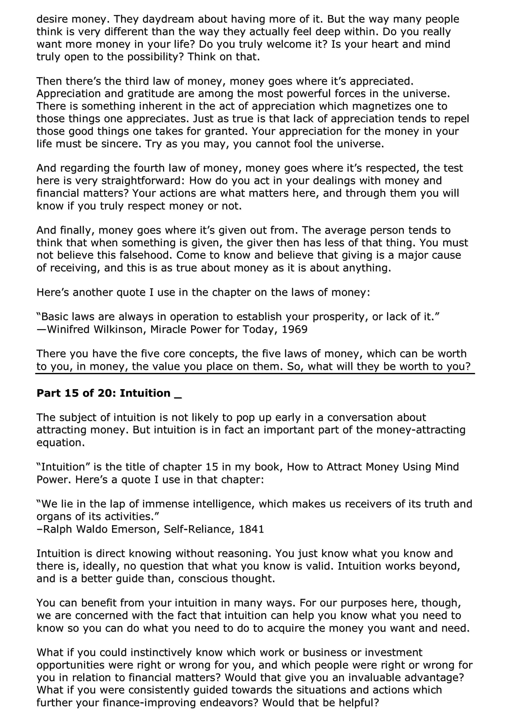ddeessiirree mmoonneeyy.. TThheeyy ddaayyddrreeaamm aabboouutt hhaavviinngg mmoorree ooff iitt.. BBuutt tthhee wwaayy mmaannyy ppeeooppllee
tthhiinnkk iiss vveerryy ddiiffffeerreenntt tthhaann tthhee wwaayy tthheeyy aaccttuuaallllyy ffeeeell ddeeeepp wwiitthhiinn.. DDoo yyoouu rreeaallllyy
wwaanntt mmoorree mmoonneeyy iinn yyoouurr lliiffee?? DDoo yyoouu ttrruullyy wweellccoommee iitt?? IIss yyoouurr hheeaarrtt aanndd mmiinndd
ttrruullyy ooppeenn ttoo tthhee ppoossssiibbiilliittyy?? TThhiinnkk oonn tthhaatt..
TThheenn tthheerree’’ss tthhee tthhiirrdd llaaww ooff mmoonneeyy,, mmoonneeyy ggooeess wwhheerree iitt’’ss aapppprreecciiaatteedd..
AApppprreecciiaattiioonn aanndd ggrraattiittuuddee aarree aammoonngg tthhee mmoosstt ppoowweerrffuull ffoorrcceess iinn tthhee uunniivveerrssee..
TThheerree iiss ssoommeetthhiinngg iinnhheerreenntt iinn tthhee aacctt ooff aapppprreecciiaattiioonn wwhhiicchh mmaaggnneettiizzeess oonnee ttoo
tthhoossee tthhiinnggss oonnee aapppprreecciiaatteess.. JJuusstt aass ttrruuee iiss tthhaatt llaacckk ooff aapppprreecciiaattiioonn tteennddss ttoo rreeppeell
tthhoossee ggoooodd tthhiinnggss oonnee ttaakkeess ffoorr ggrraanntteedd.. YYoouurr aapppprreecciiaattiioonn ffoorr tthhee mmoonneeyy iinn yyoouurr
lliiffee mmuusstt bbee ssiinncceerree.. TTrryy aass yyoouu mmaayy,, yyoouu ccaannnnoott ffooooll tthhee uunniivveerrssee..
AAnndd rreeggaarrddiinngg tthhee ffoouurrtthh llaaww ooff mmoonneeyy,, mmoonneeyy ggooeess wwhheerree iitt’’ss rreessppeecctteedd,, tthhee tteesstt
hheerree iiss vveerryy ssttrraaiigghhttffoorrwwaarrdd:: HHooww ddoo yyoouu aacctt iinn yyoouurr ddeeaalliinnggss wwiitthh mmoonneeyy aanndd
ffiinnaanncciiaall mmaatttteerrss?? YYoouurr aaccttiioonnss aarree wwhhaatt mmaatttteerrss hheerree,, aanndd tthhrroouugghh tthheemm yyoouu wwiillll
kknnooww iiff yyoouu ttrruullyy rreessppeecctt mmoonneeyy oorr nnoott..
AAnndd ffiinnaallllyy,, mmoonneeyy ggooeess wwhheerree iitt’’ss ggiivveenn oouutt ffrroomm.. TThhee aavveerraaggee ppeerrssoonn tteennddss ttoo
tthhiinnkk tthhaatt wwhheenn ssoommeetthhiinngg iiss ggiivveenn,, tthhee ggiivveerr tthheenn hhaass lleessss ooff tthhaatt tthhiinngg.. YYoouu mmuusstt
nnoott bbeelliieevvee tthhiiss ffaallsseehhoooodd.. CCoommee ttoo kknnooww aanndd bbeelliieevvee tthhaatt ggiivviinngg iiss aa mmaajjoorr ccaauussee
ooff rreecceeiivviinngg,, aanndd tthhiiss iiss aass ttrruuee aabboouutt mmoonneeyy aass iitt iiss aabboouutt aannyytthhiinngg..
HHeerree’’ss aannootthheerr qquuoottee II uussee iinn tthhee cchhaapptteerr oonn tthhee llaawwss ooff mmoonneeyy::
““BBaassiicc llaawwss aarree aallwwaayyss iinn ooppeerraattiioonn ttoo eessttaabblliisshh yyoouurr pprroossppeerriittyy,, oorr llaacckk ooff iitt..””
——WWiinniiffrreedd WWiillkkiinnssoonn,, MMiirraaccllee PPoowweerr ffoorr TTooddaayy,, 11996699
TThheerree yyoouu hhaavvee tthhee ffiivvee ccoorree ccoonncceeppttss,, tthhee ffiivvee llaawwss ooff mmoonneeyy,, wwhhiicchh ccaann bbee wwoorrtthh
ttoo yyoouu,, iinn mmoonneeyy,, tthhee vvaalluuee yyoouu ppllaaccee oonn tthheemm.. SSoo,, wwhhaatt wwiillll tthheeyy bbee wwoorrtthh ttoo yyoouu??
PPaarrtt 1155 ooff 2200:: IInnttuuiittiioonn __
TThhee ssuubbjjeecctt ooff iinnttuuiittiioonn iiss nnoott lliikkeellyy ttoo ppoopp uupp eeaarrllyy iinn aa ccoonnvveerrssaattiioonn aabboouutt
aattttrraaccttiinngg mmoonneeyy.. BBuutt iinnttuuiittiioonn iiss iinn ffaacctt aann iimmppoorrttaanntt ppaarrtt ooff tthhee mmoonneeyy--aattttrraaccttiinngg
eeqquuaattiioonn..
““IInnttuuiittiioonn”” iiss tthhee ttiittllee ooff cchhaapptteerr 1155 iinn mmyy bbooookk,, HHooww ttoo AAttttrraacctt MMoonneeyy UUssiinngg MMiinndd
PPoowweerr.. HHeerree’’ss aa qquuoottee II uussee iinn tthhaatt cchhaapptteerr::
““WWee lliiee iinn tthhee llaapp ooff iimmmmeennssee iinntteelllliiggeennccee,, wwhhiicchh mmaakkeess uuss rreecceeiivveerrss ooff iittss ttrruutthh aanndd
oorrggaannss ooff iittss aaccttiivviittiieess..””
––RRaallpphh WWaallddoo EEmmeerrssoonn,, SSeellff--RReelliiaannccee,, 11884411
IInnttuuiittiioonn iiss ddiirreecctt kknnoowwiinngg wwiitthhoouutt rreeaassoonniinngg.. YYoouu jjuusstt kknnooww wwhhaatt yyoouu kknnooww aanndd
tthheerree iiss,, iiddeeaallllyy,, nnoo qquueessttiioonn tthhaatt wwhhaatt yyoouu kknnooww iiss vvaalliidd.. IInnttuuiittiioonn wwoorrkkss bbeeyyoonndd,,
aanndd iiss aa bbeetttteerr gguuiiddee tthhaann,, ccoonnsscciioouuss tthhoouugghhtt..
YYoouu ccaann bbeenneeffiitt ffrroomm yyoouurr iinnttuuiittiioonn iinn mmaannyy wwaayyss.. FFoorr oouurr ppuurrppoosseess hheerree,, tthhoouugghh,,
wwee aarree ccoonncceerrnneedd wwiitthh tthhee ffaacctt tthhaatt iinnttuuiittiioonn ccaann hheellpp yyoouu kknnooww wwhhaatt yyoouu nneeeedd ttoo
kknnooww ssoo yyoouu ccaann ddoo wwhhaatt yyoouu nneeeedd ttoo ddoo ttoo aaccqquuiirree tthhee mmoonneeyy yyoouu wwaanntt aanndd nneeeedd..
WWhhaatt iiff yyoouu ccoouulldd iinnssttiinnccttiivveellyy kknnooww wwhhiicchh wwoorrkk oorr bbuussiinneessss oorr iinnvveessttmmeenntt
ooppppoorrttuunniittiieess wweerree rriigghhtt oorr wwrroonngg ffoorr yyoouu,, aanndd wwhhiicchh ppeeooppllee wweerree rriigghhtt oorr wwrroonngg ffoorr
yyoouu iinn rreellaattiioonn ttoo ffiinnaanncciiaall mmaatttteerrss?? WWoouulldd tthhaatt ggiivvee yyoouu aann iinnvvaalluuaabbllee aaddvvaannttaaggee??
WWhhaatt iiff yyoouu wweerree ccoonnssiisstteennttllyy gguuiiddeedd ttoowwaarrddss tthhee ssiittuuaattiioonnss aanndd aaccttiioonnss wwhhiicchh
ffuurrtthheerr yyoouurr ffiinnaannccee--iimmpprroovviinngg eennddeeaavvoorrss?? WWoouulldd tthhaatt bbee hheellppffuull??
 