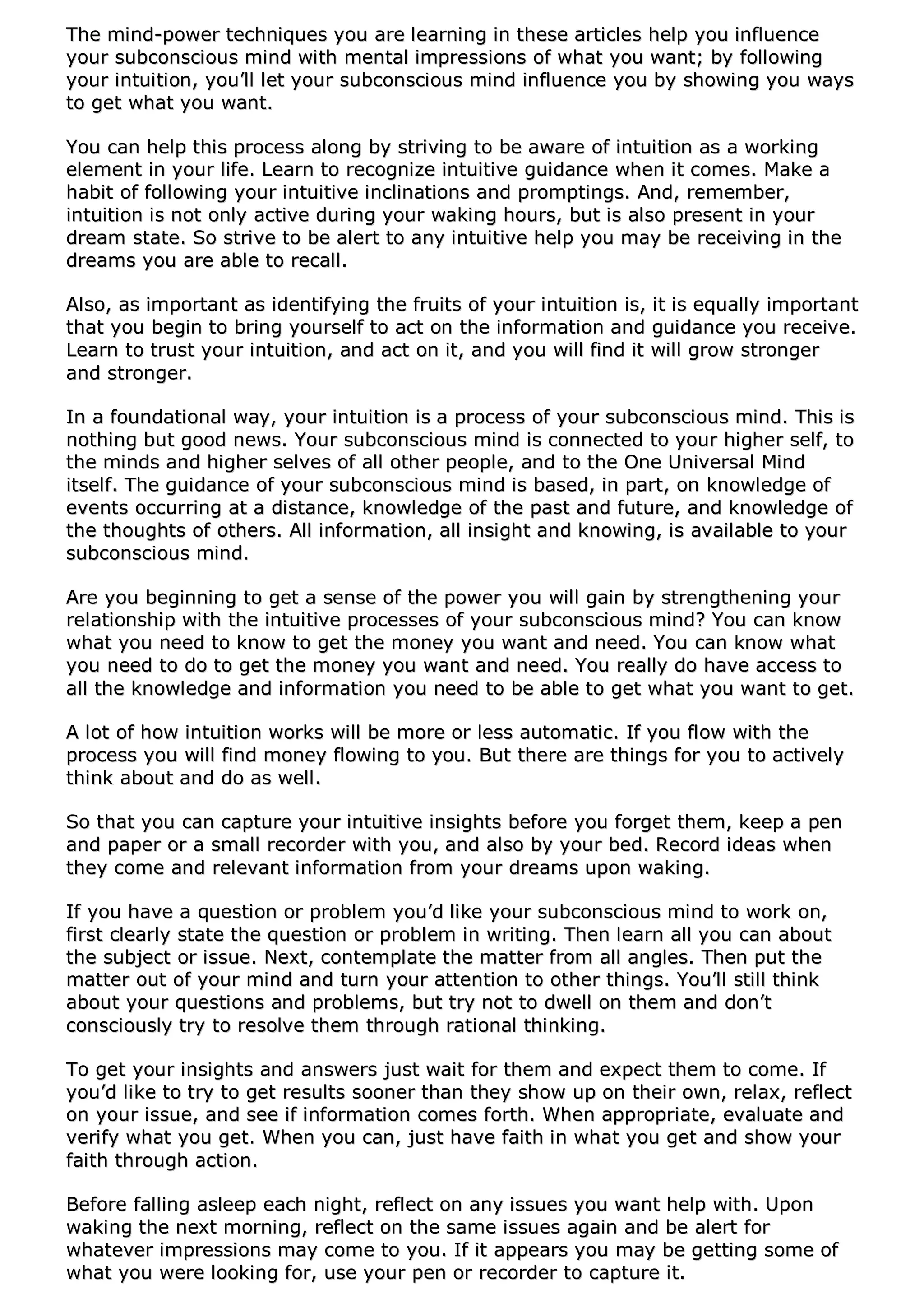 TThhee mmiinndd--ppoowweerr tteecchhnniiqquueess yyoouu aarree lleeaarrnniinngg iinn tthheessee aarrttiicclleess hheellpp yyoouu iinnfflluueennccee
yyoouurr ssuubbccoonnsscciioouuss mmiinndd wwiitthh mmeennttaall iimmpprreessssiioonnss ooff wwhhaatt yyoouu wwaanntt;; bbyy ffoolllloowwiinngg
yyoouurr iinnttuuiittiioonn,, yyoouu’’llll lleett yyoouurr ssuubbccoonnsscciioouuss mmiinndd iinnfflluueennccee yyoouu bbyy sshhoowwiinngg yyoouu wwaayyss
ttoo ggeett wwhhaatt yyoouu wwaanntt..
YYoouu ccaann hheellpp tthhiiss pprroocceessss aalloonngg bbyy ssttrriivviinngg ttoo bbee aawwaarree ooff iinnttuuiittiioonn aass aa wwoorrkkiinngg
eelleemmeenntt iinn yyoouurr lliiffee.. LLeeaarrnn ttoo rreeccooggnniizzee iinnttuuiittiivvee gguuiiddaannccee wwhheenn iitt ccoommeess.. MMaakkee aa
hhaabbiitt ooff ffoolllloowwiinngg yyoouurr iinnttuuiittiivvee iinncclliinnaattiioonnss aanndd pprroommppttiinnggss.. AAnndd,, rreemmeemmbbeerr,,
iinnttuuiittiioonn iiss nnoott oonnllyy aaccttiivvee dduurriinngg yyoouurr wwaakkiinngg hhoouurrss,, bbuutt iiss aallssoo pprreesseenntt iinn yyoouurr
ddrreeaamm ssttaattee.. SSoo ssttrriivvee ttoo bbee aalleerrtt ttoo aannyy iinnttuuiittiivvee hheellpp yyoouu mmaayy bbee rreecceeiivviinngg iinn tthhee
ddrreeaammss yyoouu aarree aabbllee ttoo rreeccaallll..
AAllssoo,, aass iimmppoorrttaanntt aass iiddeennttiiffyyiinngg tthhee ffrruuiittss ooff yyoouurr iinnttuuiittiioonn iiss,, iitt iiss eeqquuaallllyy iimmppoorrttaanntt
tthhaatt yyoouu bbeeggiinn ttoo bbrriinngg yyoouurrsseellff ttoo aacctt oonn tthhee iinnffoorrmmaattiioonn aanndd gguuiiddaannccee yyoouu rreecceeiivvee..
LLeeaarrnn ttoo ttrruusstt yyoouurr iinnttuuiittiioonn,, aanndd aacctt oonn iitt,, aanndd yyoouu wwiillll ffiinndd iitt wwiillll ggrrooww ssttrroonnggeerr
aanndd ssttrroonnggeerr..
IInn aa ffoouunnddaattiioonnaall wwaayy,, yyoouurr iinnttuuiittiioonn iiss aa pprroocceessss ooff yyoouurr ssuubbccoonnsscciioouuss mmiinndd.. TThhiiss iiss
nnootthhiinngg bbuutt ggoooodd nneewwss.. YYoouurr ssuubbccoonnsscciioouuss mmiinndd iiss ccoonnnneecctteedd ttoo yyoouurr hhiigghheerr sseellff,, ttoo
tthhee mmiinnddss aanndd hhiigghheerr sseellvveess ooff aallll ootthheerr ppeeooppllee,, aanndd ttoo tthhee OOnnee UUnniivveerrssaall MMiinndd
iittsseellff.. TThhee gguuiiddaannccee ooff yyoouurr ssuubbccoonnsscciioouuss mmiinndd iiss bbaasseedd,, iinn ppaarrtt,, oonn kknnoowwlleeddggee ooff
eevveennttss ooccccuurrrriinngg aatt aa ddiissttaannccee,, kknnoowwlleeddggee ooff tthhee ppaasstt aanndd ffuuttuurree,, aanndd kknnoowwlleeddggee ooff
tthhee tthhoouugghhttss ooff ootthheerrss.. AAllll iinnffoorrmmaattiioonn,, aallll iinnssiigghhtt aanndd kknnoowwiinngg,, iiss aavvaaiillaabbllee ttoo yyoouurr
ssuubbccoonnsscciioouuss mmiinndd..
AArree yyoouu bbeeggiinnnniinngg ttoo ggeett aa sseennssee ooff tthhee ppoowweerr yyoouu wwiillll ggaaiinn bbyy ssttrreennggtthheenniinngg yyoouurr
rreellaattiioonnsshhiipp wwiitthh tthhee iinnttuuiittiivvee pprroocceesssseess ooff yyoouurr ssuubbccoonnsscciioouuss mmiinndd?? YYoouu ccaann kknnooww
wwhhaatt yyoouu nneeeedd ttoo kknnooww ttoo ggeett tthhee mmoonneeyy yyoouu wwaanntt aanndd nneeeedd.. YYoouu ccaann kknnooww wwhhaatt
yyoouu nneeeedd ttoo ddoo ttoo ggeett tthhee mmoonneeyy yyoouu wwaanntt aanndd nneeeedd.. YYoouu rreeaallllyy ddoo hhaavvee aacccceessss ttoo
aallll tthhee kknnoowwlleeddggee aanndd iinnffoorrmmaattiioonn yyoouu nneeeedd ttoo bbee aabbllee ttoo ggeett wwhhaatt yyoouu wwaanntt ttoo ggeett..
AA lloott ooff hhooww iinnttuuiittiioonn wwoorrkkss wwiillll bbee mmoorree oorr lleessss aauuttoommaattiicc.. IIff yyoouu ffllooww wwiitthh tthhee
pprroocceessss yyoouu wwiillll ffiinndd mmoonneeyy fflloowwiinngg ttoo yyoouu.. BBuutt tthheerree aarree tthhiinnggss ffoorr yyoouu ttoo aaccttiivveellyy
tthhiinnkk aabboouutt aanndd ddoo aass wweellll..
SSoo tthhaatt yyoouu ccaann ccaappttuurree yyoouurr iinnttuuiittiivvee iinnssiigghhttss bbeeffoorree yyoouu ffoorrggeett tthheemm,, kkeeeepp aa ppeenn
aanndd ppaappeerr oorr aa ssmmaallll rreeccoorrddeerr wwiitthh yyoouu,, aanndd aallssoo bbyy yyoouurr bbeedd.. RReeccoorrdd iiddeeaass wwhheenn
tthheeyy ccoommee aanndd rreelleevvaanntt iinnffoorrmmaattiioonn ffrroomm yyoouurr ddrreeaammss uuppoonn wwaakkiinngg..
IIff yyoouu hhaavvee aa qquueessttiioonn oorr pprroobblleemm yyoouu’’dd lliikkee yyoouurr ssuubbccoonnsscciioouuss mmiinndd ttoo wwoorrkk oonn,,
ffiirrsstt cclleeaarrllyy ssttaattee tthhee qquueessttiioonn oorr pprroobblleemm iinn wwrriittiinngg.. TThheenn lleeaarrnn aallll yyoouu ccaann aabboouutt
tthhee ssuubbjjeecctt oorr iissssuuee.. NNeexxtt,, ccoonntteemmppllaattee tthhee mmaatttteerr ffrroomm aallll aanngglleess.. TThheenn ppuutt tthhee
mmaatttteerr oouutt ooff yyoouurr mmiinndd aanndd ttuurrnn yyoouurr aatttteennttiioonn ttoo ootthheerr tthhiinnggss.. YYoouu’’llll ssttiillll tthhiinnkk
aabboouutt yyoouurr qquueessttiioonnss aanndd pprroobblleemmss,, bbuutt ttrryy nnoott ttoo ddwweellll oonn tthheemm aanndd ddoonn’’tt
ccoonnsscciioouussllyy ttrryy ttoo rreessoollvvee tthheemm tthhrroouugghh rraattiioonnaall tthhiinnkkiinngg..
TToo ggeett yyoouurr iinnssiigghhttss aanndd aannsswweerrss jjuusstt wwaaiitt ffoorr tthheemm aanndd eexxppeecctt tthheemm ttoo ccoommee.. IIff
yyoouu’’dd lliikkee ttoo ttrryy ttoo ggeett rreessuullttss ssoooonneerr tthhaann tthheeyy sshhooww uupp oonn tthheeiirr oowwnn,, rreellaaxx,, rreefflleecctt
oonn yyoouurr iissssuuee,, aanndd sseeee iiff iinnffoorrmmaattiioonn ccoommeess ffoorrtthh.. WWhheenn aapppprroopprriiaattee,, eevvaalluuaattee aanndd
vveerriiffyy wwhhaatt yyoouu ggeett.. WWhheenn yyoouu ccaann,, jjuusstt hhaavvee ffaaiitthh iinn wwhhaatt yyoouu ggeett aanndd sshhooww yyoouurr
ffaaiitthh tthhrroouugghh aaccttiioonn..
BBeeffoorree ffaalllliinngg aasslleeeepp eeaacchh nniigghhtt,, rreefflleecctt oonn aannyy iissssuueess yyoouu wwaanntt hheellpp wwiitthh.. UUppoonn
wwaakkiinngg tthhee nneexxtt mmoorrnniinngg,, rreefflleecctt oonn tthhee ssaammee iissssuueess aaggaaiinn aanndd bbee aalleerrtt ffoorr
wwhhaatteevveerr iimmpprreessssiioonnss mmaayy ccoommee ttoo yyoouu.. IIff iitt aappppeeaarrss yyoouu mmaayy bbee ggeettttiinngg ssoommee ooff
wwhhaatt yyoouu wweerree llooookkiinngg ffoorr,, uussee yyoouurr ppeenn oorr rreeccoorrddeerr ttoo ccaappttuurree iitt..
 