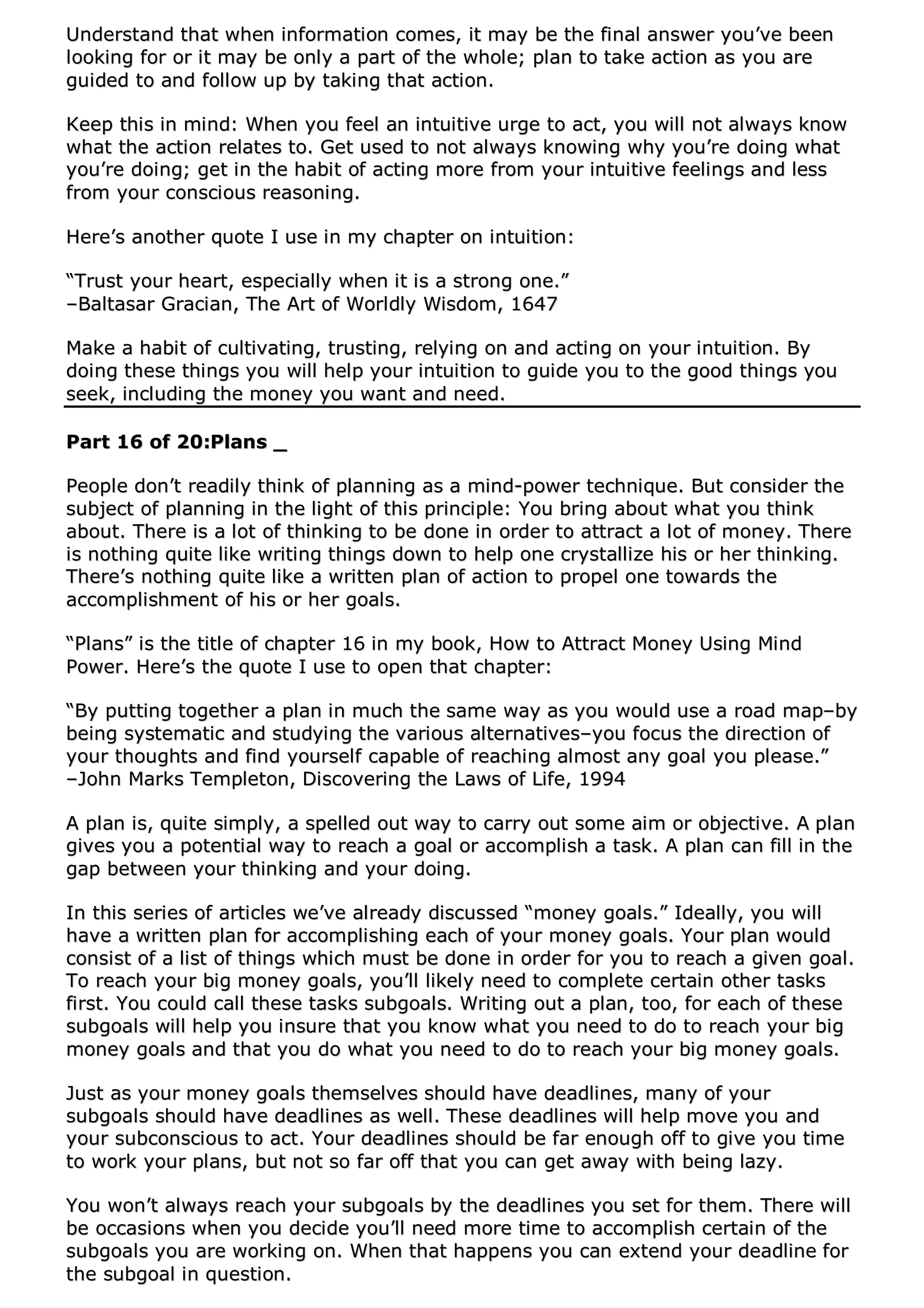 UUnnddeerrssttaanndd tthhaatt wwhheenn iinnffoorrmmaattiioonn ccoommeess,, iitt mmaayy bbee tthhee ffiinnaall aannsswweerr yyoouu’’vvee bbeeeenn
llooookkiinngg ffoorr oorr iitt mmaayy bbee oonnllyy aa ppaarrtt ooff tthhee wwhhoollee;; ppllaann ttoo ttaakkee aaccttiioonn aass yyoouu aarree
gguuiiddeedd ttoo aanndd ffoollllooww uupp bbyy ttaakkiinngg tthhaatt aaccttiioonn..
KKeeeepp tthhiiss iinn mmiinndd:: WWhheenn yyoouu ffeeeell aann iinnttuuiittiivvee uurrggee ttoo aacctt,, yyoouu wwiillll nnoott aallwwaayyss kknnooww
wwhhaatt tthhee aaccttiioonn rreellaatteess ttoo.. GGeett uusseedd ttoo nnoott aallwwaayyss kknnoowwiinngg wwhhyy yyoouu’’rree ddooiinngg wwhhaatt
yyoouu’’rree ddooiinngg;; ggeett iinn tthhee hhaabbiitt ooff aaccttiinngg mmoorree ffrroomm yyoouurr iinnttuuiittiivvee ffeeeelliinnggss aanndd lleessss
ffrroomm yyoouurr ccoonnsscciioouuss rreeaassoonniinngg..
HHeerree’’ss aannootthheerr qquuoottee II uussee iinn mmyy cchhaapptteerr oonn iinnttuuiittiioonn::
““TTrruusstt yyoouurr hheeaarrtt,, eessppeecciiaallllyy wwhheenn iitt iiss aa ssttrroonngg oonnee..””
––BBaallttaassaarr GGrraacciiaann,, TThhee AArrtt ooff WWoorrllddllyy WWiissddoomm,, 11664477
MMaakkee aa hhaabbiitt ooff ccuullttiivvaattiinngg,, ttrruussttiinngg,, rreellyyiinngg oonn aanndd aaccttiinngg oonn yyoouurr iinnttuuiittiioonn.. BByy
ddooiinngg tthheessee tthhiinnggss yyoouu wwiillll hheellpp yyoouurr iinnttuuiittiioonn ttoo gguuiiddee yyoouu ttoo tthhee ggoooodd tthhiinnggss yyoouu
sseeeekk,, iinncclluuddiinngg tthhee mmoonneeyy yyoouu wwaanntt aanndd nneeeedd..
PPaarrtt 1166 ooff 2200::PPllaannss __
PPeeooppllee ddoonn’’tt rreeaaddiillyy tthhiinnkk ooff ppllaannnniinngg aass aa mmiinndd--ppoowweerr tteecchhnniiqquuee.. BBuutt ccoonnssiiddeerr tthhee
ssuubbjjeecctt ooff ppllaannnniinngg iinn tthhee lliigghhtt ooff tthhiiss pprriinncciippllee:: YYoouu bbrriinngg aabboouutt wwhhaatt yyoouu tthhiinnkk
aabboouutt.. TThheerree iiss aa lloott ooff tthhiinnkkiinngg ttoo bbee ddoonnee iinn oorrddeerr ttoo aattttrraacctt aa lloott ooff mmoonneeyy.. TThheerree
iiss nnootthhiinngg qquuiittee lliikkee wwrriittiinngg tthhiinnggss ddoowwnn ttoo hheellpp oonnee ccrryyssttaalllliizzee hhiiss oorr hheerr tthhiinnkkiinngg..
TThheerree’’ss nnootthhiinngg qquuiittee lliikkee aa wwrriitttteenn ppllaann ooff aaccttiioonn ttoo pprrooppeell oonnee ttoowwaarrddss tthhee
aaccccoommpplliisshhmmeenntt ooff hhiiss oorr hheerr ggooaallss..
““PPllaannss”” iiss tthhee ttiittllee ooff cchhaapptteerr 1166 iinn mmyy bbooookk,, HHooww ttoo AAttttrraacctt MMoonneeyy UUssiinngg MMiinndd
PPoowweerr.. HHeerree’’ss tthhee qquuoottee II uussee ttoo ooppeenn tthhaatt cchhaapptteerr::
““BByy ppuuttttiinngg ttooggeetthheerr aa ppllaann iinn mmuucchh tthhee ssaammee wwaayy aass yyoouu wwoouulldd uussee aa rrooaadd mmaapp––bbyy
bbeeiinngg ssyysstteemmaattiicc aanndd ssttuuddyyiinngg tthhee vvaarriioouuss aalltteerrnnaattiivveess––yyoouu ffooccuuss tthhee ddiirreeccttiioonn ooff
yyoouurr tthhoouugghhttss aanndd ffiinndd yyoouurrsseellff ccaappaabbllee ooff rreeaacchhiinngg aallmmoosstt aannyy ggooaall yyoouu pplleeaassee..””
––JJoohhnn MMaarrkkss TTeemmpplleettoonn,, DDiissccoovveerriinngg tthhee LLaawwss ooff LLiiffee,, 11999944
AA ppllaann iiss,, qquuiittee ssiimmppllyy,, aa ssppeelllleedd oouutt wwaayy ttoo ccaarrrryy oouutt ssoommee aaiimm oorr oobbjjeeccttiivvee.. AA ppllaann
ggiivveess yyoouu aa ppootteennttiiaall wwaayy ttoo rreeaacchh aa ggooaall oorr aaccccoommpplliisshh aa ttaasskk.. AA ppllaann ccaann ffiillll iinn tthhee
ggaapp bbeettwweeeenn yyoouurr tthhiinnkkiinngg aanndd yyoouurr ddooiinngg..
IInn tthhiiss sseerriieess ooff aarrttiicclleess wwee’’vvee aallrreeaaddyy ddiissccuusssseedd ““mmoonneeyy ggooaallss..”” IIddeeaallllyy,, yyoouu wwiillll
hhaavvee aa wwrriitttteenn ppllaann ffoorr aaccccoommpplliisshhiinngg eeaacchh ooff yyoouurr mmoonneeyy ggooaallss.. YYoouurr ppllaann wwoouulldd
ccoonnssiisstt ooff aa lliisstt ooff tthhiinnggss wwhhiicchh mmuusstt bbee ddoonnee iinn oorrddeerr ffoorr yyoouu ttoo rreeaacchh aa ggiivveenn ggooaall..
TToo rreeaacchh yyoouurr bbiigg mmoonneeyy ggooaallss,, yyoouu’’llll lliikkeellyy nneeeedd ttoo ccoommpplleettee cceerrttaaiinn ootthheerr ttaasskkss
ffiirrsstt.. YYoouu ccoouulldd ccaallll tthheessee ttaasskkss ssuubbggooaallss.. WWrriittiinngg oouutt aa ppllaann,, ttoooo,, ffoorr eeaacchh ooff tthheessee
ssuubbggooaallss wwiillll hheellpp yyoouu iinnssuurree tthhaatt yyoouu kknnooww wwhhaatt yyoouu nneeeedd ttoo ddoo ttoo rreeaacchh yyoouurr bbiigg
mmoonneeyy ggooaallss aanndd tthhaatt yyoouu ddoo wwhhaatt yyoouu nneeeedd ttoo ddoo ttoo rreeaacchh yyoouurr bbiigg mmoonneeyy ggooaallss..
JJuusstt aass yyoouurr mmoonneeyy ggooaallss tthheemmsseellvveess sshhoouulldd hhaavvee ddeeaaddlliinneess,, mmaannyy ooff yyoouurr
ssuubbggooaallss sshhoouulldd hhaavvee ddeeaaddlliinneess aass wweellll.. TThheessee ddeeaaddlliinneess wwiillll hheellpp mmoovvee yyoouu aanndd
yyoouurr ssuubbccoonnsscciioouuss ttoo aacctt.. YYoouurr ddeeaaddlliinneess sshhoouulldd bbee ffaarr eennoouugghh ooffff ttoo ggiivvee yyoouu ttiimmee
ttoo wwoorrkk yyoouurr ppllaannss,, bbuutt nnoott ssoo ffaarr ooffff tthhaatt yyoouu ccaann ggeett aawwaayy wwiitthh bbeeiinngg llaazzyy..
YYoouu wwoonn’’tt aallwwaayyss rreeaacchh yyoouurr ssuubbggooaallss bbyy tthhee ddeeaaddlliinneess yyoouu sseett ffoorr tthheemm.. TThheerree wwiillll
bbee ooccccaassiioonnss wwhheenn yyoouu ddeecciiddee yyoouu’’llll nneeeedd mmoorree ttiimmee ttoo aaccccoommpplliisshh cceerrttaaiinn ooff tthhee
ssuubbggooaallss yyoouu aarree wwoorrkkiinngg oonn.. WWhheenn tthhaatt hhaappppeennss yyoouu ccaann eexxtteenndd yyoouurr ddeeaaddlliinnee ffoorr
tthhee ssuubbggooaall iinn qquueessttiioonn..
 