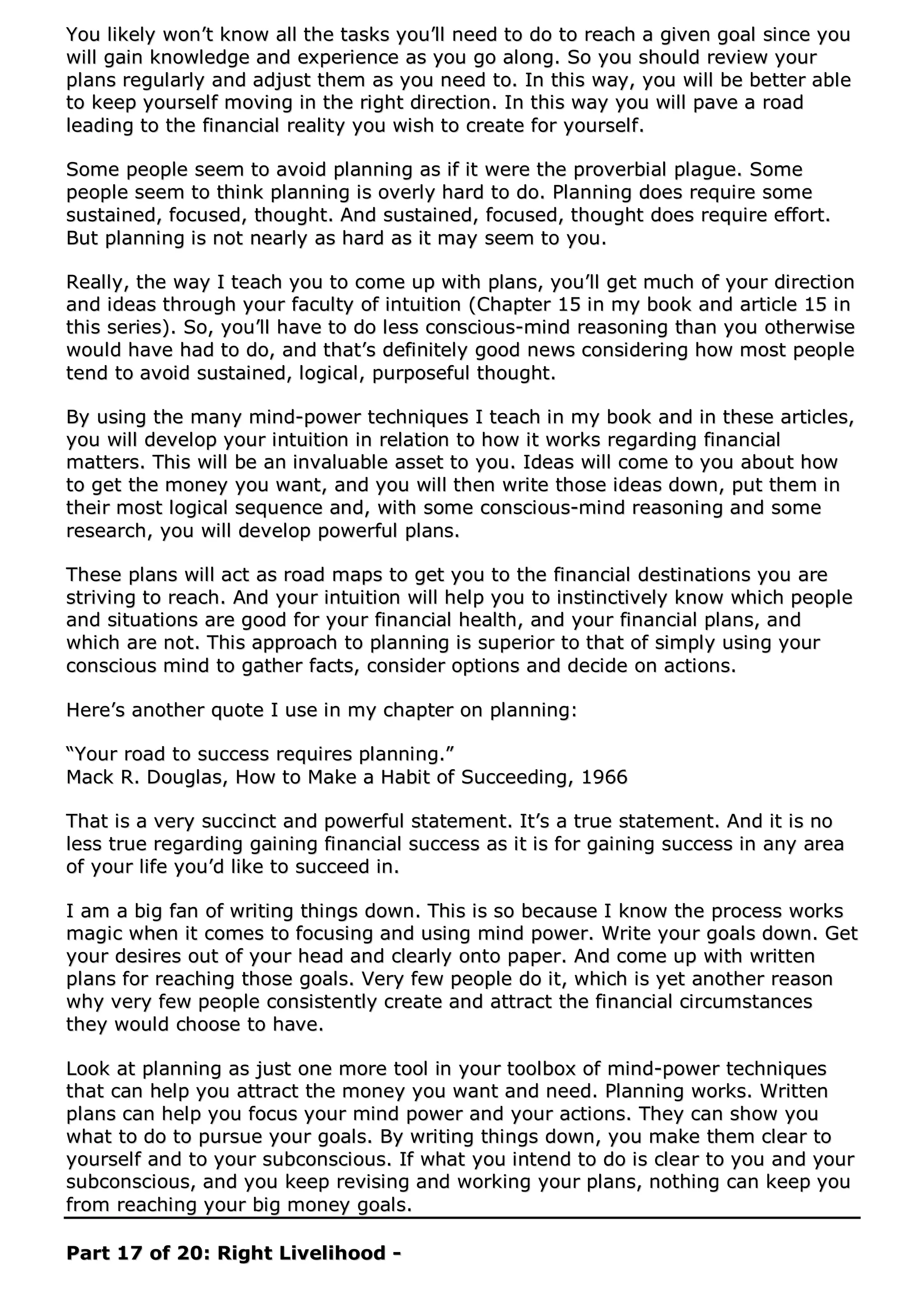YYoouu lliikkeellyy wwoonn’’tt kknnooww aallll tthhee ttaasskkss yyoouu’’llll nneeeedd ttoo ddoo ttoo rreeaacchh aa ggiivveenn ggooaall ssiinnccee yyoouu
wwiillll ggaaiinn kknnoowwlleeddggee aanndd eexxppeerriieennccee aass yyoouu ggoo aalloonngg.. SSoo yyoouu sshhoouulldd rreevviieeww yyoouurr
ppllaannss rreegguullaarrllyy aanndd aaddjjuusstt tthheemm aass yyoouu nneeeedd ttoo.. IInn tthhiiss wwaayy,, yyoouu wwiillll bbee bbeetttteerr aabbllee
ttoo kkeeeepp yyoouurrsseellff mmoovviinngg iinn tthhee rriigghhtt ddiirreeccttiioonn.. IInn tthhiiss wwaayy yyoouu wwiillll ppaavvee aa rrooaadd
lleeaaddiinngg ttoo tthhee ffiinnaanncciiaall rreeaalliittyy yyoouu wwiisshh ttoo ccrreeaattee ffoorr yyoouurrsseellff..
SSoommee ppeeooppllee sseeeemm ttoo aavvooiidd ppllaannnniinngg aass iiff iitt wweerree tthhee pprroovveerrbbiiaall ppllaagguuee.. SSoommee
ppeeooppllee sseeeemm ttoo tthhiinnkk ppllaannnniinngg iiss oovveerrllyy hhaarrdd ttoo ddoo.. PPllaannnniinngg ddooeess rreeqquuiirree ssoommee
ssuussttaaiinneedd,, ffooccuusseedd,, tthhoouugghhtt.. AAnndd ssuussttaaiinneedd,, ffooccuusseedd,, tthhoouugghhtt ddooeess rreeqquuiirree eeffffoorrtt..
BBuutt ppllaannnniinngg iiss nnoott nneeaarrllyy aass hhaarrdd aass iitt mmaayy sseeeemm ttoo yyoouu..
RReeaallllyy,, tthhee wwaayy II tteeaacchh yyoouu ttoo ccoommee uupp wwiitthh ppllaannss,, yyoouu’’llll ggeett mmuucchh ooff yyoouurr ddiirreeccttiioonn
aanndd iiddeeaass tthhrroouugghh yyoouurr ffaaccuullttyy ooff iinnttuuiittiioonn ((CChhaapptteerr 1155 iinn mmyy bbooookk aanndd aarrttiiccllee 1155 iinn
tthhiiss sseerriieess)).. SSoo,, yyoouu’’llll hhaavvee ttoo ddoo lleessss ccoonnsscciioouuss--mmiinndd rreeaassoonniinngg tthhaann yyoouu ootthheerrwwiissee
wwoouulldd hhaavvee hhaadd ttoo ddoo,, aanndd tthhaatt’’ss ddeeffiinniitteellyy ggoooodd nneewwss ccoonnssiiddeerriinngg hhooww mmoosstt ppeeooppllee
tteenndd ttoo aavvooiidd ssuussttaaiinneedd,, llooggiiccaall,, ppuurrppoosseeffuull tthhoouugghhtt..
BByy uussiinngg tthhee mmaannyy mmiinndd--ppoowweerr tteecchhnniiqquueess II tteeaacchh iinn mmyy bbooookk aanndd iinn tthheessee aarrttiicclleess,,
yyoouu wwiillll ddeevveelloopp yyoouurr iinnttuuiittiioonn iinn rreellaattiioonn ttoo hhooww iitt wwoorrkkss rreeggaarrddiinngg ffiinnaanncciiaall
mmaatttteerrss.. TThhiiss wwiillll bbee aann iinnvvaalluuaabbllee aasssseett ttoo yyoouu.. IIddeeaass wwiillll ccoommee ttoo yyoouu aabboouutt hhooww
ttoo ggeett tthhee mmoonneeyy yyoouu wwaanntt,, aanndd yyoouu wwiillll tthheenn wwrriittee tthhoossee iiddeeaass ddoowwnn,, ppuutt tthheemm iinn
tthheeiirr mmoosstt llooggiiccaall sseeqquueennccee aanndd,, wwiitthh ssoommee ccoonnsscciioouuss--mmiinndd rreeaassoonniinngg aanndd ssoommee
rreesseeaarrcchh,, yyoouu wwiillll ddeevveelloopp ppoowweerrffuull ppllaannss..
TThheessee ppllaannss wwiillll aacctt aass rrooaadd mmaappss ttoo ggeett yyoouu ttoo tthhee ffiinnaanncciiaall ddeessttiinnaattiioonnss yyoouu aarree
ssttrriivviinngg ttoo rreeaacchh.. AAnndd yyoouurr iinnttuuiittiioonn wwiillll hheellpp yyoouu ttoo iinnssttiinnccttiivveellyy kknnooww wwhhiicchh ppeeooppllee
aanndd ssiittuuaattiioonnss aarree ggoooodd ffoorr yyoouurr ffiinnaanncciiaall hheeaalltthh,, aanndd yyoouurr ffiinnaanncciiaall ppllaannss,, aanndd
wwhhiicchh aarree nnoott.. TThhiiss aapppprrooaacchh ttoo ppllaannnniinngg iiss ssuuppeerriioorr ttoo tthhaatt ooff ssiimmppllyy uussiinngg yyoouurr
ccoonnsscciioouuss mmiinndd ttoo ggaatthheerr ffaaccttss,, ccoonnssiiddeerr ooppttiioonnss aanndd ddeecciiddee oonn aaccttiioonnss..
HHeerree’’ss aannootthheerr qquuoottee II uussee iinn mmyy cchhaapptteerr oonn ppllaannnniinngg::
““YYoouurr rrooaadd ttoo ssuucccceessss rreeqquuiirreess ppllaannnniinngg..””
MMaacckk RR.. DDoouuggllaass,, HHooww ttoo MMaakkee aa HHaabbiitt ooff SSuucccceeeeddiinngg,, 11996666
TThhaatt iiss aa vveerryy ssuucccciinncctt aanndd ppoowweerrffuull ssttaatteemmeenntt.. IItt’’ss aa ttrruuee ssttaatteemmeenntt.. AAnndd iitt iiss nnoo
lleessss ttrruuee rreeggaarrddiinngg ggaaiinniinngg ffiinnaanncciiaall ssuucccceessss aass iitt iiss ffoorr ggaaiinniinngg ssuucccceessss iinn aannyy aarreeaa
ooff yyoouurr lliiffee yyoouu’’dd lliikkee ttoo ssuucccceeeedd iinn..
II aamm aa bbiigg ffaann ooff wwrriittiinngg tthhiinnggss ddoowwnn.. TThhiiss iiss ssoo bbeeccaauussee II kknnooww tthhee pprroocceessss wwoorrkkss
mmaaggiicc wwhheenn iitt ccoommeess ttoo ffooccuussiinngg aanndd uussiinngg mmiinndd ppoowweerr.. WWrriittee yyoouurr ggooaallss ddoowwnn.. GGeett
yyoouurr ddeessiirreess oouutt ooff yyoouurr hheeaadd aanndd cclleeaarrllyy oonnttoo ppaappeerr.. AAnndd ccoommee uupp wwiitthh wwrriitttteenn
ppllaannss ffoorr rreeaacchhiinngg tthhoossee ggooaallss.. VVeerryy ffeeww ppeeooppllee ddoo iitt,, wwhhiicchh iiss yyeett aannootthheerr rreeaassoonn
wwhhyy vveerryy ffeeww ppeeooppllee ccoonnssiisstteennttllyy ccrreeaattee aanndd aattttrraacctt tthhee ffiinnaanncciiaall cciirrccuummssttaanncceess
tthheeyy wwoouulldd cchhoooossee ttoo hhaavvee..
LLooookk aatt ppllaannnniinngg aass jjuusstt oonnee mmoorree ttooooll iinn yyoouurr ttoooollbbooxx ooff mmiinndd--ppoowweerr tteecchhnniiqquueess
tthhaatt ccaann hheellpp yyoouu aattttrraacctt tthhee mmoonneeyy yyoouu wwaanntt aanndd nneeeedd.. PPllaannnniinngg wwoorrkkss.. WWrriitttteenn
ppllaannss ccaann hheellpp yyoouu ffooccuuss yyoouurr mmiinndd ppoowweerr aanndd yyoouurr aaccttiioonnss.. TThheeyy ccaann sshhooww yyoouu
wwhhaatt ttoo ddoo ttoo ppuurrssuuee yyoouurr ggooaallss.. BByy wwrriittiinngg tthhiinnggss ddoowwnn,, yyoouu mmaakkee tthheemm cclleeaarr ttoo
yyoouurrsseellff aanndd ttoo yyoouurr ssuubbccoonnsscciioouuss.. IIff wwhhaatt yyoouu iinntteenndd ttoo ddoo iiss cclleeaarr ttoo yyoouu aanndd yyoouurr
ssuubbccoonnsscciioouuss,, aanndd yyoouu kkeeeepp rreevviissiinngg aanndd wwoorrkkiinngg yyoouurr ppllaannss,, nnootthhiinngg ccaann kkeeeepp yyoouu
ffrroomm rreeaacchhiinngg yyoouurr bbiigg mmoonneeyy ggooaallss..
PPaarrtt 1177 ooff 2200:: RRiigghhtt LLiivveelliihhoooodd --
 