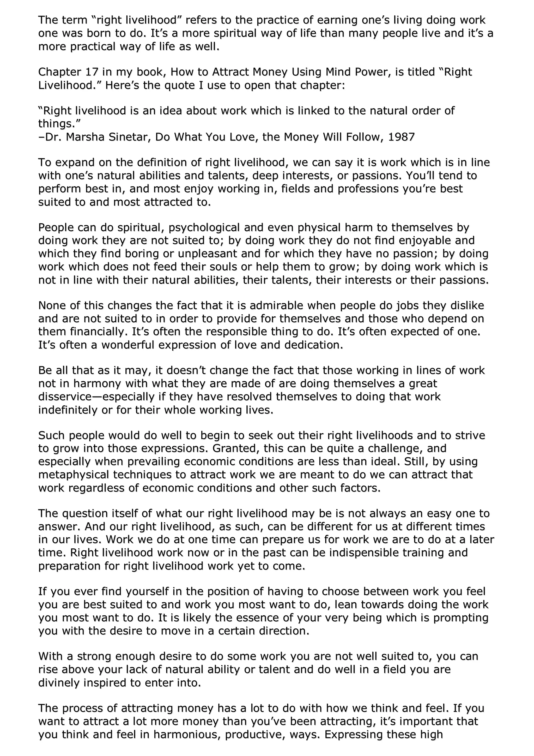 TThhee tteerrmm ““rriigghhtt lliivveelliihhoooodd”” rreeffeerrss ttoo tthhee pprraaccttiiccee ooff eeaarrnniinngg oonnee’’ss lliivviinngg ddooiinngg wwoorrkk
oonnee wwaass bboorrnn ttoo ddoo.. IItt’’ss aa mmoorree ssppiirriittuuaall wwaayy ooff lliiffee tthhaann mmaannyy ppeeooppllee lliivvee aanndd iitt’’ss aa
mmoorree pprraaccttiiccaall wwaayy ooff lliiffee aass wweellll..
CChhaapptteerr 1177 iinn mmyy bbooookk,, HHooww ttoo AAttttrraacctt MMoonneeyy UUssiinngg MMiinndd PPoowweerr,, iiss ttiittlleedd ““RRiigghhtt
LLiivveelliihhoooodd..”” HHeerree’’ss tthhee qquuoottee II uussee ttoo ooppeenn tthhaatt cchhaapptteerr::
““RRiigghhtt lliivveelliihhoooodd iiss aann iiddeeaa aabboouutt wwoorrkk wwhhiicchh iiss lliinnkkeedd ttoo tthhee nnaattuurraall oorrddeerr ooff
tthhiinnggss..””
––DDrr.. MMaarrsshhaa SSiinneettaarr,, DDoo WWhhaatt YYoouu LLoovvee,, tthhee MMoonneeyy WWiillll FFoollllooww,, 11998877
TToo eexxppaanndd oonn tthhee ddeeffiinniittiioonn ooff rriigghhtt lliivveelliihhoooodd,, wwee ccaann ssaayy iitt iiss wwoorrkk wwhhiicchh iiss iinn lliinnee
wwiitthh oonnee’’ss nnaattuurraall aabbiilliittiieess aanndd ttaalleennttss,, ddeeeepp iinntteerreessttss,, oorr ppaassssiioonnss.. YYoouu’’llll tteenndd ttoo
ppeerrffoorrmm bbeesstt iinn,, aanndd mmoosstt eennjjooyy wwoorrkkiinngg iinn,, ffiieellddss aanndd pprrooffeessssiioonnss yyoouu’’rree bbeesstt
ssuuiitteedd ttoo aanndd mmoosstt aattttrraacctteedd ttoo..
PPeeooppllee ccaann ddoo ssppiirriittuuaall,, ppssyycchhoollooggiiccaall aanndd eevveenn pphhyyssiiccaall hhaarrmm ttoo tthheemmsseellvveess bbyy
ddooiinngg wwoorrkk tthheeyy aarree nnoott ssuuiitteedd ttoo;; bbyy ddooiinngg wwoorrkk tthheeyy ddoo nnoott ffiinndd eennjjooyyaabbllee aanndd
wwhhiicchh tthheeyy ffiinndd bboorriinngg oorr uunnpplleeaassaanntt aanndd ffoorr wwhhiicchh tthheeyy hhaavvee nnoo ppaassssiioonn;; bbyy ddooiinngg
wwoorrkk wwhhiicchh ddooeess nnoott ffeeeedd tthheeiirr ssoouullss oorr hheellpp tthheemm ttoo ggrrooww;; bbyy ddooiinngg wwoorrkk wwhhiicchh iiss
nnoott iinn lliinnee wwiitthh tthheeiirr nnaattuurraall aabbiilliittiieess,, tthheeiirr ttaalleennttss,, tthheeiirr iinntteerreessttss oorr tthheeiirr ppaassssiioonnss..
NNoonnee ooff tthhiiss cchhaannggeess tthhee ffaacctt tthhaatt iitt iiss aaddmmiirraabbllee wwhheenn ppeeooppllee ddoo jjoobbss tthheeyy ddiisslliikkee
aanndd aarree nnoott ssuuiitteedd ttoo iinn oorrddeerr ttoo pprroovviiddee ffoorr tthheemmsseellvveess aanndd tthhoossee wwhhoo ddeeppeenndd oonn
tthheemm ffiinnaanncciiaallllyy.. IItt’’ss oofftteenn tthhee rreessppoonnssiibbllee tthhiinngg ttoo ddoo.. IItt’’ss oofftteenn eexxppeecctteedd ooff oonnee..
IItt’’ss oofftteenn aa wwoonnddeerrffuull eexxpprreessssiioonn ooff lloovvee aanndd ddeeddiiccaattiioonn..
BBee aallll tthhaatt aass iitt mmaayy,, iitt ddooeessnn’’tt cchhaannggee tthhee ffaacctt tthhaatt tthhoossee wwoorrkkiinngg iinn lliinneess ooff wwoorrkk
nnoott iinn hhaarrmmoonnyy wwiitthh wwhhaatt tthheeyy aarree mmaaddee ooff aarree ddooiinngg tthheemmsseellvveess aa ggrreeaatt
ddiisssseerrvviiccee——eessppeecciiaallllyy iiff tthheeyy hhaavvee rreessoollvveedd tthheemmsseellvveess ttoo ddooiinngg tthhaatt wwoorrkk
iinnddeeffiinniitteellyy oorr ffoorr tthheeiirr wwhhoollee wwoorrkkiinngg lliivveess..
SSuucchh ppeeooppllee wwoouulldd ddoo wweellll ttoo bbeeggiinn ttoo sseeeekk oouutt tthheeiirr rriigghhtt lliivveelliihhooooddss aanndd ttoo ssttrriivvee
ttoo ggrrooww iinnttoo tthhoossee eexxpprreessssiioonnss.. GGrraanntteedd,, tthhiiss ccaann bbee qquuiittee aa cchhaalllleennggee,, aanndd
eessppeecciiaallllyy wwhheenn pprreevvaaiilliinngg eeccoonnoommiicc ccoonnddiittiioonnss aarree lleessss tthhaann iiddeeaall.. SSttiillll,, bbyy uussiinngg
mmeettaapphhyyssiiccaall tteecchhnniiqquueess ttoo aattttrraacctt wwoorrkk wwee aarree mmeeaanntt ttoo ddoo wwee ccaann aattttrraacctt tthhaatt
wwoorrkk rreeggaarrddlleessss ooff eeccoonnoommiicc ccoonnddiittiioonnss aanndd ootthheerr ssuucchh ffaaccttoorrss..
TThhee qquueessttiioonn iittsseellff ooff wwhhaatt oouurr rriigghhtt lliivveelliihhoooodd mmaayy bbee iiss nnoott aallwwaayyss aann eeaassyy oonnee ttoo
aannsswweerr.. AAnndd oouurr rriigghhtt lliivveelliihhoooodd,, aass ssuucchh,, ccaann bbee ddiiffffeerreenntt ffoorr uuss aatt ddiiffffeerreenntt ttiimmeess
iinn oouurr lliivveess.. WWoorrkk wwee ddoo aatt oonnee ttiimmee ccaann pprreeppaarree uuss ffoorr wwoorrkk wwee aarree ttoo ddoo aatt aa llaatteerr
ttiimmee.. RRiigghhtt lliivveelliihhoooodd wwoorrkk nnooww oorr iinn tthhee ppaasstt ccaann bbee iinnddiissppeennssiibbllee ttrraaiinniinngg aanndd
pprreeppaarraattiioonn ffoorr rriigghhtt lliivveelliihhoooodd wwoorrkk yyeett ttoo ccoommee..
IIff yyoouu eevveerr ffiinndd yyoouurrsseellff iinn tthhee ppoossiittiioonn ooff hhaavviinngg ttoo cchhoooossee bbeettwweeeenn wwoorrkk yyoouu ffeeeell
yyoouu aarree bbeesstt ssuuiitteedd ttoo aanndd wwoorrkk yyoouu mmoosstt wwaanntt ttoo ddoo,, lleeaann ttoowwaarrddss ddooiinngg tthhee wwoorrkk
yyoouu mmoosstt wwaanntt ttoo ddoo.. IItt iiss lliikkeellyy tthhee eesssseennccee ooff yyoouurr vveerryy bbeeiinngg wwhhiicchh iiss pprroommppttiinngg
yyoouu wwiitthh tthhee ddeessiirree ttoo mmoovvee iinn aa cceerrttaaiinn ddiirreeccttiioonn..
WWiitthh aa ssttrroonngg eennoouugghh ddeessiirree ttoo ddoo ssoommee wwoorrkk yyoouu aarree nnoott wweellll ssuuiitteedd ttoo,, yyoouu ccaann
rriissee aabboovvee yyoouurr llaacckk ooff nnaattuurraall aabbiilliittyy oorr ttaalleenntt aanndd ddoo wweellll iinn aa ffiieelldd yyoouu aarree
ddiivviinneellyy iinnssppiirreedd ttoo eenntteerr iinnttoo..
TThhee pprroocceessss ooff aattttrraaccttiinngg mmoonneeyy hhaass aa lloott ttoo ddoo wwiitthh hhooww wwee tthhiinnkk aanndd ffeeeell.. IIff yyoouu
wwaanntt ttoo aattttrraacctt aa lloott mmoorree mmoonneeyy tthhaann yyoouu’’vvee bbeeeenn aattttrraaccttiinngg,, iitt’’ss iimmppoorrttaanntt tthhaatt
yyoouu tthhiinnkk aanndd ffeeeell iinn hhaarrmmoonniioouuss,, pprroodduuccttiivvee,, wwaayyss.. EExxpprreessssiinngg tthheessee hhiigghh
 