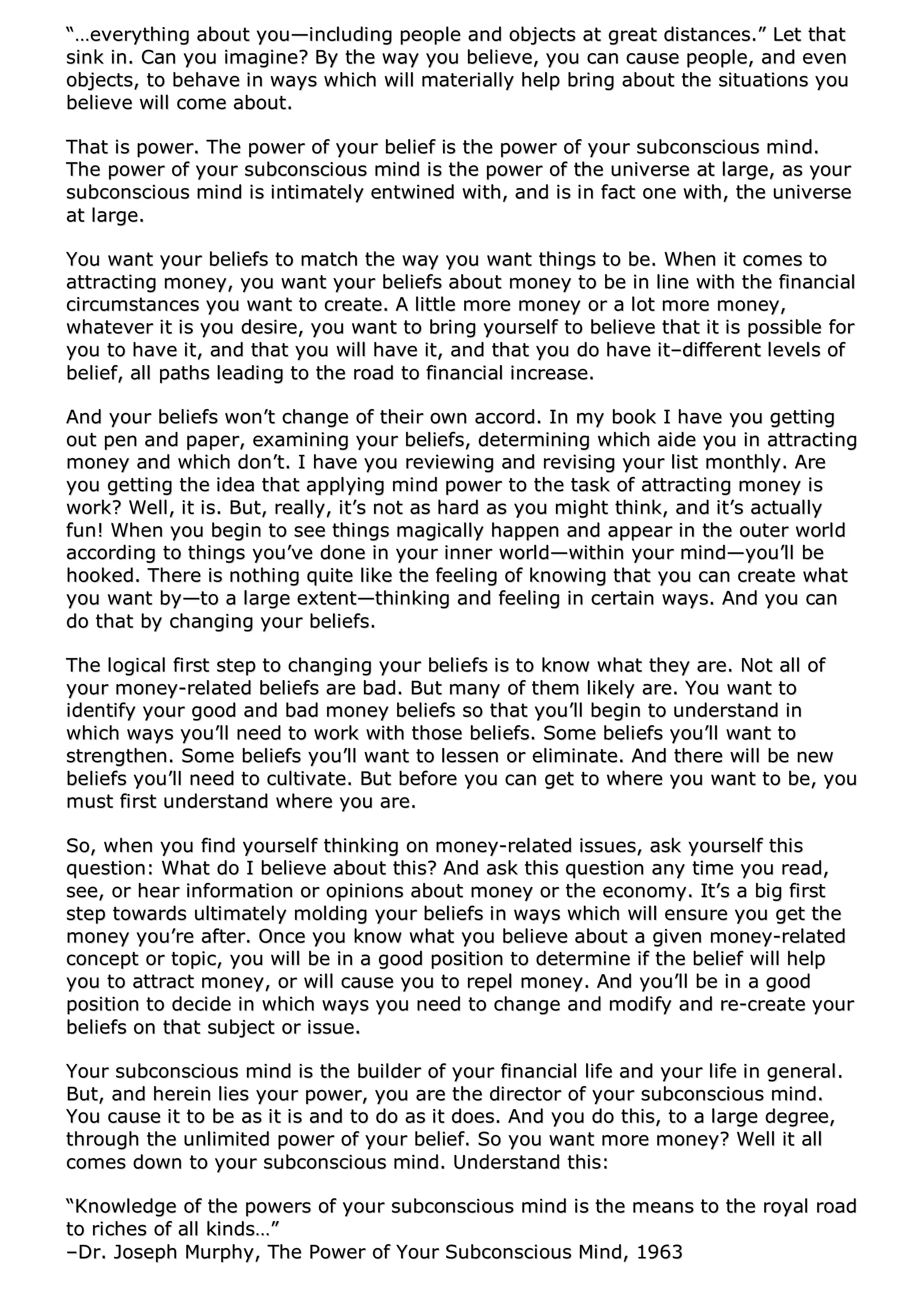 ““……eevveerryytthhiinngg aabboouutt yyoouu——iinncclluuddiinngg ppeeooppllee aanndd oobbjjeeccttss aatt ggrreeaatt ddiissttaanncceess..”” LLeett tthhaatt
ssiinnkk iinn.. CCaann yyoouu iimmaaggiinnee?? BByy tthhee wwaayy yyoouu bbeelliieevvee,, yyoouu ccaann ccaauussee ppeeooppllee,, aanndd eevveenn
oobbjjeeccttss,, ttoo bbeehhaavvee iinn wwaayyss wwhhiicchh wwiillll mmaatteerriiaallllyy hheellpp bbrriinngg aabboouutt tthhee ssiittuuaattiioonnss yyoouu
bbeelliieevvee wwiillll ccoommee aabboouutt..
TThhaatt iiss ppoowweerr.. TThhee ppoowweerr ooff yyoouurr bbeelliieeff iiss tthhee ppoowweerr ooff yyoouurr ssuubbccoonnsscciioouuss mmiinndd..
TThhee ppoowweerr ooff yyoouurr ssuubbccoonnsscciioouuss mmiinndd iiss tthhee ppoowweerr ooff tthhee uunniivveerrssee aatt llaarrggee,, aass yyoouurr
ssuubbccoonnsscciioouuss mmiinndd iiss iinnttiimmaatteellyy eennttwwiinneedd wwiitthh,, aanndd iiss iinn ffaacctt oonnee wwiitthh,, tthhee uunniivveerrssee
aatt llaarrggee..
YYoouu wwaanntt yyoouurr bbeelliieeffss ttoo mmaattcchh tthhee wwaayy yyoouu wwaanntt tthhiinnggss ttoo bbee.. WWhheenn iitt ccoommeess ttoo
aattttrraaccttiinngg mmoonneeyy,, yyoouu wwaanntt yyoouurr bbeelliieeffss aabboouutt mmoonneeyy ttoo bbee iinn lliinnee wwiitthh tthhee ffiinnaanncciiaall
cciirrccuummssttaanncceess yyoouu wwaanntt ttoo ccrreeaattee.. AA lliittttllee mmoorree mmoonneeyy oorr aa lloott mmoorree mmoonneeyy,,
wwhhaatteevveerr iitt iiss yyoouu ddeessiirree,, yyoouu wwaanntt ttoo bbrriinngg yyoouurrsseellff ttoo bbeelliieevvee tthhaatt iitt iiss ppoossssiibbllee ffoorr
yyoouu ttoo hhaavvee iitt,, aanndd tthhaatt yyoouu wwiillll hhaavvee iitt,, aanndd tthhaatt yyoouu ddoo hhaavvee iitt––ddiiffffeerreenntt lleevveellss ooff
bbeelliieeff,, aallll ppaatthhss lleeaaddiinngg ttoo tthhee rrooaadd ttoo ffiinnaanncciiaall iinnccrreeaassee..
AAnndd yyoouurr bbeelliieeffss wwoonn’’tt cchhaannggee ooff tthheeiirr oowwnn aaccccoorrdd.. IInn mmyy bbooookk II hhaavvee yyoouu ggeettttiinngg
oouutt ppeenn aanndd ppaappeerr,, eexxaammiinniinngg yyoouurr bbeelliieeffss,, ddeetteerrmmiinniinngg wwhhiicchh aaiiddee yyoouu iinn aattttrraaccttiinngg
mmoonneeyy aanndd wwhhiicchh ddoonn’’tt.. II hhaavvee yyoouu rreevviieewwiinngg aanndd rreevviissiinngg yyoouurr lliisstt mmoonntthhllyy.. AArree
yyoouu ggeettttiinngg tthhee iiddeeaa tthhaatt aappppllyyiinngg mmiinndd ppoowweerr ttoo tthhee ttaasskk ooff aattttrraaccttiinngg mmoonneeyy iiss
wwoorrkk?? WWeellll,, iitt iiss.. BBuutt,, rreeaallllyy,, iitt’’ss nnoott aass hhaarrdd aass yyoouu mmiigghhtt tthhiinnkk,, aanndd iitt’’ss aaccttuuaallllyy
ffuunn!! WWhheenn yyoouu bbeeggiinn ttoo sseeee tthhiinnggss mmaaggiiccaallllyy hhaappppeenn aanndd aappppeeaarr iinn tthhee oouutteerr wwoorrlldd
aaccccoorrddiinngg ttoo tthhiinnggss yyoouu’’vvee ddoonnee iinn yyoouurr iinnnneerr wwoorrlldd——wwiitthhiinn yyoouurr mmiinndd——yyoouu’’llll bbee
hhooookkeedd.. TThheerree iiss nnootthhiinngg qquuiittee lliikkee tthhee ffeeeelliinngg ooff kknnoowwiinngg tthhaatt yyoouu ccaann ccrreeaattee wwhhaatt
yyoouu wwaanntt bbyy——ttoo aa llaarrggee eexxtteenntt——tthhiinnkkiinngg aanndd ffeeeelliinngg iinn cceerrttaaiinn wwaayyss.. AAnndd yyoouu ccaann
ddoo tthhaatt bbyy cchhaannggiinngg yyoouurr bbeelliieeffss..
TThhee llooggiiccaall ffiirrsstt sstteepp ttoo cchhaannggiinngg yyoouurr bbeelliieeffss iiss ttoo kknnooww wwhhaatt tthheeyy aarree.. NNoott aallll ooff
yyoouurr mmoonneeyy--rreellaatteedd bbeelliieeffss aarree bbaadd.. BBuutt mmaannyy ooff tthheemm lliikkeellyy aarree.. YYoouu wwaanntt ttoo
iiddeennttiiffyy yyoouurr ggoooodd aanndd bbaadd mmoonneeyy bbeelliieeffss ssoo tthhaatt yyoouu’’llll bbeeggiinn ttoo uunnddeerrssttaanndd iinn
wwhhiicchh wwaayyss yyoouu’’llll nneeeedd ttoo wwoorrkk wwiitthh tthhoossee bbeelliieeffss.. SSoommee bbeelliieeffss yyoouu’’llll wwaanntt ttoo
ssttrreennggtthheenn.. SSoommee bbeelliieeffss yyoouu’’llll wwaanntt ttoo lleesssseenn oorr eelliimmiinnaattee.. AAnndd tthheerree wwiillll bbee nneeww
bbeelliieeffss yyoouu’’llll nneeeedd ttoo ccuullttiivvaattee.. BBuutt bbeeffoorree yyoouu ccaann ggeett ttoo wwhheerree yyoouu wwaanntt ttoo bbee,, yyoouu
mmuusstt ffiirrsstt uunnddeerrssttaanndd wwhheerree yyoouu aarree..
SSoo,, wwhheenn yyoouu ffiinndd yyoouurrsseellff tthhiinnkkiinngg oonn mmoonneeyy--rreellaatteedd iissssuueess,, aasskk yyoouurrsseellff tthhiiss
qquueessttiioonn:: WWhhaatt ddoo II bbeelliieevvee aabboouutt tthhiiss?? AAnndd aasskk tthhiiss qquueessttiioonn aannyy ttiimmee yyoouu rreeaadd,,
sseeee,, oorr hheeaarr iinnffoorrmmaattiioonn oorr ooppiinniioonnss aabboouutt mmoonneeyy oorr tthhee eeccoonnoommyy.. IItt’’ss aa bbiigg ffiirrsstt
sstteepp ttoowwaarrddss uullttiimmaatteellyy mmoollddiinngg yyoouurr bbeelliieeffss iinn wwaayyss wwhhiicchh wwiillll eennssuurree yyoouu ggeett tthhee
mmoonneeyy yyoouu’’rree aafftteerr.. OOnnccee yyoouu kknnooww wwhhaatt yyoouu bbeelliieevvee aabboouutt aa ggiivveenn mmoonneeyy--rreellaatteedd
ccoonncceepptt oorr ttooppiicc,, yyoouu wwiillll bbee iinn aa ggoooodd ppoossiittiioonn ttoo ddeetteerrmmiinnee iiff tthhee bbeelliieeff wwiillll hheellpp
yyoouu ttoo aattttrraacctt mmoonneeyy,, oorr wwiillll ccaauussee yyoouu ttoo rreeppeell mmoonneeyy.. AAnndd yyoouu’’llll bbee iinn aa ggoooodd
ppoossiittiioonn ttoo ddeecciiddee iinn wwhhiicchh wwaayyss yyoouu nneeeedd ttoo cchhaannggee aanndd mmooddiiffyy aanndd rree--ccrreeaattee yyoouurr
bbeelliieeffss oonn tthhaatt ssuubbjjeecctt oorr iissssuuee..
YYoouurr ssuubbccoonnsscciioouuss mmiinndd iiss tthhee bbuuiillddeerr ooff yyoouurr ffiinnaanncciiaall lliiffee aanndd yyoouurr lliiffee iinn ggeenneerraall..
BBuutt,, aanndd hheerreeiinn lliieess yyoouurr ppoowweerr,, yyoouu aarree tthhee ddiirreeccttoorr ooff yyoouurr ssuubbccoonnsscciioouuss mmiinndd..
YYoouu ccaauussee iitt ttoo bbee aass iitt iiss aanndd ttoo ddoo aass iitt ddooeess.. AAnndd yyoouu ddoo tthhiiss,, ttoo aa llaarrggee ddeeggrreeee,,
tthhrroouugghh tthhee uunnlliimmiitteedd ppoowweerr ooff yyoouurr bbeelliieeff.. SSoo yyoouu wwaanntt mmoorree mmoonneeyy?? WWeellll iitt aallll
ccoommeess ddoowwnn ttoo yyoouurr ssuubbccoonnsscciioouuss mmiinndd.. UUnnddeerrssttaanndd tthhiiss::
““KKnnoowwlleeddggee ooff tthhee ppoowweerrss ooff yyoouurr ssuubbccoonnsscciioouuss mmiinndd iiss tthhee mmeeaannss ttoo tthhee rrooyyaall rrooaadd
ttoo rriicchheess ooff aallll kkiinnddss……””
––DDrr.. JJoosseepphh MMuurrpphhyy,, TThhee PPoowweerr ooff YYoouurr SSuubbccoonnsscciioouuss MMiinndd,, 11996633
 