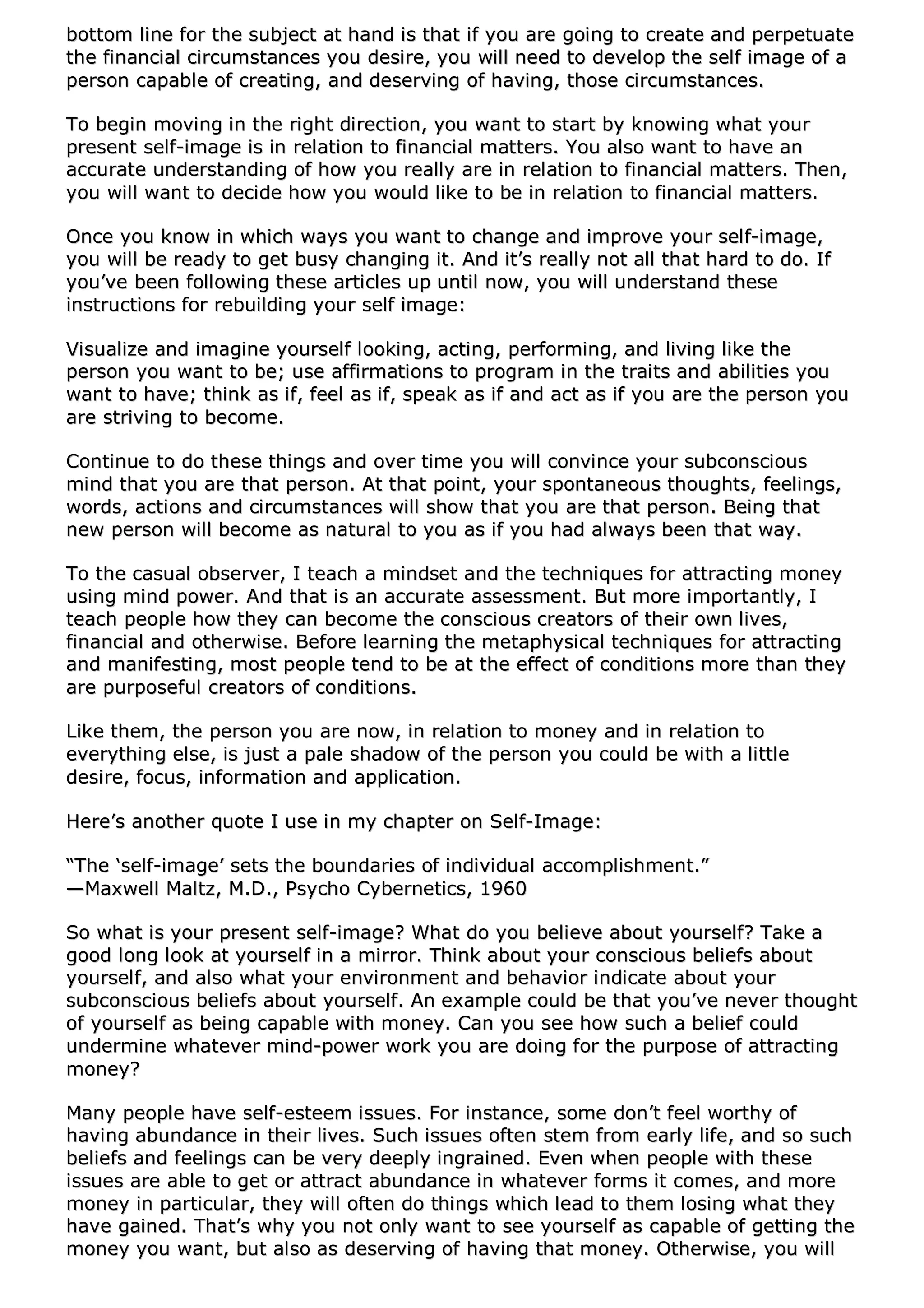 bboottttoomm lliinnee ffoorr tthhee ssuubbjjeecctt aatt hhaanndd iiss tthhaatt iiff yyoouu aarree ggooiinngg ttoo ccrreeaattee aanndd ppeerrppeettuuaattee
tthhee ffiinnaanncciiaall cciirrccuummssttaanncceess yyoouu ddeessiirree,, yyoouu wwiillll nneeeedd ttoo ddeevveelloopp tthhee sseellff iimmaaggee ooff aa
ppeerrssoonn ccaappaabbllee ooff ccrreeaattiinngg,, aanndd ddeesseerrvviinngg ooff hhaavviinngg,, tthhoossee cciirrccuummssttaanncceess..
TToo bbeeggiinn mmoovviinngg iinn tthhee rriigghhtt ddiirreeccttiioonn,, yyoouu wwaanntt ttoo ssttaarrtt bbyy kknnoowwiinngg wwhhaatt yyoouurr
pprreesseenntt sseellff--iimmaaggee iiss iinn rreellaattiioonn ttoo ffiinnaanncciiaall mmaatttteerrss.. YYoouu aallssoo wwaanntt ttoo hhaavvee aann
aaccccuurraattee uunnddeerrssttaannddiinngg ooff hhooww yyoouu rreeaallllyy aarree iinn rreellaattiioonn ttoo ffiinnaanncciiaall mmaatttteerrss.. TThheenn,,
yyoouu wwiillll wwaanntt ttoo ddeecciiddee hhooww yyoouu wwoouulldd lliikkee ttoo bbee iinn rreellaattiioonn ttoo ffiinnaanncciiaall mmaatttteerrss..
OOnnccee yyoouu kknnooww iinn wwhhiicchh wwaayyss yyoouu wwaanntt ttoo cchhaannggee aanndd iimmpprroovvee yyoouurr sseellff--iimmaaggee,,
yyoouu wwiillll bbee rreeaaddyy ttoo ggeett bbuussyy cchhaannggiinngg iitt.. AAnndd iitt’’ss rreeaallllyy nnoott aallll tthhaatt hhaarrdd ttoo ddoo.. IIff
yyoouu’’vvee bbeeeenn ffoolllloowwiinngg tthheessee aarrttiicclleess uupp uunnttiill nnooww,, yyoouu wwiillll uunnddeerrssttaanndd tthheessee
iinnssttrruuccttiioonnss ffoorr rreebbuuiillddiinngg yyoouurr sseellff iimmaaggee::
VViissuuaalliizzee aanndd iimmaaggiinnee yyoouurrsseellff llooookkiinngg,, aaccttiinngg,, ppeerrffoorrmmiinngg,, aanndd lliivviinngg lliikkee tthhee
ppeerrssoonn yyoouu wwaanntt ttoo bbee;; uussee aaffffiirrmmaattiioonnss ttoo pprrooggrraamm iinn tthhee ttrraaiittss aanndd aabbiilliittiieess yyoouu
wwaanntt ttoo hhaavvee;; tthhiinnkk aass iiff,, ffeeeell aass iiff,, ssppeeaakk aass iiff aanndd aacctt aass iiff yyoouu aarree tthhee ppeerrssoonn yyoouu
aarree ssttrriivviinngg ttoo bbeeccoommee..
CCoonnttiinnuuee ttoo ddoo tthheessee tthhiinnggss aanndd oovveerr ttiimmee yyoouu wwiillll ccoonnvviinnccee yyoouurr ssuubbccoonnsscciioouuss
mmiinndd tthhaatt yyoouu aarree tthhaatt ppeerrssoonn.. AAtt tthhaatt ppooiinntt,, yyoouurr ssppoonnttaanneeoouuss tthhoouugghhttss,, ffeeeelliinnggss,,
wwoorrddss,, aaccttiioonnss aanndd cciirrccuummssttaanncceess wwiillll sshhooww tthhaatt yyoouu aarree tthhaatt ppeerrssoonn.. BBeeiinngg tthhaatt
nneeww ppeerrssoonn wwiillll bbeeccoommee aass nnaattuurraall ttoo yyoouu aass iiff yyoouu hhaadd aallwwaayyss bbeeeenn tthhaatt wwaayy..
TToo tthhee ccaassuuaall oobbsseerrvveerr,, II tteeaacchh aa mmiinnddsseett aanndd tthhee tteecchhnniiqquueess ffoorr aattttrraaccttiinngg mmoonneeyy
uussiinngg mmiinndd ppoowweerr.. AAnndd tthhaatt iiss aann aaccccuurraattee aasssseessssmmeenntt.. BBuutt mmoorree iimmppoorrttaannttllyy,, II
tteeaacchh ppeeooppllee hhooww tthheeyy ccaann bbeeccoommee tthhee ccoonnsscciioouuss ccrreeaattoorrss ooff tthheeiirr oowwnn lliivveess,,
ffiinnaanncciiaall aanndd ootthheerrwwiissee.. BBeeffoorree lleeaarrnniinngg tthhee mmeettaapphhyyssiiccaall tteecchhnniiqquueess ffoorr aattttrraaccttiinngg
aanndd mmaanniiffeessttiinngg,, mmoosstt ppeeooppllee tteenndd ttoo bbee aatt tthhee eeffffeecctt ooff ccoonnddiittiioonnss mmoorree tthhaann tthheeyy
aarree ppuurrppoosseeffuull ccrreeaattoorrss ooff ccoonnddiittiioonnss..
LLiikkee tthheemm,, tthhee ppeerrssoonn yyoouu aarree nnooww,, iinn rreellaattiioonn ttoo mmoonneeyy aanndd iinn rreellaattiioonn ttoo
eevveerryytthhiinngg eellssee,, iiss jjuusstt aa ppaallee sshhaaddooww ooff tthhee ppeerrssoonn yyoouu ccoouulldd bbee wwiitthh aa lliittttllee
ddeessiirree,, ffooccuuss,, iinnffoorrmmaattiioonn aanndd aapppplliiccaattiioonn..
HHeerree’’ss aannootthheerr qquuoottee II uussee iinn mmyy cchhaapptteerr oonn SSeellff--IImmaaggee::
““TThhee ‘‘sseellff--iimmaaggee’’ sseettss tthhee bboouunnddaarriieess ooff iinnddiivviidduuaall aaccccoommpplliisshhmmeenntt..””
——MMaaxxwweellll MMaallttzz,, MM..DD..,, PPssyycchhoo CCyybbeerrnneettiiccss,, 11996600
SSoo wwhhaatt iiss yyoouurr pprreesseenntt sseellff--iimmaaggee?? WWhhaatt ddoo yyoouu bbeelliieevvee aabboouutt yyoouurrsseellff?? TTaakkee aa
ggoooodd lloonngg llooookk aatt yyoouurrsseellff iinn aa mmiirrrroorr.. TThhiinnkk aabboouutt yyoouurr ccoonnsscciioouuss bbeelliieeffss aabboouutt
yyoouurrsseellff,, aanndd aallssoo wwhhaatt yyoouurr eennvviirroonnmmeenntt aanndd bbeehhaavviioorr iinnddiiccaattee aabboouutt yyoouurr
ssuubbccoonnsscciioouuss bbeelliieeffss aabboouutt yyoouurrsseellff.. AAnn eexxaammppllee ccoouulldd bbee tthhaatt yyoouu’’vvee nneevveerr tthhoouugghhtt
ooff yyoouurrsseellff aass bbeeiinngg ccaappaabbllee wwiitthh mmoonneeyy.. CCaann yyoouu sseeee hhooww ssuucchh aa bbeelliieeff ccoouulldd
uunnddeerrmmiinnee wwhhaatteevveerr mmiinndd--ppoowweerr wwoorrkk yyoouu aarree ddooiinngg ffoorr tthhee ppuurrppoossee ooff aattttrraaccttiinngg
mmoonneeyy??
MMaannyy ppeeooppllee hhaavvee sseellff--eesstteeeemm iissssuueess.. FFoorr iinnssttaannccee,, ssoommee ddoonn’’tt ffeeeell wwoorrtthhyy ooff
hhaavviinngg aabbuunnddaannccee iinn tthheeiirr lliivveess.. SSuucchh iissssuueess oofftteenn sstteemm ffrroomm eeaarrllyy lliiffee,, aanndd ssoo ssuucchh
bbeelliieeffss aanndd ffeeeelliinnggss ccaann bbee vveerryy ddeeeeppllyy iinnggrraaiinneedd.. EEvveenn wwhheenn ppeeooppllee wwiitthh tthheessee
iissssuueess aarree aabbllee ttoo ggeett oorr aattttrraacctt aabbuunnddaannccee iinn wwhhaatteevveerr ffoorrmmss iitt ccoommeess,, aanndd mmoorree
mmoonneeyy iinn ppaarrttiiccuullaarr,, tthheeyy wwiillll oofftteenn ddoo tthhiinnggss wwhhiicchh lleeaadd ttoo tthheemm lloossiinngg wwhhaatt tthheeyy
hhaavvee ggaaiinneedd.. TThhaatt’’ss wwhhyy yyoouu nnoott oonnllyy wwaanntt ttoo sseeee yyoouurrsseellff aass ccaappaabbllee ooff ggeettttiinngg tthhee
mmoonneeyy yyoouu wwaanntt,, bbuutt aallssoo aass ddeesseerrvviinngg ooff hhaavviinngg tthhaatt mmoonneeyy.. OOtthheerrwwiissee,, yyoouu wwiillll
 