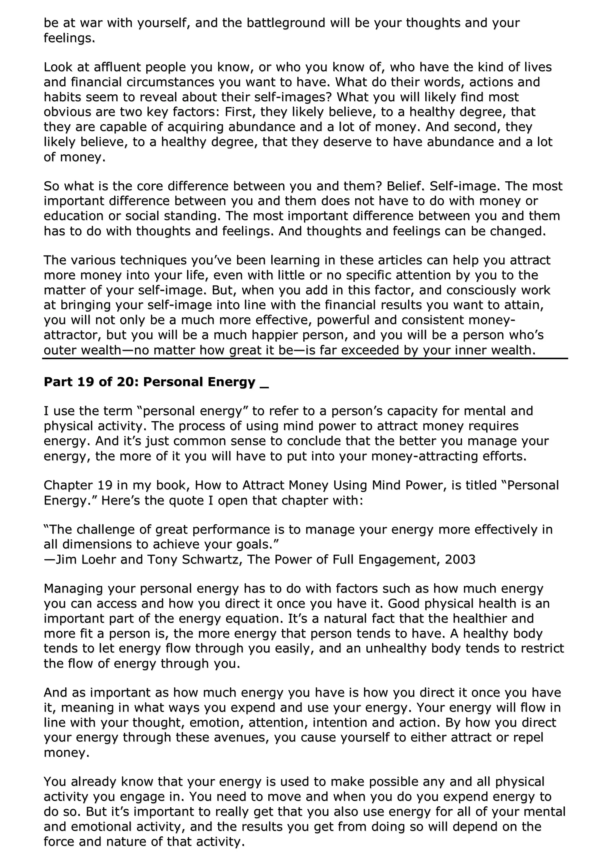 bbee aatt wwaarr wwiitthh yyoouurrsseellff,, aanndd tthhee bbaattttlleeggrroouunndd wwiillll bbee yyoouurr tthhoouugghhttss aanndd yyoouurr
ffeeeelliinnggss..
LLooookk aatt aafffflluueenntt ppeeooppllee yyoouu kknnooww,, oorr wwhhoo yyoouu kknnooww ooff,, wwhhoo hhaavvee tthhee kkiinndd ooff lliivveess
aanndd ffiinnaanncciiaall cciirrccuummssttaanncceess yyoouu wwaanntt ttoo hhaavvee.. WWhhaatt ddoo tthheeiirr wwoorrddss,, aaccttiioonnss aanndd
hhaabbiittss sseeeemm ttoo rreevveeaall aabboouutt tthheeiirr sseellff--iimmaaggeess?? WWhhaatt yyoouu wwiillll lliikkeellyy ffiinndd mmoosstt
oobbvviioouuss aarree ttwwoo kkeeyy ffaaccttoorrss:: FFiirrsstt,, tthheeyy lliikkeellyy bbeelliieevvee,, ttoo aa hheeaalltthhyy ddeeggrreeee,, tthhaatt
tthheeyy aarree ccaappaabbllee ooff aaccqquuiirriinngg aabbuunnddaannccee aanndd aa lloott ooff mmoonneeyy.. AAnndd sseeccoonndd,, tthheeyy
lliikkeellyy bbeelliieevvee,, ttoo aa hheeaalltthhyy ddeeggrreeee,, tthhaatt tthheeyy ddeesseerrvvee ttoo hhaavvee aabbuunnddaannccee aanndd aa lloott
ooff mmoonneeyy..
SSoo wwhhaatt iiss tthhee ccoorree ddiiffffeerreennccee bbeettwweeeenn yyoouu aanndd tthheemm?? BBeelliieeff.. SSeellff--iimmaaggee.. TThhee mmoosstt
iimmppoorrttaanntt ddiiffffeerreennccee bbeettwweeeenn yyoouu aanndd tthheemm ddooeess nnoott hhaavvee ttoo ddoo wwiitthh mmoonneeyy oorr
eedduuccaattiioonn oorr ssoocciiaall ssttaannddiinngg.. TThhee mmoosstt iimmppoorrttaanntt ddiiffffeerreennccee bbeettwweeeenn yyoouu aanndd tthheemm
hhaass ttoo ddoo wwiitthh tthhoouugghhttss aanndd ffeeeelliinnggss.. AAnndd tthhoouugghhttss aanndd ffeeeelliinnggss ccaann bbee cchhaannggeedd..
TThhee vvaarriioouuss tteecchhnniiqquueess yyoouu’’vvee bbeeeenn lleeaarrnniinngg iinn tthheessee aarrttiicclleess ccaann hheellpp yyoouu aattttrraacctt
mmoorree mmoonneeyy iinnttoo yyoouurr lliiffee,, eevveenn wwiitthh lliittttllee oorr nnoo ssppeecciiffiicc aatttteennttiioonn bbyy yyoouu ttoo tthhee
mmaatttteerr ooff yyoouurr sseellff--iimmaaggee.. BBuutt,, wwhheenn yyoouu aadddd iinn tthhiiss ffaaccttoorr,, aanndd ccoonnsscciioouussllyy wwoorrkk
aatt bbrriinnggiinngg yyoouurr sseellff--iimmaaggee iinnttoo lliinnee wwiitthh tthhee ffiinnaanncciiaall rreessuullttss yyoouu wwaanntt ttoo aattttaaiinn,,
yyoouu wwiillll nnoott oonnllyy bbee aa mmuucchh mmoorree eeffffeeccttiivvee,, ppoowweerrffuull aanndd ccoonnssiisstteenntt mmoonneeyy--
aattttrraaccttoorr,, bbuutt yyoouu wwiillll bbee aa mmuucchh hhaappppiieerr ppeerrssoonn,, aanndd yyoouu wwiillll bbee aa ppeerrssoonn wwhhoo’’ss
oouutteerr wweeaalltthh——nnoo mmaatttteerr hhooww ggrreeaatt iitt bbee——iiss ffaarr eexxcceeeeddeedd bbyy yyoouurr iinnnneerr wweeaalltthh..
PPaarrtt 1199 ooff 2200:: PPeerrssoonnaall EEnneerrggyy __
II uussee tthhee tteerrmm ““ppeerrssoonnaall eenneerrggyy”” ttoo rreeffeerr ttoo aa ppeerrssoonn’’ss ccaappaacciittyy ffoorr mmeennttaall aanndd
pphhyyssiiccaall aaccttiivviittyy.. TThhee pprroocceessss ooff uussiinngg mmiinndd ppoowweerr ttoo aattttrraacctt mmoonneeyy rreeqquuiirreess
eenneerrggyy.. AAnndd iitt’’ss jjuusstt ccoommmmoonn sseennssee ttoo ccoonncclluuddee tthhaatt tthhee bbeetttteerr yyoouu mmaannaaggee yyoouurr
eenneerrggyy,, tthhee mmoorree ooff iitt yyoouu wwiillll hhaavvee ttoo ppuutt iinnttoo yyoouurr mmoonneeyy--aattttrraaccttiinngg eeffffoorrttss..
CChhaapptteerr 1199 iinn mmyy bbooookk,, HHooww ttoo AAttttrraacctt MMoonneeyy UUssiinngg MMiinndd PPoowweerr,, iiss ttiittlleedd ““PPeerrssoonnaall
EEnneerrggyy..”” HHeerree’’ss tthhee qquuoottee II ooppeenn tthhaatt cchhaapptteerr wwiitthh::
““TThhee cchhaalllleennggee ooff ggrreeaatt ppeerrffoorrmmaannccee iiss ttoo mmaannaaggee yyoouurr eenneerrggyy mmoorree eeffffeeccttiivveellyy iinn
aallll ddiimmeennssiioonnss ttoo aacchhiieevvee yyoouurr ggooaallss..””
——JJiimm LLooeehhrr aanndd TToonnyy SScchhwwaarrttzz,, TThhee PPoowweerr ooff FFuullll EEnnggaaggeemmeenntt,, 22000033
MMaannaaggiinngg yyoouurr ppeerrssoonnaall eenneerrggyy hhaass ttoo ddoo wwiitthh ffaaccttoorrss ssuucchh aass hhooww mmuucchh eenneerrggyy
yyoouu ccaann aacccceessss aanndd hhooww yyoouu ddiirreecctt iitt oonnccee yyoouu hhaavvee iitt.. GGoooodd pphhyyssiiccaall hheeaalltthh iiss aann
iimmppoorrttaanntt ppaarrtt ooff tthhee eenneerrggyy eeqquuaattiioonn.. IItt’’ss aa nnaattuurraall ffaacctt tthhaatt tthhee hheeaalltthhiieerr aanndd
mmoorree ffiitt aa ppeerrssoonn iiss,, tthhee mmoorree eenneerrggyy tthhaatt ppeerrssoonn tteennddss ttoo hhaavvee.. AA hheeaalltthhyy bbooddyy
tteennddss ttoo lleett eenneerrggyy ffllooww tthhrroouugghh yyoouu eeaassiillyy,, aanndd aann uunnhheeaalltthhyy bbooddyy tteennddss ttoo rreessttrriicctt
tthhee ffllooww ooff eenneerrggyy tthhrroouugghh yyoouu..
AAnndd aass iimmppoorrttaanntt aass hhooww mmuucchh eenneerrggyy yyoouu hhaavvee iiss hhooww yyoouu ddiirreecctt iitt oonnccee yyoouu hhaavvee
iitt,, mmeeaanniinngg iinn wwhhaatt wwaayyss yyoouu eexxppeenndd aanndd uussee yyoouurr eenneerrggyy.. YYoouurr eenneerrggyy wwiillll ffllooww iinn
lliinnee wwiitthh yyoouurr tthhoouugghhtt,, eemmoottiioonn,, aatttteennttiioonn,, iinntteennttiioonn aanndd aaccttiioonn.. BByy hhooww yyoouu ddiirreecctt
yyoouurr eenneerrggyy tthhrroouugghh tthheessee aavveennuueess,, yyoouu ccaauussee yyoouurrsseellff ttoo eeiitthheerr aattttrraacctt oorr rreeppeell
mmoonneeyy..
YYoouu aallrreeaaddyy kknnooww tthhaatt yyoouurr eenneerrggyy iiss uusseedd ttoo mmaakkee ppoossssiibbllee aannyy aanndd aallll pphhyyssiiccaall
aaccttiivviittyy yyoouu eennggaaggee iinn.. YYoouu nneeeedd ttoo mmoovvee aanndd wwhheenn yyoouu ddoo yyoouu eexxppeenndd eenneerrggyy ttoo
ddoo ssoo.. BBuutt iitt’’ss iimmppoorrttaanntt ttoo rreeaallllyy ggeett tthhaatt yyoouu aallssoo uussee eenneerrggyy ffoorr aallll ooff yyoouurr mmeennttaall
aanndd eemmoottiioonnaall aaccttiivviittyy,, aanndd tthhee rreessuullttss yyoouu ggeett ffrroomm ddooiinngg ssoo wwiillll ddeeppeenndd oonn tthhee
ffoorrccee aanndd nnaattuurree ooff tthhaatt aaccttiivviittyy..
 