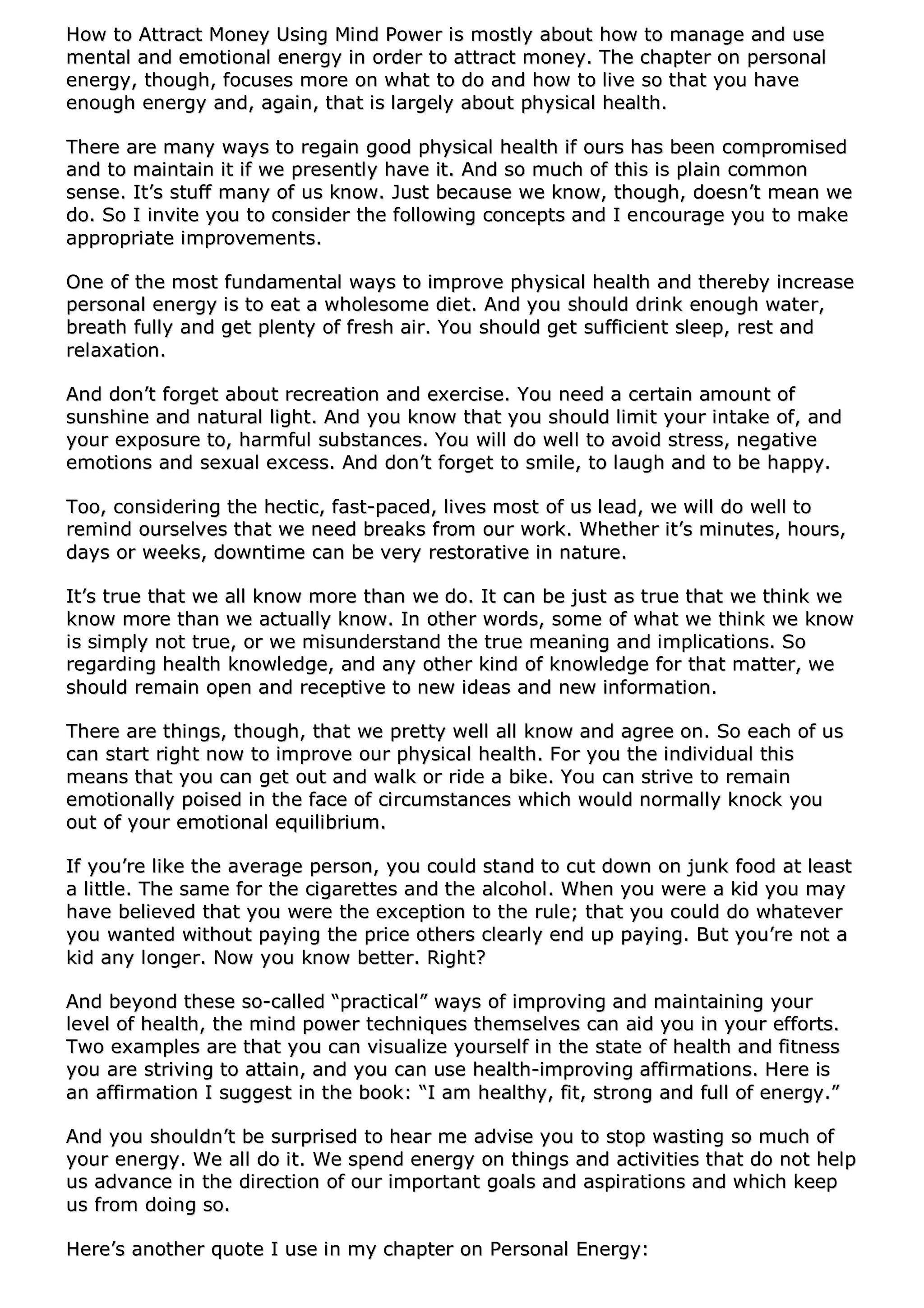 HHooww ttoo AAttttrraacctt MMoonneeyy UUssiinngg MMiinndd PPoowweerr iiss mmoossttllyy aabboouutt hhooww ttoo mmaannaaggee aanndd uussee
mmeennttaall aanndd eemmoottiioonnaall eenneerrggyy iinn oorrddeerr ttoo aattttrraacctt mmoonneeyy.. TThhee cchhaapptteerr oonn ppeerrssoonnaall
eenneerrggyy,, tthhoouugghh,, ffooccuusseess mmoorree oonn wwhhaatt ttoo ddoo aanndd hhooww ttoo lliivvee ssoo tthhaatt yyoouu hhaavvee
eennoouugghh eenneerrggyy aanndd,, aaggaaiinn,, tthhaatt iiss llaarrggeellyy aabboouutt pphhyyssiiccaall hheeaalltthh..
TThheerree aarree mmaannyy wwaayyss ttoo rreeggaaiinn ggoooodd pphhyyssiiccaall hheeaalltthh iiff oouurrss hhaass bbeeeenn ccoommpprroommiisseedd
aanndd ttoo mmaaiinnttaaiinn iitt iiff wwee pprreesseennttllyy hhaavvee iitt.. AAnndd ssoo mmuucchh ooff tthhiiss iiss ppllaaiinn ccoommmmoonn
sseennssee.. IItt’’ss ssttuuffff mmaannyy ooff uuss kknnooww.. JJuusstt bbeeccaauussee wwee kknnooww,, tthhoouugghh,, ddooeessnn’’tt mmeeaann wwee
ddoo.. SSoo II iinnvviittee yyoouu ttoo ccoonnssiiddeerr tthhee ffoolllloowwiinngg ccoonncceeppttss aanndd II eennccoouurraaggee yyoouu ttoo mmaakkee
aapppprroopprriiaattee iimmpprroovveemmeennttss..
OOnnee ooff tthhee mmoosstt ffuunnddaammeennttaall wwaayyss ttoo iimmpprroovvee pphhyyssiiccaall hheeaalltthh aanndd tthheerreebbyy iinnccrreeaassee
ppeerrssoonnaall eenneerrggyy iiss ttoo eeaatt aa wwhhoolleessoommee ddiieett.. AAnndd yyoouu sshhoouulldd ddrriinnkk eennoouugghh wwaatteerr,,
bbrreeaatthh ffuullllyy aanndd ggeett pplleennttyy ooff ffrreesshh aaiirr.. YYoouu sshhoouulldd ggeett ssuuffffiicciieenntt sslleeeepp,, rreesstt aanndd
rreellaaxxaattiioonn..
AAnndd ddoonn’’tt ffoorrggeett aabboouutt rreeccrreeaattiioonn aanndd eexxeerrcciissee.. YYoouu nneeeedd aa cceerrttaaiinn aammoouunntt ooff
ssuunnsshhiinnee aanndd nnaattuurraall lliigghhtt.. AAnndd yyoouu kknnooww tthhaatt yyoouu sshhoouulldd lliimmiitt yyoouurr iinnttaakkee ooff,, aanndd
yyoouurr eexxppoossuurree ttoo,, hhaarrmmffuull ssuubbssttaanncceess.. YYoouu wwiillll ddoo wweellll ttoo aavvooiidd ssttrreessss,, nneeggaattiivvee
eemmoottiioonnss aanndd sseexxuuaall eexxcceessss.. AAnndd ddoonn’’tt ffoorrggeett ttoo ssmmiillee,, ttoo llaauugghh aanndd ttoo bbee hhaappppyy..
TToooo,, ccoonnssiiddeerriinngg tthhee hheeccttiicc,, ffaasstt--ppaacceedd,, lliivveess mmoosstt ooff uuss lleeaadd,, wwee wwiillll ddoo wweellll ttoo
rreemmiinndd oouurrsseellvveess tthhaatt wwee nneeeedd bbrreeaakkss ffrroomm oouurr wwoorrkk.. WWhheetthheerr iitt’’ss mmiinnuutteess,, hhoouurrss,,
ddaayyss oorr wweeeekkss,, ddoowwnnttiimmee ccaann bbee vveerryy rreessttoorraattiivvee iinn nnaattuurree..
IItt’’ss ttrruuee tthhaatt wwee aallll kknnooww mmoorree tthhaann wwee ddoo.. IItt ccaann bbee jjuusstt aass ttrruuee tthhaatt wwee tthhiinnkk wwee
kknnooww mmoorree tthhaann wwee aaccttuuaallllyy kknnooww.. IInn ootthheerr wwoorrddss,, ssoommee ooff wwhhaatt wwee tthhiinnkk wwee kknnooww
iiss ssiimmppllyy nnoott ttrruuee,, oorr wwee mmiissuunnddeerrssttaanndd tthhee ttrruuee mmeeaanniinngg aanndd iimmpplliiccaattiioonnss.. SSoo
rreeggaarrddiinngg hheeaalltthh kknnoowwlleeddggee,, aanndd aannyy ootthheerr kkiinndd ooff kknnoowwlleeddggee ffoorr tthhaatt mmaatttteerr,, wwee
sshhoouulldd rreemmaaiinn ooppeenn aanndd rreecceeppttiivvee ttoo nneeww iiddeeaass aanndd nneeww iinnffoorrmmaattiioonn..
TThheerree aarree tthhiinnggss,, tthhoouugghh,, tthhaatt wwee pprreettttyy wweellll aallll kknnooww aanndd aaggrreeee oonn.. SSoo eeaacchh ooff uuss
ccaann ssttaarrtt rriigghhtt nnooww ttoo iimmpprroovvee oouurr pphhyyssiiccaall hheeaalltthh.. FFoorr yyoouu tthhee iinnddiivviidduuaall tthhiiss
mmeeaannss tthhaatt yyoouu ccaann ggeett oouutt aanndd wwaallkk oorr rriiddee aa bbiikkee.. YYoouu ccaann ssttrriivvee ttoo rreemmaaiinn
eemmoottiioonnaallllyy ppooiisseedd iinn tthhee ffaaccee ooff cciirrccuummssttaanncceess wwhhiicchh wwoouulldd nnoorrmmaallllyy kknnoocckk yyoouu
oouutt ooff yyoouurr eemmoottiioonnaall eeqquuiilliibbrriiuumm..
IIff yyoouu’’rree lliikkee tthhee aavveerraaggee ppeerrssoonn,, yyoouu ccoouulldd ssttaanndd ttoo ccuutt ddoowwnn oonn jjuunnkk ffoooodd aatt lleeaasstt
aa lliittttllee.. TThhee ssaammee ffoorr tthhee cciiggaarreetttteess aanndd tthhee aallccoohhooll.. WWhheenn yyoouu wweerree aa kkiidd yyoouu mmaayy
hhaavvee bbeelliieevveedd tthhaatt yyoouu wweerree tthhee eexxcceeppttiioonn ttoo tthhee rruullee;; tthhaatt yyoouu ccoouulldd ddoo wwhhaatteevveerr
yyoouu wwaanntteedd wwiitthhoouutt ppaayyiinngg tthhee pprriiccee ootthheerrss cclleeaarrllyy eenndd uupp ppaayyiinngg.. BBuutt yyoouu’’rree nnoott aa
kkiidd aannyy lloonnggeerr.. NNooww yyoouu kknnooww bbeetttteerr.. RRiigghhtt??
AAnndd bbeeyyoonndd tthheessee ssoo--ccaalllleedd ““pprraaccttiiccaall”” wwaayyss ooff iimmpprroovviinngg aanndd mmaaiinnttaaiinniinngg yyoouurr
lleevveell ooff hheeaalltthh,, tthhee mmiinndd ppoowweerr tteecchhnniiqquueess tthheemmsseellvveess ccaann aaiidd yyoouu iinn yyoouurr eeffffoorrttss..
TTwwoo eexxaammpplleess aarree tthhaatt yyoouu ccaann vviissuuaalliizzee yyoouurrsseellff iinn tthhee ssttaattee ooff hheeaalltthh aanndd ffiittnneessss
yyoouu aarree ssttrriivviinngg ttoo aattttaaiinn,, aanndd yyoouu ccaann uussee hheeaalltthh--iimmpprroovviinngg aaffffiirrmmaattiioonnss.. HHeerree iiss
aann aaffffiirrmmaattiioonn II ssuuggggeesstt iinn tthhee bbooookk:: ““II aamm hheeaalltthhyy,, ffiitt,, ssttrroonngg aanndd ffuullll ooff eenneerrggyy..””
AAnndd yyoouu sshhoouullddnn’’tt bbee ssuurrpprriisseedd ttoo hheeaarr mmee aaddvviissee yyoouu ttoo ssttoopp wwaassttiinngg ssoo mmuucchh ooff
yyoouurr eenneerrggyy.. WWee aallll ddoo iitt.. WWee ssppeenndd eenneerrggyy oonn tthhiinnggss aanndd aaccttiivviittiieess tthhaatt ddoo nnoott hheellpp
uuss aaddvvaannccee iinn tthhee ddiirreeccttiioonn ooff oouurr iimmppoorrttaanntt ggooaallss aanndd aassppiirraattiioonnss aanndd wwhhiicchh kkeeeepp
uuss ffrroomm ddooiinngg ssoo..
HHeerree’’ss aannootthheerr qquuoottee II uussee iinn mmyy cchhaapptteerr oonn PPeerrssoonnaall EEnneerrggyy::
 