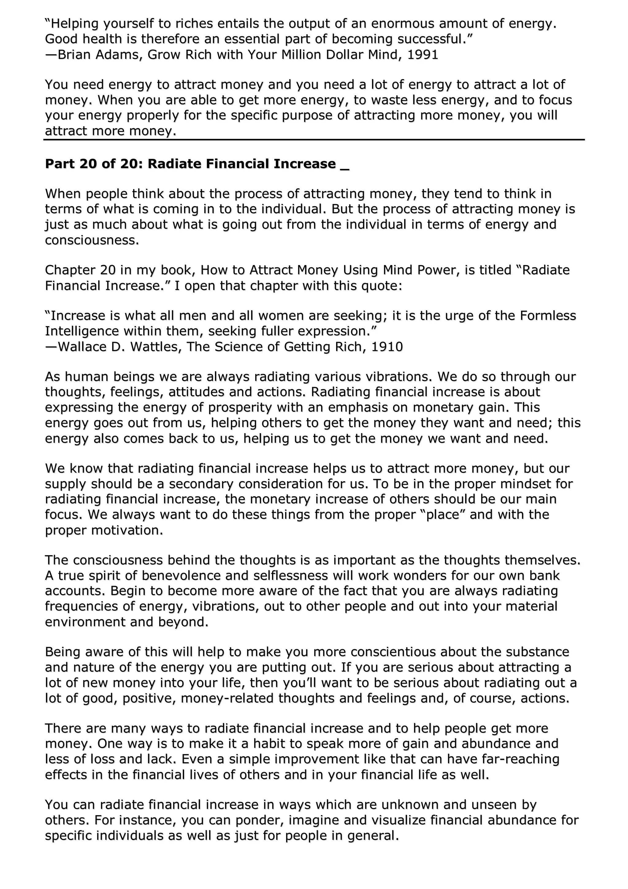 ““HHeellppiinngg yyoouurrsseellff ttoo rriicchheess eennttaaiillss tthhee oouuttppuutt ooff aann eennoorrmmoouuss aammoouunntt ooff eenneerrggyy..
GGoooodd hheeaalltthh iiss tthheerreeffoorree aann eesssseennttiiaall ppaarrtt ooff bbeeccoommiinngg ssuucccceessssffuull..””
——BBrriiaann AAddaammss,, GGrrooww RRiicchh wwiitthh YYoouurr MMiilllliioonn DDoollllaarr MMiinndd,, 11999911
YYoouu nneeeedd eenneerrggyy ttoo aattttrraacctt mmoonneeyy aanndd yyoouu nneeeedd aa lloott ooff eenneerrggyy ttoo aattttrraacctt aa lloott ooff
mmoonneeyy.. WWhheenn yyoouu aarree aabbllee ttoo ggeett mmoorree eenneerrggyy,, ttoo wwaassttee lleessss eenneerrggyy,, aanndd ttoo ffooccuuss
yyoouurr eenneerrggyy pprrooppeerrllyy ffoorr tthhee ssppeecciiffiicc ppuurrppoossee ooff aattttrraaccttiinngg mmoorree mmoonneeyy,, yyoouu wwiillll
aattttrraacctt mmoorree mmoonneeyy..
PPaarrtt 2200 ooff 2200:: RRaaddiiaattee FFiinnaanncciiaall IInnccrreeaassee __
WWhheenn ppeeooppllee tthhiinnkk aabboouutt tthhee pprroocceessss ooff aattttrraaccttiinngg mmoonneeyy,, tthheeyy tteenndd ttoo tthhiinnkk iinn
tteerrmmss ooff wwhhaatt iiss ccoommiinngg iinn ttoo tthhee iinnddiivviidduuaall.. BBuutt tthhee pprroocceessss ooff aattttrraaccttiinngg mmoonneeyy iiss
jjuusstt aass mmuucchh aabboouutt wwhhaatt iiss ggooiinngg oouutt ffrroomm tthhee iinnddiivviidduuaall iinn tteerrmmss ooff eenneerrggyy aanndd
ccoonnsscciioouussnneessss..
CChhaapptteerr 2200 iinn mmyy bbooookk,, HHooww ttoo AAttttrraacctt MMoonneeyy UUssiinngg MMiinndd PPoowweerr,, iiss ttiittlleedd ““RRaaddiiaattee
FFiinnaanncciiaall IInnccrreeaassee..”” II ooppeenn tthhaatt cchhaapptteerr wwiitthh tthhiiss qquuoottee::
““IInnccrreeaassee iiss wwhhaatt aallll mmeenn aanndd aallll wwoommeenn aarree sseeeekkiinngg;; iitt iiss tthhee uurrggee ooff tthhee FFoorrmmlleessss
IInntteelllliiggeennccee wwiitthhiinn tthheemm,, sseeeekkiinngg ffuulllleerr eexxpprreessssiioonn..””
——WWaallllaaccee DD.. WWaattttlleess,, TThhee SScciieennccee ooff GGeettttiinngg RRiicchh,, 11991100
AAss hhuummaann bbeeiinnggss wwee aarree aallwwaayyss rraaddiiaattiinngg vvaarriioouuss vviibbrraattiioonnss.. WWee ddoo ssoo tthhrroouugghh oouurr
tthhoouugghhttss,, ffeeeelliinnggss,, aattttiittuuddeess aanndd aaccttiioonnss.. RRaaddiiaattiinngg ffiinnaanncciiaall iinnccrreeaassee iiss aabboouutt
eexxpprreessssiinngg tthhee eenneerrggyy ooff pprroossppeerriittyy wwiitthh aann eemmpphhaassiiss oonn mmoonneettaarryy ggaaiinn.. TThhiiss
eenneerrggyy ggooeess oouutt ffrroomm uuss,, hheellppiinngg ootthheerrss ttoo ggeett tthhee mmoonneeyy tthheeyy wwaanntt aanndd nneeeedd;; tthhiiss
eenneerrggyy aallssoo ccoommeess bbaacckk ttoo uuss,, hheellppiinngg uuss ttoo ggeett tthhee mmoonneeyy wwee wwaanntt aanndd nneeeedd..
WWee kknnooww tthhaatt rraaddiiaattiinngg ffiinnaanncciiaall iinnccrreeaassee hheellppss uuss ttoo aattttrraacctt mmoorree mmoonneeyy,, bbuutt oouurr
ssuuppppllyy sshhoouulldd bbee aa sseeccoonnddaarryy ccoonnssiiddeerraattiioonn ffoorr uuss.. TToo bbee iinn tthhee pprrooppeerr mmiinnddsseett ffoorr
rraaddiiaattiinngg ffiinnaanncciiaall iinnccrreeaassee,, tthhee mmoonneettaarryy iinnccrreeaassee ooff ootthheerrss sshhoouulldd bbee oouurr mmaaiinn
ffooccuuss.. WWee aallwwaayyss wwaanntt ttoo ddoo tthheessee tthhiinnggss ffrroomm tthhee pprrooppeerr ““ppllaaccee”” aanndd wwiitthh tthhee
pprrooppeerr mmoottiivvaattiioonn..
TThhee ccoonnsscciioouussnneessss bbeehhiinndd tthhee tthhoouugghhttss iiss aass iimmppoorrttaanntt aass tthhee tthhoouugghhttss tthheemmsseellvveess..
AA ttrruuee ssppiirriitt ooff bbeenneevvoolleennccee aanndd sseellfflleessssnneessss wwiillll wwoorrkk wwoonnddeerrss ffoorr oouurr oowwnn bbaannkk
aaccccoouunnttss.. BBeeggiinn ttoo bbeeccoommee mmoorree aawwaarree ooff tthhee ffaacctt tthhaatt yyoouu aarree aallwwaayyss rraaddiiaattiinngg
ffrreeqquueenncciieess ooff eenneerrggyy,, vviibbrraattiioonnss,, oouutt ttoo ootthheerr ppeeooppllee aanndd oouutt iinnttoo yyoouurr mmaatteerriiaall
eennvviirroonnmmeenntt aanndd bbeeyyoonndd..
BBeeiinngg aawwaarree ooff tthhiiss wwiillll hheellpp ttoo mmaakkee yyoouu mmoorree ccoonnsscciieennttiioouuss aabboouutt tthhee ssuubbssttaannccee
aanndd nnaattuurree ooff tthhee eenneerrggyy yyoouu aarree ppuuttttiinngg oouutt.. IIff yyoouu aarree sseerriioouuss aabboouutt aattttrraaccttiinngg aa
lloott ooff nneeww mmoonneeyy iinnttoo yyoouurr lliiffee,, tthheenn yyoouu’’llll wwaanntt ttoo bbee sseerriioouuss aabboouutt rraaddiiaattiinngg oouutt aa
lloott ooff ggoooodd,, ppoossiittiivvee,, mmoonneeyy--rreellaatteedd tthhoouugghhttss aanndd ffeeeelliinnggss aanndd,, ooff ccoouurrssee,, aaccttiioonnss..
TThheerree aarree mmaannyy wwaayyss ttoo rraaddiiaattee ffiinnaanncciiaall iinnccrreeaassee aanndd ttoo hheellpp ppeeooppllee ggeett mmoorree
mmoonneeyy.. OOnnee wwaayy iiss ttoo mmaakkee iitt aa hhaabbiitt ttoo ssppeeaakk mmoorree ooff ggaaiinn aanndd aabbuunnddaannccee aanndd
lleessss ooff lloossss aanndd llaacckk.. EEvveenn aa ssiimmppllee iimmpprroovveemmeenntt lliikkee tthhaatt ccaann hhaavvee ffaarr--rreeaacchhiinngg
eeffffeeccttss iinn tthhee ffiinnaanncciiaall lliivveess ooff ootthheerrss aanndd iinn yyoouurr ffiinnaanncciiaall lliiffee aass wweellll..
YYoouu ccaann rraaddiiaattee ffiinnaanncciiaall iinnccrreeaassee iinn wwaayyss wwhhiicchh aarree uunnkknnoowwnn aanndd uunnsseeeenn bbyy
ootthheerrss.. FFoorr iinnssttaannccee,, yyoouu ccaann ppoonnddeerr,, iimmaaggiinnee aanndd vviissuuaalliizzee ffiinnaanncciiaall aabbuunnddaannccee ffoorr
ssppeecciiffiicc iinnddiivviidduuaallss aass wweellll aass jjuusstt ffoorr ppeeooppllee iinn ggeenneerraall..
 