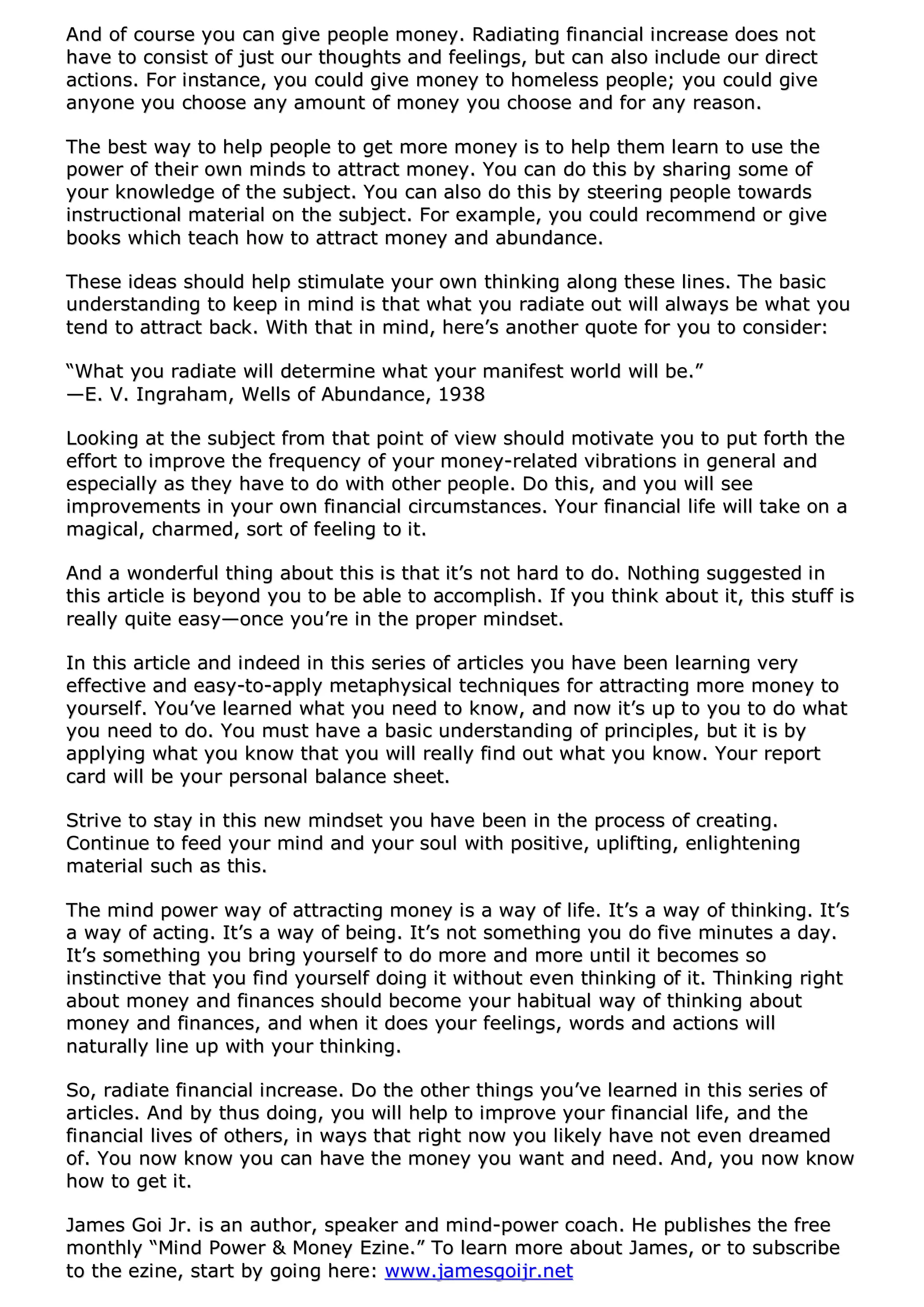 AAnndd ooff ccoouurrssee yyoouu ccaann ggiivvee ppeeooppllee mmoonneeyy.. RRaaddiiaattiinngg ffiinnaanncciiaall iinnccrreeaassee ddooeess nnoott
hhaavvee ttoo ccoonnssiisstt ooff jjuusstt oouurr tthhoouugghhttss aanndd ffeeeelliinnggss,, bbuutt ccaann aallssoo iinncclluuddee oouurr ddiirreecctt
aaccttiioonnss.. FFoorr iinnssttaannccee,, yyoouu ccoouulldd ggiivvee mmoonneeyy ttoo hhoommeelleessss ppeeooppllee;; yyoouu ccoouulldd ggiivvee
aannyyoonnee yyoouu cchhoooossee aannyy aammoouunntt ooff mmoonneeyy yyoouu cchhoooossee aanndd ffoorr aannyy rreeaassoonn..
TThhee bbeesstt wwaayy ttoo hheellpp ppeeooppllee ttoo ggeett mmoorree mmoonneeyy iiss ttoo hheellpp tthheemm lleeaarrnn ttoo uussee tthhee
ppoowweerr ooff tthheeiirr oowwnn mmiinnddss ttoo aattttrraacctt mmoonneeyy.. YYoouu ccaann ddoo tthhiiss bbyy sshhaarriinngg ssoommee ooff
yyoouurr kknnoowwlleeddggee ooff tthhee ssuubbjjeecctt.. YYoouu ccaann aallssoo ddoo tthhiiss bbyy sstteeeerriinngg ppeeooppllee ttoowwaarrddss
iinnssttrruuccttiioonnaall mmaatteerriiaall oonn tthhee ssuubbjjeecctt.. FFoorr eexxaammppllee,, yyoouu ccoouulldd rreeccoommmmeenndd oorr ggiivvee
bbooookkss wwhhiicchh tteeaacchh hhooww ttoo aattttrraacctt mmoonneeyy aanndd aabbuunnddaannccee..
TThheessee iiddeeaass sshhoouulldd hheellpp ssttiimmuullaattee yyoouurr oowwnn tthhiinnkkiinngg aalloonngg tthheessee lliinneess.. TThhee bbaassiicc
uunnddeerrssttaannddiinngg ttoo kkeeeepp iinn mmiinndd iiss tthhaatt wwhhaatt yyoouu rraaddiiaattee oouutt wwiillll aallwwaayyss bbee wwhhaatt yyoouu
tteenndd ttoo aattttrraacctt bbaacckk.. WWiitthh tthhaatt iinn mmiinndd,, hheerree’’ss aannootthheerr qquuoottee ffoorr yyoouu ttoo ccoonnssiiddeerr::
““WWhhaatt yyoouu rraaddiiaattee wwiillll ddeetteerrmmiinnee wwhhaatt yyoouurr mmaanniiffeesstt wwoorrlldd wwiillll bbee..””
——EE.. VV.. IInnggrraahhaamm,, WWeellllss ooff AAbbuunnddaannccee,, 11993388
LLooookkiinngg aatt tthhee ssuubbjjeecctt ffrroomm tthhaatt ppooiinntt ooff vviieeww sshhoouulldd mmoottiivvaattee yyoouu ttoo ppuutt ffoorrtthh tthhee
eeffffoorrtt ttoo iimmpprroovvee tthhee ffrreeqquueennccyy ooff yyoouurr mmoonneeyy--rreellaatteedd vviibbrraattiioonnss iinn ggeenneerraall aanndd
eessppeecciiaallllyy aass tthheeyy hhaavvee ttoo ddoo wwiitthh ootthheerr ppeeooppllee.. DDoo tthhiiss,, aanndd yyoouu wwiillll sseeee
iimmpprroovveemmeennttss iinn yyoouurr oowwnn ffiinnaanncciiaall cciirrccuummssttaanncceess.. YYoouurr ffiinnaanncciiaall lliiffee wwiillll ttaakkee oonn aa
mmaaggiiccaall,, cchhaarrmmeedd,, ssoorrtt ooff ffeeeelliinngg ttoo iitt..
AAnndd aa wwoonnddeerrffuull tthhiinngg aabboouutt tthhiiss iiss tthhaatt iitt’’ss nnoott hhaarrdd ttoo ddoo.. NNootthhiinngg ssuuggggeesstteedd iinn
tthhiiss aarrttiiccllee iiss bbeeyyoonndd yyoouu ttoo bbee aabbllee ttoo aaccccoommpplliisshh.. IIff yyoouu tthhiinnkk aabboouutt iitt,, tthhiiss ssttuuffff iiss
rreeaallllyy qquuiittee eeaassyy——oonnccee yyoouu’’rree iinn tthhee pprrooppeerr mmiinnddsseett..
IInn tthhiiss aarrttiiccllee aanndd iinnddeeeedd iinn tthhiiss sseerriieess ooff aarrttiicclleess yyoouu hhaavvee bbeeeenn lleeaarrnniinngg vveerryy
eeffffeeccttiivvee aanndd eeaassyy--ttoo--aappppllyy mmeettaapphhyyssiiccaall tteecchhnniiqquueess ffoorr aattttrraaccttiinngg mmoorree mmoonneeyy ttoo
yyoouurrsseellff.. YYoouu’’vvee lleeaarrnneedd wwhhaatt yyoouu nneeeedd ttoo kknnooww,, aanndd nnooww iitt’’ss uupp ttoo yyoouu ttoo ddoo wwhhaatt
yyoouu nneeeedd ttoo ddoo.. YYoouu mmuusstt hhaavvee aa bbaassiicc uunnddeerrssttaannddiinngg ooff pprriinncciipplleess,, bbuutt iitt iiss bbyy
aappppllyyiinngg wwhhaatt yyoouu kknnooww tthhaatt yyoouu wwiillll rreeaallllyy ffiinndd oouutt wwhhaatt yyoouu kknnooww.. YYoouurr rreeppoorrtt
ccaarrdd wwiillll bbee yyoouurr ppeerrssoonnaall bbaallaannccee sshheeeett..
SSttrriivvee ttoo ssttaayy iinn tthhiiss nneeww mmiinnddsseett yyoouu hhaavvee bbeeeenn iinn tthhee pprroocceessss ooff ccrreeaattiinngg..
CCoonnttiinnuuee ttoo ffeeeedd yyoouurr mmiinndd aanndd yyoouurr ssoouull wwiitthh ppoossiittiivvee,, uupplliiffttiinngg,, eennlliigghhtteenniinngg
mmaatteerriiaall ssuucchh aass tthhiiss..
TThhee mmiinndd ppoowweerr wwaayy ooff aattttrraaccttiinngg mmoonneeyy iiss aa wwaayy ooff lliiffee.. IItt’’ss aa wwaayy ooff tthhiinnkkiinngg.. IItt’’ss
aa wwaayy ooff aaccttiinngg.. IItt’’ss aa wwaayy ooff bbeeiinngg.. IItt’’ss nnoott ssoommeetthhiinngg yyoouu ddoo ffiivvee mmiinnuutteess aa ddaayy..
IItt’’ss ssoommeetthhiinngg yyoouu bbrriinngg yyoouurrsseellff ttoo ddoo mmoorree aanndd mmoorree uunnttiill iitt bbeeccoommeess ssoo
iinnssttiinnccttiivvee tthhaatt yyoouu ffiinndd yyoouurrsseellff ddooiinngg iitt wwiitthhoouutt eevveenn tthhiinnkkiinngg ooff iitt.. TThhiinnkkiinngg rriigghhtt
aabboouutt mmoonneeyy aanndd ffiinnaanncceess sshhoouulldd bbeeccoommee yyoouurr hhaabbiittuuaall wwaayy ooff tthhiinnkkiinngg aabboouutt
mmoonneeyy aanndd ffiinnaanncceess,, aanndd wwhheenn iitt ddooeess yyoouurr ffeeeelliinnggss,, wwoorrddss aanndd aaccttiioonnss wwiillll
nnaattuurraallllyy lliinnee uupp wwiitthh yyoouurr tthhiinnkkiinngg..
SSoo,, rraaddiiaattee ffiinnaanncciiaall iinnccrreeaassee.. DDoo tthhee ootthheerr tthhiinnggss yyoouu’’vvee lleeaarrnneedd iinn tthhiiss sseerriieess ooff
aarrttiicclleess.. AAnndd bbyy tthhuuss ddooiinngg,, yyoouu wwiillll hheellpp ttoo iimmpprroovvee yyoouurr ffiinnaanncciiaall lliiffee,, aanndd tthhee
ffiinnaanncciiaall lliivveess ooff ootthheerrss,, iinn wwaayyss tthhaatt rriigghhtt nnooww yyoouu lliikkeellyy hhaavvee nnoott eevveenn ddrreeaammeedd
ooff.. YYoouu nnooww kknnooww yyoouu ccaann hhaavvee tthhee mmoonneeyy yyoouu wwaanntt aanndd nneeeedd.. AAnndd,, yyoouu nnooww kknnooww
hhooww ttoo ggeett iitt..
JJaammeess GGooii JJrr.. iiss aann aauutthhoorr,, ssppeeaakkeerr aanndd mmiinndd--ppoowweerr ccooaacchh.. HHee ppuubblliisshheess tthhee ffrreeee
mmoonntthhllyy ““MMiinndd PPoowweerr && MMoonneeyy EEzziinnee..”” TToo lleeaarrnn mmoorree aabboouutt JJaammeess,, oorr ttoo ssuubbssccrriibbee
ttoo tthhee eezziinnee,, ssttaarrtt bbyy ggooiinngg hheerree:: wwwwww..jjaammeessggooiijjrr..nneett
 