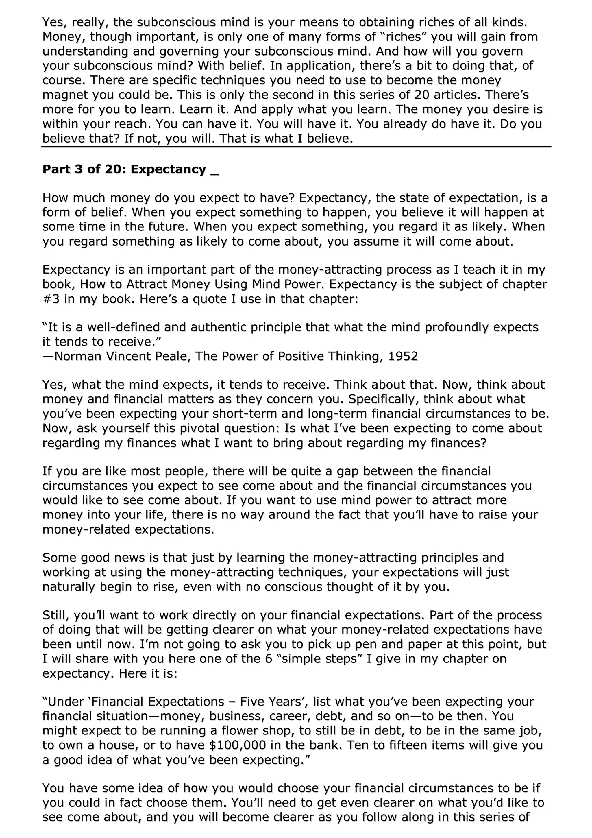 YYeess,, rreeaallllyy,, tthhee ssuubbccoonnsscciioouuss mmiinndd iiss yyoouurr mmeeaannss ttoo oobbttaaiinniinngg rriicchheess ooff aallll kkiinnddss..
MMoonneeyy,, tthhoouugghh iimmppoorrttaanntt,, iiss oonnllyy oonnee ooff mmaannyy ffoorrmmss ooff ““rriicchheess”” yyoouu wwiillll ggaaiinn ffrroomm
uunnddeerrssttaannddiinngg aanndd ggoovveerrnniinngg yyoouurr ssuubbccoonnsscciioouuss mmiinndd.. AAnndd hhooww wwiillll yyoouu ggoovveerrnn
yyoouurr ssuubbccoonnsscciioouuss mmiinndd?? WWiitthh bbeelliieeff.. IInn aapppplliiccaattiioonn,, tthheerree’’ss aa bbiitt ttoo ddooiinngg tthhaatt,, ooff
ccoouurrssee.. TThheerree aarree ssppeecciiffiicc tteecchhnniiqquueess yyoouu nneeeedd ttoo uussee ttoo bbeeccoommee tthhee mmoonneeyy
mmaaggnneett yyoouu ccoouulldd bbee.. TThhiiss iiss oonnllyy tthhee sseeccoonndd iinn tthhiiss sseerriieess ooff 2200 aarrttiicclleess.. TThheerree’’ss
mmoorree ffoorr yyoouu ttoo lleeaarrnn.. LLeeaarrnn iitt.. AAnndd aappppllyy wwhhaatt yyoouu lleeaarrnn.. TThhee mmoonneeyy yyoouu ddeessiirree iiss
wwiitthhiinn yyoouurr rreeaacchh.. YYoouu ccaann hhaavvee iitt.. YYoouu wwiillll hhaavvee iitt.. YYoouu aallrreeaaddyy ddoo hhaavvee iitt.. DDoo yyoouu
bbeelliieevvee tthhaatt?? IIff nnoott,, yyoouu wwiillll.. TThhaatt iiss wwhhaatt II bbeelliieevvee..
PPaarrtt 33 ooff 2200:: EExxppeeccttaannccyy __
HHooww mmuucchh mmoonneeyy ddoo yyoouu eexxppeecctt ttoo hhaavvee?? EExxppeeccttaannccyy,, tthhee ssttaattee ooff eexxppeeccttaattiioonn,, iiss aa
ffoorrmm ooff bbeelliieeff.. WWhheenn yyoouu eexxppeecctt ssoommeetthhiinngg ttoo hhaappppeenn,, yyoouu bbeelliieevvee iitt wwiillll hhaappppeenn aatt
ssoommee ttiimmee iinn tthhee ffuuttuurree.. WWhheenn yyoouu eexxppeecctt ssoommeetthhiinngg,, yyoouu rreeggaarrdd iitt aass lliikkeellyy.. WWhheenn
yyoouu rreeggaarrdd ssoommeetthhiinngg aass lliikkeellyy ttoo ccoommee aabboouutt,, yyoouu aassssuummee iitt wwiillll ccoommee aabboouutt..
EExxppeeccttaannccyy iiss aann iimmppoorrttaanntt ppaarrtt ooff tthhee mmoonneeyy--aattttrraaccttiinngg pprroocceessss aass II tteeaacchh iitt iinn mmyy
bbooookk,, HHooww ttoo AAttttrraacctt MMoonneeyy UUssiinngg MMiinndd PPoowweerr.. EExxppeeccttaannccyy iiss tthhee ssuubbjjeecctt ooff cchhaapptteerr
##33 iinn mmyy bbooookk.. HHeerree’’ss aa qquuoottee II uussee iinn tthhaatt cchhaapptteerr::
““IItt iiss aa wweellll--ddeeffiinneedd aanndd aauutthheennttiicc pprriinncciippllee tthhaatt wwhhaatt tthhee mmiinndd pprrooffoouunnddllyy eexxppeeccttss
iitt tteennddss ttoo rreecceeiivvee..””
——NNoorrmmaann VViinncceenntt PPeeaallee,, TThhee PPoowweerr ooff PPoossiittiivvee TThhiinnkkiinngg,, 11995522
YYeess,, wwhhaatt tthhee mmiinndd eexxppeeccttss,, iitt tteennddss ttoo rreecceeiivvee.. TThhiinnkk aabboouutt tthhaatt.. NNooww,, tthhiinnkk aabboouutt
mmoonneeyy aanndd ffiinnaanncciiaall mmaatttteerrss aass tthheeyy ccoonncceerrnn yyoouu.. SSppeecciiffiiccaallllyy,, tthhiinnkk aabboouutt wwhhaatt
yyoouu’’vvee bbeeeenn eexxppeeccttiinngg yyoouurr sshhoorrtt--tteerrmm aanndd lloonngg--tteerrmm ffiinnaanncciiaall cciirrccuummssttaanncceess ttoo bbee..
NNooww,, aasskk yyoouurrsseellff tthhiiss ppiivvoottaall qquueessttiioonn:: IIss wwhhaatt II’’vvee bbeeeenn eexxppeeccttiinngg ttoo ccoommee aabboouutt
rreeggaarrddiinngg mmyy ffiinnaanncceess wwhhaatt II wwaanntt ttoo bbrriinngg aabboouutt rreeggaarrddiinngg mmyy ffiinnaanncceess??
IIff yyoouu aarree lliikkee mmoosstt ppeeooppllee,, tthheerree wwiillll bbee qquuiittee aa ggaapp bbeettwweeeenn tthhee ffiinnaanncciiaall
cciirrccuummssttaanncceess yyoouu eexxppeecctt ttoo sseeee ccoommee aabboouutt aanndd tthhee ffiinnaanncciiaall cciirrccuummssttaanncceess yyoouu
wwoouulldd lliikkee ttoo sseeee ccoommee aabboouutt.. IIff yyoouu wwaanntt ttoo uussee mmiinndd ppoowweerr ttoo aattttrraacctt mmoorree
mmoonneeyy iinnttoo yyoouurr lliiffee,, tthheerree iiss nnoo wwaayy aarroouunndd tthhee ffaacctt tthhaatt yyoouu’’llll hhaavvee ttoo rraaiissee yyoouurr
mmoonneeyy--rreellaatteedd eexxppeeccttaattiioonnss..
SSoommee ggoooodd nneewwss iiss tthhaatt jjuusstt bbyy lleeaarrnniinngg tthhee mmoonneeyy--aattttrraaccttiinngg pprriinncciipplleess aanndd
wwoorrkkiinngg aatt uussiinngg tthhee mmoonneeyy--aattttrraaccttiinngg tteecchhnniiqquueess,, yyoouurr eexxppeeccttaattiioonnss wwiillll jjuusstt
nnaattuurraallllyy bbeeggiinn ttoo rriissee,, eevveenn wwiitthh nnoo ccoonnsscciioouuss tthhoouugghhtt ooff iitt bbyy yyoouu..
SSttiillll,, yyoouu’’llll wwaanntt ttoo wwoorrkk ddiirreeccttllyy oonn yyoouurr ffiinnaanncciiaall eexxppeeccttaattiioonnss.. PPaarrtt ooff tthhee pprroocceessss
ooff ddooiinngg tthhaatt wwiillll bbee ggeettttiinngg cclleeaarreerr oonn wwhhaatt yyoouurr mmoonneeyy--rreellaatteedd eexxppeeccttaattiioonnss hhaavvee
bbeeeenn uunnttiill nnooww.. II’’mm nnoott ggooiinngg ttoo aasskk yyoouu ttoo ppiicckk uupp ppeenn aanndd ppaappeerr aatt tthhiiss ppooiinntt,, bbuutt
II wwiillll sshhaarree wwiitthh yyoouu hheerree oonnee ooff tthhee 66 ““ssiimmppllee sstteeppss”” II ggiivvee iinn mmyy cchhaapptteerr oonn
eexxppeeccttaannccyy.. HHeerree iitt iiss::
““UUnnddeerr ‘‘FFiinnaanncciiaall EExxppeeccttaattiioonnss –– FFiivvee YYeeaarrss’’,, lliisstt wwhhaatt yyoouu’’vvee bbeeeenn eexxppeeccttiinngg yyoouurr
ffiinnaanncciiaall ssiittuuaattiioonn——mmoonneeyy,, bbuussiinneessss,, ccaarreeeerr,, ddeebbtt,, aanndd ssoo oonn——ttoo bbee tthheenn.. YYoouu
mmiigghhtt eexxppeecctt ttoo bbee rruunnnniinngg aa fflloowweerr sshhoopp,, ttoo ssttiillll bbee iinn ddeebbtt,, ttoo bbee iinn tthhee ssaammee jjoobb,,
ttoo oowwnn aa hhoouussee,, oorr ttoo hhaavvee $$110000,,000000 iinn tthhee bbaannkk.. TTeenn ttoo ffiifftteeeenn iitteemmss wwiillll ggiivvee yyoouu
aa ggoooodd iiddeeaa ooff wwhhaatt yyoouu’’vvee bbeeeenn eexxppeeccttiinngg..””
YYoouu hhaavvee ssoommee iiddeeaa ooff hhooww yyoouu wwoouulldd cchhoooossee yyoouurr ffiinnaanncciiaall cciirrccuummssttaanncceess ttoo bbee iiff
yyoouu ccoouulldd iinn ffaacctt cchhoooossee tthheemm.. YYoouu’’llll nneeeedd ttoo ggeett eevveenn cclleeaarreerr oonn wwhhaatt yyoouu’’dd lliikkee ttoo
sseeee ccoommee aabboouutt,, aanndd yyoouu wwiillll bbeeccoommee cclleeaarreerr aass yyoouu ffoollllooww aalloonngg iinn tthhiiss sseerriieess ooff
 