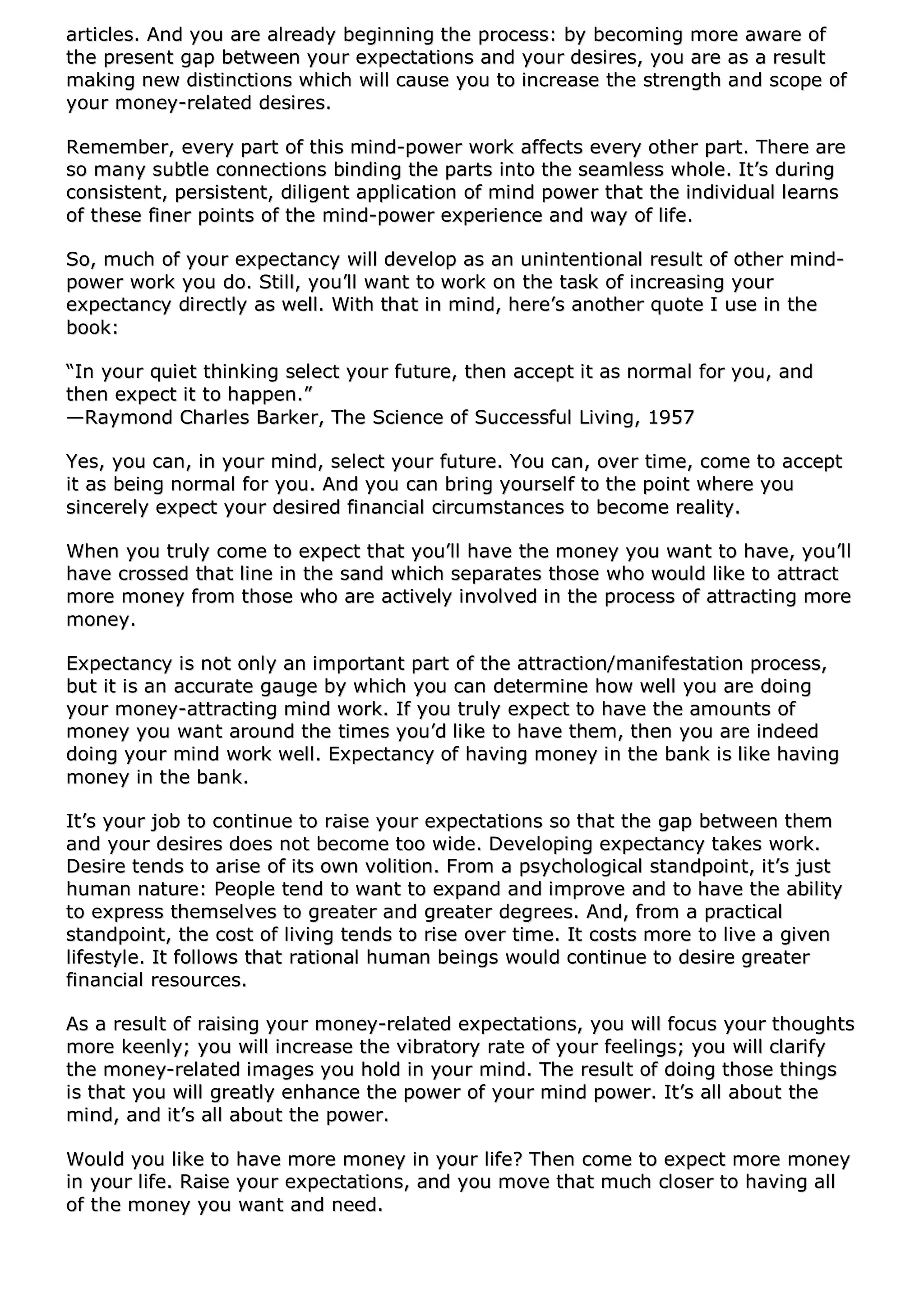 aarrttiicclleess.. AAnndd yyoouu aarree aallrreeaaddyy bbeeggiinnnniinngg tthhee pprroocceessss:: bbyy bbeeccoommiinngg mmoorree aawwaarree ooff
tthhee pprreesseenntt ggaapp bbeettwweeeenn yyoouurr eexxppeeccttaattiioonnss aanndd yyoouurr ddeessiirreess,, yyoouu aarree aass aa rreessuulltt
mmaakkiinngg nneeww ddiissttiinnccttiioonnss wwhhiicchh wwiillll ccaauussee yyoouu ttoo iinnccrreeaassee tthhee ssttrreennggtthh aanndd ssccooppee ooff
yyoouurr mmoonneeyy--rreellaatteedd ddeessiirreess..
RReemmeemmbbeerr,, eevveerryy ppaarrtt ooff tthhiiss mmiinndd--ppoowweerr wwoorrkk aaffffeeccttss eevveerryy ootthheerr ppaarrtt.. TThheerree aarree
ssoo mmaannyy ssuubbttllee ccoonnnneeccttiioonnss bbiinnddiinngg tthhee ppaarrttss iinnttoo tthhee sseeaammlleessss wwhhoollee.. IItt’’ss dduurriinngg
ccoonnssiisstteenntt,, ppeerrssiisstteenntt,, ddiilliiggeenntt aapppplliiccaattiioonn ooff mmiinndd ppoowweerr tthhaatt tthhee iinnddiivviidduuaall lleeaarrnnss
ooff tthheessee ffiinneerr ppooiinnttss ooff tthhee mmiinndd--ppoowweerr eexxppeerriieennccee aanndd wwaayy ooff lliiffee..
SSoo,, mmuucchh ooff yyoouurr eexxppeeccttaannccyy wwiillll ddeevveelloopp aass aann uunniinntteennttiioonnaall rreessuulltt ooff ootthheerr mmiinndd--
ppoowweerr wwoorrkk yyoouu ddoo.. SSttiillll,, yyoouu’’llll wwaanntt ttoo wwoorrkk oonn tthhee ttaasskk ooff iinnccrreeaassiinngg yyoouurr
eexxppeeccttaannccyy ddiirreeccttllyy aass wweellll.. WWiitthh tthhaatt iinn mmiinndd,, hheerree’’ss aannootthheerr qquuoottee II uussee iinn tthhee
bbooookk::
““IInn yyoouurr qquuiieett tthhiinnkkiinngg sseelleecctt yyoouurr ffuuttuurree,, tthheenn aacccceepptt iitt aass nnoorrmmaall ffoorr yyoouu,, aanndd
tthheenn eexxppeecctt iitt ttoo hhaappppeenn..””
——RRaayymmoonndd CChhaarrlleess BBaarrkkeerr,, TThhee SScciieennccee ooff SSuucccceessssffuull LLiivviinngg,, 11995577
YYeess,, yyoouu ccaann,, iinn yyoouurr mmiinndd,, sseelleecctt yyoouurr ffuuttuurree.. YYoouu ccaann,, oovveerr ttiimmee,, ccoommee ttoo aacccceepptt
iitt aass bbeeiinngg nnoorrmmaall ffoorr yyoouu.. AAnndd yyoouu ccaann bbrriinngg yyoouurrsseellff ttoo tthhee ppooiinntt wwhheerree yyoouu
ssiinncceerreellyy eexxppeecctt yyoouurr ddeessiirreedd ffiinnaanncciiaall cciirrccuummssttaanncceess ttoo bbeeccoommee rreeaalliittyy..
WWhheenn yyoouu ttrruullyy ccoommee ttoo eexxppeecctt tthhaatt yyoouu’’llll hhaavvee tthhee mmoonneeyy yyoouu wwaanntt ttoo hhaavvee,, yyoouu’’llll
hhaavvee ccrroosssseedd tthhaatt lliinnee iinn tthhee ssaanndd wwhhiicchh sseeppaarraatteess tthhoossee wwhhoo wwoouulldd lliikkee ttoo aattttrraacctt
mmoorree mmoonneeyy ffrroomm tthhoossee wwhhoo aarree aaccttiivveellyy iinnvvoollvveedd iinn tthhee pprroocceessss ooff aattttrraaccttiinngg mmoorree
mmoonneeyy..
EExxppeeccttaannccyy iiss nnoott oonnllyy aann iimmppoorrttaanntt ppaarrtt ooff tthhee aattttrraaccttiioonn//mmaanniiffeessttaattiioonn pprroocceessss,,
bbuutt iitt iiss aann aaccccuurraattee ggaauuggee bbyy wwhhiicchh yyoouu ccaann ddeetteerrmmiinnee hhooww wweellll yyoouu aarree ddooiinngg
yyoouurr mmoonneeyy--aattttrraaccttiinngg mmiinndd wwoorrkk.. IIff yyoouu ttrruullyy eexxppeecctt ttoo hhaavvee tthhee aammoouunnttss ooff
mmoonneeyy yyoouu wwaanntt aarroouunndd tthhee ttiimmeess yyoouu’’dd lliikkee ttoo hhaavvee tthheemm,, tthheenn yyoouu aarree iinnddeeeedd
ddooiinngg yyoouurr mmiinndd wwoorrkk wweellll.. EExxppeeccttaannccyy ooff hhaavviinngg mmoonneeyy iinn tthhee bbaannkk iiss lliikkee hhaavviinngg
mmoonneeyy iinn tthhee bbaannkk..
IItt’’ss yyoouurr jjoobb ttoo ccoonnttiinnuuee ttoo rraaiissee yyoouurr eexxppeeccttaattiioonnss ssoo tthhaatt tthhee ggaapp bbeettwweeeenn tthheemm
aanndd yyoouurr ddeessiirreess ddooeess nnoott bbeeccoommee ttoooo wwiiddee.. DDeevveellooppiinngg eexxppeeccttaannccyy ttaakkeess wwoorrkk..
DDeessiirree tteennddss ttoo aarriissee ooff iittss oowwnn vvoolliittiioonn.. FFrroomm aa ppssyycchhoollooggiiccaall ssttaannddppooiinntt,, iitt’’ss jjuusstt
hhuummaann nnaattuurree:: PPeeooppllee tteenndd ttoo wwaanntt ttoo eexxppaanndd aanndd iimmpprroovvee aanndd ttoo hhaavvee tthhee aabbiilliittyy
ttoo eexxpprreessss tthheemmsseellvveess ttoo ggrreeaatteerr aanndd ggrreeaatteerr ddeeggrreeeess.. AAnndd,, ffrroomm aa pprraaccttiiccaall
ssttaannddppooiinntt,, tthhee ccoosstt ooff lliivviinngg tteennddss ttoo rriissee oovveerr ttiimmee.. IItt ccoossttss mmoorree ttoo lliivvee aa ggiivveenn
lliiffeessttyyllee.. IItt ffoolllloowwss tthhaatt rraattiioonnaall hhuummaann bbeeiinnggss wwoouulldd ccoonnttiinnuuee ttoo ddeessiirree ggrreeaatteerr
ffiinnaanncciiaall rreessoouurrcceess..
AAss aa rreessuulltt ooff rraaiissiinngg yyoouurr mmoonneeyy--rreellaatteedd eexxppeeccttaattiioonnss,, yyoouu wwiillll ffooccuuss yyoouurr tthhoouugghhttss
mmoorree kkeeeennllyy;; yyoouu wwiillll iinnccrreeaassee tthhee vviibbrraattoorryy rraattee ooff yyoouurr ffeeeelliinnggss;; yyoouu wwiillll ccllaarriiffyy
tthhee mmoonneeyy--rreellaatteedd iimmaaggeess yyoouu hhoolldd iinn yyoouurr mmiinndd.. TThhee rreessuulltt ooff ddooiinngg tthhoossee tthhiinnggss
iiss tthhaatt yyoouu wwiillll ggrreeaattllyy eennhhaannccee tthhee ppoowweerr ooff yyoouurr mmiinndd ppoowweerr.. IItt’’ss aallll aabboouutt tthhee
mmiinndd,, aanndd iitt’’ss aallll aabboouutt tthhee ppoowweerr..
WWoouulldd yyoouu lliikkee ttoo hhaavvee mmoorree mmoonneeyy iinn yyoouurr lliiffee?? TThheenn ccoommee ttoo eexxppeecctt mmoorree mmoonneeyy
iinn yyoouurr lliiffee.. RRaaiissee yyoouurr eexxppeeccttaattiioonnss,, aanndd yyoouu mmoovvee tthhaatt mmuucchh cclloosseerr ttoo hhaavviinngg aallll
ooff tthhee mmoonneeyy yyoouu wwaanntt aanndd nneeeedd..
 