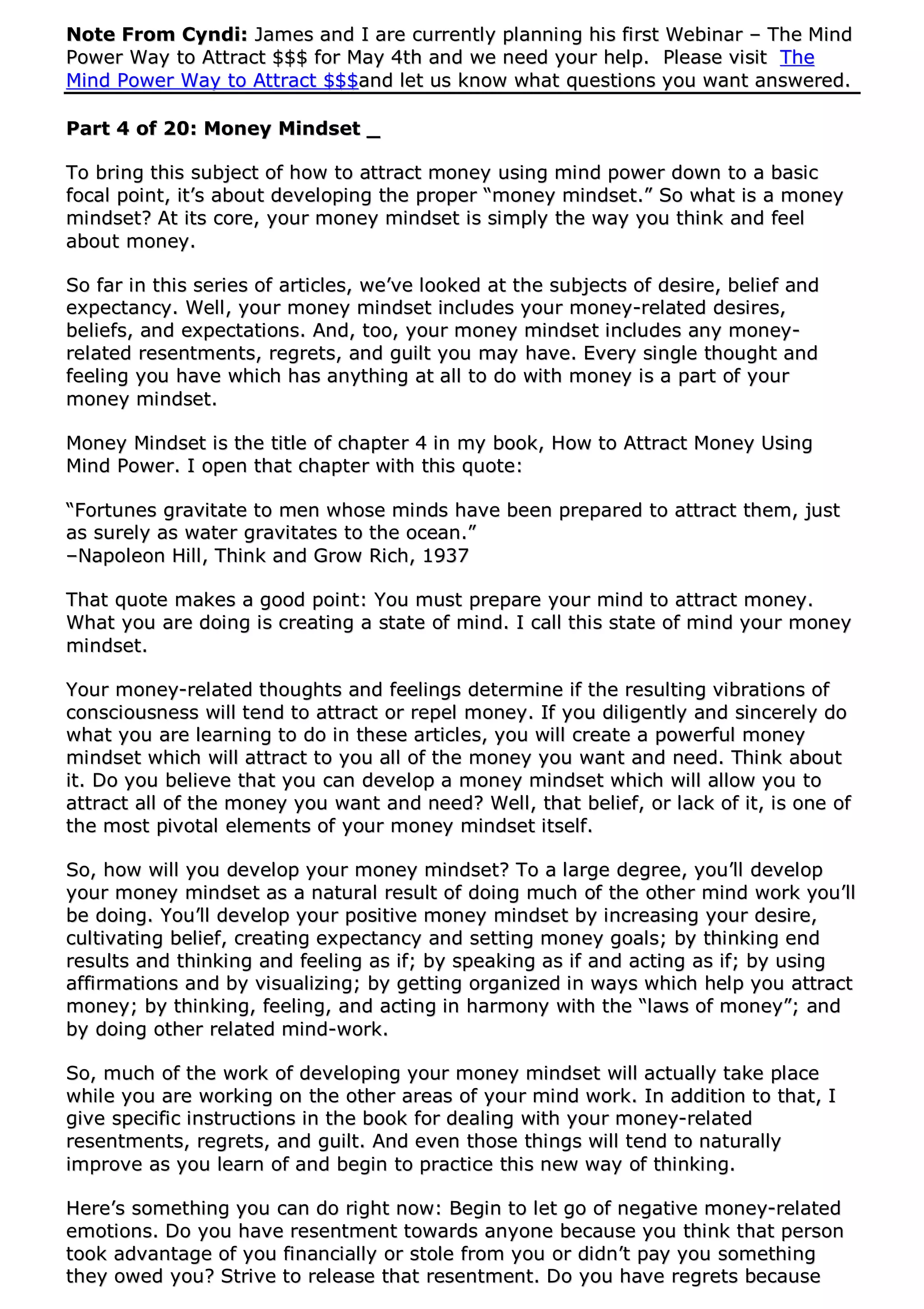 NNoottee FFrroomm CCyynnddii:: JJaammeess aanndd II aarree ccuurrrreennttllyy ppllaannnniinngg hhiiss ffiirrsstt WWeebbiinnaarr –– TThhee MMiinndd
PPoowweerr WWaayy ttoo AAttttrraacctt $$$$$$ ffoorr MMaayy 44tthh aanndd wwee nneeeedd yyoouurr hheellpp.. PPlleeaassee vviissiitt TThhee
MMiinndd PPoowweerr WWaayy ttoo AAttttrraacctt $$$$$$aanndd lleett uuss kknnooww wwhhaatt qquueessttiioonnss yyoouu wwaanntt aannsswweerreedd..
PPaarrtt 44 ooff 2200:: MMoonneeyy MMiinnddsseett __
TToo bbrriinngg tthhiiss ssuubbjjeecctt ooff hhooww ttoo aattttrraacctt mmoonneeyy uussiinngg mmiinndd ppoowweerr ddoowwnn ttoo aa bbaassiicc
ffooccaall ppooiinntt,, iitt’’ss aabboouutt ddeevveellooppiinngg tthhee pprrooppeerr ““mmoonneeyy mmiinnddsseett..”” SSoo wwhhaatt iiss aa mmoonneeyy
mmiinnddsseett?? AAtt iittss ccoorree,, yyoouurr mmoonneeyy mmiinnddsseett iiss ssiimmppllyy tthhee wwaayy yyoouu tthhiinnkk aanndd ffeeeell
aabboouutt mmoonneeyy..
SSoo ffaarr iinn tthhiiss sseerriieess ooff aarrttiicclleess,, wwee’’vvee llooookkeedd aatt tthhee ssuubbjjeeccttss ooff ddeessiirree,, bbeelliieeff aanndd
eexxppeeccttaannccyy.. WWeellll,, yyoouurr mmoonneeyy mmiinnddsseett iinncclluuddeess yyoouurr mmoonneeyy--rreellaatteedd ddeessiirreess,,
bbeelliieeffss,, aanndd eexxppeeccttaattiioonnss.. AAnndd,, ttoooo,, yyoouurr mmoonneeyy mmiinnddsseett iinncclluuddeess aannyy mmoonneeyy--
rreellaatteedd rreesseennttmmeennttss,, rreeggrreettss,, aanndd gguuiilltt yyoouu mmaayy hhaavvee.. EEvveerryy ssiinnggllee tthhoouugghhtt aanndd
ffeeeelliinngg yyoouu hhaavvee wwhhiicchh hhaass aannyytthhiinngg aatt aallll ttoo ddoo wwiitthh mmoonneeyy iiss aa ppaarrtt ooff yyoouurr
mmoonneeyy mmiinnddsseett..
MMoonneeyy MMiinnddsseett iiss tthhee ttiittllee ooff cchhaapptteerr 44 iinn mmyy bbooookk,, HHooww ttoo AAttttrraacctt MMoonneeyy UUssiinngg
MMiinndd PPoowweerr.. II ooppeenn tthhaatt cchhaapptteerr wwiitthh tthhiiss qquuoottee::
““FFoorrttuunneess ggrraavviittaattee ttoo mmeenn wwhhoossee mmiinnddss hhaavvee bbeeeenn pprreeppaarreedd ttoo aattttrraacctt tthheemm,, jjuusstt
aass ssuurreellyy aass wwaatteerr ggrraavviittaatteess ttoo tthhee oocceeaann..””
––NNaappoolleeoonn HHiillll,, TThhiinnkk aanndd GGrrooww RRiicchh,, 11993377
TThhaatt qquuoottee mmaakkeess aa ggoooodd ppooiinntt:: YYoouu mmuusstt pprreeppaarree yyoouurr mmiinndd ttoo aattttrraacctt mmoonneeyy..
WWhhaatt yyoouu aarree ddooiinngg iiss ccrreeaattiinngg aa ssttaattee ooff mmiinndd.. II ccaallll tthhiiss ssttaattee ooff mmiinndd yyoouurr mmoonneeyy
mmiinnddsseett..
YYoouurr mmoonneeyy--rreellaatteedd tthhoouugghhttss aanndd ffeeeelliinnggss ddeetteerrmmiinnee iiff tthhee rreessuullttiinngg vviibbrraattiioonnss ooff
ccoonnsscciioouussnneessss wwiillll tteenndd ttoo aattttrraacctt oorr rreeppeell mmoonneeyy.. IIff yyoouu ddiilliiggeennttllyy aanndd ssiinncceerreellyy ddoo
wwhhaatt yyoouu aarree lleeaarrnniinngg ttoo ddoo iinn tthheessee aarrttiicclleess,, yyoouu wwiillll ccrreeaattee aa ppoowweerrffuull mmoonneeyy
mmiinnddsseett wwhhiicchh wwiillll aattttrraacctt ttoo yyoouu aallll ooff tthhee mmoonneeyy yyoouu wwaanntt aanndd nneeeedd.. TThhiinnkk aabboouutt
iitt.. DDoo yyoouu bbeelliieevvee tthhaatt yyoouu ccaann ddeevveelloopp aa mmoonneeyy mmiinnddsseett wwhhiicchh wwiillll aallllooww yyoouu ttoo
aattttrraacctt aallll ooff tthhee mmoonneeyy yyoouu wwaanntt aanndd nneeeedd?? WWeellll,, tthhaatt bbeelliieeff,, oorr llaacckk ooff iitt,, iiss oonnee ooff
tthhee mmoosstt ppiivvoottaall eelleemmeennttss ooff yyoouurr mmoonneeyy mmiinnddsseett iittsseellff..
SSoo,, hhooww wwiillll yyoouu ddeevveelloopp yyoouurr mmoonneeyy mmiinnddsseett?? TToo aa llaarrggee ddeeggrreeee,, yyoouu’’llll ddeevveelloopp
yyoouurr mmoonneeyy mmiinnddsseett aass aa nnaattuurraall rreessuulltt ooff ddooiinngg mmuucchh ooff tthhee ootthheerr mmiinndd wwoorrkk yyoouu’’llll
bbee ddooiinngg.. YYoouu’’llll ddeevveelloopp yyoouurr ppoossiittiivvee mmoonneeyy mmiinnddsseett bbyy iinnccrreeaassiinngg yyoouurr ddeessiirree,,
ccuullttiivvaattiinngg bbeelliieeff,, ccrreeaattiinngg eexxppeeccttaannccyy aanndd sseettttiinngg mmoonneeyy ggooaallss;; bbyy tthhiinnkkiinngg eenndd
rreessuullttss aanndd tthhiinnkkiinngg aanndd ffeeeelliinngg aass iiff;; bbyy ssppeeaakkiinngg aass iiff aanndd aaccttiinngg aass iiff;; bbyy uussiinngg
aaffffiirrmmaattiioonnss aanndd bbyy vviissuuaalliizziinngg;; bbyy ggeettttiinngg oorrggaanniizzeedd iinn wwaayyss wwhhiicchh hheellpp yyoouu aattttrraacctt
mmoonneeyy;; bbyy tthhiinnkkiinngg,, ffeeeelliinngg,, aanndd aaccttiinngg iinn hhaarrmmoonnyy wwiitthh tthhee ““llaawwss ooff mmoonneeyy””;; aanndd
bbyy ddooiinngg ootthheerr rreellaatteedd mmiinndd--wwoorrkk..
SSoo,, mmuucchh ooff tthhee wwoorrkk ooff ddeevveellooppiinngg yyoouurr mmoonneeyy mmiinnddsseett wwiillll aaccttuuaallllyy ttaakkee ppllaaccee
wwhhiillee yyoouu aarree wwoorrkkiinngg oonn tthhee ootthheerr aarreeaass ooff yyoouurr mmiinndd wwoorrkk.. IInn aaddddiittiioonn ttoo tthhaatt,, II
ggiivvee ssppeecciiffiicc iinnssttrruuccttiioonnss iinn tthhee bbooookk ffoorr ddeeaalliinngg wwiitthh yyoouurr mmoonneeyy--rreellaatteedd
rreesseennttmmeennttss,, rreeggrreettss,, aanndd gguuiilltt.. AAnndd eevveenn tthhoossee tthhiinnggss wwiillll tteenndd ttoo nnaattuurraallllyy
iimmpprroovvee aass yyoouu lleeaarrnn ooff aanndd bbeeggiinn ttoo pprraaccttiiccee tthhiiss nneeww wwaayy ooff tthhiinnkkiinngg..
HHeerree’’ss ssoommeetthhiinngg yyoouu ccaann ddoo rriigghhtt nnooww:: BBeeggiinn ttoo lleett ggoo ooff nneeggaattiivvee mmoonneeyy--rreellaatteedd
eemmoottiioonnss.. DDoo yyoouu hhaavvee rreesseennttmmeenntt ttoowwaarrddss aannyyoonnee bbeeccaauussee yyoouu tthhiinnkk tthhaatt ppeerrssoonn
ttooookk aaddvvaannttaaggee ooff yyoouu ffiinnaanncciiaallllyy oorr ssttoollee ffrroomm yyoouu oorr ddiiddnn’’tt ppaayy yyoouu ssoommeetthhiinngg
tthheeyy oowweedd yyoouu?? SSttrriivvee ttoo rreelleeaassee tthhaatt rreesseennttmmeenntt.. DDoo yyoouu hhaavvee rreeggrreettss bbeeccaauussee
 